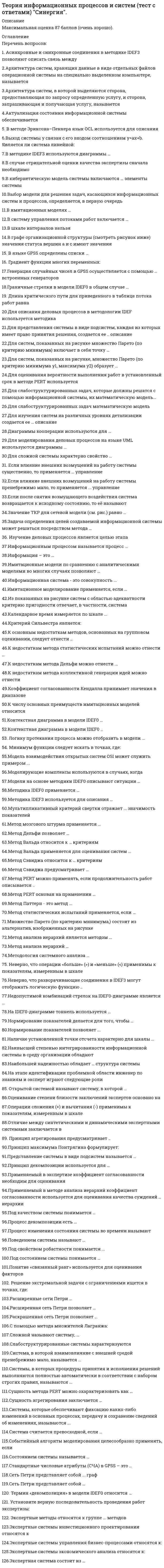    
          Описание
          Теория информационных процессов и систем. СИНЕРГИЯ.1     Тема 1. Основные концепции и понятия теории информационных процессов и систем2     Тема 2. Информационная система как сложная система3     Тема 3. Качественные методы системного анализа в теории информационных процессов и систем4     Тема 4. Количественные методы системного анализа в теории информационных процессов и систем5     Тема 5. Моделирование деловых процессов6     Тема 6. Моделирование потоков работ в информационных системах7     Тема 7. Имитационное моделирование информационных процессов и систем  Максимальная оценка 87 баллов (Очень хорошо). 
          Оглавление
          Список вопросов:1. Асинхронные и синхронные соединения в методике IDEF3 позволяют описать связь между2.Архитектура систем, хранящих данные в виде отдельных файлов операционной системы на специально выделенном компьютере, называется3.Архитектура систем, в которой выделяются сторона, предоставляющая по запросу определенную услугу, и сторона, запрашивающая и получающая услугу, называется4.Актуализация состояния информационной системы обеспечивается5. В методе Эриксона–Пенкера язык OCL используется для описания6.Выход системы y связан с его входом соотношением y=ax+b. Является ли система линейной:7.В методике IDEF3 используются диаграммы …8.В случае отрицательной оценки качества экспертизы сначала необходимо9.В кибернетическую модель системы включаются … элементы системы10.Выбор модели для решения задач, касающихся информационных систем и процессов, определяется, в первую очередь11.В имитационных моделях …12.B систему управления потоками работ включается …13.В шкале интервалов нельзя14.В графе организационной структуры (смотреть рисунок ниже) значения статуса вершин а и с имеют значения15. В языке GPSS определены списки …16. Градиент функции многих переменных:17.Генерация случайных чисел в GPSS осуществляется с помощью … встроенных генераторов18.Граничные стрелки в модели IDEF0 в общем случае …19. Длина критического пути для приведенного в таблице потока работ равна20.Для описания деловых процессов в методологии IDEF используется методика21.Для представления системы в виде подсистем, каждая из которых имеет право принятия решения, создается ее .. описание22.Для систем, показанных на рисунке множество Парето (по критерию минимума) включает в себя точку …23.Для систем, показанных на рисунке, множество Парето (по критерию минимума y1, максимума y2) образует …24.Для оценивания вероятности выполнения работ в установленный срок в методе PERT используется25.Для слабоструктурированных задач, которые должны решатся с помощью информационной системы, их математическую модель...26.Для слабоструктурированных задач математическую модель27.Для изучения систем на различных уровнях детализации создается ее … описание28.Диаграммы кооперации используются для …29.Для моделирования деловых процессов на языке UML используются диаграммы ...30.Для сложной системы характерно свойство …31. Если влияние внешних возмущений на работу системы существенно, то применяется … управление32.Если влияние внешних возмущений на работу системы пренебрежимо мало, то применяется ... управление33.Если после снятия возмущающего воздействия система возвращается к исходному состоянию, то её называют34.Значение ТКР для сетевой модели (см. рис.) равно …35.Задача определения целей создаваемой информационной системы может решаться посредством метода …36. Изучение деловых процессов является целью этапа37.Информационным процессом называется процесс …38.Информация – это …39.Имитационные модели по сравнению с аналитическими моделями во многих случаях позволяют 40.Информационная система - это совокупность ...41.Имитационное моделирование применяется, если …42.Из показанных на рисунке систем с областью адекватности критерию пригодности отвечает, в частности, система43.Календарное время измеряется по шкале ...44.Критерий Сильвестра является:45.К основным недостаткам методов, основанных на групповом оценивании, следует отнести ...46.К недостаткам метода статистических испытаний можно отнести …47.К недостаткам метода Дельфи можно отнести ...48.К недостаткам метода коллективной генерации идей можно отнести49.Коэффициент согласованности Кендалла принимает значения в диапазоне50.К числу основных преимуществ имитационных моделей относится51.Контекстная диаграмма в модели IDЕF0 …52.Контекстная диаграмма в модели IDЕF0 …53. Логику протекания процесса можно отобразить в модели ...54. Минимум функции следует искать в точках, где:55.Модель взаимодействия открытых систем OSI может служить примером ...56.Mодeлиpyющиe комплексы используются в случаях, когда57.Модели на основе методики IDEF0 описывают ситуации …58.Методика IDEF0 применяется …59.Методика IDEF3 используется для описания …60.Мультипликативный критерий свертки отражает … значимость показателей61.Метод мозгового штурма применяется …62.Метод Дельфи позволяет …63.Метод Вальда относится к … критериям64.Метод Вальда применяется для оценивания систем ...65.Метод Сэвиджа относится к … критериям66.Метод Сэвиджа предусматривает …67.Метод PERT можно применять, если продолжительность работ описывается ..68.Метод PERT основан на применении ...69.Метод Паттерн - это метод ...70.Метод статистических испытаний применяется, если ...71.Множество Парето (по критерию минимума,) состоит из альтернатив, изображенных на рисунке72.Метод анализа иерархий является методом …73.Метод анализа иерархий …74.Методология системного анализа …75. Неверно, что операции «больше» (>) и «меньше» (<) применимы к показателям, измеренным в шкале76.Неверно, что разворачивающие соединения в IDEF3 могут отображать логическую функцию ..77.Недопустимой комбинаций стрелок на IDEF0-диаграмме является …78.На IDEF0-диаграмме тоннель используется …79.Нормирование показателей делается для того, чтобы 80.Нормирование показателей позволяет ...81.Наличие установленной точки отсчета характерно для шкалы …82.Наивысшей степенью интегрированности информационной системы в среду организации обладают83.Наибольшей надежностью обладает … структура системы84.На этапе идентификации проблемной области инженер по знаниям и эксперт играют следующие роли85. Открытой системой называют систему, в которой …86.Оценивание степени близости заключений экспертов основано на87.Операции сложения (+) и вычитания (-) применимы к показателям, измеренным в шкале88.Отличие между синтетическими и динамическими экспертными системами заключается в89. Принцип агрегирования предусматривает ..90.Принцип максимума Понтрягина формулирует:91.Представление системы в виде подсистем называется 92.Принцип декомпозиции используется для …93.Применяемый в экспертизе коэффициент согласованности необходим для оценивания94.Применяемый в методе анализа иерархий коэффициент согласованности используется для оценивания качества суждений … иерархии95.Под качеством системы понимается …96.Процесс декомпозиции есть …97.Процесс изменения состояния системы во времени называют98.Поведением системы называют …99.Под свойством робастности понимается ...100.Под состоянием системы понимается …101.Понятие «связанный ранг» используется для оценивания факторов102. Решение экстремальной задачи с ограничениями ищется в точках, где:103.Расширенные сети Петри …104.Расширенная сеть Петри позволяет …105.Раскрашенная сеть Петри позволяет ...106.С помощью метода множителей Лагранжа:107.Сложной называют систему, …108.Слабоструктурированные системы характеризуются109.Система, в которой взаимовлияние с внешней средой пренебрежимо мало, называется ...110.Системы, в которых процедуры принятия и исполнения решений выполняются полностью автоматически в соответствии с набором строгих правил, называются …111.Сущность метода PERT можно охарактеризовать как 112.Сущность агрегирования заключается …113.Системы, которые обеспечивают фиксацию каких-либо изменений в основных процессах, передачу и сохранение сведений об изменениях, называются ...114.Система считается превосходной, если …115.Событийный алгоритм моделирования целесообразно применять, если116.Состоянием системы называется …117.Стандартные числовые атрибуты (СЧА) в GPSS – это118.Сеть Петри представляет собой ... граф119.Сеть Петри представляет собой …120. Термин «декомпозиция» в модели IDEF0 относится 121. Установите верную последовательность проведения работ экспертизы:122. Экспертная система состоит из …123. Экспертные методы относятся к группе ... методов124.Экспертные системы инвестиционного проектирования относятся к125.Экспертные системы управления бизнес-процессами относятся к:126.Экспертные системы экономического анализа относятся к ….  
          Список литературы
          Боев, В.Д. Компьютерное моделирование / В.Д. Боев, Р.П. Сыпченко. - М.: Интернет-Университет Информационных Технологий, 2010. - 455 стр.: 
            
            
            Теория информационных процессов и систем (тест с ответами) «Синергия».Теория информационных процессов и систем (тест с ответами) СИНЕРГИЯ.Теория информационных процессов и систем (тест с ответами) «Синергия».. 2Теория информационных процессов и систем (тест с ответами) «Синергия» 2 семестр.Теория информационных процессов и систем (тест с ответами) «Синергия», 2 семестр.Теория информационных процессов и систем (экзамен Синергия)Теория и практика адвокатской деятельности. Тест МФПУ Синергия 2021 г. Теория информационных процессов и систем Ответы (Тесты Синергия)Теория информационных процессов и систем СБОРНИК ОТВЕТОВ (тесты Синергия)Теория информационных процессов и систем (Синергия)Теория информационных процессов и систем. Синергия. 2 Семестр.Теория информационных процессов и систем тест СИНЕРГИЯ [МОИ МФПУ] - База ответов 2021Теория информационных процессов и систем (тест с ответами «Синергия»).Теория информационных процессов и систем (тест с ответами Синергия)