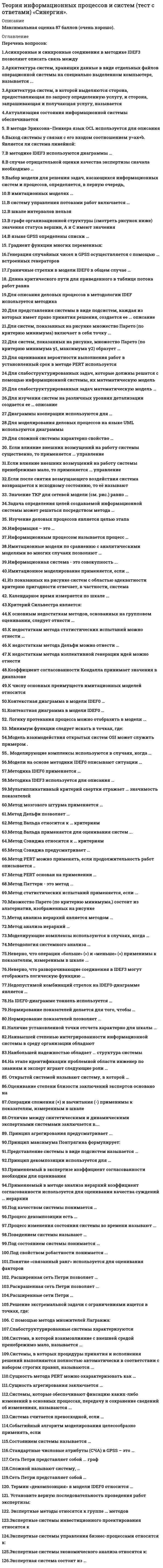     
          Описание
          Максимальная оценка 87 баллов (очень хорошо). 
          Оглавление
          Список вопросов:1.Асинхронные и синхронные соединения в методике IDEF3 позволяют описать связь между2.Архитектура систем, хранящих данные в виде отдельных файлов операционной системы на специально выделенном компьютере, называется ...3.Архитектура систем, в которой выделяются сторона, предоставляющая по запросу определенную услугу, и сторона, запрашивающая и получающая услугу, называется4.Актуализация состояния информационной системы обеспечивается5. В методе Эриксона–Пенкера язык OCL используется для описания6.В кибернетическую модель системы включаются … элементы системы7.Выход системы y связан с его входом соотношением y=ax+b. Является ли система линейной:8.B систему управления потоками работ включается …9.В шкале интервалов нельзя ...10.Выбор модели для решения задач, касающихся информационных систем и процессов, определяется, в первую очередь,11.В методике IDEF3 используются диаграммы …12.В имитационных моделях …13.В случае отрицательной оценки качества экспертизы сначала необходимо …14.В графе организационной структуры (смотреть рисунок ниже) значения статуса вершин, А и С имеют значения15.В языке GPSS определены списки …16. Градиент функции многих переменных:17.Генерация случайных чисел в GPSS осуществляется с помощью … встроенных генераторов18.Граничные стрелки в модели IDEF0 в общем случае …19. Длина критического пути для приведенного в таблице потока работ равна20.Для описания деловых процессов в методологии IDEF используется методика21.Для представления системы в виде подсистем, каждая из которых имеет право принятия решения, создается ее ... описание22.Для систем, показанных на рисунке множество Парето (по критерию минимума) включает в себя точку …23, Для систем, показанных на рисунке, множество Парето (по критерию минимума y1, максимума y2) образует …24.Для оценивания вероятности выполнения работ в установленный срок в методе PERT используется25.Для слабоструктурированных задач, которые должны решатся с помощью информационной системы, их математическую модель...26.Для слабоструктурированных задач математическую модель …27.Для изучения систем на различных уровнях детализации создается ее … описание28.Диаграммы кооперации используются для …29.Для моделирования деловых процессов на языке UML используются диаграммы ...30.Для сложной системы характерно свойство …31. Если влияние внешних возмущений на работу системы существенно, то применяется … управление32.Если влияние внешних возмущений на работу системы пренебрежимо мало, то применяется ... управление33.Если после снятия возмущающего воздействия система возвращается к исходному состоянию, то её называют …34. Значение ТКР для сетевой модели (см. рис.) равно …35.Задача определения целей создаваемой информационной системы может решаться посредством метода …36. Изучение деловых процессов является целью этапа37.Информация – это …38.Информационным процессом называется процесс …39.Имитационные модели по сравнению с аналитическими моделями во многих случаях позволяют …40.Информационная система - это совокупность ...41.Имитационное моделирование применяется, если …42.Из показанных на рисунке систем с областью адекватности критерию пригодности отвечает, в частности, система43. Календарное время измеряется по шкале ...44.Критерий Сильвестра является:45.К основным недостаткам методов, основанных на групповом оценивании, следует отнести ...46.К недостаткам метода статистических испытаний можно отнести …47.К недостаткам метода Дельфи можно отнести ...48.К недостаткам метода коллективной генерации идей можно отнести49.Коэффициент согласованности Кендалла принимает значения в диапазоне50.К числу основных преимуществ имитационных моделей относится51.Контекстная диаграмма в модели IDЕF0 …52.Контекстная диаграмма в модели IDЕF0 …53. Логику протекания процесса можно отобразить в модели ...54. Минимум функции следует искать в точках, где:55.Модель взаимодействия открытых систем OSI может служить примером .56.   Moдeлиpyющиe комплексы используются в случаях, когда …57.Модели на основе методики IDEF0 описывают ситуации …58.Методика IDEF0 применяется …59.Методика IDEF3 используется для описания …60.Мультипликативный критерий свертки отражает … значимость показателей61.Метод мозгового штурма применяется …62.Метод Дельфи позволяет …63.Метод Вальда относится к … критериям64.Метод Вальда применяется для оценивания систем ...65.Метод Сэвиджа относится к … критериям66.Метод Сэвиджа предусматривает …67.Метод PERT можно применять, если продолжительность работ описывается ..68.Метод PERT основан на применении ...69.Метод Паттерн - это метод ...70.Метод статистических испытаний применяется, если ...71.Множество Парето (по критерию минимума,) состоит из альтернатив, изображенных на рисунке72.Метод анализа иерархий является методом …73.Метод анализа иерархий …74.Моделирующие комплексы используются в случаях, когда …75.Методология системного анализа …76.Неверно, что операции «больше» (>) и «меньше» (<) применимы к показателям, измеренным в шкале ...77.Неверно, что разворачивающие соединения в IDEF3 могут отображать логическую функцию ...78.Недопустимой комбинаций стрелок на IDEF0-диаграмме является …79.На IDEF0-диаграмме тоннель используется …80.Нормирование показателей делается для того, чтобы …81.Нормирование показателей позволяет ...82.Наличие установленной точки отсчета характерно для шкалы …83.Наивысшей степенью интегрированности информационной системы в среду организации обладают84.Наибольшей надежностью обладает … структура системы85.На этапе идентификации проблемной области инженер по знаниям и эксперт играют следующие роли …86.Открытой системой называют систему, в которой …87.Оценивание степени близости заключений экспертов основано на88.Операции сложения (+) и вычитания (-) применимы к показателям, измеренным в шкале89.Отличие между синтетическими и динамическими экспертными системами заключается в….90. Принцип агрегирования предусматривает ...91.Принцип максимума Понтрягина формулирует:92.Представление системы в виде подсистем называется …93.Принцип декомпозиции используется для …94.Применяемый в экспертизе коэффициент согласованности необходим для оценивания 95.Применяемый в методе анализа иерархий коэффициент согласованности используется для оценивания качества суждений … иерархии96.Под качеством системы понимается …97.Процесс декомпозиции есть …98.Процесс изменения состояния системы во времени называют ...99.Поведением системы называют …100.Под состоянием системы понимается …101.Под свойством робастности понимается ...102.Понятие «связанный ранг» используется для оценивания факторов103. Расширенная сеть Петри позволяет …104.Раскрашенная сеть Петри позволяет ...105.Расширенные сети Петри …106.Решение экстремальной задачи с ограничениями ищется в точках, где:107. С помощью метода множителей Лагранжа:108.Слабоструктурированные системы характеризуются109.Система, в которой взаимовлияние с внешней средой пренебрежимо мало, называется ...110.Системы, в которых процедуры принятия и исполнения решений выполняются полностью автоматически в соответствии с набором строгих правил, называются ...111.Сущность метода PERT можно охарактеризовать как …112.Сущность агрегирования заключается …113.Системы, которые обеспечивают фиксацию каких-либо изменений в основных процессах, передачу и сохранение сведений об изменениях, называются ...114.Система считается превосходной, если …115.Событийный алгоритм моделирования целесообразно применять, если116.Состоянием системы называется …117.Стандартные числовые атрибуты (СЧА) в GPSS – это …118.Сложной называют систему, …119.Сеть Петри представляет собой ... граф120.Сеть Петри представляет собой …121. Термин «декомпозиция» в модели IDEF0 относится …122. Установите верную последовательность проведения работ экспертизы:123. Экспертные методы относятся к группе ... методов124.Экспертные системы инвестиционного проектирования относятся к125.Экспертные системы управления бизнес-процессами относятся к:126.Экспертные системы экономического анализа относятся к:127.Экспертная система состоит из … 
            
            
            Теория информационных процессов и систем (тест с ответами) «Синергия» 2 семестр.Теория информационных процессов и систем (тест с ответами) «Синергия», 2 семестр.Теория информационных процессов и систем (экзамен Синергия)Теория и практика адвокатской деятельности. Тест МФПУ Синергия 2021 г. Теория и практика адвокатской деятельности.Тест Синергия 2021гТеория и практика адвокатской деятельности (тест с ответами Синергия)Теория и практика массовой информации (тест с ответами Синергия)Теория информационных процессов и систем. Синергия. 2 Семестр.Теория информационных процессов и систем тест СИНЕРГИЯ [МОИ МФПУ] - База ответов 2021Теория информационных процессов и систем (тест с ответами «Синергия»).Теория информационных процессов и систем (тест с ответами Синергия)Теория информационных процессов и систем (тест с ответами) Синергия.Теория информационных процессов и систем (тест с ответами) «Синергия».Теория информационных процессов и систем (тест с ответами) СИНЕРГИЯ.