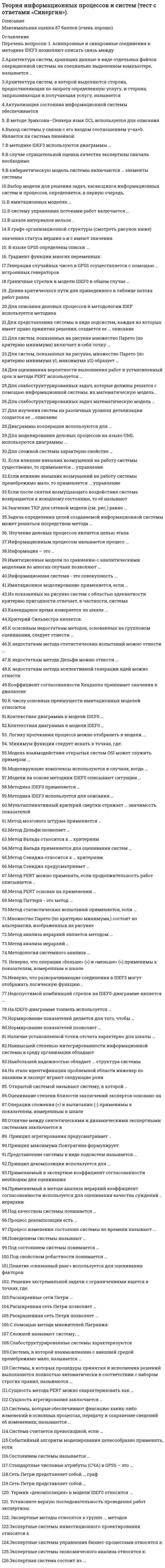    
          Описание
          105 вопросов с ответами к тестуПоследний раз тест был сдан на 77 баллов из 100 Хорошо*** Так как вопросов много при сдаче нескольких попыток оценка может варьироваться от 67 до 83 баллов **** ﻿Год сдачи - 2018-2021.После покупки Вы получите файл с ответами на вопросы которые указаны ниже:***(Если нужна помощь с другими предметами или сдачей тестов онлайн, пишите в личные сообщения) 
          Оглавление
          1. В методике IDEF3 используются диаграммы ...переходов состояний объектовпротекания процессакомпонентов2. Метод Сэвиджа относится к ... критериямпессимистическимоптимальнымоптимистическим3. Процесс декомпозиции есть ...представление системы в виде множества подсистем в целях ее изучениярасчленение реальной системы на компоненты для проведения работ по ее сопровождениюпроцесс разрушения системы, вызываемый ее старением4. В методе Эриксона–Пенкера язык OCL используется для описания …исключительных ситуацийсхемы базы данныхделовых правилинтерфейса пользователя5. Метод мозгового штурма применяется …для выработки множества вариантов решенийдля выбора наилучших решений из имеющейся совокупностидля синтеза новых методов проектирования6. Сущность агрегирования заключается …в укрупнении блоков путем замены нескольких блоков системы однимв построении единой модели системыв соединении различных компонентов в единую систему7. Модели на основе методики IDEF0 описывают ситуации …«что нужно изменить»«как есть»«как должно быть»8. Для слабоструктурированных задач математическую модель …построить можноможно построить, но только для некоторой части задачпостроить нельзя9. Методика IDEF0 применяется …для функционального моделированиядля информационных потоковдля моделирования бизнес-процессов10. Для сложной системы характерно свойство …наличия большого числа элементовробастностиотсутствия управлениянеоднородности связей между элементамиэмерджентности11. Для оценивания вероятности выполнения работ в установленный срок в методе PERT используется …полином Лагранжаметод наименьших квадратовформула Пуассонафункция Лапласа12. Методика IDEF3 используется для описания …характеристик и параметров автоматизируемых функцийинформационных потоков моделируемой системыреляционных баз данныхлогики и временных зависимостей моделируемых деловых процессов13. Термин «декомпозиция» в модели IDEF0 относится ...к разбиению процесса на подпроцессык замене исходной модели системы упрощеннойк разбиению выходной стрелки на несколько стрелок14. Открытой системой называют систему, в которой ...обеспечена возможность внесения изменений в структуру и параметрыне предусмотрены средства защиты от вредных воздействийзначительно взаимовлияние между ней и внешней средой15. В языке GPSS определены списки ...нереализованных прерыванийбудущих событийтекущих событийотложенных прерываний16. Значение Ткр для сетевой модели (см. рис.) равно ... 12 20 25191817. Применяемый в экспертизе коэффициент согласованности необходим для оценивания ...степени близости заключений экспертовкачества и точности вопросов анкетыстепени соответствия профессиональной ориентации экспертов целям экспертизы18. Установите верную последовательность проведения работ экспертизы: 1.формирование экспертной группы2.разработка анкеты3.определение коэффициента согласованности4.сбор данных экспертизы5.построение группового мнения19. В имитационных моделях...моделируется прохождение через исследуемую систему только одной заявкиимитируются только входные и выходные потоки заявокиспользуются физические свойства исследуемой системывоспроизводятся процессы функционирования исследуемой системы с соблюдением логической и временной последовательности20. Асинхронные и синхронные соединения в методике IDEF3 позволяют описать связь междупроцессами связи с пользователямиалгоритмами передачи данных по каналам связимоментами начала и окончания работ21. Для описания деловых процессов в методологии IDEF используется методика ...IDEF3IDEF5IDEF0IDEF4IDEF122. Метод статистических испытаний применяется, если ...неизвестны внутренние взаимодействия в исследуемой системеотсутствуют другие методы решения задачинеобходимо сократить общее время моделированиятребуется получить высокую точность23. К недостаткам метода статистических испытаний можно отнести ...большой объем компьютерных вычислений, необходимых для получения приемлемой точностиотсутствие специальных программных средств моделированиясложность получения содержательного описания задачитрудности формализации задачи24. Информационным процессом называется процесс ...возникающий в результате установления связи между двумя объектами материального мира – источником информации и ее приемникомсбора, обработки, накопления, хранения, поиска и распространения информацииподготовки и сопровождения целенаправленного воздействия на объекты реального мира25. Раскрашенная сеть Петри позволяет ...отразить значения параметров деловых правилприменять различные правила перехода к разным типам метокзадать варианты маршрутов переходов26. К числу основных преимуществ имитационных моделей относится ...экономичностьвысокая точность результатовпростота разработки моделейуниверсальность применения27. Сеть Петри представляет собой …полный графдвудольный графмультиграф28. Генерация случайных чисел в GPSS осуществляется с помощью … встроенных генераторов871065929. Имитационное моделирование применяется, если …требуется обеспечить высокую точность результататребуется сократить время получения конечного результатаотсутствует аналитическая модель системыимеется достаточно детальное описание исследуемой системы30. В систему управления потоками работ включается …программное обеспечениеисполнитель, осуществляющий диспетчерские функциимеханизм исполнения потока работ31. Метод Дельфи позволяет …сократить общее время экспертизыснизить затраты на проведение экспертизыулучшить сходимость мнений экспертов32. Методология системного анализа …основывается на теории системприменяется для специального класса задачносит междисциплинарный характерносит универсальный характершироко использует математический аппарат33. Поведением системы называют...набор значении показателей, которые устанавливаются при критических значениях окружающей средыпроцесс изменения состояния системы во временисовокупность реакций системы на допустимую совокупность управляющих воздействий34. Наивысшей степенью интегрированности информационной системы в среду организации обладают ... системы управления знаниямиуправляющие системыофисные информационные системысистемы обработки транзакций35. Событийный алгоритм моделирования целесообразно применять, если ...строится модель производственных процессов в реальном временимоделируются только процессы с непрерывным временеммоделируются только процессы с дискретным временемтребуется максимальная эффективность выполнения программной модели для проведения исследований36. Для изучения систем на различных уровнях детализации создается ее ...описаниестратифицированноепослойноеэшелонированное37. На IDEF0-диаграмме тоннель используется ...для улучшения информативности функциональных описанийдля добавления или исключения граничных стрелок на определенных диаграммахдля объединения нескольких блоков38. Нормирование показателей делается для того, чтобы ...исключить ненужные показателиупростить вычисленияустранить неоднородность и различия диапазонов изменения39. Имитационные модели по сравнению с аналитическими моделями во многих случаях позволяют ...не делать содержательного описания моделируемого объектасократить сроки моделированияснизить затраты на получение результатанайти решение с большей точностью40. Состоянием системы называется ...степень соответствия ее поведения ожидаемомузначение критерия, измеренного в по количественной шкалесовокупность значений наиболее существенных показателей41. Изучение деловых процессов является целью этапа ...системного проектированиясистемного анализаразработки системы42. Расширенная сеть Петри позволяет ... снять ограничения на число переходовснять ограничения на число состоянийотразить сведения, необходимые для описания деловых правил43. Моделирующие комплексы используются в случаях, когда ... нельзя создать программную модель на алгоритмическом языкеразрабатываемые модели отличает большая сложностьбудет проводиться большой объем экспериментов44. Метод Вальда применяется для оценивания систем … в детерминированных условияхв условиях рискав условиях неопределенности45. Длина критического пути для приведенного в таблице потока работ равна …46. Для систем, показанных на рисунке, множество Парето (по критерию минимума Y1, максимума Y2) образует … ребро ADребро BCребро CDточка Аребро АB47. Контекстная диаграмма в модели IDEF0 … состоит только из блоков, имеющих стрелки управленияявляется диаграммой верхнего уровнясостоит только из блоков, имеющих стрелки входасодержит ровно один блок48. Из показанных на рисунке систем с областью адекватности критерию пригодности отвечает, в частности, система … S2S3S4S149. Стандартные числовые атрибуты (СЧА) в GPSS – это … значения параметров моделирования по умолчаниюзначения стандартных объектов по умолчаниюатрибуты объектов, доступные пользователю в процессе моделирования50. Наличие установленной точки отсчета характерно для шкалы … интерваловнаименованийпорядковотношений51. Метод PERT основан на применении … метода критического путиметода ветвей и границкомпьютерной модели52. Граничные стрелки в модели IDEF0 в общем случае … должны присутствовать на дочерней диаграммене могут быть стрелками механизмаобразуются из соединительных стрелок родительской диаграммыне могут быть стрелками выхода53. Экспертные методы относятся к группе … методов графовыхколичественныханалитическихкачественных54. Календарное время измеряется по шкале … интерваловпорядковнаименованийотношений55. Если влияние внешних возмущений на работу системы пренебрежимо мало, то применяется … управление ограниченноеразомкнутоелокальноезамкнутое56. Если после снятия возмущающего воздействия система возвращается к исходному состоянию, то ее называют … обратимойстабильнойустойчивойсистемой без памяти57. Наибольшей надежностью обладает … структура системы линейнаяиерархическаякольцеваясотовая58. Под качеством системы понимается … *ее соответствие одной из установленных стандартом градаций*доля функций из полного набора, которые способна выполнять система*совокупность существенных свойств, обусловливающих ее пригодность для использования по назначению59. Метод Сэвиджа предусматривает … расчет средних значений для каждой альтернативынахождение суммы квадратов отклоненийпостроение матрицы потерь60. Архитектура систем, в которой выделяются сторона, предоставляющая по запросу определенную услугу, и сторона, запрашивающая и получающая услугу, называется … трехслойнойфайл-сервернойклиент-серверной61. Метод ПАТТЕРН – это метод … *построения дерева целей*нахождения параметров функционирования информационной системы*прокладки маршрута в сетевом графе*оптимального планирования работ62. Системы, которые обеспечивают фиксацию каких-либо изменений в основных процессах, передачу и сохранение сведений об изменениях, называются … *системами поддержки принятия решений*управляющими системами*системами управления знаниями*системами обработки транзакций*офисными информационными системами63. Диаграммы кооперации используются для … *нахождения экономической эффективности проекта информационной системы*построения оптимальной структуры компонентов информационной системы*оптимизации процедуры администрирования*моделирования деловых процессов на языке UML64. Системы, в которых процедуры принятия и исполнения решений выполняются полностью автоматически в соответствии с набором строгих правил, называются … системами управления знаниямиуправляющими системамисистемами обработки транзакцийофисными информационными системамисистемами поддержки принятия решений65. Логику протекания процесса можно отобразить в модели … IDEF3IDEF0IDEF1Х65. Задача определения целей создаваемой информационной системы может решаться посредством метода … ДельфиЧерчмена–Акоффамозгового штурма66. Система считается превосходной, если … *существует один или несколько частных показателей качества, по которым достигается оптимум*каждый из участников экспертной группы считает ее наилучшей из представленных *достигается оптимум по всем частным показателям67. Мультипликативный критерий свертки отражает … значимость показателей *абсолютную*интервальную*ранговую*относительную68. Сущность метода PERT можно охарактеризовать как … *решение задачи о максимальном потоке и минимальном разрезе*разновидность метода статистических испытаний*расчет по средним значениям нахождение вида функции распределения69. Выбор модели для решения задач, касающихся информационных систем и процессов, определяется, в первую очередь, … этапом жизненного цикла информационной системыдоступностью инструментарияподдержки опытом и объемом знаний системного аналитика70. Для представления системы в виде подсистем, каждая из которых имеет право принятия решения, создается ее …описание эшелонированноепослойноестратифицированное71. К недостаткам метода Дельфи можно отнести … *плохую согласованность результатов*растянутость по времени реализации*трудности формализации мнений72. Метод Вальда относится к … критериямОптимистическимПессимистическимОптимальнымИтеративным73. Неверно, что разворачивающие соединения в IDEF3 могут отображать логическую функцию ... ИИЛИисключающее ИЛИНЕ74. Для слабоструктурированных задач, которые должны решатся с помощью информационной системы, их математическую модель ... *построить нельзя*можно построить для всей совокупности задач*можно построить только для некоторой совокупности задач75. Архитектура систем, хранящих данные в виде отдельных файлов операционной системы на специально выделенном компьютере, называется ... *файл-серверной*клиент-серверной*трехслойной76. Расширенные сети Петри ... *ограничения*упрощают процесс разработки модели*допускают задание параметров77. Понятие «связанный ранг» используется для оценивания факторов ... *ранее уже получивших оценки*не допускающих оценки*имеющих одинаковую ценность78. Под состоянием системы понимается … *ее соответствие одной из установленных стандартом градаций*совокупность существенных свойств, обусловливающих ее пригодность для использования по назначению - качество*доля функций из полного набора, которые способна выполнять система79. Принцип декомпозиции используется для … *распределения работ между участниками при создании системы*представления системы в виде подсистем в целях изучения*анализа степени деградации системы в процессе ее жизненного цикла80. Под свойством робастности понимается … *наличие у системы некоторого качества, которого нет ни у одной из ее составляющих*способность системы сохранять свою полную или частичную работоспособность при отказе отдельных ее элементов или подсистем*присутствие в системе многочисленных и неоднородных связей между элементами81. Информационная система – это совокупность … *технических средств для интерпретации полученных данных*компонентов для сбора, хранения, обработки и передачи информации*технических средств для работы со знаниями82. В шкале интервалов нельзя ... сравнивать значения по величине (больше - меньше») проверять значения на равенствооценивать диапазоны изменений значений83. К недостаткам метода коллективной генерации идей можно отнести ... малое число предлагаемых альтернативсложности организации проведениясложности оценивания предложений84. Представление системы в виде подсистем называется ... декомпозициейанализомсинтезомразбиением85. Операции сложения (+) и вычитания (-) применимы к показателям, измеренным в шкале ... наименованийпорядковинтерваловотношений86. Процесс изменения состояния системы во времени называют ... динамическим сценариемкривой ростаповедением системы87. Нормирование показателей позволяет... уменьшить объем хранения данныхпровести свертку частных критериев в одинотобразить все значения на одной диаграмме88. Система, в которой взаимовлияние с внешней средой пренебрежимо мало, называется ...минимально уязвимойзамкнутоймаксимально ограниченной89. Принцип агрегирования предусматривает...соединение различных компонентов в единую системупостроение единой модели системыукрупнение блоков путем замены нескольких блоков системы одним90. В случае отрицательной оценки качества экспертизы сначала необходимо ...заменить состав экспертной группывнести изменения в анкету и повторить цикл оцениванияповторить цикл оценивания для устранения ошибокскорректировать групповое мнение91. Неверно, что операции «больше» (>) и «меньше» (<) применимы к показателям, измеренным в шкале ...ОтношенийНаименованийИнтерваловПорядков92. Актуализация состояния информационной системы обеспечивается ...путем реализации плановых мероприятийпроведением регламентных процедурна основе механизма обратной связи93. Модель взаимодействия открытых систем OSI может служить примером ...ЭшелонирозанияСтратификацииРасслоения94. Метод PERT можно применять, если продолжительность работ описывается ... равномерным распределениемβ- -распределениемэкспоненциальным распределениемнормальным распределением95. Слабоструктурированные системы характеризуются ...наличием некоторой части, решение которой можно автоматизироватьотсутствием математической модели своего решенияточной спецификацией исходных данных и алгоритмом решения96. Оценивание степени близости заключений экспертов основано на ... заключении аналитикарассчитанном значении коэффициента согласованностисравнении с типовыми аналогами97. Контекстная диаграмма в модели IDEF0 ... не имеет родительскойне имеет дочернейсостоит из блоков, имеющих граничные стрелкисостоит из блоков, не имеющих граничных стрелок98. Сеть Петри представляет собой … граф сетевойполныйзнаковыйиерархическийдвудольный99. К основным недостаткам методов, основанных на групповом оценивании, следует отнести … экономическую неэффективностьнеобходимость учета расхождений мнений участниковограниченность круга решаемых задач100. Диаграммы кооперации используются для … нахождения экономической эффективности проекта информационной системыпостроения оптимальной структуры компонентов информационной системыоптимизации процедуры администрированиямоделирования деловых процессов на языке UML101. Под состоянием системы понимается … расхождение между фактическими и требуемыми параметрамичисловое значение специальной функциимножество наиболее значимых показателей102. Для моделирования деловых процессов на языке UML используются диаграммы ...СостоянийКлассовРазвертываниявариантов использования (прецедентов)последовательностей действийобъектовкооперациикомпонентовдеятельности103. Отличие между синтетическими и динамическими экспертными системами заключается в ...обработке неопределенности знанийреакции на событияиспользовании множества источников знаний104. Экспертная система состоит из …базы знанийинтеллектуального интерфейса, базы знаний и механизма вывода заключенийинтеллектуального интерфейсамеханизма вывода заключений105. На этапе идентификации проблемной области инженер по знаниям и эксперт играют следующие роли …инженер по знаниям – активную, эксперт – пассивнуюоба играют активную рольинженер по знаниям – пассивную, эксперт – активнуюоба играют пассивную роль 
            
            
            Теория информационных процессов и систем (тест с ответами Синергия)Теория информационных процессов и систем (тест с ответами) Синергия.Теория информационных процессов и систем (тест с ответами) «Синергия».Теория информационных процессов и систем (тест с ответами) СИНЕРГИЯ.Теория информационных процессов и систем (тест с ответами) «Синергия».. 2Теория информационных процессов и систем (тест с ответами) «Синергия» 2 семестр.Теория информационных процессов и систем (тест с ответами) «Синергия», 2 семестр.Теория информационных процессов и систем Ответы 77 баллов (Тесты Синергия) Теория информационных процессов и систем (Ответы 90 баллов) Тест СинергияТеория информационных процессов и систем Ответы (Тесты Синергия)Теория информационных процессов и систем СБОРНИК ОТВЕТОВ (тесты Синергия)Теория информационных процессов и систем (Синергия)Теория информационных процессов и систем. Синергия. 2 Семестр.Теория информационных процессов и систем тест СИНЕРГИЯ [МОИ МФПУ] - База ответов 2021