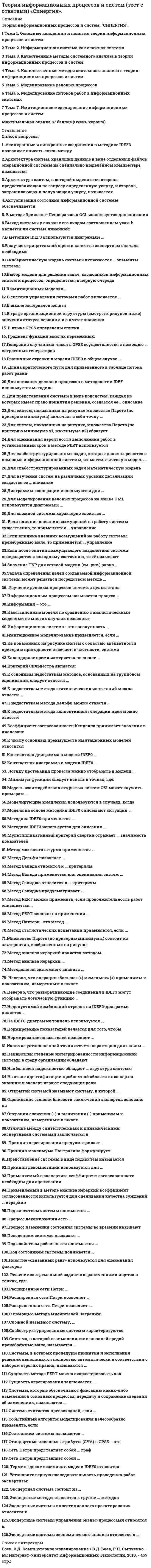      
          Описание
          Максимальная оценка 87 баллов (очень хорошо). 
          Оглавление
          Перечень вопросов:1.Асинхронные и синхронные соединения в методике IDEF3 позволяют описать связь между2.Архитектура систем, хранящих данные в виде отдельных файлов операционной системы на специально выделенном компьютере, называется ...3.Архитектура систем, в которой выделяются сторона, предоставляющая по запросу определенную услугу, и сторона, запрашивающая и получающая услугу, называется4.Актуализация состояния информационной системы обеспечивается5. В методе Эриксона–Пенкера язык OCL используется для описания6.Выход системы y связан с его входом соотношением y=ax+b. Является ли система линейной:7.В методике IDEF3 используются диаграммы …8.В случае отрицательной оценки качества экспертизы сначала необходимо …9.Выбор модели для решения задач, касающихся информационных систем и процессов, определяется, в первую очередь,10.В имитационных моделях …11.B систему управления потоками работ включается …12.В шкале интервалов нельзя 13.В графе организационной структуры (смотреть рисунок ниже) значения статуса вершин, А и С имеют значения14.В языке GPSS определены списки …15. Градиент функции многих переменных:16.Генерация случайных чисел в GPSS осуществляется с помощью … встроенных генераторов17.Граничные стрелки в модели IDEF0 в общем случае …18. Длина критического пути для приведенного в таблице потока работ равна19.Для описания деловых процессов в методологии IDEF используется методика20.Для представления системы в виде подсистем, каждая из которых имеет право принятия решения, создается ее ... описание21.Для систем, показанных на рисунке множество Парето (по критерию минимума) включает в себя точку …22.Для систем, показанных на рисунке, множество Парето (по критерию минимума y1, максимума y2) образует …23.Для оценивания вероятности выполнения работ в установленный срок в методе PERT используется24.Для слабоструктурированных задач, которые должны решатся с помощью информационной системы, их математическую модель25.Для слабоструктурированных задач математическую модель …26.Для изучения систем на различных уровнях детализации создается ее … описание27.Диаграммы кооперации используются для …28.Для моделирования деловых процессов на языке UML используются диаграммы 29.Для сложной системы характерно свойство …30. Если влияние внешних возмущений на работу системы существенно, то применяется … управление31.Если влияние внешних возмущений на работу системы пренебрежимо мало, то применяется ... управление32.Если после снятия возмущающего воздействия система возвращается к исходному состоянию, то её называют33. Значение ТКР для сетевой модели (см. рис.) равно …34.Задача определения целей создаваемой информационной системы может решаться посредством метода …35. Изучение деловых процессов является целью этапа36.Информация – это …37.Информационным процессом называется процесс …38.Имитационные модели по сравнению с аналитическими моделями во многих случаях позволяют …39.Информационная система - это совокупность ...40.Имитационное моделирование применяется, если …41.Из показанных на рисунке систем с областью адекватности критерию пригодности отвечает, в частности, система42. Календарное время измеряется по шкале ...43.Критерий Сильвестра является:44.К основным недостаткам методов, основанных на групповом оценивании, следует отнести ...45.К недостаткам метода статистических испытаний можно отнести …46.К недостаткам метода Дельфи можно отнести ...47.К недостаткам метода коллективной генерации идей можно отнести48.Коэффициент согласованности Кендалла принимает значения в диапазоне49.К числу основных преимуществ имитационных моделей относится50.Контекстная диаграмма в модели IDЕF0 …51.Контекстная диаграмма в модели IDЕF0 …52. Логику протекания процесса можно отобразить в модели ...53. Минимум функции следует искать в точках, где:54.Модель взаимодействия открытых систем OSI может служить примером . 55.. Moдeлиpyющиe комплексы используются в случаях, когда …56.Модели на основе методики IDEF0 описывают ситуации …57.Методика IDEF0 применяется …58.Методика IDEF3 используется для описания …59.Мультипликативный критерий свертки отражает … значимость показателей60.Метод мозгового штурма применяется …61.Метод Дельфи позволяет …62.Метод Вальда относится к … критериям63.Метод Вальда применяется для оценивания систем ...64.Метод Сэвиджа относится к … критериям65.Метод Сэвиджа предусматривает …66.Метод PERT можно применять, если продолжительность работ описывается ..67.Метод PERT основан на применении ...68.Метод Паттерн - это метод ...69.Метод статистических испытаний применяется, если ...70.Множество Парето (по критерию минимума,) состоит из альтернатив, изображенных на рисунке71.Метод анализа иерархий является методом …72.Метод анализа иерархий …73.Моделирующие комплексы используются в случаях, когда …74.Методология системного анализа …75.Неверно, что операции «больше» (>) и «меньше» (<) применимы к показателям, измеренным в шкале ...76.Неверно, что разворачивающие соединения в IDEF3 могут отображать логическую функцию ...77.Недопустимой комбинаций стрелок на IDEF0-диаграмме является …78.На IDEF0-диаграмме тоннель используется …79.Нормирование показателей делается для того, чтобы …80.Нормирование показателей позволяет ...81.Наличие установленной точки отсчета характерно для шкалы …82.Наивысшей степенью интегрированности информационной системы в среду организации обладают83.Наибольшей надежностью обладает … структура системы84.На этапе идентификации проблемной области инженер по знаниям и эксперт играют следующие роли …85. Открытой системой называют систему, в которой …86.Оценивание степени близости заключений экспертов основано на87.Операции сложения (+) и вычитания (-) применимы к показателям, измеренным в шкале88.Отличие между синтетическими и динамическими экспертными системами заключается в….89. Принцип агрегирования предусматривает ...90.Принцип максимума Понтрягина формулирует:91.Представление системы в виде подсистем называется …92.Принцип декомпозиции используется для …93.Применяемый в экспертизе коэффициент согласованности необходим для оценивания 94.Применяемый в методе анализа иерархий коэффициент согласованности используется для оценивания качества суждений … иерархии95.Под качеством системы понимается …96.Процесс декомпозиции есть …97.Процесс изменения состояния системы во времени называют ...98.Поведением системы называют …99.Под состоянием системы понимается …100.Под свойством робастности понимается ...101.Понятие «связанный ранг» используется для оценивания факторов102. Расширенная сеть Петри позволяет …103.Раскрашенная сеть Петри позволяет ...104.Расширенные сети Петри …105.Решение экстремальной задачи с ограничениями ищется в точках, где:106. С помощью метода множителей Лагранжа:107.Слабоструктурированные системы характеризуются108.Система, в которой взаимовлияние с внешней средой пренебрежимо мало, называется ...109.Системы, в которых процедуры принятия и исполнения решений выполняются полностью автоматически в соответствии с набором строгих правил, называются ...110.Сущность метода PERT можно охарактеризовать как …111.Сущность агрегирования заключается …112.Системы, которые обеспечивают фиксацию каких-либо изменений в основных процессах, передачу и сохранение сведений об изменениях, называются ...113.Система считается превосходной, если …114.Событийный алгоритм моделирования целесообразно применять, если115.Состоянием системы называется …116.Стандартные числовые атрибуты (СЧА) в GPSS – это …117.Сеть Петри представляет собой ... граф118.Сложной называют систему, …119.Сеть Петри представляет собой …120. Термин «декомпозиция» в модели IDEF0 относится …121. Установите верную последовательность проведения работ экспертизы:122. Экспертные методы относятся к группе ... методов123.Экспертные системы инвестиционного проектирования относятся к124.Экспертные системы управления бизнес-процессами относятся к:125.Экспертные системы экономического анализа относятся к:126.Экспертная система состоит из … 
            
            
            Теория информационных процессов и систем (тест с ответами) СИНЕРГИЯ.Теория информационных процессов и систем (тест с ответами) «Синергия».. 2Теория информационных процессов и систем (тест с ответами) «Синергия» 2 семестр.Теория информационных процессов и систем (тест с ответами) «Синергия», 2 семестр.Теория информационных процессов и систем (экзамен Синергия)Теория и практика адвокатской деятельности. Тест МФПУ Синергия 2021 г. Теория и практика адвокатской деятельности.Тест Синергия 2021гТеория информационных процессов и систем СБОРНИК ОТВЕТОВ (тесты Синергия)Теория информационных процессов и систем (Синергия)Теория информационных процессов и систем. Синергия. 2 Семестр.Теория информационных процессов и систем тест СИНЕРГИЯ [МОИ МФПУ] - База ответов 2021Теория информационных процессов и систем (тест с ответами «Синергия»).Теория информационных процессов и систем (тест с ответами Синергия)Теория информационных процессов и систем (тест с ответами) Синергия.