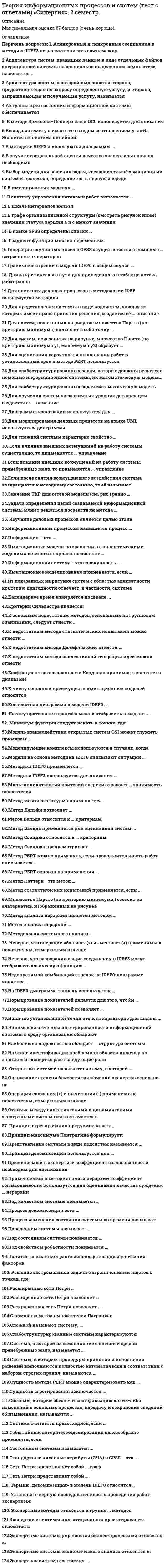     
          Описание
          Теория информационных процессов и систем (экзамен Синергия) Сдано на 80 баллов из 100 Хорошо29 ВОПРОСОВ С ОТВЕТАМИГОД СДАЧИ 2020 
          Оглавление
          Теория информационных процессов и систем. Тест Синергия1. В методе Эриксона–Пенкера язык OCL используется для описания …исключительных ситуацийсхемы базы данныхделовых правилинтерфейса пользователя2. Метод мозгового штурма применяется …для выработки множества вариантов решенийдля выбора наилучших решений из имеющейся совокупностидля синтеза новых методов проектирования3. Сущность агрегирования заключается …в укрупнении блоков путем замены нескольких блоков системы однимв построении единой модели системыв соединении различных компонентов в единую систему4. Модели на основе методики IDEF0 описывают ситуации …«что нужно изменить»«как есть»«как должно быть»5. Для слабоструктурированных задач математическую модель …построить можноможно построить, но только для некоторой части задачпостроить нельзя6. Методика IDEF0 применяется …для функционального моделированиядля информационных потоковдля моделирования бизнес-процессов7. Для сложной системы характерно свойство …наличия большого числа элементовробастностиотсутствия управления неоднородности связей между элементами эмерджентности8. Для оценивания вероятности выполнения работ в установленный срок в методе PERT используется …полином Лагранжаметод наименьших квадратовформула Пуассонафункция Лапласа9. Методика IDEF3 используется для описания …характеристик и параметров автоматизируемых функций информационных потоков моделируемой системы реляционных баз данных логики и временных зависимостей моделируемых деловых процессов10. Термин «декомпозиция» в модели IDEF0 относится ...к разбиению процесса на подпроцессы к замене исходной модели системы упрощенной к разбиению выходной стрелки на несколько стрелок11. Открытой системой называют систему, в которой ...обеспечена возможность внесения изменений в структуру и параметры не предусмотрены средства защиты от вредных воздействий значительно взаимовлияние между ней и внешней средой12. В языке GPSS определены списки ...нереализованных прерываний будущих событий текущих событий отложенных прерываний13. Применяемый в экспертизе коэффициент согласованности необходим для оценивания ...степени близости заключений экспертов качества и точности вопросов анкеты степени соответствия профессиональной ориентации экспертов целям экспертизы14. Установите верную последовательность проведения работ экспертизы:1.формирование экспертной группы2.разработка анкеты4.сбор данных экспертизы5.построение группового мнения3.определение коэффициента согласованности15. В имитационных моделях...моделируется прохождение через исследуемую систему только одной заявки имитируются только входные и выходные потоки заявок используются физические свойства исследуемой системы воспроизводятся процессы функционирования исследуемой системы с соблюдением логической и временной последовательности16. Асинхронные и синхронные соединения в методике IDEF3 позволяют описать связь между процессами связи с пользователями алгоритмами передачи данных по каналам связи моментами начала и окончания работ17. Для описания деловых процессов в методологии IDEF используется методика ...IDEF3 IDEF5 IDEF0 IDEF4 IDEF118. Метод статистических испытаний применяется, если ...неизвестны внутренние взаимодействия в исследуемой системе отсутствуют другие методы решения задачи необходимо сократить общее время моделирования требуется получить высокую точность19. К недостаткам метода статистических испытаний можно отнести ...большой объем компьютерных вычислений, необходимых для получения приемлемой точности отсутствие специальных программных средств моделирования сложность получения содержательного описания задачи трудности формализации задачи20. Информационным процессом называется процесс ...возникающий в результате установления связи между двумя объектами материального мира – источником информации и ее приемником сбора, обработки, накопления, хранения, поиска и распространения информации подготовки и сопровождения целенаправленного воздействия на объекты реального мира21. Раскрашенная сеть Петри позволяет ...отразить значения параметров деловых правил применять различные правила перехода к разным типам меток задать варианты маршрутов переходов22. К числу основных преимуществ имитационных моделей относится ...экономичность высокая точность результатов простота разработки моделей универсальность применения23. Сеть Петри представляет собой …полный граф двудольный граф мультиграф24. Генерация случайных чисел в GPSS осуществляется с помощью …встроенных генераторов 8 7 10 6 5 925. Имитационное моделирование применяется, если …требуется обеспечить высокую точность результата требуется сократить время получения конечного результата отсутствует аналитическая модель системы имеется достаточно детальное описание исследуемой системы26. В систему управления потоками работ включается …программное обеспечение исполнитель, осуществляющий диспетчерские функции механизм исполнения потока работ27. Метод Дельфи позволяет …сократить общее время экспертизыснизить затраты на проведение экспертизыулучшить сходимость мнений экспертов28. Методология системного анализа …основывается на теории системприменяется для специального класса задачносит междисциплинарный характерносит универсальный характер широко использует математический аппарат29. Поведением системы называют...набор значении показателей, которые устанавливаются при критических значениях окружающей среды процесс изменения состояния системы во времени совокупность реакций системы на допустимую совокупность управляющих воздействий 
            
            
            Теория информационных процессов и систем (экзамен Синергия)Теория и практика адвокатской деятельности. Тест МФПУ Синергия 2021 г. Теория и практика адвокатской деятельности.Тест Синергия 2021гТеория и практика адвокатской деятельности (тест с ответами Синергия)Теория и практика массовой информации (тест с ответами Синергия)Теория и практика применения специальных познаний в судопроизводстве ответы📝Тесты СинергияТеория и практика применения специальных познаний в судопроизводстве (тест с ответами Синергия)Теория информационных процессов и систем (тест с ответами «Синергия»).Теория информационных процессов и систем (тест с ответами Синергия)Теория информационных процессов и систем (тест с ответами) Синергия.Теория информационных процессов и систем (тест с ответами) «Синергия».Теория информационных процессов и систем (тест с ответами) СИНЕРГИЯ.Теория информационных процессов и систем (тест с ответами) «Синергия».. 2Теория информационных процессов и систем (тест с ответами) «Синергия» 2 семестр.