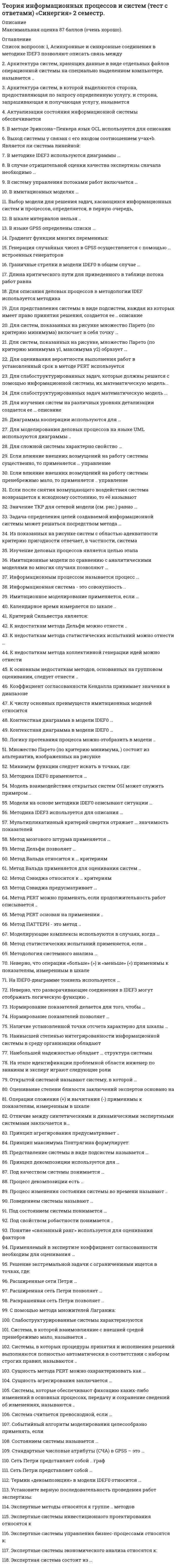     
          Описание
          Максимальная оценка 87 баллов (очень хорошо). 
          Оглавление
           Перечень вопросов: 1. Асинхронные и синхронные соединения в методике IDEF3 позволяют описать связь между 2.Архитектура систем, хранящих данные в виде отдельных файлов операционной системы на специально выделенном компьютере, называется .. 3.Архитектура систем, в которой выделяются сторона, предоставляющая по запросу определенную услугу, и сторона, запрашивающая и получающая услугу, называется 4.Актуализация состояния информационной системы обеспечивается 5. В методе Эриксона–Пенкера язык OCL используется для описания 6.Выход системы y связан с его входом соотношением y=ax+b. Является ли система линейной: 7.В методике IDEF3 используются диаграммы … 8.В случае отрицательной оценки качества экспертизы сначала необходимо 9.Выбор модели для решения задач, касающихся информационных систем и процессов, определяется, в первую очередь, 10.В имитационных моделях … 11.B систему управления потоками работ включается … 12.В шкале интервалов нельзя  13.В графе организационной структуры (смотреть рисунок ниже) значения статуса вершин а и с имеют значения 14. В языке GPSS определены списки … 15. Градиент функции многих переменных: 16.Генерация случайных чисел в GPSS осуществляется с помощью … встроенных генераторов 17.Граничные стрелки в модели IDEF0 в общем случае … 18. Длина критического пути для приведенного в таблице потока работ равна 19.Для описания деловых процессов в методологии IDEF используется методика 20.Для представления системы в виде подсистем, каждая из которых имеет право принятия решения, создается ее ... описание 21.Для систем, показанных на рисунке множество Парето (по критерию минимума) включает в себя точку … 22.Для систем, показанных на рисунке, множество Парето (по критерию минимума y1, максимума y2) образует … 23.Для оценивания вероятности выполнения работ в установленный срок в методе PERT используется  24.Для слабоструктурированных задач, которые должны решатся с помощью информационной системы, их математическую модель... 25.Для слабоструктурированных задач математическую модель 26.Для изучения систем на различных уровнях детализации создается ее … описание 27.Диаграммы кооперации используются для … 28.Для моделирования деловых процессов на языке UML используются диаграммы  29.Для сложной системы характерно свойство … 30. Если влияние внешних возмущений на работу системы существенно, то применяется … управление 31.Если влияние внешних возмущений на работу системы пренебрежимо мало, то применяется ... управление 32.Если после снятия возмущающего воздействия система возвращается к исходному состоянию, то её называют 33.Значение ТКР для сетевой модели (см. рис.) равно … 34.Задача определения целей создаваемой информационной системы может решаться посредством метода … 35. Изучение деловых процессов является целью этапа 36.Информационным процессом называется процесс … 37.Информация – это … 38.Имитационные модели по сравнению с аналитическими моделями во многих случаях позволяют … 39.Информационная система - это совокупность ... 40.Имитационное моделирование применяется, если … 41.Из показанных на рисунке систем с областью адекватности критерию пригодности отвечает, в частности, система 42.Календарное время измеряется по шкале ... 43.Критерий Сильвестра является: 44.К основным недостаткам методов, основанных на групповом оценивании, следует отнести ... 45.К недостаткам метода статистических испытаний можно отнести … 46.К недостаткам метода Дельфи можно отнести ... 47.К недостаткам метода коллективной генерации идей можно отнести 48.Коэффициент согласованности Кендалла принимает значения в диапазоне 49.К числу основных преимуществ имитационных моделей относится  50.Контекстная диаграмма в модели IDЕF0 … 51. Логику протекания процесса можно отобразить в модели ... 52. Минимум функции следует искать в точках, где: 53.Модель взаимодействия открытых систем OSI может служить примером ... 54.Mодeлиpyющиe комплексы используются в случаях, когда  55.Модели на основе методики IDEF0 описывают ситуации … 56.Методика IDEF0 применяется … 57.Методика IDEF3 используется для описания … 58.Мультипликативный критерий свертки отражает … значимость показателей 59.Метод мозгового штурма применяется … 60.Метод Дельфи позволяет … 61.Метод Вальда относится к … критериям 62.Метод Вальда применяется для оценивания систем ... 63.Метод Сэвиджа относится к … критериям 64.Метод Сэвиджа предусматривает … 65.Метод PERT можно применять, если продолжительность работ описывается .. 66.Метод PERT основан на применении ... 67.Метод Паттерн - это метод ... 68.Метод статистических испытаний применяется, если ... 69.Множество Парето (по критерию минимума,) состоит из альтернатив, изображенных на рисунке 70.Метод анализа иерархий является методом … 71.Метод анализа иерархий … 72.Методология системного анализа … 73. Неверно, что операции «больше» (>) и «меньше» (<) применимы к показателям, измеренным в шкале 74.Неверно, что разворачивающие соединения в IDEF3 могут отображать логическую функцию .. 75.Недопустимой комбинаций стрелок на IDEF0-диаграмме является … 76.На IDEF0-диаграмме тоннель используется … 77.Нормирование показателей делается для того, чтобы … 78.Нормирование показателей позволяет ... 79.Наличие установленной точки отсчета характерно для шкалы … 80.Наивысшей степенью интегрированности информационной системы в среду организации обладают 81.Наибольшей надежностью обладает … структура системы 82.На этапе идентификации проблемной области инженер по знаниям и эксперт играют следующие роли 83. Открытой системой называют систему, в которой … 84.Оценивание степени близости заключений экспертов основано на 85.Операции сложения (+) и вычитания (-) применимы к показателям, измеренным в шкале 86.Отличие между синтетическими и динамическими экспертными системами заключается в 87. Принцип агрегирования предусматривает .. 88.Принцип максимума Понтрягина формулирует: 89.Представление системы в виде подсистем называется … 90.Принцип декомпозиции используется для … 91.Применяемый в экспертизе коэффициент согласованности необходим для оценивания 92.Применяемый в методе анализа иерархий коэффициент согласованности используется для оценивания качества суждений … иерархии 93.Под качеством системы понимается … 94.Процесс декомпозиции есть … 95.Процесс изменения состояния системы во времени называют  96.Поведением системы называют … 97.Под состоянием системы понимается … 98.Под свойством робастности понимается ... 99.Понятие «связанный ранг» используется для оценивания факторов 100. Решение экстремальной задачи с ограничениями ищется в точках, где: 101.Расширенные сети Петри … 102.Расширенная сеть Петри позволяет … 103.Раскрашенная сеть Петри позволяет ... 104.С помощью метода множителей Лагранжа: 105.Сложной называют систему, … 106.Слабоструктурированные системы характеризуются 107.Система, в которой взаимовлияние с внешней средой пренебрежимо мало, называется ... 108.Системы, в которых процедуры принятия и исполнения решений выполняются полностью автоматически в соответствии с набором строгих правил, называются ... 109.Сущность метода PERT можно охарактеризовать как … 110.Сущность агрегирования заключается … 111.Системы, которые обеспечивают фиксацию каких-либо изменений в основных процессах, передачу и сохранение сведений об изменениях, называются ... 112.Система считается превосходной, если … 113.Событийный алгоритм моделирования целесообразно применять, если 114.Состоянием системы называется … 115.Стандартные числовые атрибуты (СЧА) в GPSS – это … 116.Сеть Петри представляет собой ... граф 117.Сеть Петри представляет собой … 118. Термин «декомпозиция» в модели IDEF0 относится … 119. Установите верную последовательность проведения работ экспертизы: 120. Экспертные методы относятся к группе ... методов 121.Экспертные системы инвестиционного проектирования относятся к 122.Экспертные системы управления бизнес-процессами относятся к: 123.Экспертные системы экономического анализа относятся к: 124.Экспертная система состоит из … 
            
            
            Теория информационных процессов и систем (тест с ответами) «Синергия», 2 семестр.Теория информационных процессов и систем (экзамен Синергия)Теория и практика адвокатской деятельности. Тест МФПУ Синергия 2021 г. Теория и практика адвокатской деятельности.Тест Синергия 2021гТеория и практика адвокатской деятельности (тест с ответами Синергия)Теория и практика массовой информации (тест с ответами Синергия)Теория и практика применения специальных познаний в судопроизводстве ответы📝Тесты СинергияТеория информационных процессов и систем тест СИНЕРГИЯ [МОИ МФПУ] - База ответов 2021Теория информационных процессов и систем (тест с ответами «Синергия»).Теория информационных процессов и систем (тест с ответами Синергия)Теория информационных процессов и систем (тест с ответами) Синергия.Теория информационных процессов и систем (тест с ответами) «Синергия».Теория информационных процессов и систем (тест с ответами) СИНЕРГИЯ.Теория информационных процессов и систем (тест с ответами) «Синергия».. 2