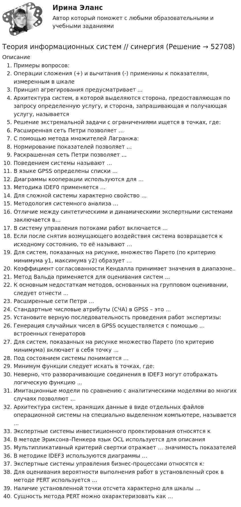     
            Описание
            Примеры вопросов:Операции сложения (+) и вычитания (-) применимы к показателям, измеренным в шкалеПринцип агрегирования предусматривает ...Архитектура систем, в которой выделяются сторона, предоставляющая по запросу определенную услугу, и сторона, запрашивающая и получающая услугу, называетсяРешение экстремальной задачи с ограничениями ищется в точках, где:Расширенная сеть Петри позволяет …С помощью метода множителей Лагранжа:Нормирование показателей позволяет ...Раскрашенная сеть Петри позволяет ...Поведением системы называют …В языке GPSS определены списки …Диаграммы кооперации используются для …Методика IDEF0 применяется …Для сложной системы характерно свойство …Методология системного анализа …Отличие между синтетическими и динамическими экспертными системами заключается в…B систему управления потоками работ включается …Если после снятия возмущающего воздействия система возвращается к исходному состоянию, то её называют …Для систем, показанных на рисунке, множество Парето (по критерию минимума y1, максимума y2) образует …Коэффициент согласованности Кендалла принимает значения в диапазоне..Метод Вальда применяется для оценивания систем ...К основным недостаткам методов, основанных на групповом оценивании, следует отнести ...Расширенные сети Петри …Стандартные числовые атрибуты (СЧА) в GPSS – это …Установите верную последовательность проведения работ экспертизы:Генерация случайных чисел в GPSS осуществляется с помощью … встроенных генераторовДля систем, показанных на рисунке множество Парето (по критерию минимума) включает в себя точку …Под состоянием системы понимается …Минимум функции следует искать в точках, где:Неверно, что разворачивающие соединения в IDEF3 могут отображать логическую функцию ...Имитационные модели по сравнению с аналитическими моделями во многих случаях позволяют …Архитектура систем, хранящих данные в виде отдельных файлов операционной системы на специально выделенном компьютере, называется ...Экспертные системы инвестиционного проектирования относятся кВ методе Эриксона–Пенкера язык OCL используется для описанияМультипликативный критерий свертки отражает … значимость показателейВ методике IDEF3 используются диаграммы …Экспертные системы управления бизнес-процессами относятся к:Для оценивания вероятности выполнения работ в установленный срок в методе PERT используется …Наличие установленной точки отсчета характерно для шкалы …Сущность метода PERT можно охарактеризовать как …  
            
            
            Теория информационных системТеория информационных систем // синергия Теория и практика адвокатской деятельностиТеория и практика адвокатской деятельности (Магистратура, Синергия)💯 Теория и практика адвокатской деятельности.м (ответы на тест Синергия / МОИ / МТИ / МосАП, октябрь 2023)⭐ Теория и практика адвокатской деятельности.м (ответы на тест Синергия / МТИ / МосАП, июнь 2022)«Теория и практика адвокатской деятельности», Синергия, 2022, 97 баллов, МагистратураТеория информационных процессов и систем тест ответы на вопросы СинергияТеория информационных процессов и систем тест ответы на вопросы СинергияТеория информационных процессов и систем тест ответы на вопросы СинергияТеория информационных процессов и систем тест СинергияТеория информационных процессов и систем тест СинергияТеория информационных процессов и систем тест Синергия2023 (все ответы✅90/100 баллов)Теория информационных процессов и систем (тест с ответами) «Синергия» 2 семестр.