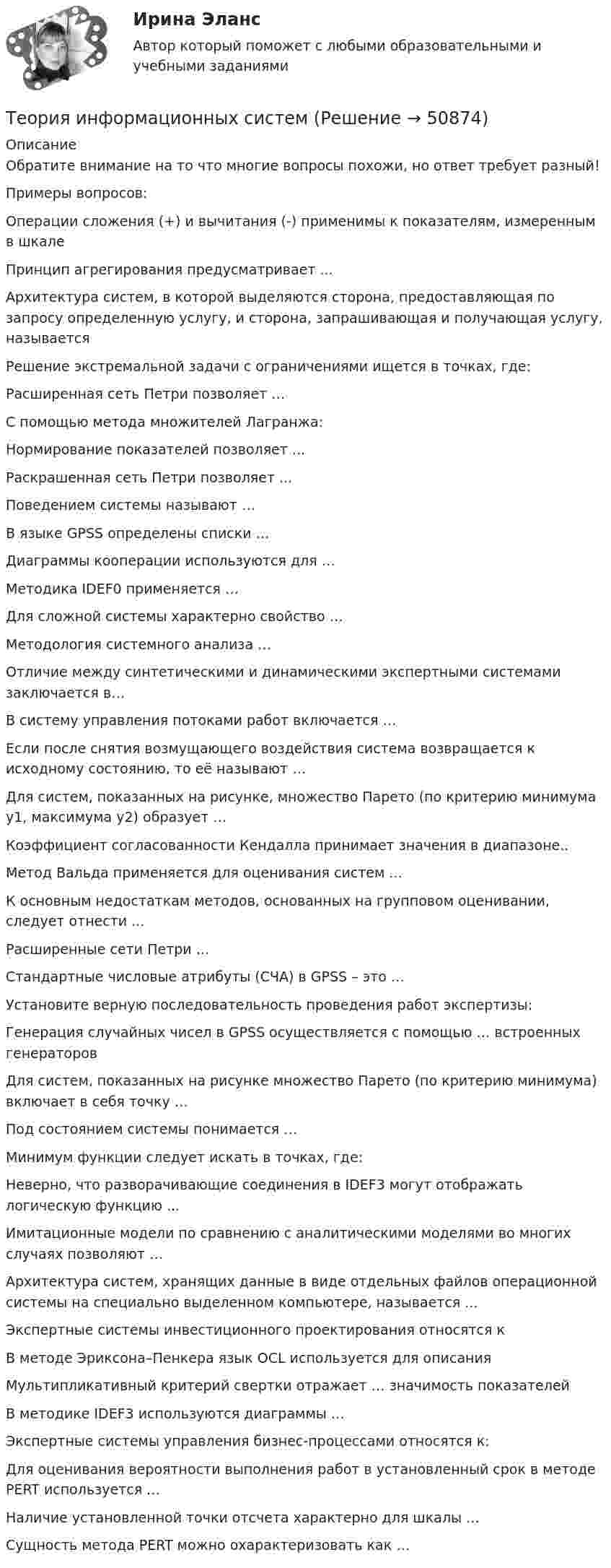     
            Описание
            Обратите внимание на то что многие вопросы похожи, но ответ требует разный!Примеры вопросов:Операции сложения (+) и вычитания (-) применимы к показателям, измеренным в шкалеПринцип агрегирования предусматривает ...Архитектура систем, в которой выделяются сторона, предоставляющая по запросу определенную услугу, и сторона, запрашивающая и получающая услугу, называетсяРешение экстремальной задачи с ограничениями ищется в точках, где:Расширенная сеть Петри позволяет …С помощью метода множителей Лагранжа:Нормирование показателей позволяет ...Раскрашенная сеть Петри позволяет ...Поведением системы называют …В языке GPSS определены списки …Диаграммы кооперации используются для …Методика IDEF0 применяется …Для сложной системы характерно свойство …Методология системного анализа …Отличие между синтетическими и динамическими экспертными системами заключается в…B систему управления потоками работ включается …Если после снятия возмущающего воздействия система возвращается к исходному состоянию, то её называют …Для систем, показанных на рисунке, множество Парето (по критерию минимума y1, максимума y2) образует …Коэффициент согласованности Кендалла принимает значения в диапазоне..Метод Вальда применяется для оценивания систем ...К основным недостаткам методов, основанных на групповом оценивании, следует отнести ...Расширенные сети Петри …Стандартные числовые атрибуты (СЧА) в GPSS – это …Установите верную последовательность проведения работ экспертизы:Генерация случайных чисел в GPSS осуществляется с помощью … встроенных генераторовДля систем, показанных на рисунке множество Парето (по критерию минимума) включает в себя точку …Под состоянием системы понимается …Минимум функции следует искать в точках, где:Неверно, что разворачивающие соединения в IDEF3 могут отображать логическую функцию ...Имитационные модели по сравнению с аналитическими моделями во многих случаях позволяют …Архитектура систем, хранящих данные в виде отдельных файлов операционной системы на специально выделенном компьютере, называется ...Экспертные системы инвестиционного проектирования относятся кВ методе Эриксона–Пенкера язык OCL используется для описанияМультипликативный критерий свертки отражает … значимость показателейВ методике IDEF3 используются диаграммы …Экспертные системы управления бизнес-процессами относятся к:Для оценивания вероятности выполнения работ в установленный срок в методе PERT используется …Наличие установленной точки отсчета характерно для шкалы …Сущность метода PERT можно охарактеризовать как …  
            
            
            Теория информационных процессов и систем (тест с ответами Синергия/МОИ/ МТИ /МОСАП)Теория информационных системТеория информационных систем // синергия Теория и практика адвокатской деятельностиТеория и практика адвокатской деятельности (Магистратура, Синергия)💯 Теория и практика адвокатской деятельности.м (ответы на тест Синергия / МОИ / МТИ / МосАП, октябрь 2023)⭐ Теория и практика адвокатской деятельности.м (ответы на тест Синергия / МТИ / МосАП, июнь 2022)Теория информационных процессов и систем тест ответы на вопросы СинергияТеория информационных процессов и систем тест ответы на вопросы СинергияТеория информационных процессов и систем тест ответы на вопросы СинергияТеория информационных процессов и систем тест ответы на вопросы СинергияТеория информационных процессов и систем тест СинергияТеория информационных процессов и систем тест СинергияТеория информационных процессов и систем тест Синергия2023 (все ответы✅90/100 баллов)