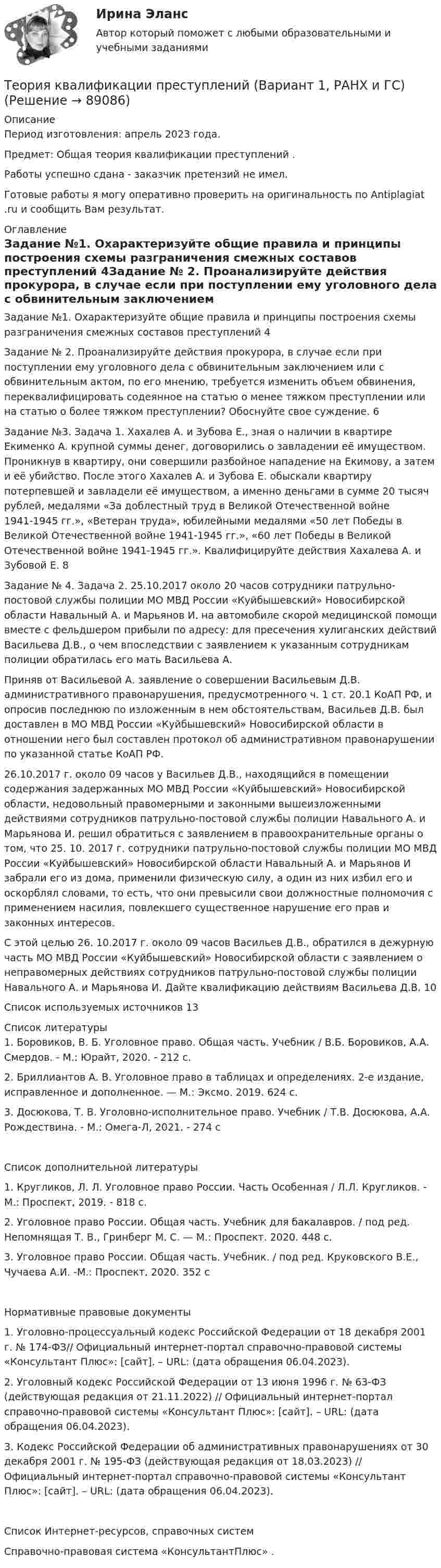      
            Описание
            Период изготовления: апрель 2023 года. Предмет: Общая теория квалификации преступлений .Работы успешно сдана - заказчик претензий не имел.Готовые работы я могу оперативно проверить на оригинальность по Antiplagiat .ru и сообщить Вам результат. 
            Оглавление
            Задание №1. Охарактеризуйте общие правила и принципы построения схемы разграничения смежных составов преступлений	4Задание № 2. Проанализируйте действия прокурора, в случае если при поступлении ему уголовного дела с обвинительным заключением или с обвинительным актом, по его мнению, требуется изменить объем обвинения, переквалифицировать содеянное на статью о менее тяжком преступлении или на статью о более тяжком преступлении? Обоснуйте свое суждение.	6Задание №3. Задача 1. Хахалев А. и Зубова Е., зная о наличии в квартире Екименко А. крупной суммы денег, договорились о завладении её имуществом. Проникнув в квартиру, они совершили разбойное нападение на Екимову, а затем и её убийство. После этого Хахалев А. и Зубова Е. обыскали квартиру потерпевшей и завладели её имуществом, а именно деньгами в сумме 20 тысяч рублей, медалями «За доблестный труд в Великой Отечественной войне 1941-1945 гг.», «Ветеран труда», юбилейными медалями «50 лет Победы в Великой Отечественной войне 1941-1945 гг.», «60 лет Победы в Великой Отечественной войне 1941-1945 гг.». Квалифицируйте действия Хахалева А. и Зубовой Е. 8Задание № 4. Задача 2. 25.10.2017 около 20 часов сотрудники патрульно-постовой службы полиции МО МВД России «Куйбышевский» Новосибирской области Навальный А. и Марьянов И. на автомобиле скорой медицинской помощи вместе с фельдшером прибыли по адресу: для пресечения хулиганских действий Васильева Д.В., о чем впоследствии с заявлением к указанным сотрудникам полиции обратилась его мать Васильева А.Приняв от Васильевой А. заявление о совершении Васильевым Д.В. административного правонарушения, предусмотренного ч. 1 ст. 20.1 КоАП РФ, и опросив последнюю по изложенным в нем обстоятельствам, Васильев Д.В. был доставлен в МО МВД России «Куйбышевский» Новосибирской области в отношении него был составлен протокол об административном правонарушении по указанной статье КоАП РФ.26.10.2017 г. около 09 часов у Васильев Д.В., находящийся в помещении содержания задержанных МО МВД России «Куйбышевский» Новосибирской области, недовольный правомерными и законными вышеизложенными действиями сотрудников патрульно-постовой службы полиции Навального А. и Марьянова И. решил обратиться с заявлением в правоохранительные органы о том, что 25. 10. 2017 г. сотрудники патрульно-постовой службы полиции МО МВД России «Куйбышевский» Новосибирской области Навальный А. и Марьянов И забрали его из дома, применили физическую силу, а один из них избил его и оскорблял словами, то есть, что они превысили свои должностные полномочия с применением насилия, повлекшего существенное нарушение его прав и законных интересов.С этой целью 26. 10.2017 г. около 09 часов Васильев Д.В., обратился в дежурную часть МО МВД России «Куйбышевский» Новосибирской области с заявлением о неправомерных действиях сотрудников патрульно-постовой службы полиции Навального А. и Марьянова И. Дайте квалификацию действиям Васильева Д.В.	10Список используемых источников	13 
            Список литературы
            1. Боровиков, В. Б. Уголовное право. Общая часть. Учебник / В.Б. Боровиков, А.А. Смердов. - М.: Юрайт, 2020. - 212 c.2. Бриллиантов А. В. Уголовное право в таблицах и определениях. 2-е издание, исправленное и дополненное. — М.: Эксмо. 2019. 624 с.3. Досюкова, Т. В. Уголовно-исполнительное право. Учебник / Т.В. Досюкова, А.А. Рождествина. - М.: Омега-Л, 2021. - 274 cСписок дополнительной литературы1. Кругликов, Л. Л. Уголовное право России. Часть Особенная / Л.Л. Кругликов. - М.: Проспект, 2019. - 818 c.2. Уголовное право России. Общая часть. Учебник для бакалавров. / под ред. Непомнящая Т. В., Гринберг М. С. — М.: Проспект. 2020. 448 с.3. Уголовное право России. Общая часть. Учебник. / под ред. Круковского В.Е., Чучаева А.И. -М.: Проспект, 2020. 352 сНормативные правовые документы1. Уголовно-процессуальный кодекс Российской Федерации от 18 декабря 2001 г. № 174-ФЗ// Официальный интернет-портал справочно-правовой системы «Консультант Плюс»: [сайт]. – URL:  (дата обращения 06.04.2023).2. Уголовный кодекс Российской Федерации от 13 июня 1996 г. № 63-ФЗ (действующая редакция от 21.11.2022) // Официальный интернет-портал справочно-правовой системы «Консультант Плюс»: [сайт]. – URL:  (дата обращения 06.04.2023).3. Кодекс Российской Федерации об административных правонарушениях от 30 декабря 2001 г. № 195-ФЗ (действующая редакция от 18.03.2023) // Официальный интернет-портал справочно-правовой системы «Консультант Плюс»: [сайт]. – URL:  (дата обращения 06.04.2023).Список Интернет-ресурсов, справочных системСправочно-правовая система «КонсультантПлюс» . 
            
            
            Теория квалификации преступленийТеория квалификации преступлений (Вариант 1, РАНХ и ГС)... теория лидерства, возникшая в 1939 г. благодаря американским социологам, выделяла стереотипы поведения лидера, названия которых напоминают политические партии в СШАТеория лидерства тест Синергия(2023)Теория личности З.Фрейда по книге Зигмунда Фрейда «Я и Оно»теория менеджментатеория менеджмента💯 Теория и технологии начального языкового образования (ответы на тест Синергия / МОИ / МТИ / МосАП, октябрь 2023)Теория и технологии начального языкового образования тест СинергияТеория и технология начального математического образования 1!итоговый тестТеория и технология нормотворчества, 40 вопросов (ответы на тест Синергия / МТИ / МОИ / МосАП)Теория и технология нормотворчества | Магистратура | 2023 | Синергия, МАППТеория и технология нормотворчества (тест с ответами Магистратура Синергия)Теория и технология нормотворчества (тест с ответами Синергия)