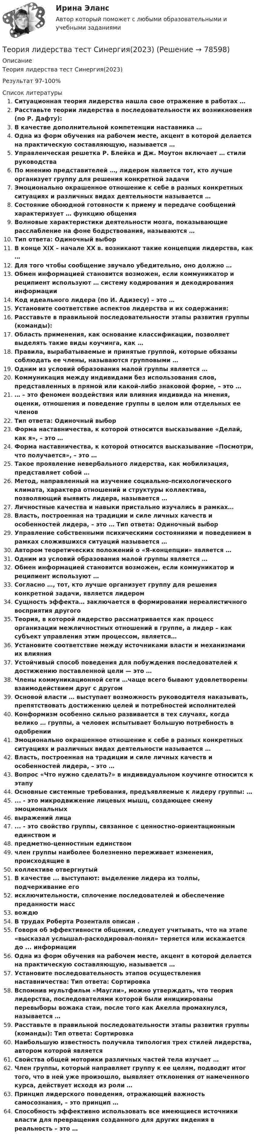    
            Описание
            Теория лидерства тест Синергия(2023)Результат 97-100%  
            Список литературы
            Ситуационная теория лидерства нашла свое отражение в работах …  Расставьте теории лидерства в последовательности их возникновения (по Р. Дафту): В качестве дополнительной компетенции наставника …  Одна из форм обучения на рабочем месте, акцент в которой делается на практическую составляющую, называется …  Управленческая решетка Р. Блейка и Дж. Моутон включает … стили руководства  По мнению представителей …, лидером является тот, кто лучше организует группу для решения конкретной задачи  Эмоционально окрашенное отношение к себе в разных конкретных ситуациях и различных видах деятельности называется …  Состояние обоюдной готовности к приему и передаче сообщений характеризует … функцию общения  Волновые характеристики деятельности мозга, показывающие расслабление на фоне бодрствования, называются … Тип ответа: Одиночный выбор  В конце XIX – начале ХХ в. возникают такие концепции лидерства, как …  Для того чтобы сообщение звучало убедительно, оно должно …  Обмен информацией становится возможен, если коммуникатор и реципиент используют … систему кодирования и декодирования информации  Код идеального лидера (по И. Адизесу) – это …  Установите соответствие аспектов лидерства и их содержания:  Расставьте в правильной последовательности этапы развития группы (команды):  Область применения, как основание классификации, позволяет выделять такие виды коучинга, как …  Правила, вырабатываемые и принятые группой, которые обязаны соблюдать ее члены, называются групповыми …  Одним из условий образования малой группы является …  Коммуникация между индивидами без использования слов, представленных в прямой или какой-либо знаковой форме, – это …  … – это феномен воздействия или влияния индивида на мнения, оценки, отношения и поведение группы в целом или отдельных ее членов Тип ответа: Одиночный выбор   Форма наставничества, к которой относится высказывание «Делай, как я», – это …  Форма наставничества, к которой относится высказывание «Посмотри, что получается», – это …  Такое проявление невербального лидерства, как мобилизация, представляет собой …  Метод, направленный на изучение социально-психологического климата, характера отношений и структуры коллектива, позволяющий выявить лидера, называется … Личностные качества и навыки пристально изучались в рамках…Власть, построенная на традиции и силе личных качеств и особенностей лидера, – это … Тип ответа: Одиночный выбор  Управление собственными психическими состояниями и поведением в рамках сложившихся ситуаций называется … Автором теоретических положений о «Я-концепции» является …  Одним из условий образования малой группы является …  Обмен информацией становится возможен, если коммуникатор и реципиент используют … Согласно …, тот, кто лучше организует группу для решения конкретной задачи, является лидеромСущность эффекта… заключается в формировании нереалистичного восприятия другогоТеория, в которой лидерство рассматривается как процесс организации межличностных отношений в группе, а лидер – как субъект управления этим процессом, является…Установите соответствие между источниками власти и механизмами их влиянияУстойчивый способ поведения для побуждения последователей к достижению поставленной цели — это …Члены коммуникационной сети …чаще всего бывают удовлетворены взаимодействием друг с другом Основой власти … выступает возможность руководителя наказывать, препятствовать достижению целей и потребностей исполнителей  Конформизм особенно сильно развивается в тех случаях, когда велико … группы, а человек испытывает большую потребность в одобрении  Эмоционально окрашенное отношение к себе в разных конкретных ситуациях и различных видах деятельности называется …  Власть, построенная на традиции и силе личных качеств и особенностей лидера, – это … Вопрос «Что нужно сделать?» в индивидуальном коучинге относится к этапу Основные системные требования, предъявляемые к лидеру группы: …  ... - это микродвижение лицевых мышц, создающее смену эмоциональных выражений лица  ... - это свойство группы, связанное с ценностно-ориентационным единством и предметно-ценностным единством  член группы наиболее болезненно переживает изменения, происходящие в коллективе отвергнутый  В качестве ... выступают: выделение лидера из толпы, подчеркивание его исключительности, сплочение последователей и обеспечение преданности масс вождю В трудах Роберта Розенталя описан . Говоря об эффективности общения, следует учитывать, что на этапе «высказал услышал-раскодировал-понял» теряется или искажается до ... информации Одна из форм обучения на рабочем месте, акцент в которой делается на практическую составляющую, называется … Установите последовательность этапов осуществления наставничества: Тип ответа: Сортировка  Вспомнив мультфильм «Маугли», можно утверждать, что теория лидерства, последователями которой были инициированы перевыборы вожака стаи, после того как Акелла промахнулся, называется …  Расставьте в правильной последовательности этапы развития группы (команды): Тип ответа: Сортировка  Наибольшую известность получила типология трех стилей лидерства, автором которой является  Свойства общей моторики различных частей тела изучает …  Член группы, который направляет группу к ее целям, подводит итог того, что в ней уже произошло, выявляет отклонения от намеченного курса, действует исходя из роли …  Принцип лидерского поведения, отражающий важность самосознания, – это принцип …  Способность эффективно использовать все имеющиеся источники власти для превращения созданного для других видения в реальность – это …  
            
            
            ... теория лидерства, возникшая в 1939 г. благодаря американским социологам, выделяла стереотипы поведения лидера, названия которых напоминают политические партии в СШАТеория лидерства тест Синергия(2023)Теория личности З.Фрейда по книге Зигмунда Фрейда «Я и Оно»теория менеджментатеория менеджментатеория менеджментатеория менеджментаТеория и технология начального математического образования 1!итоговый тестТеория и технология нормотворчества, 40 вопросов (ответы на тест Синергия / МТИ / МОИ / МосАП)Теория и технология нормотворчества | Магистратура | 2023 | Синергия, МАППТеория и технология нормотворчества (тест с ответами Магистратура Синергия)Теория и технология нормотворчества (тест с ответами Синергия)Теория и технология социализации детейТеория квалификации преступлений