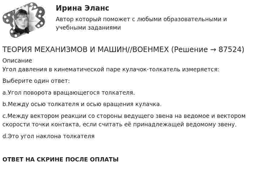      
            Описание
            Угол давления в кинематической паре кулачок-толкатель измеряется:Выберите один ответ:a.Угол поворота вращающегося толкателя.b.Между осью толкателя и осью вращения кулачка.c.Между вектором реакции со стороны ведущего звена на ведомое и вектором скорости точки контакта, если считать её принадлежащей ведомому звену.d.Это угол наклона толкателяОТВЕТ НА СКРИНЕ ПОСЛЕ ОПЛАТЫ   
            
            
            ТЕОРИЯ МЕХАНИЗМОВ И МАШИН//ВОЕНМЕХТЕОРИЯ МЕХАНИЗМОВ И МАШИН//ВОЕНМЕХТЕОРИЯ МЕХАНИЗМОВ И МАШИН//ВОЕНМЕХТЕОРИЯ МЕХАНИЗМОВ И МАШИН//ВОЕНМЕХТеория надежности Теория надежности. Вариант 5Теория обученияТеория менеджмента. Тесты 1-31. Теория менеджмента Экзамен МЭИТЕОРИЯ МЕХАНИЗМОВ И МАШИН//ВОЕНМЕХТЕОРИЯ МЕХАНИЗМОВ И МАШИН//ВОЕНМЕХТЕОРИЯ МЕХАНИЗМОВ И МАШИН//ВОЕНМЕХТЕОРИЯ МЕХАНИЗМОВ И МАШИН//ВОЕНМЕХТЕОРИЯ МЕХАНИЗМОВ И МАШИН//ВОЕНМЕХ