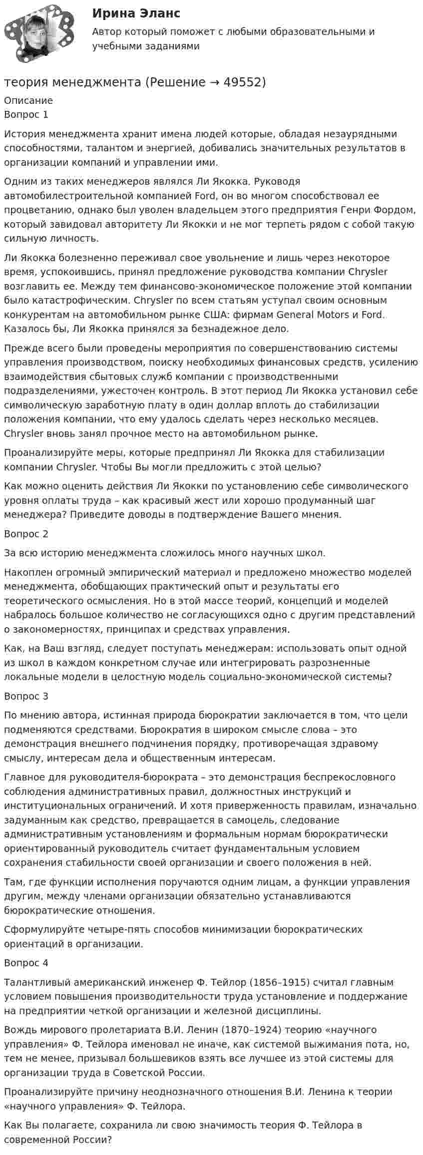      
            Описание
            Вопрос 1	 	История менеджмента хранит имена людей которые, обладая незаурядными способностями, талантом и энергией, добивались значительных результатов в организации компаний и управлении ими.	Одним из таких менеджеров являлся Ли Якокка. Руководя автомобилестроительной компанией Ford, он во многом способствовал ее процветанию, однако был уволен владельцем этого предприятия Генри Фордом, который завидовал авторитету Ли Якокки и не мог терпеть рядом с собой такую сильную личность.	Ли Якокка болезненно переживал свое увольнение и лишь через некоторое время, успокоившись, принял предложение руководства компании Chrysler возглавить ее. Между тем финансово-экономическое положение этой компании было катастрофическим. Chrysler по всем статьям уступал своим основным конкурентам на автомобильном рынке США: фирмам General Motors и Ford. Казалось бы, Ли Якокка принялся за безнадежное дело.	Прежде всего были проведены мероприятия по совершенствованию системы управления производством, поиску необходимых финансовых средств, усилению взаимодействия сбытовых служб компании с производственными подразделениями, ужесточен контроль. В этот период Ли Якокка установил себе символическую заработную плату в один доллар вплоть до стабилизации положения компании, что ему удалось сделать через несколько месяцев. Chrysler вновь занял прочное место на автомобильном рынке.	Проанализируйте меры, которые предпринял Ли Якокка для стабилизации компании Chrysler. Чтобы Вы могли предложить с этой целью?	Как можно оценить действия Ли Якокки по установлению себе символического уровня оплаты труда – как красивый жест или хорошо продуманный шаг менеджера? Приведите доводы в подтверждение Вашего мнения.Вопрос 2	За всю историю менеджмента сложилось много научных школ.	Накоплен огромный эмпирический материал и предложено множество моделей менеджмента, обобщающих практический опыт и результаты его теоретического осмысления. Но в этой массе теорий, концепций и моделей набралось большое количество не согласующихся одно с другим представлений о закономерностях, принципах и средствах управления.	Как, на Ваш взгляд, следует поступать менеджерам: использовать опыт одной из школ в каждом конкретном случае или интегрировать разрозненные локальные модели в целостную модель социально-экономической системы?Вопрос 3 	 	По мнению автора, истинная природа бюрократии заключается в том, что цели подменяются средствами. Бюрократия в широком смысле слова – это демонстрация внешнего подчинения порядку, противоречащая здравому смыслу, интересам дела и общественным интересам.	Главное для руководителя-бюрократа – это демонстрация беспрекословного соблюдения административных правил, должностных инструкций и институциональных ограничений. И хотя приверженность правилам, изначально задуманным как средство, превращается в самоцель, следование административным установлениям и формальным нормам бюрократически ориентированный руководитель считает фундаментальным условием сохранения стабильности своей организации и своего положения в ней.	Там, где функции исполнения поручаются одним лицам, а функции управления другим, между членами организации обязательно устанавливаются бюрократические отношения.	Сформулируйте четыре-пять способов минимизации бюрократических ориентаций в организации.Вопрос 4 	Талантливый американский инженер Ф. Тейлор (1856–1915) считал главным условием повышения производительности труда установление и поддержание на предприятии четкой организации и железной дисциплины.	Вождь мирового пролетариата В.И. Ленин (1870–1924) теорию «научного управления» Ф. Тейлора именовал не иначе, как системой выжимания пота, но, тем не менее, призывал большевиков взять все лучшее из этой системы для организации труда в Советской России.	Проанализируйте причину неоднозначного отношения В.И. Ленина к теории «научного управления» Ф. Тейлора.	Как Вы полагаете, сохранила ли свою значимость теория Ф. Тейлора в современной России?  
            
            
            теория менеджментатеория менеджментатеория менеджментатеория менеджментатеория менеджментатеория менеджмента теория менеджмента  Теория и технология нормотворчества (тест с ответами Магистратура Синергия)Теория и технология нормотворчества (тест с ответами Синергия)Теория и технология социализации детейТеория квалификации преступленийТеория квалификации преступлений (Вариант 1, РАНХ и ГС)... теория лидерства, возникшая в 1939 г. благодаря американским социологам, выделяла стереотипы поведения лидера, названия которых напоминают политические партии в СШАТеория лидерства тест Синергия(2023)