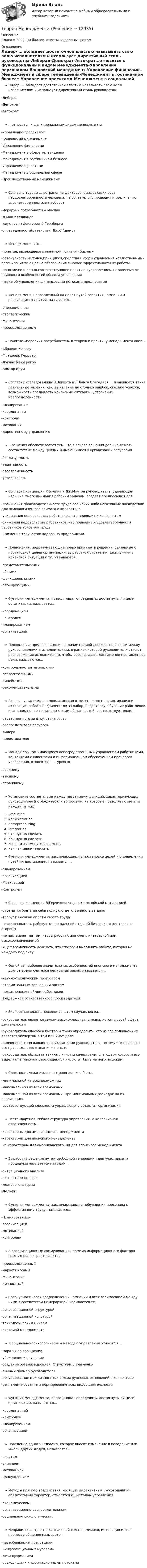    
          Описание
          Сдано в 2022, 90 баллов. ответы выделены цветом 
          Оглавление
          Лидер- … обладает достаточной властью навязывать свою волю исполнителям и использует директивный стиль руководства-Либерал-Демократ-Автократ…относится к функциональным видам менеджмента-Управление персоналом-Банковский менеджмент-Управление финансами-Менеджмент в сфере телевидения-Менеджмент в гостиничном бизнесе-Управление проектами-Менеджмент в социальной сфере-Производственный менеджментСогласно теории … устранение факторов, вызывающих рост неудовлетворенности человека, не обязательно приводит к увеличению удовлетворенности, и наоборот-Иерархии потребности А.Маслоу-Д.Мак-Клелланда-двух групп факторов Ф.Герцберга-справедливости(равенства) Дж.С.АдамсаМенеджмент- это…-понятие, являющееся синонимом понятия «бизнес»-совокупность методов,принципов,средства и форм управления хозяйственными организациями с целью обеспечения высокой эффективности их работы-понятие,полностью соответствующее понятию «управление», независимо от природы и особенностей обьекта управления-наука об управлении финансовыми потоками предприятияМенеджмент, направленный на поиск путей развития компании и реализацию развития, называется…-операционным-стратегическим-финансовым-производственнымПонятие «иерархия потребностей» в теорию и практику менеджмента ввел…-Абрахам Маслоу-Фредерик Герцберг-Дуглас Мак-Грегор-Виктор ВрумСогласно исследованиям В.Зигерта и Л.Ланга благодаря … появляются такие позитивные явления, как :выявление не столько ошибок, сколько успехов; возможность предвидеть кризисные ситуации; устранение неопределенности-планированию-координации-контролю-мотивации-директивному управлению…решения обеспечивается тем, что в основе решения должно лежать соответствие между целями и имеющимися у организации ресурсами-Реализуемость-адаптивность-своевременность -устойчивость Согласно концепции Р.Блейка и Дж.Моутон руководитель, уделяющий излишне много внимания рабочим задачам, создает предпосылки для…-повышения производительности труда без каких-либо негативных последствий для психологического климата в коллективе-усиливания недовольства работников, что приводит к конфликтам-снижения недовольства работников, что приводит к удовлетворенности работников условиям труда-Снижения текучестви кадров на предприятииПолномочия, подразумевающие право принимать решения, связанные с постановкой целей организации, выработкой стратегии, действиями в кризисной ситуации и тп, называются…-представительскими-общими-функциональными-блокирующимиФункция менеджмента, позволяющая определять, достигнуты ли цели организации, называется…-координацией-контролем-планированием-организациейПолномочия, предполагающие наличие прямой должностной связи между руководителями и исполнителями, в рамках которой руководители отдают распоряжения исполнителям, чтобы обеспечивать достижение поставленной цели, называются…-контрольно-стратегическими-согласительными-линейными-рекомендательнымиРолевая установка, предполагающая ответственность за мотивацию и активацию работы подчиненных; за набор, подготовку, обучение работников и за выполнение связанных с этим обязанностей, соответствует роли…-ответственного за отсутствие сбоев-распределителя ресурсов-лидера-представителяМенеджеры, занимающиеся непосредственными управлением работниками, контактами с клиентами и информационном обеспечением процессов управления, относятся к … уровню-среднему-высшему-первичномуУстановите соответствие между названиями функций, характеризующих руководителя (по И.Адизесу) и вопросами, на которые позволяет ответить каждая из нихProducingAdministratingEntrepreneuringIntegratingЧто нужно сделатьКак нужно сделатьКогда и зачем нужно сделатьКто это может сделатьФункция менеджмента, заключающаяся в постановке целей и определении путей их достижения, называется…-планированием-организацией-Мотивацией-КонтролемСогласно концепции В.Герчикова человек с хозяйской мотивацией…-стремится брать на себя полную ответственность за дело-требует высокой оплаты своего труда-готов выполнять работу с максимальной отдачей без всякого контроля со стороны-не настаивает на том, чтобы работа была очень интересной или высокооплачиваемой-ищет возможность доказать, что способен выполнять работу, которая не каждому под силуОдной из наиболее значительных особенностей японского менеджмента долгое время считался неписаный закон, называется…-научно-техническим прогрессом-стремительным карьерным ростом-пожизненным наймом работниковПоддержкой отечественного производителяЭкспертная власть появляется в том случае, когда…-руководитель является самым высококлассным специалистом в своей сфере деятельности-руководитель способен быстро и точно определить, кто из его подчиненных является экспертом в том или ином деле-подчиненные соглашаются с указаниями руководителя, потому что признают его превосходство в знаниях и опыте-руководитель обладает такими личными качествами, благодаря которым его выделяют и уважают, восхищаются им, хотят быть на него похожимСложность механизмов контроля должна быть…-минимальной из всех возможных-максимальной из всех возможных-максимальной из всех возможных. При минимальных расходах на их реализацию-соответствующей сложности управляемого объекта - организацииНестандартная, гибкая структура управления. И коллекивная ответсвенность…-характерны для американского менеджмента-характерны для японского менеджмента-не характерны для американского, ни для японского менеджментаВыработка решения путем свободной генерации идей участниками процедуры называется методом…-ситуационного анализа-экспертных оценок-мозгового штурма-ДельфиФункция менеджмента, заключающаяся в побуждении персонала к эффективному труду, называется…-Планированием-организацией-мотивацией-контролемВ организационных коммуникациях помимо информационного фактора важную роль играет…фактор-производственный-маркетинговый-финансовый-личностный Совокупность всех подразделений компании и всех взаимосвязей между ними в соответствии с иерархией, называется ее…-организоционной структурой-организационной культурой -технологическим циклом-системой менеджментаК социально-психологическим методам управления относится…-моральное поощрение-убеждение и внушение-создание организационной. Структуры управления-личный пример руководителя-регулирование межличностных и межгрупповых отношений в коллективе-регламентирование и нормирование всех видов деятельностиФункция менеджмента, позволяющая определять, достигнуты ли цели организации, называются…-координацией-контролем-планированием-организациейПоведение одного человека, которое вносит изменение в поведение или мысли других людей, называется…-властью-влиянием-мотивацией-принуждениемМетоды прямого воздействия, носящие директивный (руководящий), обязательный характер, относятся к…методам управления-экономическим-организационно-распорядительным-социально-психологическим Неправильная трактовка значений жестов, мимики, интонации и тп в процессе общения называется…-невербальными преградами-«информационным мусором»-дезинформацией-восходящими информационными потоками  
            
            
            Теория менеджментаТеория Менеджмента✅ Теория менеджмента 132 вопроса СИНЕРГИЯ МТИ 2022Теория менеджмента 2-3 задание. Теория Менеджмента 2-3 задание.Теория менеджмента (2) (тест с ответами Синергия/МОИ/МТИ/МосАП)💯 Теория менеджмента. (все ответы на тест Синергия / МТИ / МосАП, август 2022)теория менеджментатеория менеджментатеория менеджментатеория менеджментатеория менеджмента теория менеджмента  Теория менеджмента