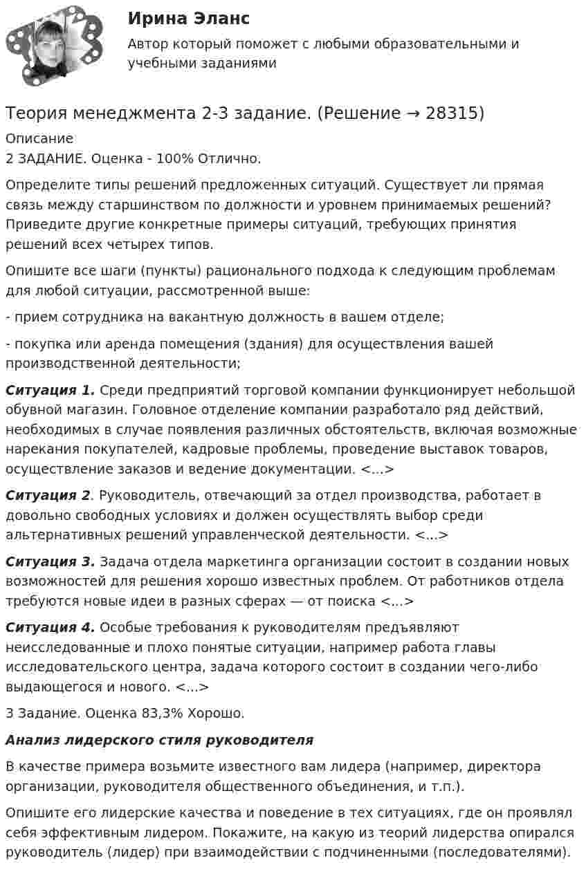     
          Описание
          2 ЗАДАНИЕ. Оценка - 100% Отлично.Определите типы решений предложенных ситуаций. Существует ли прямая связь между старшинством по должности и уровнем принимаемых решений? Приведите другие конкретные примеры ситуаций, требующих принятия решений всех четырех типов.Опишите все шаги (пункты) рационального подхода к следующим проблемам для любой ситуации, рассмотренной выше:- прием сотрудника на вакантную должность в вашем отделе;- покупка или аренда помещения (здания) для осуществления вашей производственной деятельности;Ситуация 1. Среди предприятий торговой компании функционирует небольшой обувной магазин. Головное отделение компании разработало ряд действий, необходимых в случае появления различных обстоятельств, включая возможные нарекания покупателей, кадровые проблемы, проведение выставок товаров, осуществление заказов и ведение документации. <...>Ситуация 2. Руководитель, отвечающий за отдел производства, работает в довольно свободных условиях и должен осуществлять выбор среди альтернативных решений управленческой деятельности. <...>Ситуация 3. Задача отдела маркетинга организации состоит в создании новых возможностей для решения хорошо известных проблем. От работников отдела требуются новые идеи в разных сферах — от поиска <...>Ситуация 4. Особые требования к руководителям предъявляют неисследованные и плохо понятые ситуации, например работа главы исследовательского центра, задача которого состоит в создании чего-либо выдающегося и нового. <...>3 Задание. Оценка 83,3% Хорошо.Анализ лидерского стиля руководителяВ качестве примера возьмите известного вам лидера (например, директора организации, руководителя общественного объединения, и т.п.).Опишите его лидерские качества и поведение в тех ситуациях, где он проявлял себя эффективным лидером. Покажите, на какую из теорий лидерства опирался руководитель (лидер) при взаимодействии с подчиненными (последователями).  
            
            
            ✅ Теория менеджмента 132 вопроса СИНЕРГИЯ МТИ 2022Теория менеджмента 2-3 задание. Теория Менеджмента 2-3 задание.Теория менеджмента (2) (тест с ответами Синергия/МОИ/МТИ/МосАП)💯 Теория менеджмента. (все ответы на тест Синергия / МТИ / МосАП, август 2022)💯 Теория менеджмента. (все ответы на тест Синергия / МТИ / МосАП, апрель 2023)💯 Теория менеджмента. (все ответы на тест Синергия / МТИ / МосАП, декабрь 2022)теория менеджментатеория менеджментатеория менеджмента теория менеджмента  Теория менеджментаТеория менеджментаТеория менеджмента