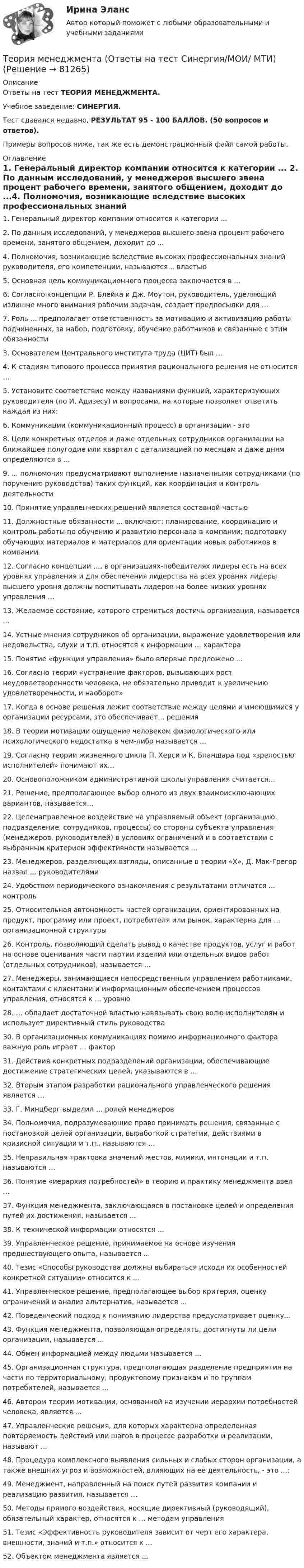     
            Описание
            Ответы на тест ТЕОРИЯ МЕНЕДЖМЕНТА.Учебное заведение: СИНЕРГИЯ.Тест сдавался недавно, РЕЗУЛЬТАТ 95 - 100 БАЛЛОВ. (50 вопросов и ответов).Примеры вопросов ниже, так же есть демонстрационный файл самой работы. 
            Оглавление
             1. Генеральный директор компании относится к категории ... 2. По данным исследований, у менеджеров высшего звена процент рабочего времени, занятого общением, доходит до ...4. Полномочия, возникающие вследствие высоких профессиональных знаний руководителя, его компетенции, называются... властью 5. Основная цель коммуникационного процесса заключается в ... 6. Согласно концепции Р. Блейка и Дж. Моутон, руководитель, уделяющий излишне много внимания рабочим задачам, создает предпосылки для … 7. Роль ... предполагает ответственность за мотивацию и активизацию работы подчиненных, за набор, подготовку, обучение работников и связанные с этим обязанности 3. Основателем Центрального института труда (ЦИТ) был ...4. К стадиям типового процесса принятия рационального решения не относится … 5. Установите соответствие между названиями функций, характеризующих руководителя (по И. Адизесу) и вопросами, на которые позволяет ответить каждая из них: 6. Коммуникации (коммуникационный процесс) в организации - это 8. Цели конкретных отделов и даже отдельных сотрудников организации на ближайшее полугодие или квартал с детализацией по месяцам и даже дням определяются в ... 9. ... полномочия предусматривают выполнение назначенными сотрудниками (по поручению руководства) таких функций, как координация и контроль деятельности 10. Принятие управленческих решений является составной частью 11. Должностные обязанности ... включают: планирование, координацию и контроль работы по обучению и развитию персонала в компании; подготовку обучающих материалов и материалов для ориентации новых работников в компании 12. Согласно концепции …, в организациях-победителях лидеры есть на всех уровнях управления и для обеспечения лидерства на всех уровнях лидеры высшего уровня должны воспитывать лидеров на более низких уровнях управления … 13. Желаемое состояние, которого стремиться достичь организация, называется ... 14. Устные мнения сотрудников об организации, выражение удовлетворения или недовольства, слухи и т.п. относятся к информации ... характера 15. Понятие «функции управления» было впервые предложено ... 16. Согласно теории «устранение факторов, вызывающих рост неудовлетворенности человека, не обязательно приводит к увеличению удовлетворенности, и наоборот» 17. Когда в основе решения лежит соответствие между целями и имеющимися у организации ресурсами, это обеспечивает... решения 18. В теории мотивации ощущение человеком физиологического или психологического недостатка в чем-либо называется ... 19. Согласно теории жизненного цикла П. Херси и К. Бланшара под «зрелостью исполнителей» понимают их… 20. Основоположником административной школы управления считается… 21. Решение, предполагающее выбор одного из двух взаимоисключающих вариантов, называется… 22. Целенаправленное воздействие на управляемый объект (организацию, подразделение, сотрудников, процессы) со стороны субъекта управления (менеджеров, руководителей) в условиях ограничений и в соответствии с выбранным критерием эффективности называется ... 23. Менеджеров, разделяющих взгляды, описанные в теории «X», Д. Мак-Грегор назвал ... руководителями 24. Удобством периодического ознакомления с результатами отличатся ... контроль  25. Относительная автономность частей организации, ориентированных на продукт, программу или проект, потребителя или рынок, характерна для ... организационной структуры 26. Контроль, позволяющий сделать вывод о качестве продуктов, услуг и работ на основе оценивания части партии изделий или отдельных видов работ (отдельных сотрудников), называется … 27. Менеджеры, занимающиеся непосредственным управлением работниками, контактами с клиентами и информационным обеспечением процессов управления, относятся к … уровню 28. … обладает достаточной властью навязывать свою волю исполнителям и использует директивный стиль руководства 30. В организационных коммуникациях помимо информационного фактора важную роль играет … фактор 31. Действия конкретных подразделений организации, обеспечивающие достижение стратегических целей, указываются в … 32. Вторым этапом разработки рационального управленческого решения является … 33. Г. Минцберг выделил … ролей менеджеров 34. Полномочия, подразумевающие право принимать решения, связанные с постановкой целей организации, выработкой стратегии, действиями в кризисной ситуации и т.п., называются … 35. Неправильная трактовка значений жестов, мимики, интонации и т.п. называются … 36. Понятие «иерархия потребностей» в теорию и практику менеджмента ввел …  37. Функция менеджмента, заключающаяся в постановке целей и определения путей их достижения, называется ... 38. К технической информации относятся ... 39. Управленческое решение, принимаемое на основе изучения предшествующего опыта, называется ... 40. Тезис «Способы руководства должны выбираться исходя их особенностей конкретной ситуации» относится к ... 41. Управленческое решение, предполагающее выбор критерия, оценку ограничений и анализ альтернатив, называется ... 42. Поведенческий подход к пониманию лидерства предусматривает оценку... 43. Функция менеджмента, позволяющая определять, достигнуты ли цели организации, называется ... 44. Обмен информацией между людьми называется ... 45. Организационная структура, предполагающая разделение предприятия на части по территориальному, продуктовому признакам и по группам потребителей, называется ... 46. Автором теории мотивации, основанной на изучении иерархии потребностей человека, является ... 47. Управленческие решения, для которых характерна определенная повторяемость действий или шагов в процессе разработки и реализации, называют ... 48. Процедура комплексного выявления сильных и слабых сторон организации, а также внешних угроз и возможностей, влияющих на ее деятельность, - это ...: 49. Менеджмент, направленный на поиск путей развития компании и реализацию развития, называется … 50. Методы прямого воздействия, носящие директивный (руководящий), обязательный характер, относятся к … методам управления 51. Тезис «Эффективность руководителя зависит от черт его характера, внешности, знаний и т.п.» относится к ... 52. Объектом менеджмента является ...  
            
            
            теория менеджмента ответы на вопросы  Теория менеджмента (Ответы на тест Синергия/МОИ/ МТИ)Теория менеджмента (ответы на тест Синергия  МТИ  МосАП)💯 Теория менеджмента (ответы на тест Синергия / МТИ / МосАП, июль 2022)Теория менеджмента ответы синергия 2022Теория менеджмента. Практическое задание. ММУ.Теория менеджмента/СИНЕРГИЯ//МОСАП//МОИ//МТИ💯 Теория менеджмента.ои(dor) (2/2) (правильные ответы на тест Синергия / МОИ / МТИ / МосАП)💯 Теория менеджмента.ои(dor) (ответы на тест Синергия / МОИ / МТИ / МосАП, декабрь 2023)Теория менеджмента /Основы менеджмента (тест с ответами «Синергия»).теория менеджмента ответы на вопросытеория менеджмента ответы на вопросытеория менеджмента ответы на вопросытеория менеджмента ответы на вопросы