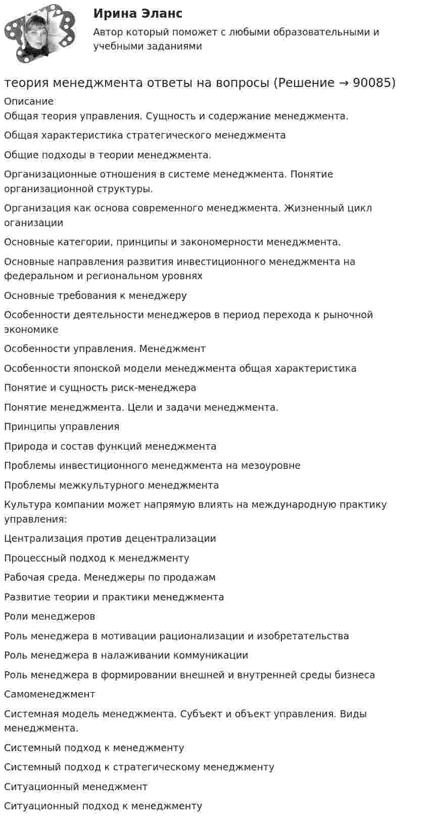      
            Описание
            Общая теория управления. Сущность и содержание менеджмента. Общая характеристика стратегического менеджмента Общие подходы в теории менеджмента. Организационные отношения в системе менеджмента. Понятие организационной структуры. Организация как основа современного менеджмента. Жизненный цикл оганизации Основные категории, принципы и закономерности менеджмента. Основные направления развития инвестиционного менеджмента на федеральном и региональном уровнях Основные требования к менеджеру  Особенности деятельности менеджеров в период перехода к рыночной экономике Особенности управления. Менеджмент  Особенности японской модели менеджмента общая характеристика Понятие и сущность риск-менеджера Понятие менеджмента. Цели и задачи менеджмента. Принципы управления  Природа и состав функций менеджмента Проблемы инвестиционного менеджмента на мезоуровне Проблемы межкультурного менеджмента Культура компании может напрямую влиять на международную практику управления: Централизация против децентрализации Процессный подход к менеджменту Рабочая среда. Менеджеры по продажам Развитие теории и практики менеджмента  Роли менеджеров Роль менеджера в мотивации рационализации и изобретательства Роль менеджера в налаживании коммуникации Роль менеджера в формировании внешней и внутренней среды бизнеса Самоменеджмент Системная модель менеджмента. Субъект и объект управления. Виды менеджмента. Системный подход к менеджменту Системный подход к стратегическому менеджменту Ситуационный менеджмент  Ситуационный подход к менеджменту    
            
            
            теория менеджмента ответы на вопросытеория менеджмента ответы на вопросы теория менеджмента ответы на вопросы  Теория менеджмента (Ответы на тест Синергия/МОИ/ МТИ)Теория менеджмента (ответы на тест Синергия  МТИ  МосАП)💯 Теория менеджмента (ответы на тест Синергия / МТИ / МосАП, июль 2022)Теория менеджмента ответы синергия 2022Теория менеджмента (история управленч. мысли, теория организации, орг. поведение) -Задание 1 к теме лекции 6. Задание 2 к теме лекции 22.Задание 3 к теме лекции 26.Теория менеджмента ММУ 2023г.💯 Теория менеджмента.ои(dor) (2/2) (правильные ответы на тест Синергия / МОИ / МТИ / МосАП)💯 Теория менеджмента.ои(dor) (ответы на тест Синергия / МОИ / МТИ / МосАП, декабрь 2023)Теория менеджмента /Основы менеджмента (тест с ответами «Синергия»).теория менеджмента ответы на вопросытеория менеджмента ответы на вопросы