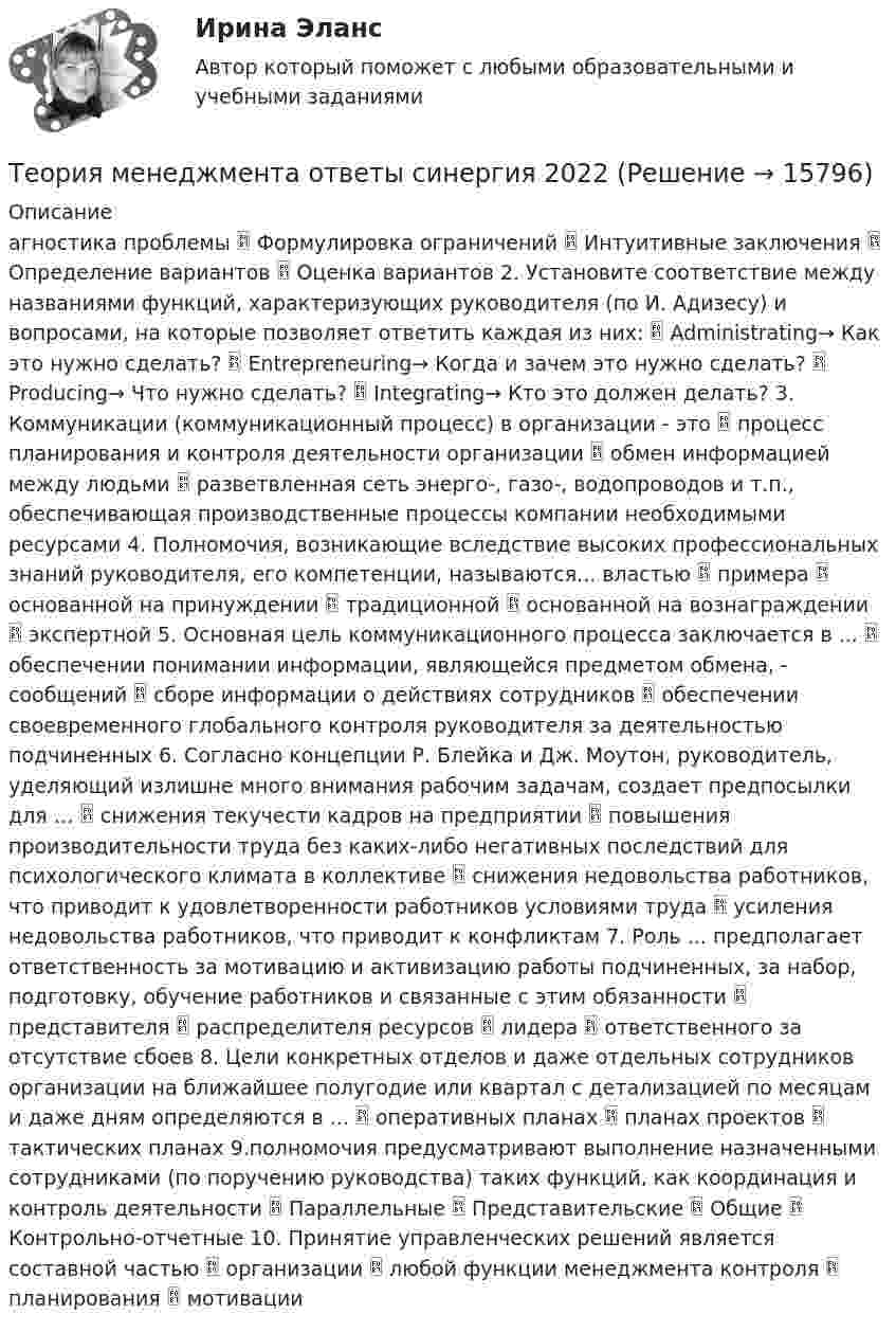      
          Описание
          агностика проблемы  Формулировка ограничений  Интуитивные заключения  Определение вариантов  Оценка вариантов 2. Установите соответствие между названиями функций, характеризующих руководителя (по И. Адизесу) и вопросами, на которые позволяет ответить каждая из них:  Administrating→ Как это нужно сделать?  Entrepreneuring→ Когда и зачем это нужно сделать?  Producing→ Что нужно сделать?  Integrating→ Кто это должен делать? 3. Коммуникации (коммуникационный процесс) в организации - это  процесс планирования и контроля деятельности организации  обмен информацией между людьми  разветвленная сеть энерго-, газо-, водопроводов и т.п., обеспечивающая производственные процессы компании необходимыми ресурсами 4. Полномочия, возникающие вследствие высоких профессиональных знаний руководителя, его компетенции, называются... властью  примера  основанной на принуждении  традиционной  основанной на вознаграждении  экспертной 5. Основная цель коммуникационного процесса заключается в ...  обеспечении понимании информации, являющейся предметом обмена, - сообщений  сборе информации о действиях сотрудников  обеспечении своевременного глобального контроля руководителя за деятельностью подчиненных 6. Согласно концепции Р. Блейка и Дж. Моутон, руководитель, уделяющий излишне много внимания рабочим задачам, создает предпосылки для …  снижения текучести кадров на предприятии  повышения производительности труда без каких-либо негативных последствий для психологического климата в коллективе  снижения недовольства работников, что приводит к удовлетворенности работников условиями труда  усиления недовольства работников, что приводит к конфликтам 7. Роль ... предполагает ответственность за мотивацию и активизацию работы подчиненных, за набор, подготовку, обучение работников и связанные с этим обязанности  представителя  распределителя ресурсов  лидера  ответственного за отсутствие сбоев 8. Цели конкретных отделов и даже отдельных сотрудников организации на ближайшее полугодие или квартал с детализацией по месяцам и даже дням определяются в ...  оперативных планах  планах проектов  тактических планах 9.полномочия предусматривают выполнение назначенными сотрудниками (по поручению руководства) таких функций, как координация и контроль деятельности  Параллельные  Представительские  Общие  Контрольно-отчетные 10. Принятие управленческих решений является составной частью  организации  любой функции менеджмента контроля  планирования  мотивации   
            
            
            💯 Теория менеджмента (ответы на тест Синергия / МТИ / МосАП, июль 2022)Теория менеджмента ответы синергия 2022Теория менеджмента. Практическое задание. ММУ.Теория менеджмента/СИНЕРГИЯ//МОСАП//МОИ//МТИТеория менеджмента. Синергия. ✅ Ответы на ИТОГОВЫЙ ТЕСТ. На отлично!Теория менеджмента. Синергия. Ответы на ИТОГОВЫЙ ТЕСТ. На отлично!Теория менеджмента (Синергия ответы на Итоговый тест)🟢 Экзаментеория менеджмента ответы на вопросытеория менеджмента ответы на вопросытеория менеджмента ответы на вопросытеория менеджмента ответы на вопросытеория менеджмента ответы на вопросы теория менеджмента ответы на вопросы  Теория менеджмента (Ответы на тест Синергия/МОИ/ МТИ)