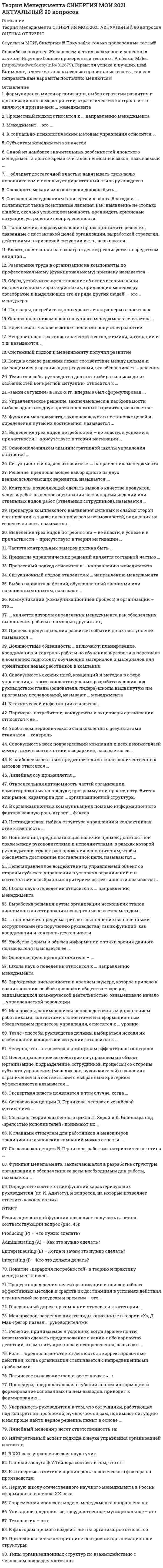     
          Описание
          Сдано на 97баллов в 2020г. Верно 29 из 30 вопросов. Скриншот с отметкой прилагается к работе. Ответы выделены цветом в Worde.После покупки Вы получите файл с ответами на вопросы которые указаны ниже: 
          Оглавление
          Созданная в организации система контроля должна обеспечивать обратную связь между... желаниями сотрудников и целями организации достигнутыми результатами и планами личными целями работников и желаниями руководителей моральным климатом и экономической эффективностью организации В теории мотивации под вознаграждением в самом общем случае понимается ... все то, что человек считает для себя ценным все то, чего человек хотел бы достичь заработная плата сотрудника карьерный рост В теории мотивации ощущение человеком физиологического или психологического недостатка в чем-либо называется ... мотивом потребностью сожалениемВследствие наличия у руководителя особых личных качеств, благодаря которым подчиненные восхищаются им и хотят быть на него похожими, возникает... традиционная власть власть примера власть вознаграждения экспертная власть Удобство формы и объема информации с точки зрения данного пользователя называется ее ... доступностью релевантностью защищенностью эргономичностью Относительная автономность частей организации, ориентированных на продукт, программу или проект, потребителя или рынок,характерна для ... организационной структуры линейно-функциональной дивизиональной функциональной матричной линейнойКоммуникации (коммуникационный процесс) Б организации - это ... разветвленная сеть энерго-, газо-, водопроводов и т.п., обеспечивающая производственные процессы компании необходимыми ресурсами обмен информацией между людьми процесс планирования и контроля деятельности организации... полномочия предусматривают выполнение назначенными сотрудниками (по поручению руководства) таких функций, как координация и контроль деятельности Представительские Общие Параллельные Контрольно-отчетныеПроцесс определения целей организации и поиск наиболее эффективных методов и средств их достижения в условиях действия ограничений по ресурсам и времени - это ... планирование управление прогнозирование организация деятельности Предположение, что стиль руководства напрямую зависит от решаемой задачи и сложившейся управленческой ситуации, которая оценивается по тому, в какой мере в ней можно применить власть и влияние руководителя, лежит в основе ... теории жизненного цикла П. Херси и К. бланшзра теории принятия решений В. Врума и Ф. Йетсна модели И. Адизеса модели О. ФидлераОсновоположником бюрократической школы менеджмента считается ... Макс Вебер Анри Файоль Фредерик Тейлор Карл МарксСогласно концепции В. Герчикова, работник патриотического типа ... не терпит, когда им командуют более всего ценит результативность общего дела и признание руководством своих заслуг не стремится работать хорошо заинтересован: лишь в деньгах в первую очередь хочет быть нужным своей организацииК технической информации относятся ... схемы изделий и оборудования технологии сборки стандарты, определяющие параметры и качество продукции отчеты об объемах продаж приказы и распоряжения, касающиеся изменения системы оплаты трудаЦели конкретных отделов и даже отдельных сотрудников организации на ближайшее полугодие или квартал с детализацией по месяцам и даже дням определяются в ... планах проектов стратегических планах оперативных планах тактических планахСогласно двухфакторной теории Ф. Герцберга, к мотиваторам относят зарплату административную политику компании достижения признание заслуг возможности для роста степень контроля работы межличностные отношения с начальникамиПроцесс предугадывания развития событий до их наступления называется ... презентацией пролонгацией прогнозированием фиксациейСогласно концепции в организациях-победителях лидеры есть на всех уровнях управления и для обеспечения лидерства на всех уровнях лидеры высшего уровня должны воспитывать лидеров на более низких уровнях управления ... ситуационного лидерства процессного подхода личностного подхода двигателя лидерства Система оценивания и учета деятельности организации, которая закреплена в соответствующих регламентах (приказах, распоряжениях и положениях), называется... контролем внешним скрытым открытым предварительным Выработка решения путем организации нескольких этапов анонимного анкетирования экспертов называется методом ... экспертных оценок ситуационного анализа мозгового штурма Дельфи Выбор варианта действий, обусловленный знаниями или накопленным опытом, называют ... решением, основанным на суждениях интуитивным решением бинарным решением рациональным решениемГенеральный директор компании относится к категории руководителей исполнителен специалистовДействия конкретных подразделений организации, обеспечивающие достижение стратегических целей,указываются в... стратегических планах тактических планах оперативных планах планах проектовВыделение трех видов потребностей - во власти, в успехе и в причастности - присутствует в теории мотивации ... Фредерика Герцберга Абрахама Маслоу Виктора Врума Дэвида Макклелланда... полномочия предполагают наличие прямой должностной связи между руководителями и исполнителями, в рамках которой руководители отдают распоряжения исполнителям, чтобы обеспечить достижение поставленной цели Контрольно-отчетные Линейные Рекомендательные СогласительныеФункция менеджмента, заключающаяся в побуждении персонала к эффективному труду, называется … организацией мотивацией контролем планированием…является автором определения менеджмента как обеспечения выполнения работы с помощью других лиц Фредерик Тейлор Крис Арджирис Мери Паркер Фоллет Макс ВеберСогласно исследованиям В. Зигерта и Л. Ланга благодаря ... появляются такие позитивные явления, как: выявление не столько ошибок,сколько успехов; возможность предвидеть кризисные ситуации; устранение неопределенности планированию контролю директивному управлению мотивации координацииСогласно модели Портера-Лоулера достигнутые результаты зависят от ... приложенных работником усилий строгости системы контроля за работой сотрудников способностей сотрудника точности и детальности составления плана деятельности работника характерных особенностей работникаЛатинское выражение manus age означает «...» мыслить делать руками читать управлятьСовокупность схожих идей, концепций и методов в сфере управления, а также коллектив ученых, разрабатывающих под руководством главы (основателя, лидера) школы выдвинутую им программу исследований, называют ... менеджмента научной школой университетом научно-исследовательским институтом академией   
            
            
            Теория менеджмента.Тест Синергия 2020гТеория менеджмента тест с ответамиТеория менеджмента (тест с ответами Синергия)Теория менеджмента (тест с ответами Синергия) Теория механизмов и машин.Итоговый тест Росдистант ТГУТеория обучения и воспитания. ВГАППССС .Сборник тестовых и практически вопросов с правильными ответами. Теория обучения и воспитания (тест с ответами Синергия)Теория менеджмента (1 семестр) Синергия, МОИ💯 Теория менеджмента. (все ответы на тест Синергия / МТИ / МосАП)💯 Теория менеджмента. (все ответы на тест Синергия / МТИ / МосАП, март 2022)Теория менеджмента (МОИ и Синергия)Теория менеджмента. Ответы на 68 вопросов. МФПУ Синергия, МОИ.Теория менеджмента (очная форма) тест с ответами Синергия Теория менеджмента Синергия 