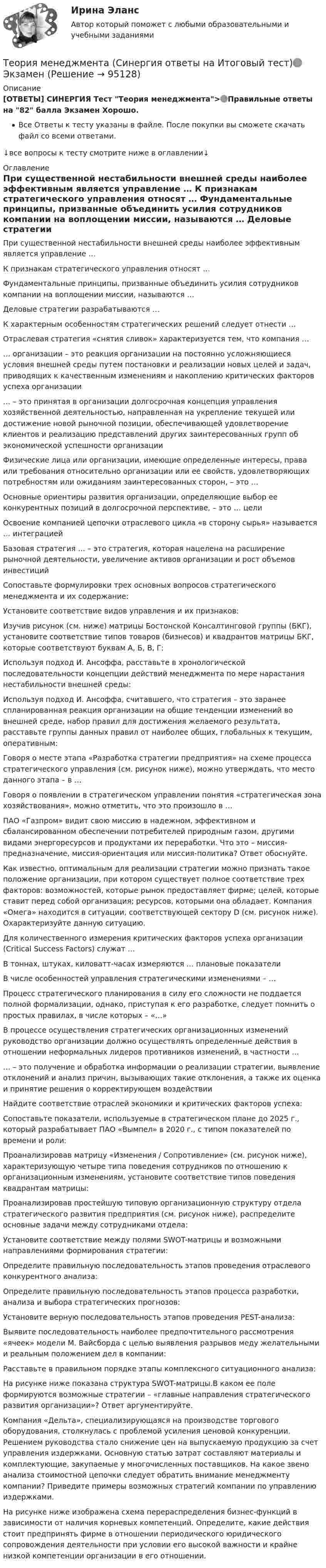      
            Описание
            [ОТВЕТЫ] СИНЕРГИЯ Тест Теория менеджмента>🟢Правильные ответы на 82 балла Экзамен Хорошо.Все Ответы к тесту указаны в файле. После покупки вы сможете скачать файл со всеми ответами.↓все вопросы к тесту смотрите ниже в оглавлении↓ 
            Оглавление
              При существенной нестабильности внешней среды наиболее эффективным является управление …   К признакам стратегического управления относят …   Фундаментальные принципы, призванные объединить усилия сотрудников компании на воплощении миссии, называются …   Деловые стратегии разрабатываются …   К характерным особенностям стратегических решений следует отнести …   Отраслевая стратегия «снятия сливок» характеризуется тем, что компания …   … организации – это реакция организации на постоянно усложняющиеся условия внешней среды путем постановки и реализации новых целей и задач, приводящих к качественным изменениям и накоплению критических факторов успеха организации   … – это принятая в организации долгосрочная концепция управления хозяйственной деятельностью, направленная на укрепление текущей или достижение новой рыночной позиции, обеспечивающей удовлетворение клиентов и реализацию представлений других заинтересованных групп об экономической успешности организации   Физические лица или организации, имеющие определенные интересы, права или требования относительно организации или ее свойств, удовлетворяющих потребностям или ожиданиям заинтересованных сторон, – это …   Основные ориентиры развития организации, определяющие выбор ее конкурентных позиций в долгосрочной перспективе, – это … цели   Освоение компанией цепочки отраслевого цикла «в сторону сырья» называется … интеграцией   Базовая стратегия … – это стратегия, которая нацелена на расширение рыночной деятельности, увеличение активов организации и рост объемов инвестиций   Сопоставьте формулировки трех основных вопросов стратегического менеджмента и их содержание:   Установите соответствие видов управления и их признаков:   Изучив рисунок (см. ниже) матрицы Бостонской Консалтинговой группы (БКГ), установите соответствие типов товаров (бизнесов) и квадрантов матрицы БКГ, которые соответствуют буквам А, Б, В, Г:    Используя подход И. Ансоффа, расставьте в хронологической последовательности концепции действий менеджмента по мере нарастания нестабильности внешней среды:   Используя подход И. Ансоффа, считавшего, что стратегия – это заранее спланированная реакция организации на общие тенденции изменений во внешней среде, набор правил для достижения желаемого результата, расставьте группы данных правил от наиболее общих, глобальных к текущим, оперативным:   Говоря о месте этапа «Разработка стратегии предприятия» на схеме процесса стратегического управления (см. рисунок ниже), можно утверждать, что место данного этапа – в …    Говоря о появлении в стратегическом управлении понятия «стратегическая зона хозяйствования», можно отметить, что это произошло в …   ПАО «Газпром» видит свою миссию в надежном, эффективном и сбалансированном обеспечении потребителей природным газом, другими видами энергоресурсов и продуктами их переработки. Что это – миссия-предназначение, миссия-ориентация или миссия-политика? Ответ обоснуйте.   Как известно, оптимальным для реализации стратегии можно признать такое положение организации, при котором существует полное соответствие трех факторов: возможностей, которые рынок предоставляет фирме; целей, которые ставит перед собой организация; ресурсов, которыми она обладает. Компания «Омега» находится в ситуации, соответствующей сектору D (см. рисунок ниже).  Охарактеризуйте данную ситуацию.   Для количественного измерения критических факторов успеха организации (Critical Success Factors) служат …   В тоннах, штуках, киловатт-часах измеряются … плановые показатели   В числе особенностей управления стратегическими изменениями – …   Процесс стратегического планирования в силу его сложности не поддается полной формализации, однако, приступая к его разработке, следует помнить о простых правилах, в числе которых – «…»   В процессе осуществления стратегических организационных изменений руководство организации должно осуществлять определенные действия в отношении неформальных лидеров противников изменений, в частности …   … – это получение и обработка информации о реализации стратегии, выявление отклонений и анализ причин, вызывающих такие отклонения, а также их оценка и принятие решения о корректирующем воздействии   Найдите соответствие отраслей экономики и критических факторов успеха:   Сопоставьте показатели, используемые в стратегическом плане до 2025 г., который разрабатывает ПАО «Вымпел» в 2020 г., с типом показателей по времени и роли:   Проанализировав матрицу «Изменения / Сопротивление» (см. рисунок ниже), характеризующую четыре типа поведения сотрудников по отношению к организационным изменениям, установите соответствие типов поведения квадрантам матрицы:    Проанализировав простейшую типовую организационную структуру отдела стратегического развития предприятия (см. рисунок ниже), распределите основные задачи между сотрудниками отдела:    Установите соответствие между полями SWOT-матрицы и возможными направлениями формирования стратегии:   Определите правильную последовательность этапов проведения отраслевого конкурентного анализа:   Определите правильную последовательность этапов процесса разработки, анализа и выбора стратегических прогнозов:   Установите верную последовательность этапов проведения PЕST-анализа:   Выявите последовательность наиболее предпочтительного рассмотрения «ячеек» модели М. Вайсборда с целью выявления разрывов меду желательными и реальным положением дел в компании:   Расставьте в правильном порядке этапы комплексного ситуационного анализа:   На рисунке ниже показана структура SWOT-матрицы.В каком ее поле формируются возможные стратегии – «главные направления стратегического развития организации»? Ответ аргументируйте.    Компания «Дельта», специализирующаяся на производстве торгового оборудования, столкнулась с проблемой усиления ценовой конкуренции. Решением руководства стало снижение цен на выпускаемую продукцию за счет управления издержками. Основную статью затрат составляют материалы и комплектующие, закупаемые у многочисленных поставщиков. На какое звено анализа стоимостной цепочки следует обратить внимание менеджменту компании? Приведите примеры возможных стратегий компании по управлению издержками.   На рисунке ниже изображена схема перераспределения бизнес-функций в зависимости от наличия корневых компетенций. Определите, какие действия стоит предпринять фирме в отношении периодического юридического сопровождения деятельности при условии его высокой важности и крайне низкой компетенции организации в его отношении.    
            
            
            Теория менеджмента. Синергия. Ответы на ИТОГОВЫЙ ТЕСТ. На отлично!Теория менеджмента (Синергия ответы на Итоговый тест)🟢 ЭкзаменТеория Менеджмента//Синергия//Ответы при покупкеТеория менеджмента (Темы 1-18) тест с ответами Синергия/МОИ/ МТИ /МОСАПТеория менеджмента: теория организации. Планирование как функция управленияТеория менеджмента (тест с ответами Синергия/МОИ/МТИ/МосАП)Теория менеджмента  (тест с ответами Синергия/МОИ/ МТИ /МОСАП).теория менеджмента ответы на вопросы  Теория менеджмента (Ответы на тест Синергия/МОИ/ МТИ)Теория менеджмента (ответы на тест Синергия  МТИ  МосАП)💯 Теория менеджмента (ответы на тест Синергия / МТИ / МосАП, июль 2022)Теория менеджмента ответы синергия 2022Теория менеджмента. Практическое задание. ММУ.Теория менеджмента/СИНЕРГИЯ//МОСАП//МОИ//МТИ