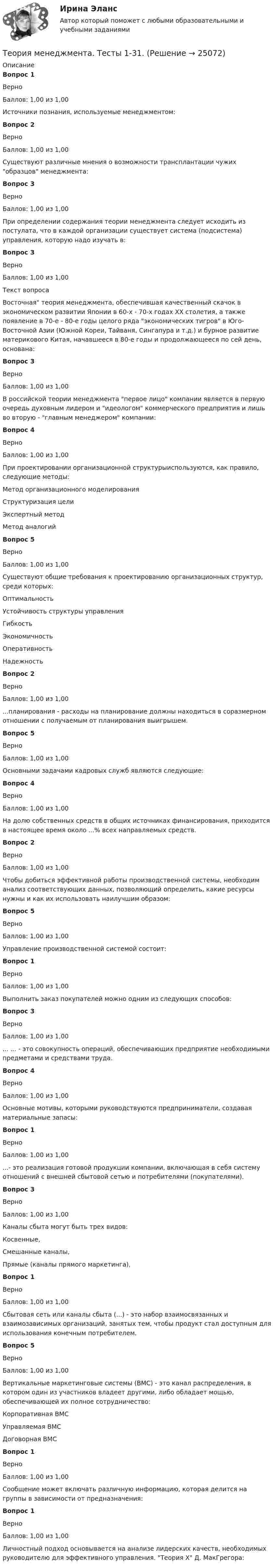    
          Описание
          Вопрос 1ВерноБаллов: 1,00 из 1,00Источники познания, используемые менеджментом:Вопрос 2ВерноБаллов: 1,00 из 1,00Существуют различные мнения о возможности трансплантации чужих образцов менеджмента: Вопрос 3ВерноБаллов: 1,00 из 1,00При определении содержания теории менеджмента следует исходить из постулата, что в каждой организации существует система (подсистема) управления, которую надо изучать в:Вопрос 3ВерноБаллов: 1,00 из 1,00Текст вопросаВосточная теория менеджмента, обеспечившая качественный скачок в экономическом развитии Японии в 60-х - 70-х годах ХХ столетия, а также появление в 70-е - 80-е годы целого ряда экономических тигров в Юго-Восточной Азии (Южной Кореи, Тайваня, Сингапура и т.д.) и бурное развитие материкового Китая, начавшееся в 80-е годы и продолжающееся по сей день, основана: Вопрос 3ВерноБаллов: 1,00 из 1,00В российской теории менеджмента первое лицо компании является в первую очередь духовным лидером и идеологом коммерческого предприятия и лишь во вторую - главным менеджером компании:Вопрос 4ВерноБаллов: 1,00 из 1,00При проектировании организационной структурыиспользуются, как правило, следующие методы:Метод организационного моделированияСтруктуризация целиЭкспертный методМетод аналогийВопрос 5ВерноБаллов: 1,00 из 1,00Существуют общие требования к проектированию организационных структур, среди которых:  Оптимальность   Устойчивость структуры управления   Гибкость   Экономичность   Оперативность   НадежностьВопрос 2ВерноБаллов: 1,00 из 1,00...планирования - расходы на планирование должны находиться в соразмерном отношении с получаемым от планирования выигрышем.Вопрос 5ВерноБаллов: 1,00 из 1,00Основными задачами кадровых служб являются следующие:Вопрос 4ВерноБаллов: 1,00 из 1,00На долю собственных средств в общих источниках финансирования, приходится в настоящее время около ...% всех направляемых средств.Вопрос 2ВерноБаллов: 1,00 из 1,00Чтобы добиться эффективной работы производственной системы, необходим анализ соответствующих данных, позволяющий определить, какие ресурсы нужны и как их использовать наилучшим образом:Вопрос 5ВерноБаллов: 1,00 из 1,00Управление производственной системой состоит:Вопрос 1ВерноБаллов: 1,00 из 1,00Выполнить заказ покупателей можно одним из следующих способов:Вопрос 3ВерноБаллов: 1,00 из 1,00... ... - это совокупность операций, обеспечивающих предприятие необходимыми предметами и средствами труда.Вопрос 4ВерноБаллов: 1,00 из 1,00Основные мотивы, которыми руководствуются предприниматели, создавая материальные запасы:Вопрос 1ВерноБаллов: 1,00 из 1,00...- это реализация готовой продукции компании, включающая в себя систему отношений с внешней сбытовой сетью и потребителями (покупателями).Вопрос 3ВерноБаллов: 1,00 из 1,00Каналы сбыта могут быть трех видов:  Косвенные,   Смешанные каналы,   Прямые (каналы прямого маркетинга), Вопрос 1ВерноБаллов: 1,00 из 1,00Сбытовая сеть или каналы сбыта (...) - это набор взаимосвязанных и взаимозависимых организаций, занятых тем, чтобы продукт стал доступным для использования конечным потребителем.Вопрос 5ВерноБаллов: 1,00 из 1,00Вертикальные маркетинговые системы (ВМС) - это канал распределения, в котором один из участников владеет другими, либо обладает мощью, обеспечивающей их полное сотрудничество:  Корпоративная ВМС   Управляемая ВМС   Договорная ВМС Вопрос 1ВерноБаллов: 1,00 из 1,00Сообщение может включать различную информацию, которая делится на группы в зависимости от предназначения:Вопрос 1ВерноБаллов: 1,00 из 1,00Личностный подход основывается на анализе лидерских качеств, необходимых руководителю для эффективного управления. Теория Х Д. МакГрегора:  
            
            
            Теория менеджмента  (тест с ответами Синергия/МОИ/ МТИ /МОСАП).Теория менеджмента. Тесты 1-31. Теория менеджмента Экзамен МЭИТЕОРИЯ МЕХАНИЗМОВ И МАШИН//ВОЕНМЕХТЕОРИЯ МЕХАНИЗМОВ И МАШИН//ВОЕНМЕХТЕОРИЯ МЕХАНИЗМОВ И МАШИН//ВОЕНМЕХТЕОРИЯ МЕХАНИЗМОВ И МАШИН//ВОЕНМЕХТеория менеджмента/СИНЕРГИЯ//МОСАП//МОИ//МТИТеория менеджмента. Синергия. ✅ Ответы на ИТОГОВЫЙ ТЕСТ. На отлично!Теория менеджмента. Синергия. Ответы на ИТОГОВЫЙ ТЕСТ. На отлично!Теория менеджмента (Синергия ответы на Итоговый тест)🟢 ЭкзаменТеория Менеджмента//Синергия//Ответы при покупкеТеория менеджмента (Темы 1-18) тест с ответами Синергия/МОИ/ МТИ /МОСАПТеория менеджмента: теория организации. Планирование как функция управления