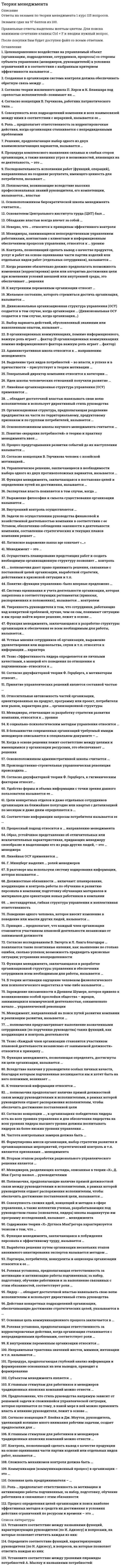     
          Описание
          Теория менеджмента. Ответы на 132 вопроса (97 баллов). МФПУ Синергия, Московский открытый институт (МОИ)Ниже вы найдете все вопросы, которые будут в файле. Ответы в документе выделены зелёным цветом.Файл содержит 132 ответа. Для быстрого поиска ответа воспользуйтесь клавишами Ctrl+F 
          Оглавление
          1. Предположение, что стиль руководства напрямую зависит от решаемой задачи и сложившейся управленческой ситуации, которая оценивается по тому, в какой мере в ней можно применить власть и влияние руководителя, лежит в основе…·       теории жизненного цикла П. Херси и К. Бланшара·       модели И.Адизеса·       теории принятия решений В. Врума и Ф. Йеттона·       модели Ф.Фидлера 2. Процедура комплексного выявления сильных и слабых сторон организации, а также внешних угроз и возможностей, влияющих на ее деятельность, - это ...:·       математическое моделирование·       РАЕI-код·       ТQМ-менеджмент·       SWOT-анализ 3. Генеральный директор компании относится к категории ...·       специалистов·       руководителей·       исполнителей 4. По данным исследований, у менеджеров высшего звена процент рабочего времени, занятого общением, доходит до ...·       25%·       70%·       90%·       100%5. Основателем Центрального института труда (ЦИТ) был ...·       А. Гастев·       C. стрельбицкий·       В. добрынин·       В. Бехтерев 6. Процессный подход относится к ... направлению менеджмента·       современному·       классическому·       гуманитарному 7. Менеджеры, отвечающие за разработку стратегии развития компании, относятся к ... уровню·       среднему·       первичному·       высшему 8. Задачи по осуществлению руководства финансовой и хозяйственной деятельностью компании в соответствии с ее Уставом, обеспечению соблюдения законности в деятельности компании, составлению стратегических и текущих планов компании решает ...·       менеджер по персоналу·       администратор·       генеральный директор·       менеджер по продажам 9. Согласно двухфакторной теории Ф. Герцберга, к мотиваторам относят ...·       возможности для роста·       степень контроля работы·       межличностные отношения с начальниками·       зарплату·       признание заслуг·       административную политику компании·       достижения  10. Согласно концепции В. Герчикова, работник патриотического типа ...·       в первую очередь хочет быть нужным своей организации·       не терпит, когда им командуют·       не стремится работать хорошо·       заинтересован лишь в деньгах·       более всего ценит результативность общего дела и признание руководством своих заслуг 11. К внутренним переменным организации относится …·       потребители·       персонал·       законы государства·       конкуренты 12. Неверно, что к материальным ресурсам относятся …·       Здания·       Сооружения·       Оборудование·       Деньги 13. Субъектом менеджмента является …·       подчиненный·       персонал организации·       руководитель 14. К невербальным сигналам относится …·       жест·       фраза·       возглас·       слово 15. Тезис «Эффективность лидера определяется не личными качествами, а манерой его поведения по отношению к подчиненным» относится к …·       поведенческому подходу к лидерству·       подходу к лидерству с позиции личных качеств·       ситуационному подходу к лидерству 16. В теории мотивации под вознаграждением в самом общем случае понимается …·       заработная плата сотрудника·       все то, что человек считает для себя ценным·       все то, чего человек хотел бы достичь·       карьерный рост 17. Процедура, предполагающая глубокий анализ информации и формирование основанных на нем выводов, приводит к формированию …·       интуитивного решения·       рационального решения·       бинарного решения·       решения, основанного на суждениях 18. Латинское выражение manus age означает «…»·       управлять·       делать руками·       мыслить·       читать 19. Выбор варианта действий, обусловленный знаниями или накопленным опытом, называют …·       рациональным решением·       интуитивным решением·       решением, основанным на суждениях·       бинарным решением  20. Полномочия, возникающие вследствие высоких профессиональных знаний руководителя, его компетенции, называются ... властью·       примера·       основанной на принуждении·       традиционной·       основанной на вознаграждении·       экспертной21. Основная цель коммуникационного процесса заключается в ...·       обеспечении понимании информации, являющейся предметом обмена, - сообщений·       сборе информации о действиях сотрудников·       обеспечении своевременного глобального контроля руководителя за деятельностью подчиненных 22. Согласно концепции Р. Блейка и Дж. Моутон, руководитель, уделяющий излишне много внимания рабочим задачам, создает предпосылки для …·       снижения текучести кадров на предприятии·       повышения производительности труда без каких-либо негативных последствий для психологического климата в коллективе·       снижения недовольства работников, что приводит к удовлетворенности работников условиями труда·       усиления недовольства работников, что приводит к конфликтам 23. Роль ... предполагает ответственность за мотивацию и активизацию работы подчиненных, за набор, подготовку, обучение работников и связанные с этим обязанности·       представителя·       распределителя ресурсов·       лидера·       ответственного за отсутствие сбоев 24. Цели конкретных отделов и даже отдельных сотрудников организации на ближайшее полугодие или квартал с детализацией по месяцам и даже дням определяются в ...·       оперативных планах·       планах проектов·       тактических планах 25. ... полномочия предусматривают выполнение назначенными сотрудниками (по поручению руководства) таких функций, как координация и контроль деятельности·       Параллельные·       Представительские ·       Общие·       Контрольно-отчетные 26. Коммуникации (коммуникационный процесс) в организации - это·       процесс планирования и контроля деятельности организации·       обмен информацией между людьми·       разветвленная сеть энерго-, газо-, водопроводов и т.п., обеспечивающая производственные процессы компании необходимыми ресурсами 27. Принятие управленческих решений является составной частью·       организации·       любой функции менеджмента ·       контроля·       планирования·       мотивации 28. Желаемое состояние, которого стремиться достичь организация, называется ...·       целью·       миссией·       будущим прогнозом развития29. Устные мнения сотрудников об организации, выражение удовлетворения или недовольства, слухи и т.п. относятся к информации ... характера·       финансового·       социально-психологического·       управленческого·       технического 30. Понятие «функции управления» было впервые предложено ...·       О А. Слоаном·       Ф. Тейлором·       А. Файолем·       О Г. Ганттом 31. Согласно теории «устранение факторов, вызывающих рост неудовлетворенности человека, не обязательно приводит к увеличению удовлетворенности, и наоборот»·       двух групп факторов Ф. Герцберга·       Д. МакКлелланда·       справедливости (равенства) Дж. С. Адамса·       иерархии потребностей А. Маслоу 32. Когда в основе решения лежит соответствие между целями и имеющимися у организации ресурсами, это обеспечивает... решения·       Реализуемость·       Адаптивность·       Своевременность33. В теории мотивации ощущение человеком физиологического или психологического недостатка в чем-либо называется ...·       Потребностью·       Сожалением·       Мотивом 34. Согласно теории жизненного цикла П. Херси и К. Бланшара под «зрелостью исполнителей» понимают их…·       возраст·       образование и опыт в отношении конкретной задачи, которую необходимо выполнить·       способность нести ответственность за свое поведение·       желание достигнуть поставленной цели·       общее образование и опыт работы по профессии 35. Основоположником административной школы управления считается…·       Анри Файоль·       Элтон Мэйо·       Абрахам Маслоу·       Фредерик Тейлор 36. Решение, предполагающее выбор одного из двух взаимоисключающих вариантов, называется…·       многовариантным·       стандартным·       бинарным·       инновационным37. Целенаправленное воздействие на управляемый объект (организацию, подразделение, сотрудников, процессы) со стороны субъекта управления (менеджеров, руководителей) в условиях ограничений и в соответствии с выбранным критерием эффективности называется ...·       координацией·       управлением·       анализом·       планированием 38. Менеджеров, разделяющих взгляды, описанные в теории «X», Д. Мак-Грегор назвал ... руководителями·       Автократическими·       Либеральными·       Бюрократичными·       Демократичными 39. Удобством периодического ознакомления с результатами отличатся ... контроль·       скрытый·       предварительный·       выборочный·       наглядный 40. Относительная автономность частей организации, ориентированных на продукт, программу или проект, потребителя или рынок, характерна для ... организационной структуры·       линейной·       линейно-функциональной·       матричной·       дивизиональной·       функциональной 41. Должностные обязанности ... включают: планирование, координацию и контроль работы по обучению и развитию персонала в компании; подготовку обучающих материалов и материалов для ориентации новых работников в компании·       менеджера по персоналу·       секретаря генерального директора компании·       менеджера проекта·       генерального директора компании·       заместителя генерального директора компании 42. Согласно концепции …, в организациях-победителях лидеры есть на всех уровнях управления и для обеспечения лидерства на всех уровнях лидеры высшего уровня должны воспитывать лидеров на более низких уровнях управления …·       ситуационного лидерства·       личностного подхода·       процессного подхода·       двигателя лидерства 43. Контроль, позволяющий сделать вывод о качестве продуктов, услуг и работ на основе оценивания части партии изделий или отдельных видов работ (отдельных сотрудников), называется …·       общим (тотальным)·       выборочным·       открытым·       функциональным 44. Менеджеры, занимающиеся непосредственным управлением работниками, контактами с клиентами и информационным обеспечением процессов управления, относятся к … уровню·       высшему·       первичному·       среднему 45. … обладает достаточной властью навязывать свою волю исполнителям и использует директивный стиль руководства·       автократ·       либерал·       демократ 46. К главным стимулам для работников и менеджеров традиционных японских компаний можно отнести …·       чувство принадлежности к коллективу·       гордость за свою фирму·       экономический фактор (деньги)·       стремительный карьерный рост 47. В организационных коммуникациях помимо информационного фактора важную роль играет … фактор·       маркетинговый·       личностный ·       финансовый·       производственный48. Действия конкретных подразделений организации, обеспечивающие достижение стратегических целей, указываются в …·       оперативных планах·       тактических планах ·       планах проектов·       стратегических планах 49. Вторым этапом разработки рационального управленческого решения является …·       диагностика проблемы·       выявление и изучение альтернативных вариантов решения·       формулировка ограничений и критериев ·       оценка вариантов 50. Г. Минцберг выделил … ролей менеджеров·       пять·       семь·       четырнадцать·       десять 51. Полномочия, подразумевающие право принимать решения, связанные с постановкой целей организации, выработкой стратегии, действиями в кризисной ситуации и т.п., называются …·       функциональными·       общими·       блокирующими·       представительскими52. Полномочия, состоящие в том, что их обладатели обязаны выразить свое отношение к решениям, принимаемым в рамках распорядительных или координационных полномочий, называются …·       общими·       представительскими·       согласительными·       линейными 53. Обладание властью всегда влечет за собой …·       безнаказанность·       неуверенность·       ответственность·       удовлетворение 54. Формулировка мисси организации, выбор стратегии развития и организационных мероприятий, стратегический контроль и т.п. являются признаками … менеджмента·       функционального·       целевого·       линейного 55. Функция менеджмента, позволяющая определять, достигнуты ли цели организации, называется …·       планированием·       координацией·       контролем·       организацией56. Совокупность всех подразделений компании и всех взаимосвязей между ними в соответствии с иерархией, называется ее …·       системой менеджмента·       технологическим циклом·       организационной структурой·       организационной культурой 57. … относится к функциональным видам менеджмента·       Менеджмент в сфере телевидения·       Управление финансами·       Управление персоналом·       Банковский менеджмент·       Менеджмент в социальной сфере·       Управление проектами·       Менеджмент в гостиничном бизнесе·       Производственный менеджмент 58. К социально-психологическим методам управления относится …·       регламентирование и нормирование всех видов деятельности·       личный пример руководителя·       создание организационной структуры управления·       моральное поощрение·       убеждение и внушение·       регулирование межличностных и межгрупповых отношений в коллективе 59. Менеджмент – это …·       наука об управлении финансовыми потоками предприятия·       совокупность методов, принципов, средств и форм управления хозяйственными организациями с целью обеспечения высокой эффективности их работы·       понятие, полностью соответствующее понятию «управление», независимо от природы и особенностей объекта управления·       понятие, являющееся синонимом понятия «бизнес» 60. Соответствие информации запросам потребителя называется ее…·       релевантностью·       доступностью·       своевременностью·       эргономичностью 61. Функция менеджмента, заключающаяся в побуждении персонала к эффективному труду, называется …·       мотивацией·       контролем·       планированием·       организацией 62. Выражение философии и смысла существования организации называется …·       миссией·       эффективностью·       менеджментом·       руководством63. Роль … предполагает ответственность за корректировочные действия, когда организация сталкивается с непредвиденными проблемами·       ответственного за отсутствие сбоев·       связующего звена·       предпринимателя·       наблюдателя 64. Система оценивания и учета деятельности организации, которая закреплена в соответствующих регламентах (приказах, распоряжениях и положениях), называется … контролем·       скрытым·       внешним·       предварительным·       открытым 65. В разговоре мы используем систему кодирования информации, которая называется …·       звукоимитацией·       языком·       азбукой Морзе·       бинарным кодом 66. Сложность механизмов контроля должна быть …·       минимальной из всех возможных·       максимальной из всех возможных при минимальных расходах на их реализацию·       соответствующей сложности управляемого объекта – организации·       максимальной из всех возможных 67. Для … ОСУ характерны: высокая квалификация менеджмента и персонала в пределах своей функциональной области; эффективное достижение функциональных целей; удобство производства малой номенклатуры товаров; слабая координация работы подразделений; медленная реакция на изменения внешней среды·       линейной·       матричной·       функциональной·       дивизиональной 68. Образ, устойчивое представление об отличительных или исключительных характеристиках, придающих менеджеру своеобразие и выделяющих его из ряда других людей, называется·       имиджем·       компетентностью·       навыком·       ролью 69. Сложность механизмов контроля должна быть …·       максимальной из всех возможных·       соответствующей сложности управляемого объекта – организации·       минимальной из всех возможных·       максимальной из всех возможных при минимальных расходах на их реализацию 70. Установите соответствие между названиями функций, характеризующих руководителя (по И. Адизесу) и вопросами, на которые позволяет ответить каждая из них:·       A. Administrating -         H. Как это нужно сделать?·       B. Entrepreneuring - F. Когда и зачем это нужно сделать?·       C. Producing - E. Что нужно сделать?·       D. Integrating - G. Кто это должен делать? 71. К числу факторов внешней среды косвенного воздействия относится …·       Акционеры·       Государственное регулирование·       Конкуренты·       Потребители·       Демография·       Поставщики 72. Мотивация – это …·       процесс побуждения себя и других работать во имя достижения личных и организационных целей·       возможность или умение получать то, в чем нуждаются люди·       понятие, которое менеджеры используют в наименовании систем оплаты труда 73. Простотой, наличием только вертикальных связей и относительной автономностью подразделений характеризуется … организационная структура·       функциональная·       матричная·       линейно-функциональная·       линейная·       дивизиональная 74. Основная цель предпринимателя – …·       управление производственными процессами·       ведение хозяйственной деятельности с целью извлечения прибыли·       эффективное управление подразделением организации 75. Управленческое решение, принимаемое на основе неосознанного ощущения его правильности, называется …·       интуитивным·       рациональным·       основанным на суждениях 76. Разделение труда в организации на компоненты по профессиональному (функциональному) признаку называется…·       вертикальным·       горизонтальным·       диагональным 77. Обратная связь в коммуникациях – это …·       мимика отправителя·       сообщения смысл сообщения·       помехи сообщению (шум, различие систем кодирования и декодирования и т.п.)·       реакция получателя, показывающая, понято или нет переданное сообщение 78. Внутренний контроль осуществляется …·       администрацией организацией·       назначенными сотрудниками организации·       собственниками организации·       представителями аудиторской фирмы·       сотрудниками уполномоченных государственных органов 79. Партнеры, потребители, конкуренты и акционеры организации относятся к ее …·       внешней среде прямого воздействия·       внешней среде косвенного воздействия·       системе планов·       внутренней среде 80. Согласно модели Портера-Лоулера достигнутые результаты зависят от …·       характерных особенностей работника·       точности и детальности составления плана деятельности работника·       приложенных работником усилий·       способностей сотрудника·       строгости системы контроля за работой сотрудников 81. Дивизиональная ОСУ создается в том случае, когда организация …·       стремится к одновременной реализации нескольких однородных проектов·       останавливается в своем развитии·       ориентирует свою деятельность на различные группы клиентов·       начинает производить разнообразные виды продукции·       выходит на новые рынки (регионы, страны) 82. Линейная ОСУ применяется …·       на нижних уровнях иерархии крупных компаний·       в организациях большого размера·       на верхних уровнях иерархии дивизиональных ОСУ·       в организациях малого бизнеса·       в бригадах и звеньях 83. Созданная в организации система контроля должна обеспечивать обратную связь между …·       моральным климатом и экономической эффективностью организации·       достигнутыми результатами и планами·       желаниями сотрудников и целями организации личными целями·       работников и желаниями руководителей 84. Процесс предугадывания развития событий до их наступления называется …·       пролонгацией·       фиксацией·       презентацией·       прогнозированием 85. Зарождение письменности в Древнем Шумере, которое привело к возникновению особой прослойки общества – жрецов, занимающихся коммерческой деятельностью, ознаменовало начало … управленческой революции·       религиозно-коммерческой·       бюрократической·       производственно-строительной·       светско-административной 86. Неверно, что … относится к принципам эффективного контроля·       своевременность·       экономичность·       соответствие целям·       субъективность·       гибкость 87. Основоположником бюрократической школы менеджмента считается …·       Макс Вебер·       Анри Файоль·       Фредерик Тейлор·       Карл Маркс 88. Согласно исследованиям В. Зигерта и Л. Ланга благодаря … появляются такие позитивные явления, как: выявление не столько ошибок, сколько успехов; возможность предвидеть кризисные ситуации; устранение неопределенности·       Планированию·       координации·       контролю·       мотивации·       директивному·       управлению89. Принцип … предполагает, что каждый член организации становится участником плановой деятельности независимо от занимаемой должности·       участия·       непрерывности·       гибкости·       единства 90. Выделение трех видов потребностей – во власти, в успехе и в причастности – присутствует в теории мотивации …·       Абрахама Маслоу·       Фредерика Герцберга·       Дэвида МакКлелланда·       Виктора Врума 91. Вследствие наличия у руководителя особых личных качеств, благодаря которым подчиненные восхищаются им и хотят быть на него похожими, возникает …·       власть примера·       экспертная власть·       власть вознаграждения·       традиционная власть 92. В большинстве современных организаций требуемый имидж менеджеров описывается в специальном документе – …·       годовом плане работы компании·       кодексе корпоративной этики·       должностной инструкции генерального директора·       индивидуальном плане работы сотрудника на месяц 93. Осуществить планирование предстоящих работ и создать необходимую организационную структуру позволяет ... контроль·       предварительный·       заключительный·       текущий 94. Когда решение обязательно должно предполагать возможность изменения (корректировки) цели или алгоритма достижения цели при изменении условий внешней или внутренней среды, это обеспечивает ... решения·       адаптивность·       реализуемость·       устойчивость·       своевременность 95. … нестандартная, гибкая структура управления и коллективная ответственность·       для японского менеджмента характерны·       для американского менеджмента характерны·       ни для американского ни для японского менеджмента ни характерны 96. Функция менеджмента, заключающаяся в разработке структуры организации и обеспечения ее всем необходимым для работы, называется…·       организацией·       планированием·       Координацией·       Мотивацией 97. Процессный подход относится к ... направлению менеджмента·       классическому·       гуманитарному·       Современному 98. Частота контрольных замеров должна быть ...·       равной количеству рабочих дней·       максимальной из всех возможных при минимальных расходах на их реализацию·       соответствующей частоте проведения совещаний топ-менеджмента·       соответствующей динамике контролируемых процессов и уровню информационной неопределенности 99. Уверенность руководителя в том, что сотрудники, работающие над конкретной проблемой, лучше, чем он сам, понимают ситуацию и им проще найти верное решение, лежит в основе ...·       построения бюрократических организационных структур·       централизации полномочий·       построения линейной организационной структуры·       делегирования полномочий 100. Экспертная власть появляется в том случае когда ...·       руководитель способен быстро и точно определить, кто из его подчиненных является экспертом в том или ином деле·       руководитель является самым высококлассным специалистом в своей сфере деятельности руководитель обладает такими личными качествами, благодаря которым его выделяют и уважают, восхищаются им, хотят быть на него похожими·       подчиненные соглашаются с указаниями руководителя, потому что признают его превосходство в знаниях и опыте 101. Процесс определения целей организации и поиск наиболее эффективных методов и средств их достижения в условиях действия ограничений по ресурсам и времени –это...·       управление·       прогнозирование·       планирование·       организация деятельности 102.Решение, принимаемое в условиях, когда заранее почти невозможно сделать предположение о каких-либо вариантах действий, а сама ситуация нова и неопределенна, называют ...·       инновационным·       бинарным·       стандартным·       многовариантным 103. ... полномочия дают право принимать решения, связанные с постановкой целей организации, выработкой стратегии, действиями в кризисной ситуации и т.п.·       Блокирующие·       Функциональные·       Общие·       Представительские 104. Поведение одного человека, которое вносит изменение в поведение или мысли других людей, называется ...·       влиянием·       принуждением·       мотивацией·       властью 105. Основоположником школы научного менеджмента считается ...·       Генри Ганп·       Мэри Паркер Фоллеп·       Анри Файоль·       Фредерик Тейлор 106. Совокупность схожих идей, концепций и методов в сфере управления, а также коллектив ученых, разрабатывающих под руководством главы (основателя, лидера) школы выдвинутую им программу исследований, называют ... менеджмента·       университетом·       академией·       научно-исследовательским институтом·       научной школой 107. Тезис «Каждый член организации становится участником плановой деятельности независимо от занимаемой должности» относится к принципу ...·       участия·       непрерывности·       гибкости·       единства 108. Полномочия, предполагающие наличие прямой должностной связи между руководителями и исполнителями, в рамках которой руководители отдают распоряжения исполнителям, чтобы обеспечить достижение поставленной цели, называются …·       согласительными·       контрольно-отчетными·       рекомендательными·       линейными 109. Одной из наиболее значительных особенностей японского менеджмента долгое время считался неписаный закон, называемый …·       стремительным карьерным ростом·       научно-техническим прогрессом поддержкой·       отечественного производителя·       пожизненным наймом работников 110. Ролевая установка, предполагающая ответственность за мотивацию и активизацию работы подчиненных; за набор, подготовку, обучение работников и за выполнение связанных с этим обязанностей, соответствует роли …·       лидера·       ответственного за отсутствие сбоев·       распределителя ресурсов·       представителя  111. Выработка решения путем организации нескольких этапов анонимного анкетирования экспертов называется методом …·       ситуационного анализа·       экспертных оценок·       мозгового штурма·       Дельфи 112. К стадиям типового процесса принятия рационального решения не относится …·       Диагностика проблемы·       Формулировка ограничений·       Интуитивные заключения·       Определение вариантов·       Оценка вариантов 113. Организационные коммуникации – это …·       процесс административного воздействия начальника на подчиненного·       потоки материальных средств, необходимых для производства конечной продукции·       процесс обмена информацией между людьми в организации·       структура организации 114. Неверно, что к тезисам теории «Х» Дугласа МакГрегора относится – …·       люди изначально не любят трудиться·       способности к творческому решению проблем часто встречаются у работников·       больше всего люди хотят защищенности·       чтобы заставить людей трудиться, необходимо использовать принуждение115. Целью школы научного управления было …·       Формирование сплоченного коллектива·       Оптимизация технологического процесса·       Совершенствование условий труда·       Правильная расстановка менеджеров  116. Неправильная трактовка значений жестов, мимики, интонации и т.п. называются …·       «информационным мусором»·       восходящими информационными потоками·       невербальными преградами·       дезинформацией 117. Понятие «иерархия потребностей» в теорию и практику менеджмента ввел …·       Абрахам Маслоу·       Виктор Врум·       Дуглас Мак-Грегор·       Фредерик Герцберг 118. Функция менеджмента, заключающаяся в постановке целей и определения путей их достижения, называется ...·       организацией·       контролем·       мотивацией·       планированием 119. К технической информации относятся ...·       технологии сборки·       приказы и распоряжения, касающиеся изменения системы оплаты труда·       отчеты об объемах продаж·       схемы изделий и оборудования·       стандарты, определяющие параметры и качество продукции 120. Менеджмент, направленный на поиск путей развития компании и реализацию развития, называется …·       финансовым·       производственным·       операционным·       стратегическим 121. Методы прямого воздействия, носящие директивный (руководящий), обязательный характер, относятся к … методам управления·       экономическим·       социально-психологическим·       организационно-распорядительным 122. Тезис «Эффективность руководителя зависит от черт его характера, внешности, знаний и т.п.» относится к ...·       ситуационному подходу к лидерству·       подходу к лидерству с позиции личных качеств·       поведенческому подходу к лидерству 123. Объектом менеджмента является ...·       менеджер·       руководитель·       подчиненный 124. Управленческое решение, принимаемое на основе изучения предшествующего опыта, называется ...·       основанным на суждениях·       безальтернативным·       интуитивным·       рациональным 125. Тезис «Способы руководства должны выбираться исходя их особенностей конкретной ситуации» относится к ...·       подходу к лидерству с позиции личных качеств·       ситyационному подходу к лидерству·       поведенческому подходу к лидерству 126. Управленческое решение, предполагающее выбор критерия, оценку ограничений и анализ альтернатив, называется ...·       интуитивным·       рациональным·       основанным на суждениях 127. Поведенческий подход к пониманию лидерства предусматривает оценку...·       Характеристик руководителя·       Действий руководителя в отношении своих подчиненных·       Факторов, которые в настоящий момент определяют особенности управления 128. Функция менеджмента, позволяющая определять, достигнуты ли цели организации, называется ...·       планированием·       контролем·       координацией·       организацией 129. Обмен информацией между людьми называется ...·       коммуникацией·       диверсификацией·       департапаментализацией·       координацией 130. Организационная структура, предполагающая разделение предприятия на части по территориальному, продуктовому признакам и по группам потребителей, называется ...·       линейной·       дивизиональной·       функциональной·       матричной 131. Автором теории мотивации, основанной на изучении иерархии потребностей человека, является ...·       Фредерик Герцберг·       Дуглас МакГрегор·       Фредерик Тейлор·       Абрахам Маслоу 132. Управленческие решения, для которых характерна определенная повторяемость действий или шагов в процессе разработки и реализации, называют ...·       незапрограммированными·       рациональными·       нерациональными·       запрограммированными 
            
            
            Теория менеджмента (1 семестр) Синергия, МОИ💯 Теория менеджмента. (все ответы на тест Синергия / МТИ / МосАП)💯 Теория менеджмента. (все ответы на тест Синергия / МТИ / МосАП, март 2022)Теория менеджмента (МОИ и Синергия)Теория менеджмента. Ответы на 68 вопросов. МФПУ Синергия, МОИ.Теория менеджмента (очная форма) тест с ответами Синергия Теория менеджмента Синергия Теория и практика рекрутинга [Тест с ответами МФПУ Синергия] 2021г.Теория и практика рекрутинга (тест с ответами Синергия)Теория и технологии начального литературного образования (тест с ответами Синергия)Теория и технологии начального языкового образования ответы Синергия (Тесты 83/100)Теория и технологии начального языкового образования.Тест Синергия 2021гТеория и технологии физического воспитания детей дошкольного возрастаТеория коммуникаций (тест с ответами Синергия)