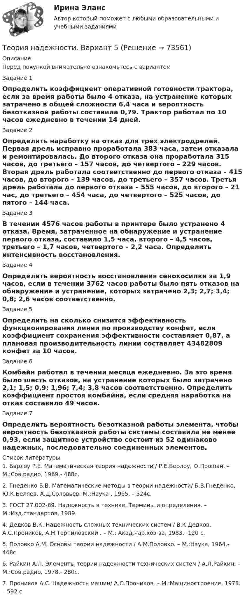      
            Описание
            Перед покупкой внимательно ознакомьтесь с вариантомЗадание 1Определить коэффициент оперативной готовности трактора, если за время работы было 4 отказа, на устранение которых затрачено в общей сложности 6,4 часа и вероятность безотказной работы составила 0,79. Трактор работал по 10 часов ежедневно в течении 14 дней.Задание 2Определить наработку на отказ для трех электродрелей. Первая дрель исправно проработала 383 часа, затем отказала и ремонтировалась. До второго отказа она проработала 315 часов, до третьего – 157 часов, до четвертого – 229 часов. Вторая дрель работала соответственно до первого отказа – 415 часов, до второго – 139 часов, до третьего – 357 часов. Третья дрель работала до первого отказа – 555 часов, до второго – 21 час, до третьего – 454 часа, до четвертого – 525 часов, до пятого – 144 часа.Задание 3В течении 4576 часов работы в принтере было устранено 4 отказа. Время, затраченное на обнаружение и устранение первого отказа, составило 1,5 часа, второго – 4,5 часов, третьего – 1,7 часов, четвертого – 2,2 часа. Определить интенсивность восстановления.Задание 4Определить вероятность восстановления сенокосилки за 1,9 часов, если в течении 3762 часов работы было пять отказов на обнаружение и устранение, которых затрачено 2,3; 2,7; 3,4; 0,8; 2,6 часов соответственно.Задание 5Определить на сколько снизится эффективность функционирования линии по производству конфет, если коэффициент сохранения эффективности составляет 0,87, а плановая производительность линии составляет 43482809 конфет за 10 часов.Задание 6Комбайн работал в течении месяца ежедневно. За это время было шесть отказов, на устранение которых было затрачено 2,1; 1,5; 0,9; 1,96; 7,4; 3,8 часов соответственно. Определить коэффициент простоя комбайна, если средняя наработка на отказ составило 49 часов.Задание 7Определить вероятность безотказной работы элемента, чтобы вероятность безотказной работы системы составила не менее 0,93, если защитное устройство состоит из 52 одинаково надежных, последовательно соединенных элементов.  
            Список литературы
            	1. Барлоу Р.Е. Математическая теория надежности / Р.Е.Берлоу, Ф.Прошан. – М.:Сов.радио, 1969.- 488с.	2. Гнеденко Б.В. Математические методы в теории надежности/ Б.В.Гнеденко, Ю.К.Беляев, А.Д.Соловьев.-М.:Наука , 1965. – 524с.	3. ГОСТ 27.002-89. Надежность в технике. Термины и определения. – М.:Изд.стандартов, 1989.	4. Дедков В.К. Надежность сложных технических систем / В.К Дедков, А.С.Проников, А.Н Терпиловский . – М.: Акад,нар.хоз-ва, 1983. -120 с.	5. Половко А.М. Основы теории надежности / А.М.Половко. – М.:Наука, 1964.- 448с.	6. Райкин А.Л. Элементы теории надежности технических систем / А.Л.Райкин. – М.:Сов.радио, 1978.- 280с.	7. Проников А.С. Надежность машин/ А.С.Проников. – М.:Мащиностроение, 1978. – 592 с.  
            
            
            Теория надежности Теория надежности. Вариант 5Теория обученияТеория обучения и воспитания (1-3 тест) ВиттеТеория обучения и воспитания (1-3 тест) ВиттеТеория общественно-экономических формацийТеория общеэкономического равновесия, представленная в коробках Эджуорта, рассматривает ситуации, совершаемые в условиях … конкуренции.   совершенной  совершенной и монополистической  совершенной и несовершенной  несовершеннойТЕОРИЯ МЕХАНИЗМОВ И МАШИН//ВОЕНМЕХТЕОРИЯ МЕХАНИЗМОВ И МАШИН//ВОЕНМЕХТЕОРИЯ МЕХАНИЗМОВ И МАШИН//ВОЕНМЕХТЕОРИЯ МЕХАНИЗМОВ И МАШИН//ВОЕНМЕХТЕОРИЯ МЕХАНИЗМОВ И МАШИН//ВОЕНМЕХТЕОРИЯ МЕХАНИЗМОВ И МАШИН//ВОЕНМЕХТЕОРИЯ МЕХАНИЗМОВ И МАШИН//ВОЕНМЕХ