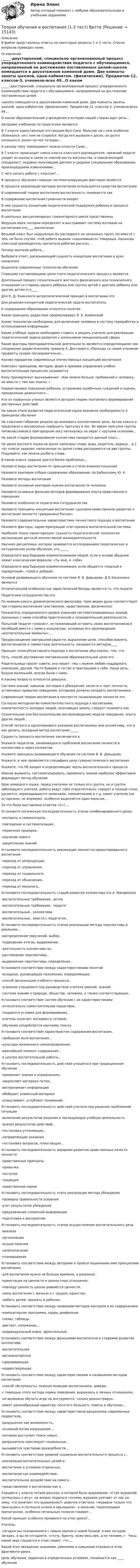      
          Описание
          В файле представлены ответы на некоторые вопросы 1 и 3 теста. Список вопросов приведен ниже. 
          Оглавление
          _____-двусторонний, специально организованный процесс упорядоченного взаимодействия педагога с обучающимися, направленный на достижение поставленных целей«школа помещается в двухэтажном каменной доме. Две комнаты заняты школой, одна-кабинетом. (физическим). Предметов-12, классов-3, учеников-всех 49…О каком образовательном учреждении в истории нашей страны идет речь…Авторами учебников по педагогике являютсяВ 7 классе единственным отстающим был Саня. Мальчик ни с кем особенно сближался, ни с кем не ссорился. Когда его вызвали к доске, он долго копошился, ронял на пол тетради…К какому типу темперамент можно отнести Саню…В 7 классе происходит смена класса классного руководителя. прежний педагог уходит из школы в связи со сменой места жительства. а новый-молодой специалист, недавно получивший диплом о среднем специальном образовании. произошедшими изменениями…С чего начать работу с классом?...В процессе обучения главным систематизирующим фактором являетсяВ процессе реализации методов воспитания используются средства воспитанияВ современной теории воспитания воспитанность понимается какВ содержание воспитания гуманности входитВ чем сущность концепции педагогической поддержки ребенка в процессе воспитанияВ школьных дисциплинарных гуманитарного цикла представленыВедущая идея, которая определяет и выстраивает систему взглядов на воспитание-это____ воспитанияВосьмой класс был недружным Он распадался на несколько групп. Но вместе с тем, не было случая, чтоб ребята выдали «нашалившего» товарища. Однажды классный руководитель прочитала ребятам рассказ…Почему молчали ребята…Выберите ответ, раскрывающий сущность концепции воспитания в духе ненасилияВыделите современные технологии обученияГлавными составляющими целостного педагогического процесса являютсяДлительный процесс сознательного жесткого физического или психического отношения со стороны одного ребенка или группы детей к другому ребенку или другим детям-это____Для К. Д. Ушинского антропологический принцип в воспитании-этоДля решения конкретной педагогической задачи воспитательК содержанию образования относятся понятияКакие принципы дидактики сформулировал Я. А. КоменскийКакие технологии необходимы для включения человека в систему переработки и использования информацииКакие учебные задачи необходимо ставить и решать учителю для реализации педагогической задачи развития у школьников эмоциональной сферыКакие факторы преподавательской деятельности являются определяющими при следовании дидактическому правилу А. Дистервега «Проходи со своим учеником предметы скорее последовательно…Какова парадигма современных отечественных концепций воспитанияКомплекс принципов, методов, форм и приемов управления учебно-воспитательным процессом называетсяКому принадлежит высказывание: «Как можно больше требований к человеку, но вместе с тем как можно..»Корректировка поведения ребенка, устранение ошибочных суждений и оценок, преодоление девиантного…Кто из названных ученых является автором теории поэтапного формирования умственных действийНа каком этапе развития педагогической науки возникла необходимость в принципах обученияНа классном собрании решили организовать коллективное дело. Актив класса и предложил в воскресенье совершить прогулку в лес. Во время прогулки группа пятиклассников в пригородном лесу наткнулась на овраг с крутыми склонами…На какой стадии формирования коллектива находится данный класс…На уроке русского языка на доске написаны слова: вода, водитель, водица… в 1 «А» классе задание: написанные на доске слова распадаются на две группы. Подумайте, как можно разбить слова..В каком классе задание дается более проблемно…Назовите виды воспитания по принципам и стилю взаимоотношенийНазовите критерии отбора содержания образования, по Бабанскому Ю. К.Назовите методы воспитанияНазовите основные критерии оценки воспитанности человекаНазовите основные функции методов формирования опыта нравственного поведенияНазовите особенности педагогики СотрудничестваНазовите принципы концепции воспитания «духовно-нравственное развитие и воспитание личности гражданина России»Назовите содержательные характеристики личностного подхода в воспитанииНазовите факторы, характеризующие этап кризиса воспитательной системыНаиболее полно характеризуют сущность педагогической технологии организации детской коллективной жизнедеятельностиНаучная дисциплина, которая занимается исследованием теоретических и методических основ обучения, это______Определите вид барьеров взаимопонимания людей, если в основе общения лежит классическая формула: «Ты мне, я -тебе»Определите вид барьеров взаимопонимания, если общается «подлый и порядочный», «злой и добрый»Основой развивающего обучения по системе В. В. Давыдова- Д Б Эльконина являютсяОтличительной особенностью эвристической беседы является то, что педагогПедагогика сотрудничества-этоПо мнению какого древнегреческого философа, трем видам души соответствует три стороны воспитания (умственное, нравственное, физическое)Показатель определенного уровня усвоения систематизированных знаний, связанных с ними способов практической и познавательной деятельности..Польский педагог-гуманист, не пожелавший оставить своих воспитанников и погибший вместе с ними в концлагере. основные его произведения: «воспитательные моменты»….Предвосхищение завтрашней радости, выражение цели, способов вовлечь воспитанников в совместную деятельность, называется методом____Принцип полисубъективного подхода в воспитании обусловлен, тем, чтоПуть, способ достижения поставленной образовательной цели-этоРодительница просит совета, она пишет: «мы с мужем любим поддержать компанию, друзей. Часто бываем в гостях и приглашаем к себе. Наша дочь, будучи маленькой, всегда была с нами..К какому возрасту относится девушка..Система знаний, навыков, взглядов и убеждений, качеств и черт личности, устойчивых привычек поведения, которыми должны овладеть воспитанники…Современная теория воспитания в контексте социализации личности этоСогласно методологии компетентностного подхода к воспитанию, компетентность молодых людей, окончивших школу, следует понимать какСознательное или бессознательное воспроизведение модели поведения, опыта других людей..Способ четкого и однопланового указания воспитаннику или коллективу, что и как делать, исходный метод воспитания-_____Сущность процесса воспитания заключается вУкажите педагогов, занимающихся проблемой воспитания личности в коллективе и через коллективУкажите принципы развивающего обучения по системе В. В. ДавыдоваУкажите, в чем проявляется специфика цели гуманистического воспитанияУкажите, что НЕ входит в определяющие черты воспитательного процессаУмение выявлять, систематизировать, применять знания наиболее эффективно формирует метод обученияУрок немецкого языка. перед учителем не только его группа, но и группа заболевшего учителя. ребята ведут себя отвратительно: говорят в полный голос, ругаются, перекидываются записками, самолетиками и т д, хамят учителю (но осторожно, не впрямую). особенно выделяется один мальчик…За что была выставлена отметка «2»?....Установите логическую последовательность этапов комбинированного урока-контроль и самоконтроль..-повторение и систематизация..-первичная проверка..-изучение нового-закрепление знанийУстановите последовательность реализации личностно-ориентированного воспитания-переход от репродукции..-переход от управления..-переход от социального..-переход от объяснения..-переход от монолога..Установите последовательность стадий развития коллектива (по А. Макаренко)-воспитательные требования.. актив-воспитательные требования.. педагог-воспитательные.. коллектива-воспитательные.. вместе с педагогом..Установите последовательность этапов реализации метода перспективы в реальном…-распределение поручений, выбор..-подведение итогов, выдвижение..-деятельность коллектива по..-расчленение перспективы..-выдвижение перспективы, определение..Установите соответствие между характеристиками понятий-исходное, руководящее положение, определяющее..-способ организации учебного процесса..-усвоение учащимися под руководством учителя умений, знаний..-система знаний о природе, обществе, человеке, а также соответствующих..Установите соответствие систем обучения с их характеристиками-относительно самостоятельное пошаговое..-создаются условия для формирования..-учитель излагает материал в готовом..-обучение уподобляется научному поискуУстановите соответствие характеристик содержания воспитания..-свободная воля воспитания…-культура жизненного самоопределения..-важнейший элемент содержания..-в центре воспитательной работы..Установить последовательность действий учащегося при традиционном обучении-применяет знания в упражнениях..-закрепляет материал путем..-воспринимает информацию-обобщает усвоенный материал-осмысливает, углубляет понимание..Установить последовательность действий учителя при решении проблемной ситуации-включение результатов решения в последующую учебную деятельность-анализ результатов действий..-постановка уточняющих..-направляющие указания-постановка вопросов, помогающих…Установить последовательность иерархии развития нравственных качеств личности-нравственные принципы-привычка-поступок-традиция-нравственная нормаУстановить последовательность этапа реализации метода убеждения-проверка правильности усвоения-учет результатов убеждения-предъявление словесной информации-подготовка к восприятиюУстановить последовательность этапов осуществления воспитательного дела-анализа-организации-осуществления-целеполагания-планированияУстановить соответствие между авторами и провозглашенными ими принципами воспитания-для воспитания нужно не больше времени, а разумное..-ориентация на ценности и ценностные отношения..-повсюду ценность школы равняется ценности..-связь воспитания с жизнью и с трудом, единство..-любить детей, прожить в ребенке..Установить соответствие между названием методов контроля и их содержанием-компьютерная программа, кадры диафильма-схемы, таблицы..-диктант, изложение…-индивидуальный опрос, фронтальный..Установить соответствие между функциями воспитателя и стадиями развития коллектива-воспитательная-организаторская-сдерживающая-корректирующаяУстановить соответствие между характеристиками и названиями методов воспитания-способ «Встряхнуть» ложную позицию воспитанника, доведя..-с помощью этого метода нормы поведения, выражаясь в личных отношениях..-не возможно обучить игре на инструменте, только демонстрируя..-имеет разнообразный характер: посетить больного, помочь в обучении…Установить соответствие между характеристикой вандализма современных подростков..-разрушение как возможность..-основной мотив разрушения-…-мотивом выступает поиск новых..-разрушитель преследует социальные..-вызывается чувствами враждебности…Установить соответствие уровней социально-воспитательного процесса с..-реализация воспитательных целей и..-воспитание в условиях отдельных..-воспитание как взаимодействие..-воспитательное воздействие на самого..-представление о воспитании как о..Учащиеся 1 класса читали рассказ, в котором было выражение: «Стая журавлей потянулась к югу». на вопрос педагога «почему журавли улетают от нас на зиму, что означает это выражение?» девочка ответила: «журавли только что проснулись и потянули ножки и крылышки». а мальчик, пересказывая прочитанное, особенно печальным голосом говорит…Какой принцип особенно проявился на этом уроке?...Учитель:-сегодня мы познакомимся с новым звуком и новой буквой. я вам загадаю загадку, а вы ее отгадаете. «стучу, бренчу, хожу весь век, а не человек.» - Часы. какой звук слышится в этом слове?- «Ч»….Какой этап овладения знаниями, умениями и навыками отражен в этом фрагменте урокаЦель обучения, заданная в определенных условиях, понимается как ____ обучения 
            
            
            Теория обученияТеория обучения и воспитания (1-3 тест) ВиттеТеория обучения и воспитания (1-3 тест) ВиттеТеория общественно-экономических формацийТеория общеэкономического равновесия, представленная в коробках Эджуорта, рассматривает ситуации, совершаемые в условиях … конкуренции.   совершенной  совершенной и монополистической  совершенной и несовершенной  несовершеннойТеория организацииТеория организации и организационное поведение_МТЕОРИЯ МЕХАНИЗМОВ И МАШИН//ВОЕНМЕХТЕОРИЯ МЕХАНИЗМОВ И МАШИН//ВОЕНМЕХТЕОРИЯ МЕХАНИЗМОВ И МАШИН//ВОЕНМЕХТЕОРИЯ МЕХАНИЗМОВ И МАШИН//ВОЕНМЕХТЕОРИЯ МЕХАНИЗМОВ И МАШИН//ВОЕНМЕХТЕОРИЯ МЕХАНИЗМОВ И МАШИН//ВОЕНМЕХТеория надежности 