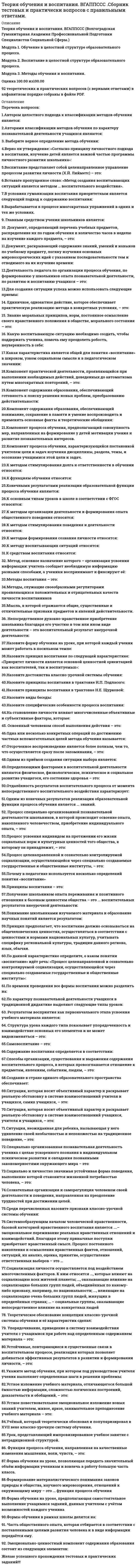    
          Описание
          83  вопроса с ответамиСдано на 90 баллов из 100 Отлично*** ВАЖНО так как вопросов много оценка при сдаче может ваьироваться от 83 до 93 баллов Год сдачи - 2018- 2020.После покупки Вы получите файл с ответами на вопросы которые указаны ниже:***(Если нужна помощь с другими предметами или сдачей тестов онлайн, пишите в личные сообщения) 
          Оглавление
          1. … разработал теорию развития, в которой одно из положений содержит представление о зоне ближайшего развития *Л. С. Выготский*К. Д. Ушинский*Н. И. Пирогов*А. Н. Леонтьев2. Педагогическое … – это взаимосвязанный процесс обмена воздействиями между его участниками, ведущий к формированию и развитию познавательной деятельности *сотрудничество*общение*взаимодействие3… обучения – это способ взаимосвязанной и взаимообусловленной деятельности педагога и обучаемых, направленной на реализацию цели и задач обучения *Метод*Прием*Тип*Средство4. Согласно определению И. Ката, … – это то, что отличает человека от животного и социального мира, дает возможность проявляться человеку как свободному, независимому существу *личность*индивид*индивидуум*индивидуальность5. Неверно, что в рамках наиболее распространенной модели развития отношений между личностью и коллективом личность … *и коллектив находятся в оптимальных отношенияхподчиняется коллективу*отвергает коллектив*подчиняет себе коллектив6. Исторически сложилось две системы построения учебных программ: линейная и … *дискретная*концентрическая*блоковая7. Теория … образования обосновывает целесообразность изучения учащимся как можно большего объема знаний, прежде всего необходимых для жизни и труда *материального*формального*гуманитарного*развивающего8. Педагогическое взаимодействие имеет две стороны: функционально-ролевую и … *личностную*социальную*мотивационную*информационную9. Педагогическая … учителя – это его сознательное стремление, решение изменить наличное состояние учебной группы (степень обученности, воспитанности и развитости учащихся) 10. Деятельность человека с целью изменения своей личности, образованности, культуры и своего общего развития – это … *самообучение*самосовершенствование*самовоспитание*саморазвитие11. Неверно, что самовоспитание как процесс работы над собой включает такой этап, как … *мотивационный*рефлексивный*поисковый*информационный12. … деятельность – это сложное, системное образование, характеризующееся такими компонентами, как цели, мотивы, учебные действия, действия самоконтроля и самооценки *Воспитательная*Педагогическая*Учебная13. Процесс, в котором постепенное накопление количественных изменений приводит к качественным, – это … *образование*воспитание*развитие*обучение14. … одним из первых поставил вопрос о природосообразности воспитания и указал на огромную роль в нем труда *Аристотель*Демокрит*Платон15. … педагогическое событие – это событие, которое может произойти или не произойти и для которого существует определенная возможность наступления при определенных условиях *Вероятностное*Случайное*Закономерное16. … – это целенаправленный процесс взаимодействия педагогов и учащихся, направленный на передачу и усвоение знаний, формирование умений и навыков, личностных свойств и способностей *Обучение*Воспитание*Развитие*Образование17. … – это целенаправленный, системно организованный процесс, реализуемый педагогами и ориентированный на освоение личностью норм и правил поведения, принятых в обществе *Обучение*Воспитание*Образование*Развитие18. … деятельность – это взаимосвязь, система и последовательность действий учителя, направленных на достижение воспитательных целей через решение длинного ряд образовательных задач *Педагогическая*Воспитательная*Образовательная*Развивающая19. … обучения – это исторически сложившаяся, устойчивая система организации педагогического процесса, которой свойственны систематичность и целостность, постоянный состав участников *Форма*Концепции*Методы20. Государственный образовательный … – это документ, который определяет минимальные границы знаний и умений, необходимых в различных областях профессиональной деятельности ответ 21. Установите соответствие между позицией поведения в коллективе и характеристикой поведения ученика:A. подчинениеB. активное противопоставлениеC. руководствоD. ученик как член общества и член коллектива вынужден принимать правила и нормы взаимоотношений, свойственные тому или иному коллективуE. ученик занимает активную позицию и не только высказывает свою точку зрения, противоположную мнению большинства, но и отстаивает ее перед коллективомF. ученик является членом актива и периодически выполняет руководящие функции22. Неверно, что к основным андрагогическим принципам обучения можно отнести принцип … *элективности обучения*природосообразности*опоры на жизненный опыт обучающегося*кооперативной деятельности23. Неверно, что типология уроков по цели организации занятий М. И. Махмутова включает такой тип в урока, как … *урок изучения нового материала*комбинированный урок*урок контроля и коррекции знаний, умений и навыков*урок-беседа24. … – это процесс, направленный на определенные изменения в человеке (появление физических и личностных новообразований) и ведущий к завершенному результату *Развитие*Самовоспитание*Саморазвитие*Формирование25. Неверно, что к принципам обучения в системе целостного педагогического процесса можно отнести … *научность и доступность*единство сознания и поведения*преемственность и систематичность*сознательность и активность учащихся26. Неверно, что к методам обучения, классифицированным по источнику знаний, относятся такие методы, как … *словесные*наглядные*практические*исследовательские27. … считал, что целью воспитания является формирование добродетельного человека, уважающего существующий порядок и подчиняющегося ему *Ж. Ж. Руссо*Я. А. Коменский*И. Ф. Гербарт*Г. Песталоцци28. Целенаправленный и организованный процесс, приводящий к развитию системы личностных качеств и личности в целом, называется … *воспитанием*обучением*развитием*образованием29. … подход предполагает, что деятельность как преобразование людьми окружающей действительности служит основой, средством и решающим условием развития личности*Аксиологический*Деятельностный*Личностный*Системного30. … – это метод воспитания, развивающий необходимые качества, приучающий к положительным поступкам *Приучение*Поручение*Упражнение31. Понятие «учебная деятельность» введено на основе теории ведущей деятельности, созданной … *Л. С. Выготским*К. Д. Ушинским*А. Н. Леонтьевым*Н. И. Пироговым32. На уровне … развития ребенок самостоятельно действует, оперируя знаниями и умениями *ближайшего*актуального*перспективного33. Педагогическая … – это упорядоченная система целей, содержания и форм, методов средств педагогической деятельности 34. Ученический коллектив – это коллектив …, поскольку в нем происходит накопление детьми позитивного социального опыта в различных сферах жизнедеятельности *воспитательный*обучающий*развивающий*образовательный35. По мнению …, главная задача педагога – «помочь человеку обнаружить в себе то, что в нем уже заложено» *Ш. А. Амонашвили*А. Маслоу*Г. Песталоцци*И. Ф. Гербарт36. … – это метод систематического и последовательного обсуждения знаний, предполагающий участие обеих сторон: воспитателя и воспитанников *Увещевание*Диспут*Разъяснение*Этическая беседа37. Определенная динамика активности учителя, учащихся и коллектива по решению учебных задач, стимулирующая различные актуальные состояния школьников, – это… 38. Цели урока, процесса обучения должны быть максимально … *конкретными и диагностируемыми*простыми и долгосрочными*краткосрочными с количественными показателями*сложными, разбивающимися в свою очередь на подцели39. Ученик, являющийся объектом педагогических воздействий, характеризующийся исполнительностью и отсутствием способностей самостоятельно определять цели учебной деятельности, – это … *учащийся*обучаемый*обучающийся40. Истинно гуманное воспитание, основанное на уважении к личности ребенка, учете его природных задатков и устремлений, отстаивал в своих трудах … *Ж. Ж. Руссо*Г. Песталоцци*И. Ф. Гербарт*Я. А. Коменский41. Педагогические системы относятся к такому виду систем, как … *стохастические*статические*динамические*детерминированные42. Понятие «…» отражает общественное начало в человеке, его принадлежность к социальному миру *индивидуум*личность*индивиуальность*индивид43. Согласно исследованиям Л. С. Выготского, уровень … развития – это новообразования в психике, свидетельствующие об усвоении новых способов деятельности *ближайшего*актуального*перспективного44. … – это несоответствие, которое возникает в жизни человека, когда обстоятельства жизни требуют от него действий, поступков, умений, знаний, а он не может сразу овладеть жизненной ситуацией *Противоречие*Разногласие*Контрадикция45. … – это знание о целях, сущности, содержании, структуре обучения, выраженное в форме, позволяющей использовать их в качестве регулятивных норм практики *Принцип*Метод*Требование46. Педагогический … – это те изменения в обученности, развитии и воспитанности учащихся, которых удалось достичь в процессе обучения *процесс*результат*коэффициент47. … – это метод воспитания, направленный на удовлетворение естественной потребности ребенка к соперничеству, лидерству, сравнению себя с другими СоревнованиеПоощрениеПоручение48. … – это обучение в состоянии расслабления, освобождения от сковывающих условностей, от боязни дать неверный ответ, заслужить низкую оценку *Релаксопедия*Суггестопедия*Гипнопедия49. Показателем проблемности урока является наличие в его структуре этапов … *самостоятельной работы*анализа учебного материала*поисковой деятельности50. Термин «воспитание» был введен в науку русским просветителем середины XVIII в. … *С. Т. Шацким*К. Д. Ушинским*И. И. Бецким51. Неверно, что процесс вхождения личности в социум (по А. В. Петровскому) содержит такую фазу, как … личности в коллективе*адаптация*интериоризация*индивидуализация*интеграция52. … целостного педагогического процесса – это система исходных требований и правил, выполнение которых обеспечивает достижение основных целей школы *Методы*Принципы*Движущие силы53. Понятием «…» обозначается человек как продукт филогенетического и онтогенетического развития, носитель индивидуально своеобразных черт *индивидуум*индивид*личность*индивидуальность54. Установите соответствие между целями и участниками учебной деятельности: A. преподавательB. учащийсяC. коллективD. организация познания природы, общества и культуры и овладения необходимыми умениями и навыкамиE. развитие интеллектуальной, мотивационной и других сфер индивидуальностиF. формирование личностных качеств и навыков общения55. … учебные программы, которые утверждаются Министерством образования Российской Федерации, раскрывают ведущие положения науки, практики, искусства и носят рекомендательный характер *Типовые*Федеральные*Базовые*Региональные56. Приверженцем свободного воспитания в России являлся … *Л. Н. Толстой*А. С. Макаренко*Л. С. Выготский*К. Д. Ушинский57. Неверно, что в состав целостного педагогического процесса В. С. Ильин включил … *исходное состояние*цели преобразования*педагогические средства*задачи преобразования58. Частная дидактика, содержащая в себе особенности теории обучения конкретному предмету, называется … *методикой*педагогикой*андрагогикой59. Общие проявления упорядоченности развития и объективно существующие связи между педагогическими явлениями и процессами называются … развития *Принципами*закономерностями*движущими силами60. … – это понятие, включающее в себя весь процесс становления человека как социального существа *Воспитание*Развитие*Воспитание*Образование61. Неверно, что структура традиционного урока включает такой элемент, как … опрособъяснение*повторение*закрепление62. По определению Ж. Пиаже, … – это процесс адаптации к социальной среде, состоящий в том, чтобы ребенок, достигнув определенного уровня развития, становится способным к сотрудничеству с другими людьми *приспособление*социализация*аккомодация63. … – это деятельность субъекта по созданию себя, своего «Я», включающая любую активность субъекта, приводящую к прогрессивным изменениям психических и физических функций *Развитие*Саморазвитие*Самовоспитание*Формирование64. Установите соответствиеA. Четвертый уровень развития группы (группа-автономия)B. Пятый уровень развития группы (группа-корпорация)C. Шестом уровень развития (группа-коллектив)D. Первый уровень развитие группы (группа-конгломерат)E. Второй уровень развития группы (группа-ассоциация)F. Третий уровень развития группы (группа-кооперация)G. сложилась успешно действующая организационная структура: высокий уровень групповой подготовленности и сотрудничества: общение носит деловой характерH. высокое внутреннее единство по всем подструктурам и общим качествам, кроме интергрупповой активностиI. действуют межгрупповое общение и взаимодействие. группа становится органичной частью более широкой общностиJ. объединение ранее не знакомых детей, у которых нет обшей цели либо цель приписывается извнеK.группа выступает как первичный коллектив, в которой цели каждой личности проектируются заданиемL. гиперавтономизация, цели замкнуты внутри себя, ярко выражен .групповой эгоизм.65. Базисный учебный … – это комплекс нормативов, на основе которых разрабатываются типовые учебные планы66. Противоречия, возникающие в процессе обучения между требованиями или задачами и уровнем развития у учащегося сфер индивидуальности, выступают основной движущей силой его … развитиявоспитанияобучения67. … – это коллективная форма обучения, которой присущи постоянный состав учащихся, определенные рамки занятий, жесткая регламентация учебной работы над одним и тем же для всех учебным материалом68. Неверно, что к числу основных категорий педагогики можно отнести …индивидуальность и личностьвоспитание и самовоспитаниемотивацию и общениеформирование и развитие69. … структура ученического коллектива представляет собой дифференцированное единство разнотипных первичных коллективов, которая задается извне педагогами НеформальнаяПервичнаяВнешняяФормальная70. Неверно, что категориями теории обучения являются … *процесс обучения и содержание обучения*педагогическая система и результаты обучения*закономерности и принципы обучения*метод, прием и средство обучения71. Неверно, что к законам обучения, получившим признание научно-педагогической общественности, можно отнести закон … *развивающего и воспитывающего влияния обучения на учащихся*единства и непротиворечивости действий учебного заведения и образа жизни учащихся *взаимосвязи и взаимообусловленности индивидуальной, групповой и коллективной учебной деятельности*целостности и единства педагогического процесса72. … ситуация – это такая ситуация, в которой требуется проявление личностных функций, когда требуется искать смысл, построить образ и модель своей жизни, выбрать творческий вариант решения проблемы *Практико-ориентированная*Личностно-ориентированная*Практико-развивающая73. Неверно, что для проектирования и организации целостного процесса обучения учителю необходимо овладеть … *диагностическими умениями*педагогическим целеполаганием*организаторскими умениями*педагогической наблюдательность74. Великий русский педагог … обосновал антропологическую концепцию воспитания, в которой доказал, что воспитание человека возможно только с учетом знаний о нем, накопленных всеми науками К. Д. УшинскийП. Ф. КаптеревБ. Т. ЛихачевВ. А. Сухомлинский75. … – это философская категория, отражающая процессы воздействия различных объектов друг на друга, их взаимную обусловленность, изменение состояния, взаимопереход, а также порождение одним объектом другого Взаимодействие Воздействие Взаимовоздействие76. Воспитательная … – это специально организуемая педагогическая деятельность, охватывающая внеучебное время и направленная на формирование у воспитанников определенных качеств личности77.Основной формой организации учебного процесса в школе является78. Неверно, что к приемам воспитания, связанным с организацией деятельности и общения детей в классе, можно отнести такой прием, как … * «коррекция позиции» * «эстафета» * «ролевая маска» * «общее мнение»79.В ученическом коллективе можно выделить две структуры: формальную и … *неформальную *базисную *внешнюю80. … считал, что урок – это вариативная форма организации целенаправленного взаимодействия определенного состава учителей и учащихся, систематически применяемая для коллективного и индивидуального решения задач обучения, развития и воспитания *М. И. Махмутов *Л. С. Выготский *К. Д. Ушинский *А. Н. Леонтьев81. Неверно, что классификация методов воспитания по характеру воздействия на личность воспитанника включает такой метод, как … *убеждение *упражнение*поощрение *самовоспитание82. … – это условие, выполнение которого обеспечивает реализацию принципа Метод Правило Требование83. … обучения – это составная часть метода, которая ведет к достижению частных задач Прием Тип Средство 
          Список литературы
          1 Важно!. Информация по изучению курса 2 Тема 1. Образовательный процесс 3 Тема 2. Общее понятие о теории обучения 4 Тема З. Содержание образования 5 Тема 4. Методы и формы обучения. Урок как основная форма обучения. Средства обучения6 Тема 5. Сущность воспитания и его место в целостной структуре образовательного процесса 7 Тема 6. Базовые теории воспитания и развития личности 8 Тема 7. Система форм, методов и средств воспитания 9 Тема 8. Педагогическое взаимодействие в воспитании. Стили педагогического отношения 10 Тема 9. Коллектив как объект и субъект воспитания 
            
            
            Теория обучения и воспитания (тест с ответами Синергия)Теория обучения и воспитания (тесты) ВиттеТеория организации и организационное поведение МОИ/СИНЕРГИЯТеория организации и организационное поведение (ответы на тест Синергия / МТИ / МосАП)Теория организации и организационное поведение (Ответы тест Синергия)Теория организации и организационное поведение.Тест Синергия 2020Теория организации и организационное поведение (тест с ответами Синергия)Теория менеджмента Синергия Теория Менеджмента СИНЕРГИЯ МОИ 2021 АКТУАЛЬНЫЙ 90 вопросовТеория менеджмента.Тест Синергия 2020гТеория менеджмента тест с ответамиТеория менеджмента (тест с ответами Синергия)Теория менеджмента (тест с ответами Синергия) Теория механизмов и машин.Итоговый тест Росдистант ТГУ