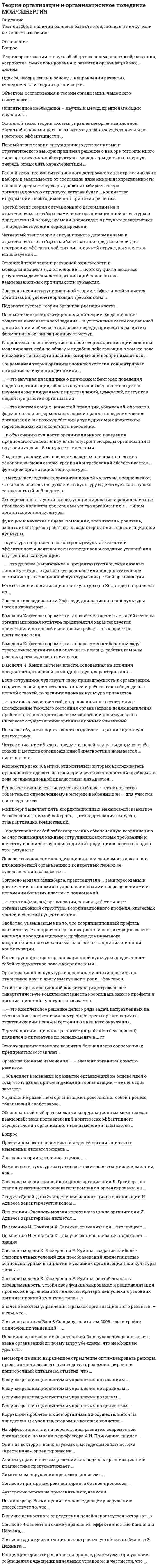      
          Описание
          Теория организации и организационное поведение_МТема 1. Современная парадигма теории организацииТема 2. Организационное поведение и организационная культураТема 3. Основы организационной диагностики и организационного проектированияТема 4. Организационные изменения как условие организационного развития╌╌╌╌╌╌╌╌╌╌правильные ответы на 48 вопросов, которые встречаются в тесте по данному предметурезультат 100 баллов из 100вопросы отсортированы в лексикографическом порядке, можно пользоваться поиском (Ctrl+F) 
          Оглавление
          … — комплекс мероприятий, направленных на всестороннее исследование текущего состояния организации в целях выявления проблем, патологий, а также возможностей и преимуществ в интересах осуществления организационных изменений.Тип ответа: Одиночный выборОрганизационная диагностикаОрганизационная культураОрганизационное поведениеОрганизационное развитие… — это долевое (выраженное в процентах) соотношение базовых типов культуры, отражающее реальное или предпочтительное состояние организационной культуры конкретной организации.Тип ответа: Одиночный выборМодель конкурирующих ценностейСистема функций организационной культурыПрофиль организационной культурыНабор кодов, предписывающих человеку определенное поведение… — это комплексное решение целого ряда задач, направленных на обеспечение соответствия внутренней среды организации ее стратегическим целям и состоянию внешнего окружения.Тип ответа: Одиночный выборОрганизационное проектированиеОрганизационная диагностикаТеория организации и организационное поведениеИмитационная компьютерная модель организации… — это научная дисциплина о причинах и факторах поведения людей в организации, область научных исследований с целью изучения индивидуальных представлений, ценностей, поступков людей при работе в организации.Тип ответа: Одиночный выборТеория организацииОрганизационное поведениеОрганизационная культураПсихология поведения (бихевиоризм)… — это система общих ценностей, традиций, убеждений, символов, формальных и неформальных норм и правил поведения членов организации, их взаимодействия друг с другом и окружением, передающихся из поколения в поколение.Тип ответа: Одиночный выборОрганизационная культураОрганизационное поведениеОрганизационная системаСистема управления предприятием… — это тип (модель) организации, зависящий от типа ее организационной структуры, координационного профиля, ключевых частей и условий существования.Тип ответа: Одиночный выборОрганизационная культураОрганизационно-правовая формаОрганизационная конфигурацияКоординационно-культурный профиль… к объяснению сущности организационного поведения предполагает анализ и изучение внутренней среды организации и внутренних связей между ее элементами.Тип ответа: Одиночный выборМакроподходСистемный подходМикроподходСитуационный подход… культура направлена на контроль результативности и эффективности деятельности сотрудников и создание условий для внутренней конкуренции.Тип ответа: Одиночный выборКлановаяАдхократическаяРыночнаяИерархическая… методы исследования организационной культуры предполагают, что исследователь погружается в культуру и действует как глубоко сопричастный наблюдатель.Тип ответа: Одиночный выборХолистическиеМетафорическиеКоличественныеКачественные… объясняет изменение и развитие организаций на основе идеи о том, что главная причина движения организации — ее цель или замысел.Тип ответа: Одиночный выборТелеологическая теорияТеория жизненного циклаДиалектическая теорияТеория эволюции… представляет собой заблаговременно обеспеченную координацию за счет понимания каждым сотрудником итоговых требований к качеству и количеству производимой продукции и своего вклада в этот результатТип ответа: Одиночный выборВзаимное согласованиеПрямой контрольСтандартизация выпускаСтандартизация компетенцийВ модели Хофстеде параметр «…» подразумевает баланс между стремлением организации оказывать помощь работникам или решать производственные задачи.Тип ответа: Одиночный выборКонтрольСтепень самоидентификации работника со своей организациейДоступностьФилософия управленияВ модели Хофстеде параметр «…» позволяет оценить, в какой степени организационная культура предприятия характеризуется ориентацией на способ выполнения работы, а в какой — на достижение цели.Тип ответа: Одиночный выборОрганизационная результативностьОриентация на потребителяСтепень принятия работниками лидерского стиля руководителейФокусВ модели Ч. Хэнди система власти, основанная на влиянии специалиста, эталона и командного духа, характерна для …Тип ответа: Одиночный выборкультуры власти (Зевса)ролевой культуры (Аполлона)культуры задачи (Афины)культуры личности (Диониса)Второй тезис неоинституциональной теории: организации склонны моделировать себя по образу и подобию действующих в том же поле и похожих на них организаций, которые они воспринимают как …Тип ответа: Одиночный выборугрозу собственному существованиюнаиболее динамичныеменее зависимые от других организаций и государстваболее легитимные или успешныеДолевое соотношение координационных механизмов, характерное для конкретной организации в конкретный период ее существования называется …Тип ответа: Одиночный выборпрофилем организационной культурыкоординационным профилеморганизационной структуройкоординационно-культурным профилемЕсли сотрудники чувствуют свою принадлежность к организации, гордятся своей причастностью к ней и работают на общее дело с полной отдачей, то организационная культура признается …Тип ответа: Одиночный выборсильнойединойсоответствующей стратегической цели организацииустойчивойИдеи М. Вебера легли в основу … направления развития менеджмента и теории организации.Тип ответа: Одиночный выборсоциокультурногоэмпирическогобюрократическогосистемногоКарта групп факторов организационной культуры представляет собой координатное поле с координатами …Тип ответа: Одиночный выборединство / релевантностьединство / консолидированностьрелевантность / эксплицитностьрепрезентативность / имплицитностьЛонгитюдное наблюдение — научный метод, предполагающий изучение …Тип ответа: Одиночный выбордвух или более организаций в процессе изменения их организационно-правовых формодной организации в процессе изменения ее организационно-правовой формыорганизации в течение периода времени, за который не происходит никаких изменений ее значимых признаковорганизации в течение длительного времени, за которое существенным образом меняются ее значимые признакиМинцберг выделяет пять координационных механизмов: взаимное согласование, прямой контроль, …, стандартизация выпуска, стандартизация компетенций.Тип ответа: Одиночный выборкосвенный контрольстандартизация управленческих компетенцийстандартная координациястандартизация рабочих процессовМножество всех объектов, относительно которых исследователь предполагает сделать выводы при изучении конкретной проблемы в ходе организационной диагностики, называется …Тип ответа: Одиночный выборпрофилем организационной культурывыборочной совокупностьюкоординационно-культурным профилемгенеральной совокупностьюМужественная организационная культура (по Хофстеде) направлена на …Тип ответа: Одиночный выборсоциальное равновесиенезависимость и реализацию плановзаботу о моральном духеготовность прийти на помощьОбоснованный выбор возможных координационных механизмов взаимодействия подразделений в интересах эффективного осуществления организационных изменений называется …Тип ответа: Одиночный выборстратегической концентрациейоперативной интеграциейрепрезентативной выборкойспонтанной координациейОбъектом исследования в теории организации чаще всего выступают: …Тип ответа: Одиночный выборпсихология индивида или психология группыодна конкретная организация или совокупность (группа) организацийодин или несколько бизнес-процессов в организацииматематические модели построения и функционирования организацийОрганизационная культура и координационный профиль по отношению друг к другу выступают в роли … факторов.Тип ответа: Одиночный выборнезависимых друг от другаабсолютно идентичныхвзаимопротивоположныхвзаимодополняющихОрганизационные изменения — … элемент организационного развития.Тип ответа: Одиночный выборкрайне редкийраспространенный, но нежелательныйжелательный, но не обязательныйнеобходимыйОсновной тезис теории ресурсной зависимости и межорганизационных отношений: … поэтому фактически все результаты деятельности организаций основаны на взаимозависимых причинах или субъектах.Тип ответа: Одиночный выборвсе организации являются самостоятельными хозяйствующими субъектамимногие организации стремятся контролировать другие организациинекоторые организации взаимодействуют с другими организациямине существует организаций, которые могут непосредственно влиять на деятельность других организацийОсновной тезис теории систем: управление организационной системой в целом или ее элементами должно осуществляться по критерию эффективности …Тип ответа: Одиночный выбортолько тех ее элементов (подразделений), которые на данном этапе развития организации являются центрами прибыливсей системы, с учетом ее взаимодействия с ее внешней средойотдельных элементов (подразделений) организации, которые требуют повышения результативности и эффективности работывнешней среды организации, с учетом ее системных свойствОснову организационного развития большинства современных предприятий составляет …Тип ответа: Одиночный выборстратегическое управление.оперативное управление.управление прибылью.стратегия сокращения издержек.Первый тезис неоинституциональной теории: модернизация общества вызывает преобладание … и усложнение сетей социальной организации и обмена, что, в свою очередь, приводит к развитию формальных организационных структур.Тип ответа: Одиночный выборрационализированных институциональных элементоворганизационных популяций, характеризующихся высокой плотностьюбюрократических организационных структурсовременных информационных технологийПервый тезис теории ситуационного детерминизма и стратегического выбора: принимая решение о выборе того или иного типа организационной структуры, менеджеры должны в первую очередь осмыслить характеристики …Тип ответа: Одиночный выборвнутренней среды своей организациивнешней среды своей организациисистемы мотивации персонала в организациипроизводимой продукцииПо масштабу, или широте охвата выделяют … организационную диагностику.Тип ответа: Одиночный выбортотальную и временнуюначальную и текущуюобщую и специальнуюгенеральную и репрезентативнуюПод институтом в теории организации понимается…Тип ответа: Одиночный выборвысшее учебное заведение профессионального образования, имеющее государственную лицензию на право осуществления образовательной деятельностифилософская дисциплина, объектом изучения которой является мораль, нравственность как форма общественного сознания, как одна из важнейших форм жизнедеятельности человекагруппа норм, регулирующих общественные отношения и устойчивые формы поведения, а также организация, формирующая и (или) контролирующая соблюдение таких нормпризнаваемая законодательством той или иной страны форма хозяйствующего субъекта, фиксирующая способ закрепления и использования им имущества и вытекающие из этого его правовое положение и цели деятельностиРепрезентативная статистическая выборка — это множество объектов, по определенному критерию выбранных из … для участия в исследовании.Тип ответа: Одиночный выборвыборочной совокупностигенеральной совокупностиодного конкретного подразделениячисла руководителей организацииСвоевременность, устойчивое функционирование и рационализация процессов являются критериями успеха организации с … типом организационной культуры.Тип ответа: Одиночный выборклановымадхократическимрыночнымиерархическимСвойство организационной конфигурации, отражающее синергетическую комплементарность координационного профиля и организационной культуры, называется … .Тип ответа: Одиночный выборорганизационной диагностикойорганизационнойкоординационно-культурным профилемпрофилем организационной культурыСвойство, указывающее на то, что координационный профиль соответствует конкретной организационной конфигурации за счет наличия в координационном профиле доминантного координационного механизма, называется … организационной конфигурации.Тип ответа: Одиночный выборневыраженностью (имплицитностью)релевантностьювыраженностью (эксплицитностью)консолидированностью (единством мнений)Согласно исследованиям Хофстеде, для национальной культуры России характерно …Тип ответа: Одиночный выборнизкое значение параметра «Снисходительность» (IND) и высокое значение параметра «Индивидуализм» (IDV)высокое значение параметра «Дистанция власти» (PDI) и низкое значение параметра «Снисходительность» (IND)высокое значение параметра «Избегание неопределенности» (UAI) и низкое значение параметра «Долгосрочная ориентация» (LTO)низкие значения параметров «Снисходительность» (IND) и «Дистанция власти» (PDI)Согласно модели Минцберга, представители … заинтересованы в увеличении автономии в управлении своими подразделениями и получении больших властных полномочий.Тип ответа: Одиночный выборсредней линииоперационного ядратехноструктурыстратегической вершиныСогласно неоинституциональной теории, эффективной является организация, удовлетворяющая требованиям …Тип ответа: Одиночный выборвсех без исключения субъектов своей внешней средысубъектов своей внешней среды, которые могут оказать негативное влияние на эту организацию (вплоть до ее исчезновения)только таких субъектов внешней среды, как государство и акционерысубъектов своей внешней среды, поддержка которых необходима ей для продолжения существованияТеория организации — наука об общих закономерностях образования, устройства, функционирования и развития организаций как … систем.Тип ответа: Одиночный выборсложных, динамическихсложных, статическихпростых, динамическихпростых, статическихТермин организационное развитие (organization development) появился в литературе по менеджменту в … гг.Тип ответа: Одиночный выборсередине 1940-х — начале 1950-хконце 1950-х — 1960-хначале 1960-х — 1970-хконце 1970-х — начале 1980-хТретий тезис теории ситуационного детерминизма и стратегического выбора: изменение организационной структуры в определенный период времени происходит в результате изменения … в предшествующий период времени.Тип ответа: Одиночный выборстратегииорганизационно-правовой формытерриториального положения организацииорганизационной культурыУправление развитием организации представляет собой процесс, обладающий свойствами …Тип ответа: Одиночный выборнеопределенности и детерминированности.определенности и стохастичности.неопределенности и стохастичности.определенностиФункции и качества лидера: помощник, воспитатель, родитель, защитник интересов работников характерны для … организационной культуры.Тип ответа: Одиночный выборклановойадхократическойрыночнойиерархическойЧетвертый тезис теории ситуационного детерминизма и стратегического выбора: наиболее важной предпосылкой для построения эффективной организационной структуры является используемая …Тип ответа: Одиночный выборорганизационная культура предприятиясистема мотивации персоналаметодология проведения исследований в организациитехнологияЧеткое описание объекта, предмета, целей, задач, видов, масштаба, сроков и методов организационной диагностики называется … диагностики.Тип ответа: Одиночный выборпостановочной частьюконцептуальной модельюпланированиемпроектированием  
            
            
            Теория организации и организационное поведение (ответы на тест Синергия / МТИ / МосАП)Теория организации и организационное поведение (Ответы тест Синергия)Теория организации и организационное поведение.Тест Синергия 2020Теория организации и организационное поведение (тест с ответами Синергия)Теория организации.Промежуточный тест МЭБИК (30 вопросов)Теория отраслевых рынковТеория отраслевых рынков. Ответы на тест Синергия. 2021 год. 87 балловТеория менеджмента тест с ответамиТеория менеджмента (тест с ответами Синергия)Теория менеджмента (тест с ответами Синергия) Теория механизмов и машин.Итоговый тест Росдистант ТГУТеория обучения и воспитания. ВГАППССС .Сборник тестовых и практически вопросов с правильными ответами. Теория обучения и воспитания (тест с ответами Синергия)Теория обучения и воспитания (тесты) Витте