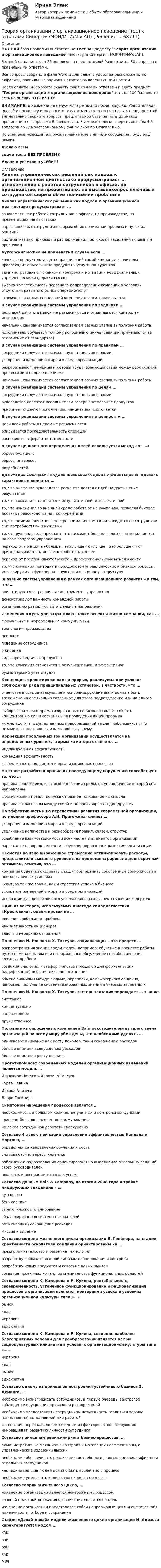     
            Описание
            ПОЛНАЯ база правильных ответов на Тест по предмету Теория организации и организационное поведение института Синергия (МОИ/МТИ/МосАП).В одной попытке теста 25 вопросов, в предлагаемой базе ответов 30 вопросов с правильными ответами.Все вопросы собраны в файл Word и для Вашего удобства расположены по алфавиту, правильные варианты ответов выделены синим цветом.После оплаты Вы сможете скачать файл со всеми ответами и сдать предмет Теория организации и организационное поведение хоть на 100 баллов, то есть на оценку ОТЛИЧНО.ВНИМАНИЕ! Во избежание ненужных претензий после покупки, Убедительная просьба: поскольку иногда в институтах меняют тесты на новые, перед оплатой внимательно сверяйте вопросы предлагаемой базы (вплоть до знаков препинания) с вопросами Вашего теста. Вы можете легко сверить хотя бы 4-5 вопросов по Демонстрационному файлу либо по Оглавлению.По всем возникающим вопросам пишите мне в личные сообщения , буду рад помочь.Желаю всемсдачи теста БЕЗ ПРОБЛЕМ))Удачи и успехов в учёбе!!! 
            Оглавление
             Анализ управленческих решений как подход к организационной диагностике предусматривает … ознакомление с работой сотрудников в офисах, на производстве, на презентациях, на выставкахопрос ключевых сотрудников фирмы об их понимании проблем и путях их решенийсистематизацию приказов и распоряжений, протоколов заседаний по разным признакам Аутсорсинг можно не применять в случае если … качество продуктов, услуг подразделений самой компании значительно превосходит аналогичные продукты и услуги конкурентовадминистративные механизмы контроля и мотивации неэффективны, а управленческие издержки высокивысока компетентность персонала подразделений компании в условиях отсутствия развитого рынка операций/услугстоимость отдельных операций компании относительно высока В случае реализации системы управления по заданиям … цели всей работы в целом не разъясняются и ограниваются контролем исполненияначальник сам занимается согласованием разных этапов выполнения работыисполнитель обучается точному исполнению цикла (санкции применяются за отклонение от стандартов) В случае реализации системы управления по правилам … сотрудники получают максимальную степень автономииускорение изменений в мире и в среде организацийразрабатывают принципы и методы труда, взаимодействия между работниками, процессами и подразделенияминачальник сам занимается согласованием разных этапов выполнения работы В случае реализации системы управления по целям … сотрудники получают максимальную степень автономиируководство доверяет исполнителям совершенствование продуктовприоритет отдается исполнению, инициатива исключается В случае реализации системы управления по ценностям … цели всей работы в целом не разъясняютсяописывается последовательность операцийрасширяется сфера ответственности В случае ценностного определения целей используется метод «от …» образа будущегоборьбы интересовпотребностей Для стадии «Расцвет» модели жизненного цикла организации И. Адизеса характерным является … то, что внимание руководства резко смещается с идей на достижение результатовто, что компания становится и результативной, и эффективнойто, что изменения во внешней среде работают на компанию, позволяя быстрее достичь превосходства над конкурентамито, что помимо клиентов в центре внимания компании находятся ее сотрудники с их потребностями и нуждамито, что руководитель признает, что не может больше являться «специалистом по всем вопросам управления»переход от принципа «больше – это лучше» к «лучше – это больше» и от принципа «работать много» к «работать умнее»переход от предпринимательского к профессиональному менеджментуто, что компания приводит в порядок свои управленческие и бизнес-процессы, интегрируя их в функциональную организационную структуру Значение систем управления в рамках организационного развития – в том, что … ориентируются на различные инструменты управлениядемонстрируют важность командной работыорганизацию разделяют на отдельные направления Изменения в культуре затрагивают такие аспекты жизни компании, как … формальные и неформальные коммуникациитехнологии производстваценностиповедение сотрудниковожиданиявиды производимых продуктовто, что компания становится и результативной, и эффективнойбухгалтерский учет и аудит Концепция, ориентированная на прорыв, реализуема при условии соблюдения ряда принципиальных установок, в частности, что … ответственность за атакующие и консолидирующие шаги должна быть возложена на специально созданное для этого подразделение или на одного сотрудникавыбор сознательно драматизированных сдвигов позволяет создать концентрацию сил и сознания для проведения акций прорываможно достигать существенных преобразований за счет небольших, почти незаметных постоянных изменений к лучшему Коррекции проблемных зон организации осуществляется на определенных уровнях, вторым из которых является … индивидуальная эффективностькомандная эффективностьэффективность подсистем и организационных процессов На этапе разработки правил их последующему нарушению способствует то, что … правила сопоставляются с особенностями среды, на упорядочение которой они направленыформулировки правил допускают разное толкование их смыслаправила согласованы между собой и не противоречат одно другому На эффективность и на перспективы развития современной организации, по мнению профессора А.И. Пригожина, влияет … ускорение изменений в мире и в среде организацийувеличение количества и разнообразия правил, связей, структурослабление взаимозависимости всех частей и элементов организациинарастание неопределенности в функционировании и развитии организации Несмотря на явно выраженное стремление оптимизировать расходы, представители высшего руководства продемонстрировали долгосрочный оптимизм, отметив, что … компания будет использовать спад, чтобы оценить собственные возможности в новых рыночных условияхкультура так же важна, как и стратегия успеха в бизнесеускорение изменений в мире и в среде организацийинновации для долгосрочного успеха более важны, чем снижение издержек Один из векторов, используемых в методе самодиагностики «Крестовина», ориентирован на … решение глобальных проблеминициативность акционероввласть и иерархию отношений По мнению И. Нонака и X. Такеучи, социализация – это процесс … распространения знания среди людей, например: обучение в процессе работы путем обмена опытом или неформальное обсуждение способов решения сложных проблемсоздания аналогий, метафор, гипотез и моделей для формализации (кодификации) неформализованного знанияобмена знаниями между людьми, переписки, компьютерного общения, например: получение систематизированных знаний в учебных заведениях По мнению И. Нонака и X. Такеучи, экстернализация порождает … знание системноеконцептуальнооперационноедружественное Половина из опрошенных компанией Bain руководителей высшего звена организаций по всему миру убеждены, что необходимо уделять … одинаковое внимание как росту доходов, так и сокращению расходовбольше внимания сокращению расходовбольше внимания росту доходов Прототипом всех современных моделей организационных изменений является модель … Икуджиро Нонака и Хиротака ТакеучиКурта ЛевинаИцхака АдизесаЛарри Грейнера Симптомом нарушения процессов является … необходимость в большом количестве учетных и контрольных функцийслишком большое количество коммуникацийжелание сотрудников работать сверхурочно Согласно 4-аспектной схеме управления эффективностью Каплана и Нортона, … определяются направления обучения и ростаучитываются интересы клиентовработники и подразделения ориентированы на выполнение отдельных заданий своих руководителейпоказатели воспринимаются как успех Согласно данным Bain &amp; Company, по итогам 2008 года в тройке лидирующих тенденций – … аутсорсингбенчмаркингстратегическое планированиесбалансированная система показателейоптимизация / сокращение расходовмиссия и видение Согласно модели жизненного цикла организации Л. Грейнера, на стадии креативности основатели компании ориентированы на … предпринимательство и развитие технологииразработку формализованной системы планирования и контроляразработку новых продуктов и освоение новых рынковсоздание проектных команд из специалистов функциональных областей Согласно модели К. Камерона и Р. Куинна, рентабельность, своевременность, устойчивое функционирование и рационализация процессов в организации являются критериями успеха в условиях организационной культуры типа «…» рыноккланиерархияадхократия Согласно модели К. Камерона и Р. Куинна, создание наиболее благоприятных условий для преобразований является целью социокультурных инициатив в условиях организационной культуры типа «…» иерархиякланрынокадхократия Согласно одному из принципов построения устойчивого бизнеса Э. Деминга, … необходимо вознаграждать сотрудников, в первую очередь, за строгое соблюдение внутренних приказов и распоряженийнеобходимо предоставлять сотрудникам возможность гордиться хорошо (качественно) выполненной ими работойаттестация персонала является одним из факторов, способствующих инновациям и развитию личности сотрудника Согласно принципам реинжиниринга бизнес-процессов, … административные механизмы контроля и мотивации неэффективны, а управленческие издержки высокинеобходимо обеспечивать реализацию потребности в повышении квалификации отдельных сотрудниковкак можно меньше людей должно быть вовлечено в процесснеобходимо уменьшать количество входов в процессы Согласно теории жизненного цикла, … изменение организации является неизбежным процессомглавной причиной движения организации является ее цельизменение организации представляет собой непрерывный цикл «генетической» изменчивости, отбора и сохранения Стадия «Давай-давай» модели жизненного цикла организации И. Адизеса характеризуется кодом … PAEIpaEIpaEiPAEiPaEi  
            
            
            Теория организации и организационное поведение тест Синергия (все ответы✅97/100 баллов)Теория организации и организационное поведение (тест с ответами Синергия/МОИ/МТИ/МосАП)Теория организации и организационное поведение (тест с ответами Синергия/МОИ/ МТИ /МОСАП)Теория организации и организационное управлениеТеория организации ММУ 2023 г.Теория организации ММУ 2023г.Теория организации ММУ 2024г.Теория организацииТеория организации и организационное поведение_М💯 Теория организации и организационное поведение_М (все ответы на тест Синергия / МТИ / МосАП, февраль 2023)💯 Теория организации и организационное поведение_М (все ответы на тест Синергия / МТИ / МосАП, январь 2023)Теория организации и организационное поведение.м (тест с ответами Синергия/МОИ/ МТИ /МОСАП)Теория организации и организационное поведение - ответы на тест - Синергия - 2022Теория организации и организационное поведение (Синергия/МОИ/МТИ/МОСАП)