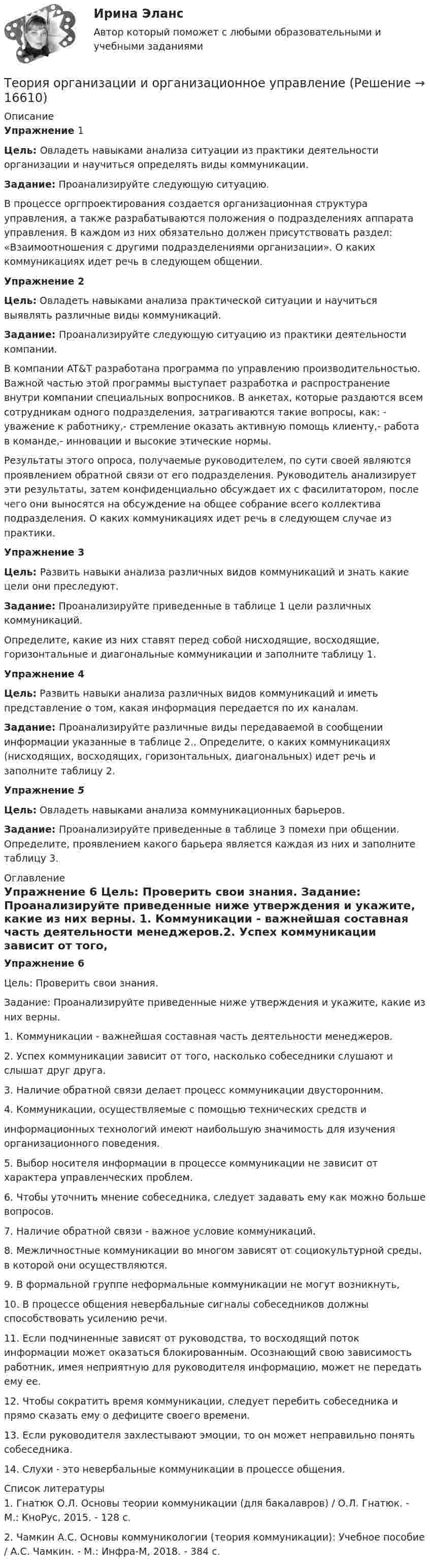     
          Описание
          Упражнение 1Цель: Овладеть навыками анализа ситуации из практики деятельности организации и научиться определять виды коммуникации.Задание: Проанализируйте следующую ситуацию.В процессе оргпроектирования создается организационная структура управления, а также разрабатываются положения о подразделениях аппарата управления. В каждом из них обязательно должен присутствовать раздел: «Взаимоотношения с другими подразделениями организации». О каких коммуникациях идет речь в следующем общении.Упражнение 2Цель: Овладеть навыками анализа практической ситуации и научиться выявлять различные виды коммуникаций.Задание: Проанализируйте следующую ситуацию из практики деятельности компании.В компании AT&amp;T разработана программа по управлению производительностью. Важной частью этой программы выступает разработка и распространение внутри компании специальных вопросников. В анкетах, которые раздаются всем сотрудникам одного подразделения, затрагиваются такие вопросы, как: - уважение к работнику,- стремление оказать активную помощь клиенту,- работа в команде,- инновации и высокие этические нормы.	Результаты этого опроса, получаемые руководителем, по сути своей являются проявлением  обратной связи от его подразделения. Руководитель анализирует эти результаты, затем конфиденциально обсуждает их с фасилитатором, после чего они выносятся на обсуждение на общее собрание всего коллектива подразделения. О каких коммуникациях идет речь в следующем случае из практики.Упражнение 3Цель: Развить навыки анализа различных видов коммуникаций и знать какие цели они преследуют.Задание: Проанализируйте приведенные в таблице 1 цели различных коммуникаций.	Определите, какие из них ставят перед собой нисходящие, восходящие, горизонтальные и диагональные коммуникации и заполните таблицу 1.Упражнение 4Цель: Развить навыки анализа различных видов коммуникаций и иметь представление о том, какая информация передается по их каналам.Задание: Проанализируйте различные виды передаваемой в сообщении информации указанные в таблице 2.. Определите, о каких коммуникациях (нисходящих, восходящих, горизонтальных, диагональных) идет речь и заполните таблицу 2.Упражнение 5	Цель: Овладеть навыками анализа коммуникационных барьеров.Задание: Проанализируйте приведенные в таблице 3 помехи при общении. Определите, проявлением какого барьера является каждая из них и заполните таблицу 3. 
          Оглавление
           Упражнение 6     Цель: Проверить свои знания.                                                   	Задание: Проанализируйте приведенные ниже утверждения и укажите, какие из них верны. 1.  Коммуникации - важнейшая составная часть деятельности менеджеров.2.  Успех коммуникации зависит от того, насколько собеседники слушают и слышат друг друга. 3.  Наличие обратной связи делает процесс коммуникации двусторонним.4.  Коммуникации, осуществляемые с помощью технических средств иинформационных технологий имеют наибольшую значимость для изучения организационного поведения.5.  Выбор носителя информации в процессе коммуникации не зависит от характера управленческих проблем. 6.  Чтобы уточнить мнение собеседника, следует задавать ему как можно больше вопросов.7.  Наличие обратной связи - важное условие коммуникаций.8.  Межличностные коммуникации во многом зависят от социокультурной среды, в которой они осуществляются. 9.  В формальной группе неформальные коммуникации не могут возникнуть, 10. В процессе общения невербальные сигналы собеседников должны способствовать усилению речи. 11. Если подчиненные зависят от руководства, то восходящий поток информации может оказаться блокированным. Осознающий свою зависимость работник, имея неприятную для руководителя информацию, может не передать ему ее. 12. Чтобы сократить время коммуникации, следует перебить собеседника и прямо сказать ему о дефиците своего времени. 13. Если руководителя захлестывают эмоции, то он может неправильно понять собеседника. 14. Слухи - это невербальные коммуникации в процессе общения. 
          Список литературы
          1.	Гнатюк О.Л. Основы теории коммуникации (для бакалавров) / О.Л. Гнатюк. - М.: КноРус, 2015. - 128 c.2.	Чамкин А.С. Основы коммуникологии (теория коммуникации): Учебное пособие / А.С. Чамкин. - М.: Инфра-М, 2018. - 384 c.
            
            
            Теория организации и организационное поведение (тест с ответами Синергия/МОИ/ МТИ /МОСАП)Теория организации и организационное управлениеТеория организации ММУ 2023 г.Теория организации ММУ 2023г.Теория организации ММУ 2024г.Теория организации (тест с ответами) 80%Теория организации (тест с ответами ММА)💯 Теория организации и организационное поведение_М (все ответы на тест Синергия / МТИ / МосАП, февраль 2023)💯 Теория организации и организационное поведение_М (все ответы на тест Синергия / МТИ / МосАП, январь 2023)Теория организации и организационное поведение.м (тест с ответами Синергия/МОИ/ МТИ /МОСАП)Теория организации и организационное поведение - ответы на тест - Синергия - 2022Теория организации и организационное поведение (Синергия/МОИ/МТИ/МОСАП)Теория организации и организационное поведение (Теория организации и организационное поведение_М) (тест с ответами Синергия)Теория организации и организационное поведение тест Синергия (все ответы✅97/100 баллов)