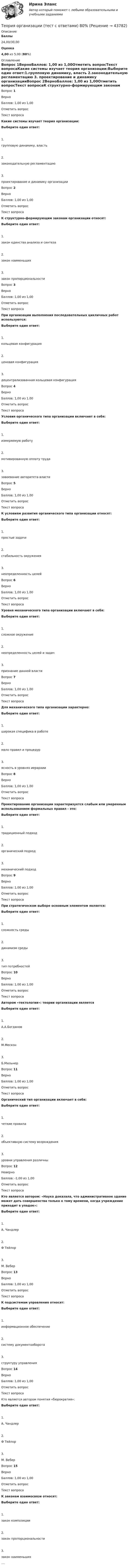      
            Описание
             Баллы 24,00/30,00 Оценка 4,00 из 5,00 (80%) 
            Оглавление
             Вопрос 1ВерноБаллов: 1,00 из 1,00Отметить вопросТекст вопросаКакие системы изучает теория организации:Выберите один ответ:1.групповую динамику, власть     2.законодательную регламентацию  3. проектирование и динамику организацииВопрос 2ВерноБаллов: 1,00 из 1,00Отметить вопросТекст вопросаК структурно-формирующим законам организации относят:Выберите один ответ:1.закон единства анализа и синтеза  2.закон наименьших  3.закон пропорциональностиВопрос 3ВерноБаллов: 1,00 из 1,00Отметить вопросТекст вопросаПри организации выполнения последовательных цикличных работ используются:Выберите один ответ:1.кольцевая конфигурация    2.ценовая конфигурация         3.децентрализованная кольцевая конфигурацияВопрос 4ВерноБаллов: 1,00 из 1,00Отметить вопросТекст вопросаУсловия органического типа организации включают в себя:Выберите один ответ:1.измеряемую работу2.мотивированную оплату труда      3.завоевание авторитета властиВопрос 5ВерноБаллов: 1,00 из 1,00Отметить вопросТекст вопросаК условиям развития органического типа организации относят:Выберите один ответ:1.простые задачи  2.стабильность окружения    3.неопределенность целейВопрос 6ВерноБаллов: 1,00 из 1,00Отметить вопросТекст вопросаУровня механического типа организации включают в себя:Выберите один ответ:1.сложное окружение   2.неопределенность целей и задач       3.признание данной властиВопрос 7ВерноБаллов: 1,00 из 1,00Отметить вопросТекст вопросаДля механического типа организации характерно: Выберите один ответ:1.широкая специфика в работе  2.мало правил и процедур   3.ясность в уровнях иерархииВопрос 8ВерноБаллов: 1,00 из 1,00Отметить вопросТекст вопросаПроектирование организации характеризуется слабым или умеренным использованием формальных правил - это:Выберите один ответ:1.традиционный подход 2.органический подход  3.механический подходВопрос 9ВерноБаллов: 1,00 из 1,00Отметить вопросТекст вопросаПри стратегическом выборе основным элементом является:Выберите один ответ:1.сложность среды     2.динамизм среды 3.тип потребностейВопрос 10ВерноБаллов: 1,00 из 1,00Отметить вопросТекст вопросаАвтором «тектологии»: теории организации являетсяВыберите один ответ:1.А.А.Богданов   2.М.Мескон3.Б.МильнерВопрос 11ВерноБаллов: 1,00 из 1,00Отметить вопросТекст вопросаОрганический тип организации включает в себя:Выберите один ответ:1. четкие правила 2.объективную систему возрождения3.уровни управления различныВопрос 12НеверноБаллов: -1,00 из 1,00Отметить вопросТекст вопросаКто является автором: «Наука доказала, что административное здание может дать совершенства только к тому времени, когда учреждение приходит в упадок»:Выберите один ответ:1.А. Чандлер     2.Ф Тейлор3.М. ВеберВопрос 13ВерноБаллов: 1,00 из 1,00Отметить вопросТекст вопроса К подсистемам управления относят:Выберите один ответ:1.информационное обеспечение    2.систему документооборота    3.структуру управленияВопрос 14ВерноБаллов: 1,00 из 1,00Отметить вопросТекст вопроса Кто является автором понятия «бюрократия»:Выберите один ответ:1.А. Чандлер     2.Ф Тейлор  3.М. ВеберВопрос 15ВерноБаллов: 1,00 из 1,00Отметить вопросТекст вопросаК законам взаимосвязи относят:Выберите один ответ:1.закон композиции         2.закон пропорциональности3.закон наименьших.... 
            
            
            Теория организации ММУ 2024г.Теория организации (тест с ответами) 80%Теория организации (тест с ответами ММА)Теория … основывается на соотношении между вознаграждением и достигнутыми результатамитеория отраслевых рынковТеория отраслевых рынковТеория отраслевых рынковТеория организации и организационное поведение (Синергия/МОИ/МТИ/МОСАП)Теория организации и организационное поведение (Теория организации и организационное поведение_М) (тест с ответами Синергия)Теория организации и организационное поведение тест Синергия (все ответы✅97/100 баллов)Теория организации и организационное поведение (тест с ответами Синергия/МОИ/МТИ/МосАП)Теория организации и организационное поведение (тест с ответами Синергия/МОИ/ МТИ /МОСАП)Теория организации и организационное управлениеТеория организации ММУ 2023 г.