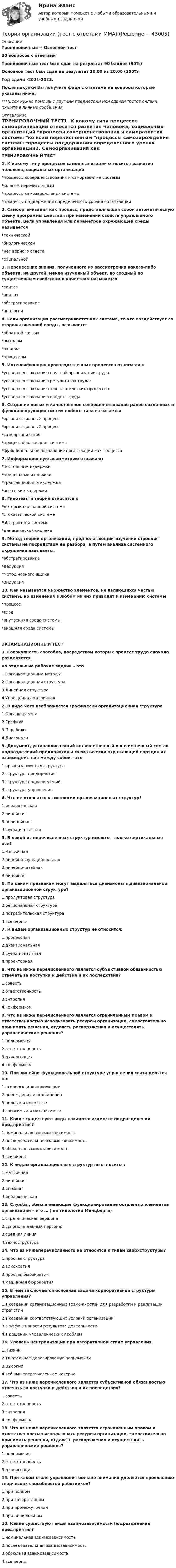     
          Описание
          Тренировочный + Основной тест30 вопросов с ответамиТренировочный тест был сдан на результат 90 баллов (90%)Основной тест был сдан на результат 20,00 из 20,00 (100%)Год сдачи -2021-2023.После покупки Вы получите файл с ответами на вопросы которые указаны ниже:***(Если нужна помощь с другими предметами или сдачей тестов онлайн, пишите в личные сообщения  
          Оглавление
          ТРЕНИРОВОЧНЫЙ ТЕСТ1. К какому типу процессов самоорганизации относится развитие человека, социальных организаций *процессы совершенствования и саморазвития системы *ко всем перечисленным *процессы самозарождения системы *процессы поддержания определенного уровня организации2. Самоорганизация как процесс, представляющая собой автоматическую смену программы действия при изменении свойств управляемого объекта, цели управления или параметров окружающей среды называется *технической*биологической *нет верного ответа *социальной3. Перенесение знания, полученного из рассмотрения какого-либо объекта, на другой, менее изученный объект, но сходный по существенным свойствам и качествам называется *синтез *анализ *абстрагирование *аналогия4. Если организация рассматривается как система, то что воздействует со стороны внешний среды, называется *обратной связью *выходом *входом *процессом5. Интенсификация производственных процессов относится к *усовершенствованию научной организации труда *усовершенствованию результатов труда: *усовершенствованию технологических процессов *усовершенствованию средств труда6. Создание новых и качественное совершенствование ранее созданных и функционирующих систем любого типа называется *организационный процесс *организационный процесс *самоорганизация *процесс образования системы*функциональное назначение организации как процесса7. Информационную асимметрию отражают *постоянные издержки *предельные издержки *трансакционные издержки *агентские издержки8. Гипотезы и теории относятся к *детерминированной системе *стохастической системе*абстрактной системе *динамической системе9. Метод теории организации, предполагающий изучение строения системы не посредством ее разбора, а путем анализа системного окружения называется *абстрагирование*дедукция*метод черного ящика*индукция10. Как называется множество элементов, не являющихся частью системы, но изменения в любом из них приводят к изменению системы *процесс *вход*внутренняя среда системы*внешняя среда системыЭКЗАМЕНАЦИОННЫЙ ТЕСТ1. Совокупность способов, посредством которых процесс труда сначала разделяетсяна отдельные рабочие задачи – это1.Организационные методы2.Организационная структура3.Линейная структура4.Упрощённая матричная2. В виде чего изображается графически организационная структура1.Органиграммы2.Графика3.Параболы4.Диагонали3. Документ, устанавливающий количественный и качественный состав подразделений предприятия и схематически отражающий порядок их взаимодействия между собой – это1.организационная структура2.структура предприятия3.структура подразделений4.структура управления4. Что не относится к типологии организационных структур?1.иерархическая2.линейная3.нелинейная4.функциональная5. В какой из перечисленных структур имеются только вертикальные оси?1.матричная2.линейно-функциональная3.линейно-штабная4.линейная6. По каким признакам могут выделяться дивизионы в дивизиональной организационной структуре?1.продуктовая структура2.региональная структура3.потребительская структура4.все верны7. К видам организационных структур не относится:1.процессная2.дивизиональная3.функциональная4.проекторная8. Что из ниже перечисленного является субъективной обязанностью отвечать за поступки и действия и их последствия?1.совесть2.ответственность3.энтропия4.конформизм9. Что из ниже перечисленного является ограниченным правом и ответственностью использовать ресурсы организации, самостоятельно принимать решения, отдавать распоряжения и осуществлять управленческие решения?1.полномочия 2.ответственность3.дивергенция4.конформизм10. При линейно-функциональной структуре управления связи делятся на:1.основные и дополняющие2.порождения и подчинения3.полные и неполные4.зависимые и независимые11. Какие существуют виды взаимозависимости подразделений предприятия?1.номинальная взаимозависимость2.последовательная взаимозависимость3.обоюдная взаимозависимость4.все верны12. К видам организационных структур не относится:1.матричная 2.линейная3.штабная4.иерархическая13. Службы, обеспечивающие функционирование остальных элементов организации – это … ( по типологии Минцберга)1.стратегическая вершина2.вспомогательный персонал3.средняя линия4.техноструктура14. Что из нижеперечисленного не относится к типам сверхструктуры?1.простая структура2.адхократия3.простая бюрократия 4.машинная бюрократия15. В чем заключается основная задача корпоративной структуры управления?1.в создании организационных возможностей для разработки и реализации стратегии2.в создании соответствующих условий организации3.в эффективности результата деятельности4.в решении управленческих проблем16. Уровень централизации при авторитарном стиле управления.1.Низкий2.Тщательное делеги­рование полномочий3.Высокий4.всё вышеперечисленное неверно17. Что из ниже перечисленного является субъективной обязанностью отвечать за поступки и действия и их последствия?1.совесть2.ответственность3.энтропия4.конформизм18. Что из ниже перечисленного является ограниченным правом и ответственностью использовать ресурсы организации, самостоятельно принимать решения, отдавать распоряжения и осуществлять управленческие решения?1.полномочия 2.ответственность3.дивергенция19. При каком стиле управления больше внимания уделяется проявлению творческих способностей работников?1.при полном2.при авторитарном3.при промежуточном4.при либеральном20. Какие существуют виды взаимозависимости подразделений предприятия?1.номинальная взаимозависимость2.последовательная взаимозависимость3.обоюдная взаимозависимость4.все верны 
            
            
            Теория организации (тест с ответами) 80%Теория организации (тест с ответами ММА)Теория … основывается на соотношении между вознаграждением и достигнутыми результатамитеория отраслевых рынковТеория отраслевых рынковТеория отраслевых рынков✅ Теория отраслевых рынков 112 вопросов СИНЕРГИЯ МТИ 2022Теория организации и организационное поведение (Теория организации и организационное поведение_М) (тест с ответами Синергия)Теория организации и организационное поведение тест Синергия (все ответы✅97/100 баллов)Теория организации и организационное поведение (тест с ответами Синергия/МОИ/МТИ/МосАП)Теория организации и организационное поведение (тест с ответами Синергия/МОИ/ МТИ /МОСАП)Теория организации и организационное управлениеТеория организации ММУ 2023 г.Теория организации ММУ 2023г.