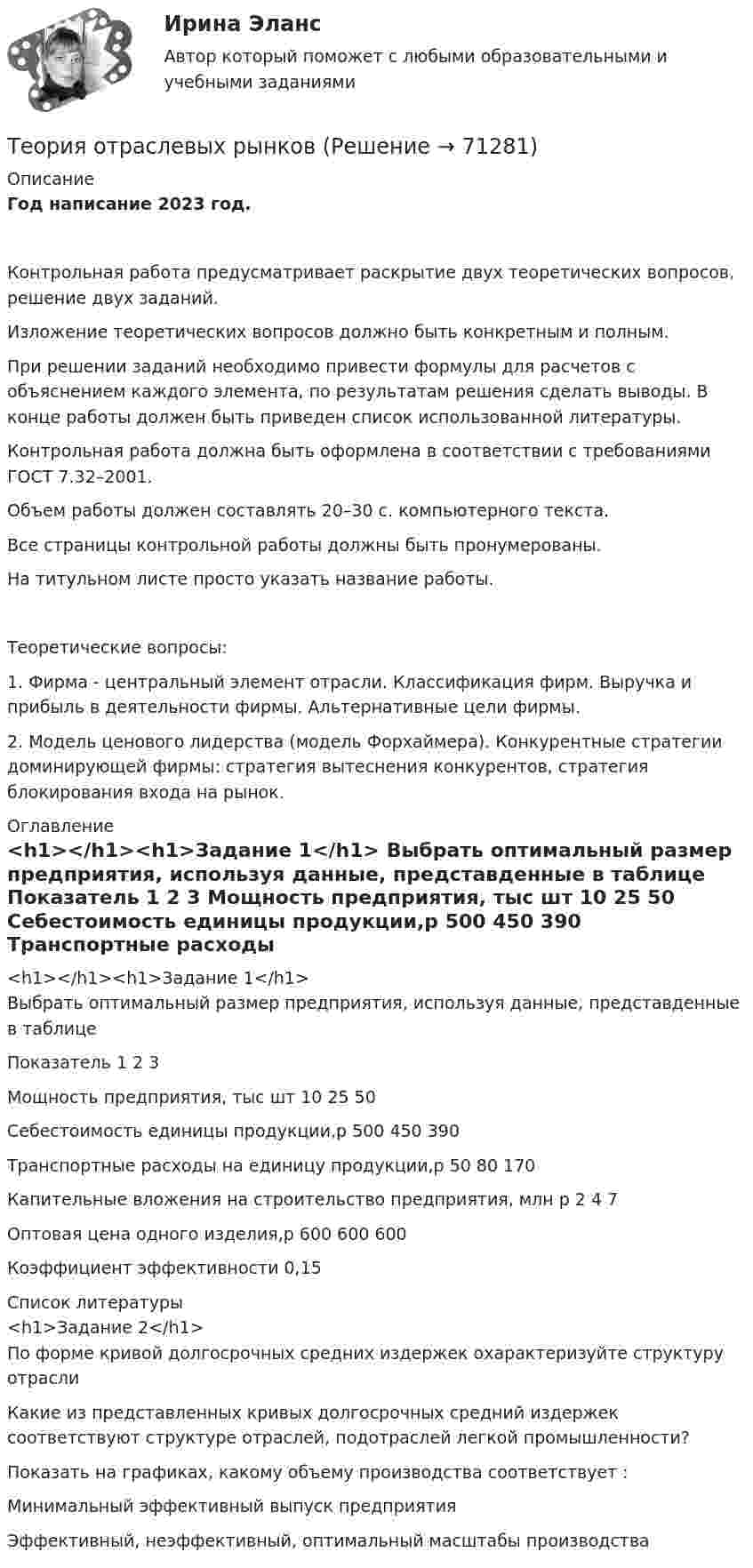     
            Описание
            Год написание 2023 год. Контрольная работа предусматривает раскрытие двух теоретических вопросов, решение двух заданий.Изложение теоретических вопросов должно быть конкретным и полным.При решении заданий необходимо привести формулы для расчетов с объяснением каждого элемента, по результатам решения сделать выводы. В конце работы должен быть приведен список использованной литературы.Контрольная работа должна быть оформлена в соответствии с требованиями ГОСТ 7.32–2001.Объем работы должен составлять 20–30 с. компьютерного текста.Все страницы контрольной работы должны быть пронумерованы.На титульном листе просто указать название работы.Теоретические вопросы:1. Фирма - центральный элемент отрасли. Классификация фирм. Выручка и прибыль в деятельности фирмы. Альтернативные цели фирмы.2. Модель ценового лидерства (модель Форхаймера). Конкурентные стратегии доминирующей фирмы: стратегия вытеснения конкурентов, стратегия блокирования входа на рынок. 
            Оглавление
            <h1></h1><h1>Задание 1</h1>	Выбрать оптимальный размер предприятия, используя данные, представденные в таблице  Показатель 1 2 3   Мощность предприятия, тыс шт 10 25 50   Себестоимость единицы продукции,р 500 450 390   Транспортные расходы на единицу продукции,р 50 80 170   Капительные вложения на строительство предприятия, млн р 2 4 7   Оптовая цена одного изделия,р 600 600 600  	Коэффициент эффективности 0,15 
            Список литературы
            <h1>Задание 2</h1>	По форме кривой долгосрочных средних издержек охарактеризуйте структуру отрасли		Какие из представленных кривых долгосрочных средний издержек соответствуют структуре отраслей, подотраслей легкой промышленности?	Показать на графиках, какому объему производства соответствует :	Минимальный эффективный выпуск предприятия	Эффективный, неэффективный, оптимальный масштабы производства 
            
            
            теория отраслевых рынковТеория отраслевых рынковТеория отраслевых рынков✅ Теория отраслевых рынков 112 вопросов СИНЕРГИЯ МТИ 2022Теория отраслевых рынков 2022г✅ Теория отраслевых рынков 59 вопросов СИНЕРГИЯ МТИ 2022Теория отраслевых рынков - Вариант №8Теория организации и организационное поведение (тест с ответами Синергия/МОИ/ МТИ /МОСАП)Теория организации и организационное управлениеТеория организации ММУ 2023 г.Теория организации ММУ 2023г.Теория организации ММУ 2024г.Теория организации (тест с ответами) 80%Теория организации (тест с ответами ММА)