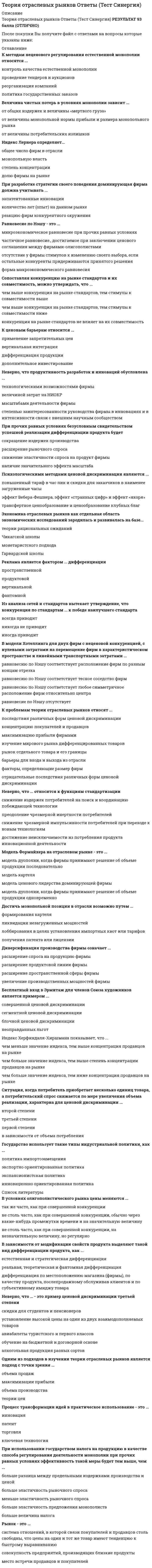      
          Описание
          Результат на оценку 3-4. 
          Оглавление
           Теория отраслевых рынков … – это пример ценовой дискриминации третьей степениТип ответа: Множественный выбор обучение на бюджетной и договорной основе авиабилеты туристского и первого классов скидки для студентов и пенсионеров установление высокой цены на один из двух товаров-субститутов  «Грабительское ценообразование» на рынке доминирующей фирмы – это политика, при которой цена намного … издержек производства фирм конкурентного окружения Тип ответа: Одиночный выборниже среднихвыше среднихниже предельныхвыше предельных  Анализируя связь между конкуренцией и рынком стандартов, можно утверждать, что … Тип ответа: Одиночный выборчем выше конкуренция на рынке стандартов, тем стимулы к совместимости вышечем выше конкуренция на рынке стандартов, тем стимулы к совместимости нижеконкуренция на рынке стандартов не влияет на их совместимость  Бесплатный вход в Эрмитаж для членов Союза художников является примером … Тип ответа: Одиночный выборсовершенной ценовой дискриминациисегментной ценовой дискриминацииблочной ценовой дискриминациииспользования неоправданных льгот  В зависимости от модификации свойств продукта выделяют такие виды дифференциации продукта, как … Тип ответа: Множественный выбор дифференциация по местоположению магазина (фирмы) и по качеству продукта дифференциация по послепродажному обслуживанию клиентов и по субъективному имиджу товара реальная, теоретическая и фантомная дифференциация естественная и стратегическая дифференциация  В условиях олигополистического рынка цены меняются … Тип ответа: Одиночный выбортак же часто, как при совершенной конкуренциине столь часто, как при совершенной конкуренции, обычно через какие-нибудь промежутки времени и на значительную величинуне столь часто, как при совершенной конкуренции, на незначительную величину, но регулярно  Величина чистых потерь в условиях монополии зависит от … Тип ответа: Одиночный выборвеличины монопольной нормы прибыли и размера монопольного рынкаобщих издержек и величины «мертвого груза»величины потребительских излишков  Диверсификация производства фирмы означает … Тип ответа: Множественный выборрасширение продуктовой линии фирмы расширение пространственной сферы фирмы увеличение производственных мощностей фирмы расширение спроса на продукцию фирмы Дифференциация продукта ведет к тому, что … Тип ответа: Множественный выборувеличивается рыночная власть фирмы расширяются возможности потребительского выбора снижаются цены на продукты-субституты растут средние издержки на товары-комплементы  Естественная монополия должна регулироваться государством, в противном случае … Тип ответа: Множественный выбор будет иметь место хищническое использование ресурсовобъем предложения будет ниже оптимального другие фирмы не смогут войти на отраслевой рыноквозникнет перепроизводство товара действующая на отраслевом рынке фирма будет нести убытки  Из анализа сетей и стандартов вытекает, что конкуренция по стандартам … к победе наилучшего стандарта Тип ответа: Одиночный выборвсегда приводитиногда приводитникогда не приводит  Изобретение, претендующее на получение патента, … Тип ответа: Множественный выбор должно быть новым, т.е. оно не должно ранее использоваться, публиковаться или демонстрироваться публично может быть «очевидным», т.е. не представлять уже существующее изобретение, в нем должно отражаться развитие знания должно иметь практическое применение на коммерческой основе, т.е. результаты чисто научного значения не являются объектом патентования       Индекс Лернера определяет … Тип ответа: Одиночный выборстепень концентрации продавцов на рынкеобщее число фирмдолю фирмы на рынкемонопольную власть  К аргументам против проведения индустриальной политики следует отнести … Тип ответа: Множественный выбор неэффективность решений хозяйствующих субъектов на микроуровне в результате искажения рыночных сигналов возможность принятия ошибочных решений при определении приоритетов государственной промышленной политики на         долгосрочный период оптимизацию поведения экономических агентов  ограниченные возможности регулирования в условиях преобладания в экономической структуре крупных диверсифицированных компаний  К видам стратегических барьеров входа на рынок относят … Тип ответа: Одиночный выбордифференциацию продуктаэластичность и темпы роста спросаприменение запретительных цениностранную конкуренцию  К методам неценового регулирования естественной монополии следует отнести … Тип ответа: Множественный выборреорганизацию компаний контроль качества товаров естественной монополии проведение тендеров и аукционов политику государственных заказов К нестратегическим барьерам отраслевого рынка относят… Тип ответа: Множественный выбор стратегическое ценообразование вертикальную интеграцию диверсификацию деятельности фирмы дифференциацию товаров  К основным показателям научно-технического прогресса в стране следует отнести … Тип ответа: Множественный выбор  долю расходов на научно-исследовательские и опытно-конструкторские работы (НИОКР) в валовом внутреннем продукте (ВВП)  долю государственного финансирования НИОКР  число инновационно активных компаний в стране патентную политику страны  К основным экономическим эффектам монополизации отраслевого рынка относят … Тип ответа: Множественный выбор  создание монополией сверхприбыли  социальные издержки потери потребителей мощные стимулы к инновациям  К показателям измерения степени дифференциации продукции относят … Тип ответа: Множественный выбор  долю продаваемых брендов на отраслевом рынке в общем объеме продаж данного изделия  перекрестную эластичность спроса на рынке  величину издержек, связанных с рекламной деятельностью  индекс Джини К предпосылкам возникновения естественной монополии можно отнести … Тип ответа: Множественный выбор особенности технологии  положительный эффект масштаба  Х-неэффективность  недостаточную емкость рынка по сравнению с минимально эффективным выпуском  К проблемам политики государства, связанной с регулированием монополий, можно отнести … Тип ответа: Множественный выборвыбор между экономическим ростом и стабильностью проблему недобросовестной конкуренции проблему допустимой рыночной власти проблему Х-эффективности  К ценовым барьерам входа на рынок относится … Тип ответа: Одиночный выбордополнительное инвестированиеприменение запретительных цендифференциация продукциивертикальная интеграция  Концентрация продавцов на рынке оценивается … Тип ответа: Множественный выбориндексом Херфиндаля–Хиршмана Х-эффективностью индексом энтропиикоэффициентом Джини коэффициентом вариации индексом диверсификацииМодель лимитирующего ценообразования Бейна основывается на … Тип ответа: Одиночный выборабсолютном преимуществе доминирующей фирмы в издержкахотносительных преимуществах в издержкахвыпуске товаров более высокого качестваболее низких ценах  Модель Форхаймера на отраслевом рынке – это модель … Тип ответа: Одиночный выборценового лидерства доминирующей фирмыкартелядуополии, когда фирмы принимают решение об объеме продукции одновременнодуополии, когда фирмы принимают решение об объеме продукции последовательно  Неверно, что … является стадией инновационного процесса Тип ответа: Одиночный выбороткрытиелицензированиедиффузия изобретениявнедрение  Неверно, что достичь монопольной позиции в отрасли можно путем … Тип ответа: Одиночный выборформирования картеляполучения патента или лицензиилоббирования в целях установления импортных квот или тарифов ликвидации незагруженных мощностей Неверно, что целью ценовой дискриминации является … Тип ответа: Множественный выбор снижение издержек производства получение фирмой положительной экономической прибыли  захват фирмой потребительского излишка в максимально возможном количестве  максимальное удовлетворение потребностей покупателей  Неверно, что ценовая дискриминация, в соответствии с российским законодательством, … Тип ответа: Одиночный выборполностью запрещенаразрешенане является объектом регулированияв отдельных случаях допускается Один и тот же принцип лежит в основе выделения таких видов монополий, как … Тип ответа: Одиночный выборчистая монополия, концерн, картель и естественная монополиязакрытая монополия, картель и государственная монополияестественная, административная и экономическая монополияоткрытая монополия, картель, концерн и трест  Отрасль – это совокупность … Тип ответа: Одиночный выборпродавцов, продающих близкие продукты, используя близкие ресурсы и близкие технологиипредприятий, производящих близкие продукты, используя близкие ресурсы и близкие технологиипокупателей, объединенных близкими потребностями  По российскому законодательству фирма признается доминирующей, если ее доля на рынке … Тип ответа: Одиночный выборбольше 25 %больше 50 %больше 35%не меньше 55 % Последствия ценовой дискриминации проявляются … Тип ответа: Одиночный выборв разнонаправленном влиянии на экономическую эффективностьв перераспределении расходов только в пользу продавцаисключительно в обострении конкуренцииисключительно в ослаблении конкуренции  Предположение, что торговые марки отличаются друг от друга только показателем удаленности от потребителя, характерно для модели … Тип ответа: Множественный выбор Хотеллинга Бертрана Сэлопа Курно  При изучении экономических рынков экономисты обратились к исследованию рынков, на которых доминировало небольшое число … фирм Тип ответа: Одиночный выбормелкихсредних крупных При использовании государством налога на продукцию в качестве способа регулирования деятельности монополии при прочих равных условиях эффективность такой меры будет тем выше, чем … Тип ответа: Одиночный выборбольше величина налогабольше эластичность предложения монополистаменьше эластичность рыночного спросабольше эластичность рыночного спросабольше разница между предельными издержками производства и ценой  При наличии рекламы общественное благосостояние … Тип ответа: Одиночный выборуменьшаетсяувеличиваетсяне изменяется  При определении географических границ учитывают … Тип ответа: Множественный выбор отсутствие ограничений на вывоз товара  возможность перемещения спроса между территориями  совокупность покупателей, объединенных близкими потребностями совокупность продавцов, продающих близкие продукты, используя близкие ресурсы и близкие технологии  При прочих равных условиях безусловным свидетельством успешной реализации дифференциации продукта будет … Тип ответа: Одиночный выборналичие значительного эффекта масштабаснижение эластичности спроса на продукт фирмысокращение издержек производстварасширение рыночного спроса При разработке стратегии своего поведения доминирующая фирма должна учитывать … Тип ответа: Одиночный выборреакцию фирм конкурентного окруженияколичество лет (опыт) на данном рынкезапатентованные инновации Продуктивность разработок и инноваций обусловлена … Тип ответа: Множественный выбор  масштабами деятельности фирмы  технологическими возможностями фирмы  степенью заинтересованности руководства фирмы в инновациях и в интенсивности связи с внешним научным сообществом  величиной затрат на научно-исследовательские и опытно-конструкторские работы (НИОКР)  Промышленная (индустриальная) политика государства – это … Тип ответа: Одиночный выборполитика антимонопольного регулированияконкурентная политика государствагосударственная политика поддержки промышленностиэкономическая политика государства  Процесс трансформации идей в практическое использование – это … Тип ответа: Одиночный выборключевая технологияпатентованиеинновация  лицензирование  Психологическими методами ценовой дискриминации являются … Тип ответа: Одиночный выборповышенный тариф в час пик и скидки для заказчиков в наименее загруженные часытрансфертное ценообразование и ценообразование клубных благэффект Вебера–Фешнера, эффект «странных цифр» и эффект «якоря»  Регулирование поведения фирмы-монополиста осуществляется, главным образом, путем … Тип ответа: Множественный выбор  установления предельной цены продукции  налогообложения монополиста  установления для монополий высоких штрафов принудительной демонополизации  Результативность отраслевого рынка определяется … Тип ответа: Одиночный выборсправедливостью распределения дохода между членами обществаэффективностью использования ресурсовразвитостью сети институтов рыночной инфраструктурымножественными факторами, в настоящее время пока не представленными в конкретных показателях  Реклама является фактором … дифференциации Тип ответа: Одиночный выборпродуктовойпространственнойвертикальнойфантомнойРыночная власть доминирующей фирмы в долгосрочном периоде зависит от … Тип ответа: Одиночный выбордоли доминирующей фирмыизменения рыночной ценычисла фирм, способных войти на рынок, и их скорости входа на него  С позиции теории рыночной власти наиболее обосновано мнение на роль государства в области дифференциации продукта, согласно которому государство … Тип ответа: Одиночный выборнеспособно хоть сколько-нибудь повлиять на характер дифференциации продуктаспособно обеспечить оптимальную дифференциацию продукта   не имеет права вмешиваться в область дифференциации продукта, поскольку это нарушает свободу выборане может обеспечить оптимальную дифференциацию продукта, но может оказывать определенное влияние, например, в вопросах безопасности продуктов  Сетевой эффект имеет место при приобретении … Тип ответа: Множественный выбор мобильного телефона  книги популярного автора компьютера  автомобилябензокосилки  Создание и поддержание монополии на рынке может быть объяснено … Тип ответа: Множественный выбор растущими издержками входа осуществлением стратегий слияния двух или нескольких фирм установлением барьеров входа государством наличием многочисленных товаров-субститутов в отраслиСтратегическое взаимодействие фирм по принципу «лидер – последователь» анализирует модель … Тип ответа: Одиночный выборШтакельбергаЧемберлинаКурноБертрана Теория рыночной власти изучает … Тип ответа: Одиночный выборжизненный цикл фирмусловия, при которых фирмы могут присваивать выгоды потребителейполномочия судебной системы при рассмотрении антимонопольных делособенности иерархических структур фирм разной величины  Теория цен как парадигма анализа поведения фирм на рынке исследует проблему … выбора Тип ответа: Одиночный выборпотребительскогополитическогоэкономическогосоциального Условием эффективности политики ценовой дискриминации является … Тип ответа: Одиночный выборналичие у фирмы рыночной властивозможность фирмы дифференцировать потребителей по уровню эластичности спросаспособность фирмы предотвратить перепродажу товарасезонное колебание потребительского спроса Х-неэффективность – это … Тип ответа: Одиночный выборальтернативные издержки монополизацииразница между эффективным уровнем издержек в отрасли и реальным уровнем издержек монополистаситуация, когда издержки производства в условиях монополии ниже, чем в условиях конкуренции Ценовая дискриминация, при которой похожие товары продаются по различным ценам в зависимости от спроса различных групп населения, называется … Тип ответа: Одиночный выборсовершенной ценовой дискриминациейценовой дискриминацией третьей степенисегментной дискриминациейнеценовой дискриминацией второй степени  Экономика отраслевых рынков как отдельная область экономических исследований зародилась и развивалась на базе … Тип ответа: Множественный выборгарвардской школы чикагской школы монетаристского подхода теории экономики предложения 
            
            
            Теория отраслевых рынков. СинергияТеория отраслевых рынков.Тест СинергияТеория отраслевых рынков.Тест Синергия 2020г. 97балловТеория отраслевых рынков.Тест Синергия 2021гТеория отраслевых рынков.Тест Синергия 2021г (Сборник 100 вопросов)Теория отраслевых рынков (тест с ответами Синергия)Теория перевода (1) Ответы на тест Синергия 83/100Теория организации и организационное поведение (Ответы тест Синергия)Теория организации и организационное поведение.Тест Синергия 2020Теория организации и организационное поведение (тест с ответами Синергия)Теория организации.Промежуточный тест МЭБИК (30 вопросов)Теория отраслевых рынковТеория отраслевых рынков. Ответы на тест Синергия. 2021 год. 87 балловТеория отраслевых рынков. Ответы Синергия. Тест 2022