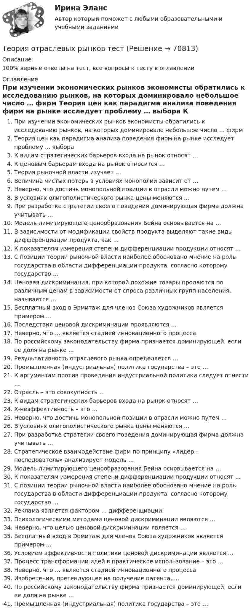      
            Описание
            100% верные ответы на тест, все вопросы к тесту в оглавлении 
            Оглавление
              При изучении экономических рынков экономисты обратились к исследованию рынков, на которых доминировало небольшое число … фирм   Теория цен как парадигма анализа поведения фирм на рынке исследует проблему … выбора   К видам стратегических барьеров входа на рынок относят …   К ценовым барьерам входа на рынок относится …   Теория рыночной власти изучает …   Величина чистых потерь в условиях монополии зависит от …   Неверно, что достичь монопольной позиции в отрасли можно путем …   В условиях олигополистического рынка цены меняются …   При разработке стратегии своего поведения доминирующая фирма должна учитывать …   Модель лимитирующего ценообразования Бейна основывается на …   В зависимости от модификации свойств продукта выделяют такие виды дифференциации продукта, как …   К показателям измерения степени дифференциации продукции относят …   С позиции теории рыночной власти наиболее обосновано мнение на роль государства в области дифференциации продукта, согласно которому государство …   Ценовая дискриминация, при которой похожие товары продаются по различным ценам в зависимости от спроса различных групп населения, называется …   Бесплатный вход в Эрмитаж для членов Союза художников является примером …   Последствия ценовой дискриминации проявляются …   Неверно, что … является стадией инновационного процесса   По российскому законодательству фирма признается доминирующей, если ее доля на рынке …   Результативность отраслевого рынка определяется …   Промышленная (индустриальная) политика государства – это …   К аргументам против проведения индустриальной политики следует отнести …   Отрасль – это совокупность …   К видам стратегических барьеров входа на рынок относят …   Х-неэффективность – это …   Неверно, что достичь монопольной позиции в отрасли можно путем …   В условиях олигополистического рынка цены меняются …   При разработке стратегии своего поведения доминирующая фирма должна учитывать …   Стратегическое взаимодействие фирм по принципу «лидер – последователь» анализирует модель …   Модель лимитирующего ценообразования Бейна основывается на …   К показателям измерения степени дифференциации продукции относят …   С позиции теории рыночной власти наиболее обосновано мнение на роль государства в области дифференциации продукта, согласно которому государство …   Реклама является фактором … дифференциации   Психологическими методами ценовой дискриминации являются …   Неверно, что целью ценовой дискриминации является …   Бесплатный вход в Эрмитаж для членов Союза художников является примером …   Условием эффективности политики ценовой дискриминации является …   Процесс трансформации идей в практическое использование – это …   Неверно, что … является стадией инновационного процесса   Изобретение, претендующее на получение патента, …   По российскому законодательству фирма признается доминирующей, если ее доля на рынке …   Промышленная (индустриальная) политика государства – это …   
            
            
            💯 Теория отраслевых рынков (правильные ответы на тест Синергия / МОИ / МТИ / МосАП, август 2023)Теория отраслевых рынков тест«Теория отраслевых рынков». Тест для сдачи в МФПУ «Синергия». «Теория отраслевых рынков». Тест для сдачи в МФПУ «Синергия». Теория отраслевых рынков_тест_СинергияТеория перевода.Теория перевода.(1) 2023.г (тест с ответами Синергия/МОИ/ МТИ /МОСАП)💯 Теория отраслевых рынков (все ответы на тест Синергия / МТИ / МосАП, май 2023)💯 Теория отраслевых рынков (все ответы на тест Синергия / МТИ / МосАП, октябрь 2022)⭐ Теория отраслевых рынков (все ответы на тест Синергия / МТИ / МосАП, сентябрь 2022)Теория отраслевых рынков. Ответы на вопросы.💯 Теория отраслевых рынков (ответы на тест Синергия / МОИ / МТИ / МосАП, декабрь 2023)💯 Теория отраслевых рынков (ответы на тест Синергия / МОИ / МТИ / МосАП, октябрь 2023)💯 Теория отраслевых рынков (ответы на тест Синергия / МОИ / МТИ / МосАП, январь 2024)