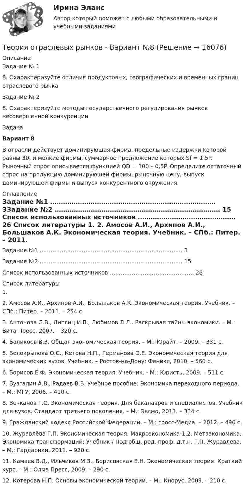     
          Описание
          Задание № 18. Охарактеризуйте отличия продуктовых, географических и временных границ отраслевого рынкаЗадание № 28. Охарактеризуйте методы государственного регулирования рынков несовершенной конкуренции 	Задача  Вариант 8	В отрасли действует доминирующая фирма, предельные издержки которой равны 30, и мелкие фирмы, суммарное предложение которых Sf = 1,5P. Рыночный спрос описывается функцией QD = 100 – 0,5P. Определите остаточный спрос на продукцию доминирующей фирмы, рыночную цену, выпуск доминирующей фирмы и выпуск конкурентного окружения. 
          Оглавление
          Задание №1 …………………………………………………………………… 3Задание №2 …………………………………………………………………… 15 Список использованных источников ………………………………………. 26  
          Список литературы
          	1.                	2.                Амосов А.И., Архипов А.И., Большаков А.К. Экономическая теория. Учебник. – СПб.: Питер. – 2011. – 254 с.	3.                 Антонова Л.В., Липсиц И.В., Любимов Л.Л.. Раскрывая тайны экономики. – М.: Вита-Пресс, 2007. – 320 с.	4.                Баликоев В.З. Общая экономическая теория. – М.: Юрайт. – 2009. – 331 с.	5.                 Белокрылова О.С., Кетова Н.П., Германова О.Е. Экономическая теория для экономических вузов. Учебник. – Ростов-на-Дону: Феникс, 2010. – 560 с.	6.                 Борисов Е.Ф. Экономическая теория: Учебник. - М.: Юристь, 2009. – 511 с.	7.                 Бузгалин А.В., Радаев В.В. Учебное пособие: Экономика переходного периода. – М.: МГУ, 2006. – 410 с.	8.                 Вечканов Г.С. Экономическая теория. Для бакалавров и специалистов. Учебник для вузов. Стандарт третьего поколения. – М.: Эксмо, 2011. – 334 с.	9.                 Гражданский кодекс Российской Федерации. – М.: гросс-Медиа. – 2012. – 496 с.	10.            Журавлёва Г.П. Экономическая теория. Макроэкономика-1,2. Метаэкономика. Экономика трансформаций: Учебник / Под общ. ред. проф. д.т.н. Г.П. Журавлева. – М.: Гардарики, 2011. – 920 с.	11.           Камаев В.Д., Ильчиков М.З., Борисовская Е.Н. Экономическая теория. Краткий курс. – М.: Олма Пресс, 2009. – 290 с.	12.           Котерова Н.П. Основы экономической теории. – М.: Кнорус, 2009. – 210 с.
            
            
            ✅ Теория отраслевых рынков 59 вопросов СИНЕРГИЯ МТИ 2022Теория отраслевых рынков - Вариант №8💯 Теория отраслевых рынков (все ответы на тест Синергия / МТИ / МосАП, декабрь 2022)💯 Теория отраслевых рынков (все ответы на тест Синергия / МТИ / МосАП, май 2023)💯 Теория отраслевых рынков (все ответы на тест Синергия / МТИ / МосАП, октябрь 2022)⭐ Теория отраслевых рынков (все ответы на тест Синергия / МТИ / МосАП, сентябрь 2022)Теория отраслевых рынков. Ответы на вопросы.Теория организации (тест с ответами) 80%Теория организации (тест с ответами ММА)Теория … основывается на соотношении между вознаграждением и достигнутыми результатамитеория отраслевых рынковТеория отраслевых рынковТеория отраслевых рынков✅ Теория отраслевых рынков 112 вопросов СИНЕРГИЯ МТИ 2022