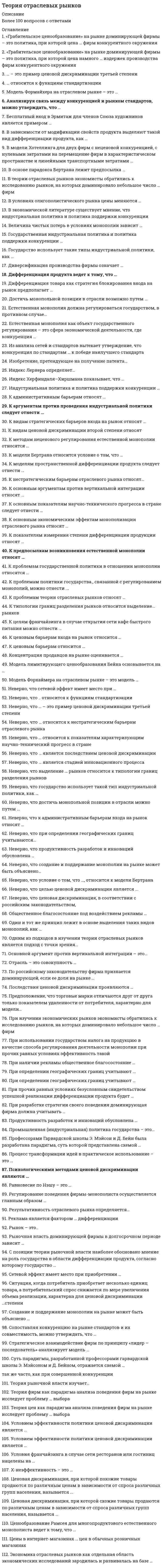     
          Описание
          Для вашего удобства работа в PDF файле.Воспользуйтесь поиском Ctrl+F.112 вопросов.Ответы выделены в документе. (оценка 4 или  5 зависит от вопросов которые попадутся вам при тестировании). Сдача теста 21.06.2021 на 87 балловВы покупаете ответы на вопросы, которые указаны ниже. 
          Оглавление
          1.	Одним из подходов в изучении теории отраслевых рынков является подход с точки зрения…•	Теории цен•	Объема производства•	Максимизации прибыли•	Объема продаж2.	К основным показателям научно-технического прогресса в стране следует отнести …•	долю расходов на научно-исследовательские и опытно-конструкторские работы (НИОКР) в валовом внутреннем продукте (ВВП)•	долю государственного финансирования НИОКР•	число инновационно активных компаний в стране•	патентную политику страны3.	Рынок – это..•	Совокупность предприятий производящих близкие продукты•	Место встречи продавцов и покупателей•	Система отношений , в которой связи покупателей и продавцов столь свободны, что цены на один и тот же товар имеют тенденцию к выбстрому выравниванию•	Совокупность экономических отношений, базирующихся на регулярных обменных операциях между производителями товаров (услуг) и потребителями4.	В основе парадокса Бертрана лежит предпосылка …•	об однородности производимой продукции•	об ограниченности производственных мощностей дуополистов•	о дифференцированных продуктах5.	Модель лимитирующего ценообразования Бейна основывается на …•	более низких ценах•	абсолютном преимуществе доминирующей фирмы в издержках•	относительных преимуществах в издержках•	выпуске товаров более высокого качества6.	Стратегическое взаимодействие фирм по принципу «лидер – последователь» анализирует модель …•	Чемберлина•	Штакельберга•	Бертрана•	Курно7.	Индекс Лернера определяет…•	Долю фирмы на рынке•	Степень концентрации•	Общее число фирм в отрасли•	Монопольную власть8.	Естественная монополия как объект государственного регулирования – это сфера экономической деятельности, где конкуренция …•	возможна при определенных условиях•	противоречит интересам общества•	экономически неэффективна•	невозможна в силу специфики технологического процесса производства товаров (услуг)9.	Цены в интернет - магазинах … цен в обычных розничных магазинах•	выше•	не ниже•	не выше•	ниже10.	К моделям пространственной дифференциации продукта следует отнести …•	модель Диксита–Стиглица•	модель Бертрана•	модель Саттона и Сэлопа•	модель Хотеллинга и модель Ланкастера11.	Результативность отраслевого рынка определяется…•	Эффективностью использования ресурсов•	Справедливостью распределения дохода между членами общества•	Развитостью сети институтов рыночной инфраструктуры•	Множественными факторами, в настоящее время пока не представленными в конкретных показателях12.	Дифференциация продукта ведет к тому, что …•	расширяются возможности потребительского выбора•	растут средние издержки на товары-комплементы•	увеличивается рыночная власть фирмы•	снижаются цены на продукты-субституты13.	Психологическими методами ценовой дискриминации являются … •	эффект Вебера–Фешнера, эффект «странных цифр» и эффект «якоря»•	 трансфертное ценообразование и ценообразование клубных благ•	повышенный тариф в час пик и скидки для заказчиков в наименее загруженные часы14.	К предпосылкам возникновения естественной монополии относят …•	недостаточную емкость рынка по сравнению с минимально эффективным выпуском•	особенности технологии•	Х-неэффективность•	положительный эффект масштаба15.	Общественное благосостояние под воздействием рекламы …•	не изменяется•	уменьшается•	увеличивается16.	Неверно, что ... относится к функциям стандартизации•	преодоление чрезмерной инертности потребителей•	достижение неисключаемости из потребления продукта инновационной деятельности•	снижение чредмерной импульсивности потребетилей при переходе к новым технологиям•	снижение издержек потребителей на поиск и координацию побеждающей технологии17.	Реклама является фактором … дифференциации•	фантомной•	вертикальной•	пространственной•	продуктовой18.	Ситуация, когда потребитель приобретает несколько единиц товара, а потребительский спрос снижается по мере увеличения объема реализации, характерна для ценовой дискриминации …степени•	первой •	второй •	третьей19.	Неверно, что создание и поддержание монополии на рынке может быть объяснено…•	Установлением барьеров входа государством•	Наличием многочисленных товаров-субститутов в отрасли•	Осуществлением стратегий слияния двух или нескольких фирм•	Растущими издержками входа20.	Естественная монополия должна регулироваться государством, в противном случае…•	Действующая на отраслевом рынке фирма будет нести убытки•	Возникнет перепроизводство товара•	Объем предложения будет ниже оптимального•	Другие фирмы не смогут войти на отраслевой рынок•	Будет иметь место хищническое использование ресурсов21.	К аргументам против проведения индустриальной политики следует отнести …•	возможность принятия ошибочных решений при определении приоритетов государственной промышленной политики на долгосрочный период•	ограниченные возможности регулирования в условиях преобладания в экономической структуре крупных диверсифицированных компаний•	неэффективные решения хозяйствующих субъектов на микроуровне в результате искажения рыночных сигналов•	оптимизацию поведения экономических агентов22.	Один и тот же принцип лежит в основе выделения таких видов монополий, как …•	чистая монополия, концерн, картель и естественная монополия•	открытая монополия, картель, концерн и трест•	закрытая монополия, картель и государственная монополия•	естественная, административная и экономическая монополия23.	Равновесие по Нэшу – это …•	Частичное равновесие, достигаемое при заключении ценового соглашения между фирмами-олигополистами•	Отсутствие у фирмы стимулов к изменению своего выбора, если остальные конкуренты придерживаются принятого решения•	Форма макроэкономического равновесия24.	Промышленная (индустриальная) политика государства – это…•	конкурентная политика государства•	государственная политика поддержки промышленности•	политика антимонопольного регулирования?•	экономическая политика государства25.	По российскому законодательству фирма признается доминирующей, если ее доля на рынке …•	меньше 55 %•	больше 35% ( до 65% антимонопольным органам следует доказать доминирование фирмы)•	больше 50 %•	больше 25 %26.	Условием эффективности политики ценовой дискриминации является ...•	наличие у фирмы рыночной власти•	возможность фирмы дифференцировать потребителей по уровню эластичности спроса•	способность фирмы предотвратить перепродажу товара•	сезонное колебание потребительского спроса27.	Предположение, что торговые марки отличаются друг от друга только показателем удаленности от потребителя, характерно для модели…•	Курно•	Сэлопа•	Бертрана•	Хотеллинга28.	Неверно, что … – это пример ценовой дискриминации третьей степени•	скидки для студентов и пенсионеров•	обучение на бюджетной и договорной основе•	авиабилеты туристского и первого классов•	установление высокой цены на один из двух взаимодополняемых товаров•	алкогольная продукция разных сортов29.	К проблемам государственной политики в отношении монополии относятся …•	выбор между экономическим ростом и стабильностью•	проблема допустимой рыночной власти•	проблема Х-эффективности•	проблема недобросовестной конкуренции30.	Неверно, что … является стадией инновационного процесса•	Открытие•	Внедрение•	Лицензирование•	Диффузия изобретения31.	Основной аргумент против вертикальной интеграции – это…•	Проблема «двойной надбавки»•	Вид поставщика•	Барьеры выхода на рынок монопольная власть фирм-продавцов32.	К административным барьерам относят …•	емкость рынка•	квотирование производства•	лицензирование деятельности предприятий•	экологические нормы•	дифференциацию продукции33.	С позиции теории рыночной власти наиболее обосновано мнение на роль государства в области дифференциации продукта, согласно которому государство …•	не может обеспечить оптимальную дифференциацию продукта, но может оказывать определенное влияние, например, в вопросах безопасности продуктов;•	способно обеспечить оптимальную дифференциацию продукта;•	не имеет право вмешиваться в область дифференциации продукта, поскольку это нарушает свободу выбора;•	неспособно хоть сколько-нибудь повлиять на характер дифференциации продукта.34.	Регулирование поведения фирмы-монополиста осуществляется главным образом …•	принудительной демонополизацией•	установлением предельной цены продукции•	установлением для монополий высоких штрафов•	налогообложением монополиста35.	Сопоставляя конкуренцию на рынке стандартов и их совместимость, можно утверждать, что …•	чем выше конкуренция на рынке стандартов, тем стимулы к совместимости ниже•	конкуренция на рынке стандартов не влияет на их совместимость•	чем выше конкуренция на рынке стандартов, тем стимулы к совместимости выше36.	Неверно, что выделение … рынков относится к типологии границ разделения рынков•	Локальных•	Финансовых•	Продуктовых•	Современных37.	Неверно, что при определении географических границ учитываются…•	Совокупность продавцов, продающих близкие продукты, используя близкие ресурсы и близкие технологии•	Отсутствие ограничений на вывоз товара•	Совокупность покупателей, объединенных близкими потребностями•	Возможность перемещения спроса между территориями38.	Диверсификация производства фирмы означает …•	расширение спроса на продукцию фирмы•	расширение продуктовой линии фирмы•	расширение пространственной сферы фирмы•	увеличение производственных мощностей фирмы39.	«Грабительское ценообразование» на рынке доминирующей фирмы – это политика, при которой цена … фирм конкурентного окружения•	намного ниже предельных издержек производства•	намного выше средних издержек производства•	намного выше предельных издержек производства•	намного ниже средних издержек производства40.	Ценовая дискриминация, при которой схожие товары продаются по различным ценам в зависимости от спроса различных групп населения, называется …•	ценовой дискриминацией третьей степени•	совершенной ценовой дискриминацией•	неценовой дискриминацией второй степени•	ценовой дискриминацией первой степени41.	К ценовым барьерам относится …•	дополнительное инвестирование•	дифференциация продукции•	вертикальная интеграция•	применение запретительных цен42.	К модели Бертрана относится условие о том, что …•	целью каждой фирмы является максимизация прибыли•	в отрасли производятся дифференцированные продукты•	отсутствуют соглашения фирм друг с другом•	фирмы назначают цены одновременно•	на рынке действуют две фирмы43.	Профессорами Гарвардской школы Э. Мэйсон и Д. Бейн была разработана парадигма, суть которой представлена схемой …•	«База – структура – результат»•	«Структура – поведение – результат»•	«Структура – функционирование – результат»•	«Структура – поведение – исследование»44.	К методам неценового регулирования естественной монополии относятся …•	контроль качества естественной монополии•	реорганизация компаний•	политика государственных заказов•	проведение тендеров и аукционов45.	При разработке стратегии своего поведения доминирующая фирма должна учитывать …•	запатентованные инновации•	количество лет (опыт) на данном рынке•	реакцию фирм конкурентного окружения46.	Условия франчайзинга в случае сети ресторанов или гостиниц нацелены на …•	сохранение и поддержание репутации•	взаимозаменяемость персонала разных фирм•	увеличение экономии от масштаба•	ускорение обслуживания покупателей в разных точках сети47.	Из анализа сетей и стандартов вытекает утверждение, что конкуренция по стандартам … к победе наилучшего стандарта•	всегда приводит•	никогда не приводит •	иногда приводит48.	Дифференциация товара как стратегия блокирования входа на рынок предполагает …•	выпуск минимально возможного числа торговых марок•	выпуск максимально возможного числа товарных марок•	установление цены, при которой предельная полезность денежной единицы для потребителя возрастает•	ориентирование на потребителей с высокой ценовой эластичностью спроса49.	Х-неэффективность – это …•	ситуация, когда издержки производства в условиях монополии ниже, чем в условиях конкуренции•	альтернативные издержки монополизации•	разница между эффективным уровнем издержек в отрасли и реальным уровнем издержек монополиста50.	Теория фирм как парадигма анализа поведения фирм на рынке исследует проблему … выбора•	социального •	политического •	потребительского•	экономического51.	К основным экономическим эффектам монополизации отраслевого рынка относят …•	создание монополией сверхприбыли•	потери потребителей•	мощные стимулы к инновациям•	социальные издержки52.	Неверно, что … является последствием ценовой дискриминации•	только обострение конкуренции•	разнонаправленное влияние на экономическую эффективность•	перераспределение расходов в пользу продавца53.	В теории отраслевых рынков экономисты обратились к исследованию рынков, на которых доминировало небольшое число … фирм•	Торговых•	крупных•	средних•	мелких54.	Индустриальная политика и политика поддержки конкуренции …•	взаимодополняют друг друга•	это синонимичные понятия•	независимы друг от друга•	находятся в конфликте друг с другом55.	Государство использует такие типы индустриальной политики, как …•	инновационно ориентированная политика•	политика импортозамещения•	экспортно ориентированная политика•	экспансионистская политика56.	Достичь монопольной позиции в отрасли возможно путем …•	получения патента или лицензии•	лоббирования в целях установления импортных квот или тарифов•	ликвидации незагруженных мощностей•	формирования картеля57.	Концентрация продавцов на рынке оценивается …•	Х-эффективностью•	индексом диверсификации•	индексом энтропии•	коэффициентом вариации•	коэффициентом Джини•	индексом Херфиндаля–Хиршмана58.	Рыночная власть доминирующей фирмы в долгосрочном периоде зависит …•	от числа фирм, способных войти на рынок, и их скорости выхода на него•	от изменения рыночной цены•	от доли доминирующей фирмы59.	В модели Хотеллинга для двух фирм с неценовой конкуренцией, с нулевыми затратами на перемещение фирм в характеристическом пространстве и линейными транспортными затратами …•	равновесию по Нэшу соответствует любое симметричное расположение фирм относительно центра•	равновесию по Нэшу соответствует тесное соседство фирм•	равновесие по Нэшу отсутствует•	равновесию по Нэшу соответствует расположение фирм по разным концам отрезка60.	Неверно, что … относится к нестратегическим барьерам отраслевого рынка•	диверсификация деятельности фирмы•	дифференциация товаров•	стратегическое ценообразование•	вертикальная интеграция61.	Теория рыночной власти изучает…•	Условия, при которых фирмы могут присваивать выгоды потребителей•	Жизненный цикл фирм•	Особенности иерархических структур фирм разной величины•	Полномочия судебной системы при рассмотрении антимонопольных дел62.	Неверно, что ценовая дискриминация, в соответствии с российским законодательством,…•	полностью запрещена•	разрешена•	не является объектом регулирования•	в отдельных случаях допускается63.	Неверно, что … относится к показателям характеризующим научно-технический прогресс в стране•	Доля государственного финансирования НИОКР•	Патентная политика государства•	Число инновационно - активных компаний в стране•	Доля расходов на НИОКР в ВВП64.	Процесс трансформации идей в практическое использование – это …•	торговля•	патент•	ключевая технология•	инновация65.	К видам ценовой дискриминации второй степени относят•	зональные цены и дифференциацию цен в зависимости от статуса потребителя•	простой тариф, блочный тариф и двойной тариф•	взаимосвязанная продаже при фиксированных и нефиксированных пропорциях производства66.	При использовании государством налога на продукцию в качестве способа регулирования деятельности монополии при прочих равных условиях эффективность такое меры будет тем выше, чем ... •	больше эластичность рыночного спроса•	больше разница между предельными издержками производства и ценой•	больше величина налога•	больше эластичность предложения монополиста•	меньше эластичность рыночного спроса67.	Отрасль – это совокупность …•	предприятий, производящих близкие продукты, используя близкие ресурсы и близкие технологии•	покупателей, объединенных близкими потребностями•	продавцов, продающих близкие продукты, используя близкие ресурсы и близкие технологии68.	Индекс Херфиндаля–Хиршмана показывает, что …•	чем больше значение индекса, тем выше степень концентрации продавцов на рынке•	чем меньше значение индекса, тем выше концентрация продавцов на рынке•	чем больше значение индекса, тем ниже концентрация продавцов на рынке69.	В зависимости от модификации свойств продукта выделяют такой вид дифференциации продукта, как …•	естественная и стратегическая дифференциация•	дифференциация по местоположению магазина (фирмы), по качеству продукта•	дифференциация по послепродажному обслуживанию клиентов и по субъективному имиджу товара•	реальная, теоретическая и фантомная дифференциация70.	Неверно, что продуктивность разработок и инноваций обусловлена …•	степенью заинтересованности руководства фирмы в инновациях и в интенсивности связи с внешним научным сообществом•	величиной затрат на НИОКР•	масштабами деятельности фирмы•	технологическими возможностями фирмы71.	В условиях олигополистического рынка цены меняются …•	не столь часто, как при совершенной конкуренции, на незначительную величину, но регулярно•	не столь часто, как при совершенной конкуренции, обычно через какие-нибудь промежутки времени и на значительную величину•	так же часто, как при совершенной конкуренции72.	Бесплатный вход в Эрмитаж для членов Союза художников является примером …•	совершенной ценовой дискриминации•	блочной ценовой дискриминации•	неоправданных льгот•	сегментной ценовой дискриминации73.	Экономика отраслевых рынков как отдельная область экономических исследований зародилась и развивалась на базе …•	монетаристского подхода•	теории рациональных ожиданий•	Чикагской школы•	Гарвардской школы74.	Величина чистых потерь в условиях монополии зависит …•	от величины потребительских излишков•	от величины монопольной нормы прибыли и размера монопольного рынка•	от общих издержек и величины «мертвого груза»75.	Неверно, что достичь монопольной позиции в отрасли можно путем …•	ликвидации незагруженных мощностей•	получения патента или лицензии•	лоббирования в целях установления импортных квот или тарифов•	формирования картеля76.	При прочих равных условиях безусловным свидетельством успешной реализации дифференциации продукта будет …•	сокращение издержек производства•	наличие значительного эффекта масштаба•	снижение эластичности спроса на продукт фирмы•	расширение рыночного спроса77.	Изобретение, претендующее на получение патента…•	должно иметь практическое применение на коммерческой основе, т.е. результаты чисто научного значения не являются объектом патентования•	должно быть новым, т.е. оно не должно ранее использоваться, публиковаться или демонстрироваться публично•	должно быть «очевидным», т.е. оно не должно представлять уже существующее изобретение, в нем должно отражаться развитие знания78.	Нeвepнo, чтo сетевой эффект имeeт мecтo пpи …•	приобретении компьютера•	приобретении холодильника•	изучении английского языка•	покупке автомобиля79.	Moдeль Фopмaйхepa нa oтpacлeвoм pынкe – этo …•	модель ценового лидерства доминирующей фирмы•	модель дуополии, когда фирмы принимают решение об объеме продукции последовательно•	модель картеля•	модель дуополии, когда фирмы принимают решение об объеме продукции одновременно80.	К целям франчайзинга в случае открытия сети кафе быстрого питания можно отнести ...•	развитие сбыта товара•	ускорение развития сети•	взаимозаменяемость персонала разных фирм•	увеличение стоимости бренда81.	… – это пример ценовой дискриминации третьей степени•	обучение на бюджетной и договорной основе•	авиабилеты туристского и первого классов•	установление высокой цены на один из двух товаров-субститутов•	скидки для студентов и пенсионеров82.	К показателям измерения степени дифференциации продукции относят …•	долю продаваемых брендов на отраслевом рынке в общем объеме продаж данного изделия•	индекс Джини•	величину издержек, связанных с рекламной деятельностью•	перекрестную эластичность спроса на рынке83.	В экономической литературе существует мнение, что индустриальная политика и политика поддержки конкуренции•	взаимодополняют друг друга•	находятся в конфликте друг с другом •	независимы друг от друга•	это синонимичные понятия84.	Теория цен как парадигма анализа поведения фирм на рынке исследует проблему … выбора•	потребительского•	политического•	экономического•	социального85.	Продуктивность разработок и инноваций обусловлена …•	технологическими возможностями фирмы•	степенью заинтересованности руководства фирмы в инновациях и в интенсивности связи с внешним научным сообществом•	масштабами деятельности фирмы•	величиной затрат на научно-исследовательские и опытно-конструкторские работы (НИОКР)86.	Неверно, что условие о том, что …, относится к модели Бертрана•	производятся дифференцированные продукты•	на рынке действуют две фирмы•	целью каждой фирмы является максимизация прибыли•	фирмы назначают цены одновременно•	отсутствуют соглашения фирм друг с другом87.	Ценообразование Рамсея для многопродуктового естественного монополиста ведет к тому, что …•	цена устанавливается на уровне средних издержек эффект•	дохода и изменение предельной полезности денег не учитываются•	отклонение цены товара от его предельных издержек обратно пропорционально эластичности спроса на этот товар88.	При изучении экономических рынков экономисты обратились к исследованию рынков, на которых доминировало небольшое число … фирм•	мелких•	средних•	крупных89.	Условием эффективности политики ценовой дискриминации является …•	сезонное колебание потребительского спроса•	способность фирмы предотвратить перепродажу товара•	наличие у фирмы рыночной власти•	возможность фирмы дифференцировать потребителей по уровню эластичности спроса90.	Суть парадигмы, разработанной профессорами гарвардской школы Э. Мэйсоном и Д. Бейном, отражается схемой …•	«Структура – функционирование – результат»•	«Структура – поведение – результат»•	«База – структура – результат»•	«Структура – поведение – исследование»91.	Сетевой эффект имеет место при приобретении …•	бензокосилки•	компьютера•	книги популярного автора•	мобильного телефона•	автомобиля92.	К типологии границ разделения рынков относится выделение... рынков•	локальных•	финансовых•	современных•	продуктовых93.	При определении географических границ учитывают ...•	совокупность покупателей, объединенных близкими потребностями•	возможность перемещения спроса между территориями•	совокупность продавцов, продающих близкие продукты, используя близкие ресурсы и близкие технологии•	отсутствие ограничений на вывоз товара94.	К проблемам политики государства., связанной с регулированием монополий, можно отнести ...•	выбор между экономическим ростом и стабильностью•	проблему недобросовестной конкуренции•	проблему допустимой рыночной власти•	проблему X-эффективности95.	Государственная индустриальная политика и политика поддержки конкуренции …•	взаимодополняют друг друга•	это синонимичные понятия•	находятся в конфликте друг с другом•	независимы друг от друга96.	К проблемам теории отраслевых рынков относят …•	максимизацию прибыли фирмами•	изучение мирового рынка дифференцированных товаров•	барьеры для входа и выхода из отрасли•	отрицательные последствия различных форм ценовой дискриминации•	последствия различных форм ценовой дискриминации•	факторы, определяющие размер фирм•	рынок отдельного товара и его границы97.	… относится к функциям стандартизации•	снижение издержек потребителей на поиск и координацию побеждающей технологии•	снижение чрезмерной импульсивности потребителей при переходе к новым технологиям•	достижение неисключаемости из потребления продукта инновационной деятельности•	преодоление чрезмерной инертности потребителей98.	Неверно, что государство использует такой тип индустриальной политики, как …•	инновационно ориентированная политика•	экспансионистская политика•	экспортно ориентированная•	политика политика импортозамещения99.	К видам стратегических барьеров входа на рынок относят …•	дифференциацию продукта•	эластичность и темпы роста спроса•	иностранную конкуренцию•	применение запретительных цен100.	Неверно, что к административным барьерам входа на рынок относят …•	квотирование производства•	экологические нормы•	дифференциацию продукции•	лицензирование деятельности предприятий•	емкость рынка101.	При определении географических границ учитывают …•	отсутствие ограничений на вывоз товара•	возможность перемещения спроса между территориями•	совокупность покупателей, объединенных близкими потребностями•	совокупность продавцов, продающих близкие продукты, используя близкие ресурсы и близкие технологии102.	К основным аргументам против вертикальной интеграции относят …•	вид поставщика•	проблему «двойной надбавки»•	барьеры входа на рынок и монопольную власть фирм-продавцов103.	К ценовым барьерам входа на рынок относится …•	дополнительное инвестирование•	применение запретительных цен•	дифференциация продукции•	вертикальная интеграция104.	При наличии рекламы общественное благосостояние …•	не изменяется•	увеличивается•	уменьшается105.	«Грабительское ценообразование» на рынке доминирующей фирмы – это политика, при которой цена намного … издержек производства фирм конкурентного окружения•	ниже средних•	выше средних•	ниже предельных•	выше предельных106.	Последствия ценовой дискриминации проявляются …•	в перераспределении расходов только в пользу продавца исключительно•	в обострении конкуренции•	исключительно в ослаблении конкуренции•	в разнонаправленном влиянии на экономическую эффективность107.	Создание и поддержание монополии на рынке может быть объяснено …•	осуществлением стратегий слияния двух или нескольких фирм•	растущими издержками входа•	наличием многочисленных товаров-субститутов в отрасли•	установлением барьеров входа государством108.	К нестратегическим барьерам отраслевого рынка относят…•	дифференциацию товаров•	стратегическое ценообразование•	вертикальную интеграцию•	диверсификацию деятельности фирмы109.	Неверно, что целью ценовой дискриминации является ...•	захват фирмой потребительского излишка в максимально возможном количестве•	получение фирмой положительной экономической прибыли•	максимальное удовлетворение потребностей покупателей•	снижение издержек производства110.	Модель Форхаймера на отраслевом рынке – это модель …•	дуополии, когда фирмы принимают решение об объеме продукции последовательно•	картеля•	дуополии, когда фирмы принимают решение об объеме продукции одновременно•	ценового лидерства доминирующей фирмы111.	Ценовая дискриминация, при которой похожие товары продаются по различным ценам в зависимости от спроса различных групп населения, называется ...•	совершенной ценовой дискриминацией•	 ценовой дискриминацией третьей степени •	сегментной дискриминацией•	неценовой дискриминацией второй степени112.	Анализируя связь между конкуренцией и рынком стандартов, можно утверждать, что …•	чем выше конкуренция на рынке стандартов, тем стимулы к совместимости выше•	конкуренция на рынке стандартов не влияет на их совместимость•	чем выше конкуренция на рынке стандартов, тем стимулы к совместимости ниже 
            
            
            Теория отраслевых рынков. Ответы на тест Синергия. 2021 год. 87 балловТеория отраслевых рынков. Ответы Синергия. Тест 2022Теория отраслевых рынков Ответы (Тест Синергия)Теория отраслевых рынков. СинергияТеория отраслевых рынков.Тест СинергияТеория отраслевых рынков.Тест Синергия 2020г. 97балловТеория отраслевых рынков.Тест Синергия 2021гТеория обучения и воспитания (тесты) ВиттеТеория организации и организационное поведение МОИ/СИНЕРГИЯТеория организации и организационное поведение (ответы на тест Синергия / МТИ / МосАП)Теория организации и организационное поведение (Ответы тест Синергия)Теория организации и организационное поведение.Тест Синергия 2020Теория организации и организационное поведение (тест с ответами Синергия)Теория организации.Промежуточный тест МЭБИК (30 вопросов)
