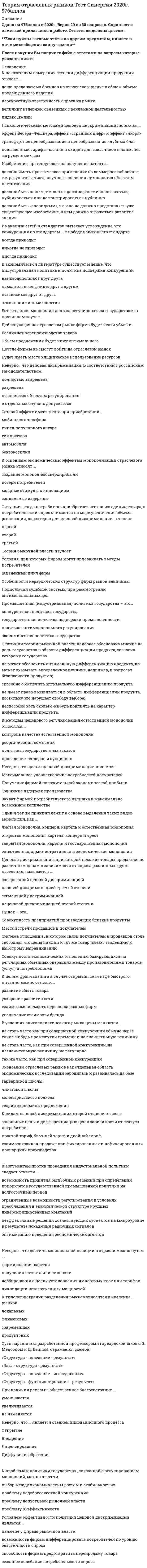    
          Описание
          Сдано на 77 баллов в 2021г. Скриншот с отметкой прилагается к работе. Ответы выделены цветомПосле покупки Вы получите файл с ответами на вопросы которые указаны ниже: 
          Оглавление
          1. Модель Формайхера на отраслевом рынке - это ...модель ценового лидерства доминирующей фирмымодель дуополии, когда фирмы принимают решение об объеме продукции последовательномодель дуополии, когда фирмы принимают решение об объеме продукции одновременномодель картеля2. Концентрация продавцов на рынке оценивается …Х-эффективностьюиндексом диверсификациииндексом энтропиикоэффициентом вариациикоэффициентом Джинииндексом Херфиндаля–Хиршмана3. При изучении экономических рынков экономисты обратились к исследованию рынков, на которых доминировало небольшое число... фирммелкихсреднихкрупных4. К ценовым барьерам относится …дополнительное инвестированиедифференциация продукциивертикальная интеграцияприменение запретительных цен5. К проблемам теории отраслевых рынков относят…Барьеры для входа и выхода из отраслиОтрицательные последствия различных форм ценовой дискриминацииКонцентрацию покупателей и продавцовИзучение мирового рынка дифференцированных товаровРынок отдельного товара и его границыПоследствия различных форм ценовой дискриминацииФакторы, определяющие размер фирмМаксимизацию прибыли фирмами6. К основным показателям научно-технического прогресса в стране следует отнести …долю расходов на научно-исследовательские и опытно-конструкторские работы (НИОКР) в валовом внутреннем продукте (ВВП)долю государственного финансирования НИОКРчисло инновационно активных компаний в странепатентную политику страны7. Из анализа сетей и стандартов вытекает утверждение, что конкуренция по стандартам … к победе наилучшего стандартавсегда приводитникогда не приводитиногда приводит8. … – это пример ценовой дискриминации третьей степениобучение на бюджетной и договорной основеавиабилеты туристского и первого классовустановление высокой цены на один из двух товаров-субститутовскидки для студентов и пенсионеров9. К видам ценовой дискриминации второй степени относятзональные цены и дифференциацию цен в зависимости от статуса потребителяпростой тариф, блочный тариф и двойной тарифвзаимосвязанная продаже при фиксированных и нефиксированных пропорциях производства10. В условиях олигополистического рынка цены меняются…не столь часто как при совершенной конкуренции обычно через какие-нибудь промежутки времени и на значительную величинуне столь часто, как при совершенной конкуренции, на незначительную величину, но регулярнотак же часто, как при совершенной конкуренции11. Рынок – это..Совокупность предприятий производящих близкие продуктыМесто встречи продавцов и покупателейСистема отношений , в которой связи покупателей и продавцов столь свободны, что цены на один и тот же товар имеют тенденцию к выбстрому выравниваниюСовокупность экономических отношений, базирующихся на регулярных обменных операциях между производителями товаров (услуг) и потребителями12. Ценообразование Рамсея для многопродуктового естественного монополиста ведет к тому, что …цена устанавливается на уровне средних издержек эффектдохода и изменение предельной полезности денег не учитываютсяотклонение цены товара от его предельных издержек обратно пропорционально эластичности спроса на этот товар13. Модель лимитирующего ценообразования Бейна основывается на …более низких ценахабсолютном преимуществе доминирующей фирмы в издержкахотносительных преимуществах в издержкахвыпуске товаров более высокого качества14. Психологическими методами ценовой дискриминации являются …эффект Вебера–Фешнера, эффект «странных цифр» и эффект «якоря»трансфертное ценообразование и ценообразование клубных благповышенный тариф в час пик и скидки для заказчиков в наименее загруженные часы15. Отрасль – это совокупность…Предприятий, производящих близкие продукты, используя близкие ресурсы и близкие технологииПродавцов, продающих близкие продукты, используя близкие ресурсы и близкие технологииПокупателей, объединенных близкими потребностями16. К видам стратегического барьера входа на рынок относятдифференциация продуктаприменение запретительных цениностранную конкуренциюэластичность и темпы роста спроса17. Сетевой эффект имеет место при приобретении .мобильного телефонакниги популярного авторакомпьютераавтомобилябензокосилки18. Одним из подходов в изучении теории отраслевых рынков является подход с точки зрения…Теории ценОбъема производстваМаксимизации прибылиОбъема продаж19. Индекс Лернера определяет…Долю фирмы на рынкеСтепень концентрацииОбщее число фирм в отраслиМонопольную власть20. При разработке стратегии своего поведения доминирующая фирма должна учитывать …запатентованные инновацииколичество лет (опыт) на данном рынкереакцию фирм конкурентного окружения21. В зависимости от модификации свойств продукта выделают такой вид дифференциации продукта, как…Дифференциация по местоположению магазина (фирмы) , по качеству продукта, послепродажному обслуживанию клиентов и по субъективному имиджу товараЕстественная и стратегическая дифференциацияРеальная, теоретическая и фантомная дифференциация22. Рыночная власть доминирующей фирмы в долгосрочном периоде зависит …от числа фирм, способных войти на рынок, и их скорости выхода на негоот изменения рыночной ценыот доли доминирующей фирмы23. Бесплатный вход в эрмитаж для членов союза художников является примеромсегмент ценовой дискриминациинеоправданных льгот  блочной ценовой дискриминациисовершенной ценовой дисприминации24. Регулирование поведения фирмы-монополиста осуществляется главным образом …принудительной демонополизациейустановлением предельной цены продукцииустановлением для монополий высоких штрафовналогообложением монополиста25. К проблемам политики государства., связанной с регулированием монополий, можно отнести ...выбор между экономическим ростом и стабильностьюпроблему недобросовестной конкуренциипроблему допустимой рыночной властипроблему X-эффективности26. Теория цен как парадигма анализа поведения фирм на рынке исследует проблему … выборапотребительскогополитическогоэкономическогосоциального27. Анализируя связь между конкуренцией и рынком стандартов, можно утверждать, что …чем выше конкуренция на рынке стандартов, тем стимулы к совместимости вышеконкуренция на рынке стандартов не влияет на их совместимостьчем выше конкуренция на рынке стандартов, тем стимулы к совместимости ниже28. Величина чистых потерь в условиях монополии зависит …от величины потребительских излишковот величины монопольной нормы прибыли и размера монопольного рынкаот общих издержек и величины «мертвого груза»29. Результативность отраслевого рынка определяется…Эффективностью использования ресурсовСправедливостью распределения дохода между членами обществаРазвитостью сети институтов рыночной инфраструктырыМножественными факторами, в настоящее время пока не представленными в конкретных показателях30. Х-неэффективность – это …ситуация, когда издержки производства в условиях монополии ниже, чем в условиях конкуренцииальтернативные издержки монополизацииразница между эффективным уровнем издержек в отрасли и реальным уровнем издержек монополиста 
            
            
            Теория отраслевых рынков.Тест Синергия 2021гТеория отраслевых рынков.Тест Синергия 2021г (Сборник 100 вопросов)Теория отраслевых рынков (тест с ответами Синергия)Теория перевода (1) Ответы на тест Синергия 83/100Теория перевода (1) тест с ответами СинергияТеория перевода (2) тест с ответами СинергияТеория перевода Синергия ответы - Тест 2021Теория организации.Промежуточный тест МЭБИК (30 вопросов)Теория отраслевых рынковТеория отраслевых рынков. Ответы на тест Синергия. 2021 год. 87 балловТеория отраслевых рынков. Ответы Синергия. Тест 2022Теория отраслевых рынков Ответы (Тест Синергия)Теория отраслевых рынков. СинергияТеория отраслевых рынков.Тест Синергия