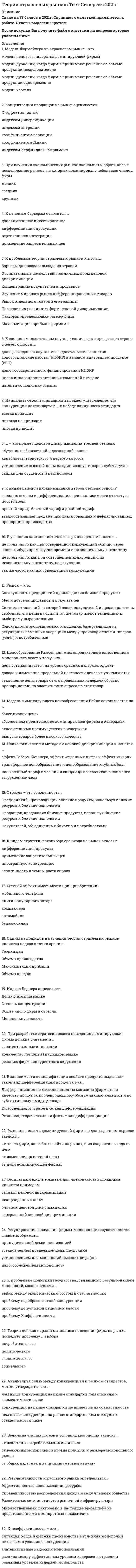    
          Описание
          Сдано на 77-93 баллов в 2020-2021г. Скриншоты с отметками прилагаются к работе. Ответы выделены цветомПосле покупки Вы получите файл с ответами на вопросы которые указаны ниже: 
          Оглавление
          1.Равновесие по Нэшу – это …Частичное равновесие, достигаемое при заключении ценового соглашения между фирмами-олигополистамиМикроэкономическое равновесие при прочих равных условияхОтсутствие у фирмы стимулов к изменению своего выбора, если остальные конкуренты придерживаются принятого решенияФорма макроэкономического равновесия2.Промышленная (индустриальная) политика государства – это…конкурентная политика государствагосударственная политика поддержки промышленностиполитика антимонопольного регулированияэкономическая политика государства 3.Один и тот же принцип лежит в основе выделения таких видов монополий, как …чистая монополия, концерн, картель и естественная монополияоткрытая монополия, картель, концерн и трестзакрытая монополия, картель и государственная монополияестественная, административная и экономическая монополия4.По российскому законодательству фирма признается доминирующей, если ее доля на рынке …меньше 55 %больше 35% ( до 65% антимонопольным органам следует доказать доминирование фирмы)больше 50 %больше 25 %5.Предположение, что торговые марки отличаются друг от друга только показателем удаленности от потребителя, характерно для модели…КурноСэлопа БертранаХотеллинга6.Изобретение, претендующее на получение патента…должно иметь практическое применение на коммерческой основе, т.е. результаты чисто научного значения не являются объектом патентованиядолжно быть новым, т.е. оно не должно ранее использоваться, публиковаться или демонстрироваться публичнодолжно быть «очевидным», т.е. оно не должно представлять уже существующее изобретение, в нем должно отражаться развитие знания7.Неверно, что создание и поддержание монополии на рынке может быть объяснено…Установлением барьеров входа государствомНаличием многочисленных товаров-субститутов в отраслиОсуществлением стратегий слияния двух или нескольких фирмРастущими издержками входа8.Неверно, что … – это пример ценовой дискриминации третьей степенискидки для студентов и пенсионеровобучение на бюджетной и договорной основеавиабилеты туристского и первого классовустановление высокой цены на один из двух взаимодополняемых товаровалкогольная продукция разных сортов9.К проблемам государственной политики в отношении монополии относятся …выбор между экономическим ростом и стабильностьюпроблема допустимой рыночной властипроблема Х-эффективностипроблема недобросовестной конкуренции 10.К проблемам теории отраслевых рынков относят…Барьеры для входа и выхода из отраслиОтрицательные последствия различных форм ценовой дискриминацииКонцентрацию покупателей и продавцовИзучение мирового рынка дифференцированных товаровРынок отдельного товара и его границыПоследствия различных форм ценовой дискриминацииФакторы, определяющие размер фирмМаксимизацию прибыли фирмами11.К аргументам против проведения индустриальной политики следует отнести …возможность принятия ошибочных решений при определении приоритетов государственной промышленной политики на долгосрочный периодограниченные возможности регулирования в условиях преобладания в экономической структуре крупных диверсифицированных компанийнеэффективные решения хозяйствующих субъектов на микроуровне в результате искажения рыночных сигналовоптимизацию поведения экономических агентов12.Основной аргумент против вертикальной интеграции – это…Проблема «двойной надбавки»Вид поставщикаБарьеры входа на рынок монопольная власть фирм-продавцов13.К административным барьерам относят …емкость рынкаквотирование производствалицензирование деятельности предприятийэкологические нормыдифференциацию продукции14.С позиции теории рыночной власти наиболее обосновано мнение на роль государства в области дифференциации продукта, согласно которому государство …не может обеспечить оптимальную дифференциацию продукта, но может оказывать определенное влияние, например, в вопросах безопасности продуктов;способно обеспечить оптимальную дифференциацию продукта;не имеет право вмешиваться в область дифференциации продукта, поскольку это нарушает свободу выбора;неспособно хоть сколько-нибудь повлиять на характер дифференциации продукта.15.К предпосылкам возникновения естественной монополии относят …недостаточную емкость рынка по сравнению с минимально эффективным выпускомособенности технологииХ-неэффективностьположительный эффект масштаба16.Условиями эффективности политики ценовой дискриминации являются…Наличие у фирмы рыночной властиСпособность фирмы предотвратить перепродажу товараВозможность фирмы дифференцировать потребителей по уровню эластичности спросаСезонное колебание потребительского спроса17.Регулирование поведения фирмы-монополиста осуществляется главным образом …принудительной демонополизациейустановлением предельной цены продукцииустановлением для монополий высоких штрафовналогообложением монополиста18.Неверно, что … является стадией инновационного процессаОткрытиеВнедрение ЛицензированиеДиффузия изобретения19.Сопоставляя конкуренцию на рынке стандартов и их совместимость, можно утверждать, что …чем выше конкуренция на рынке стандартов, тем стимулы к совместимости нижеконкуренция на рынке стандартов не влияет на их совместимостьчем выше конкуренция на рынке стандартов, тем стимулы к совместимости выше20.Неверно, что выделение … рынков относится к типологии границ разделения рынковЛокальных ФинансовыхПродуктовыхСовременных21.Неверно, что при определении географических границ учитываются…Совокупность продавцов, продающих близкие продукты, используя близкие ресурсы и близкие технологииОтсутствие ограничений на вывоз товараСовокупность покупателей, объединенных близкими потребностямиВозможность перемещения спроса между территориями22.Ценовая дискриминация, при которой схожие товары продаются по различным ценам в зависимости от спроса различных групп населения, называется …ценовой дискриминацией третьей степенисовершенной ценовой дискриминацией неценовой дискриминацией второй степени ценовой дискриминацией первой степени23.К ценовым барьерам относится …дополнительное инвестированиедифференциация продукциивертикальная интеграцияприменение запретительных цен24.Реклама является фактором … дифференциациифантомной вертикальной пространственной продуктовой 25.К модели Бертрана относится условие о том, что …целью каждой фирмы является максимизация прибылив отрасли производятся дифференцированные продукты отсутствуют соглашения фирм друг с другомфирмы назначают цены одновременнона рынке действуют две фирмы26.Естественная монополия как объект государственного регулирования – это сфера экономической деятельности, где конкуренция …возможна при определенных условияхпротиворечит интересам обществаэкономически неэффективнаневозможна в силу специфики технологического процесса производства товаров (услуг)27.Профессорами Гарвардской школы Э. Мэйсон и Д. Бейн была разработана парадигма, суть которой представлена схемой …«База – структура – результат»«Структура – поведение – результат»«Структура – функционирование – результат»«Структура – поведение – исследование»28.К методам неценового регулирования естественной монополии относятся …контроль качества естественной монополииреорганизация компанийполитика государственных заказовпроведение тендеров и аукционов 29.Ситуация, когда потребитель приобретает несколько единиц товара, а потребительский спрос снижается по мере увеличения объема реализации, характерна для ценовой дискриминации …степенипервой второй третьей 30.«Грабительское ценообразование» на рынке доминирующей фирмы – это политика, при которой цена … фирм конкурентного окружениянамного ниже предельных издержек производства намного выше средних издержек производства намного выше предельных издержек производства намного ниже средних издержек производства 31.При разработке стратегии своего поведения доминирующая фирма должна учитывать …запатентованные инновацииколичество лет (опыт) на данном рынкереакцию фирм конкурентного окружения32.Условия франчайзинга в случае сети ресторанов или гостиниц нацелены на …сохранение и поддержание репутациивзаимозаменяемость персонала разных фирмувеличение экономии от масштабаускорение обслуживания покупателей в разных точках сети33.Из анализа сетей и стандартов вытекает утверждение, что конкуренция по стандартам … к победе наилучшего стандартавсегда приводит никогда не приводит иногда приводит 34.Дифференциация товара как стратегия блокирования входа на рынок предполагает …выпуск минимально возможного числа торговых мароквыпуск максимально возможного числа товарных марокустановление цены, при которой предельная полезность денежной единицы для потребителя возрастаеториентирование на потребителей с высокой ценовой эластичностью спроса35.Психологическими методами ценовой дискриминации являются …эффект Вебера–Фешнера, эффект «странных цифр» и эффект «якоря»трансфертное ценообразование и ценообразование клубных благповышенный тариф в час пик и скидки для заказчиков в наименее загруженные часы36.Х-неэффективность – это …ситуация, когда издержки производства в условиях монополии ниже, чем в условиях конкуренцииальтернативные издержки монополизацииразница между эффективным уровнем издержек в отрасли и реальным уровнем издержек монополиста37.Теория фирм как парадигма анализа поведения фирм на рынке исследует проблему … выборасоциального политического потребительскогоэкономического 38.К основным экономическим эффектам монополизации отраслевого рынка относят …создание монополией сверхприбылипотери потребителеймощные стимулы к инновациямсоциальные издержки39.Цены в интернет-магазинах … цен в обычных розничных магазинахвыше не нижене вышениже40.Неверно, что … является последствием ценовой дискриминациитолько обострение конкуренцииразнонаправленное влияние на экономическую эффективность перераспределение расходов в пользу продавца41.Индустриальная политика и политика поддержки конкуренции …взаимодополняют друг другаэто синонимичные понятиянезависимы друг от друга находятся в конфликте друг с другом42.Государство использует такие типы индустриальной политики, как …инновационно ориентированная политикаполитика импортозамещенияэкспортно ориентированная политикаэкспансионистская политика43.Общественное благосостояние под воздействием рекламы …не изменяетсяуменьшаетсяувеличивается44.Модель лимитирующего ценообразования Бейна основывается на …более низких ценахабсолютном преимуществе доминирующей фирмы в издержкахотносительных преимуществах в издержкахвыпуске товаров более высокого качества45.Концентрация продавцов на рынке оценивается …Х-эффективностьюиндексом диверсификациииндексом энтропиикоэффициентом вариациикоэффициентом Джинииндексом Херфиндаля–Хиршмана46.Рыночная власть доминирующей фирмы в долгосрочном периоде зависит …от числа фирм, способных войти на рынок, и их скорости выхода на негоот изменения рыночной ценыот доли доминирующей фирмы47.К моделям пространственной дифференциации продукта следует отнести …модель Диксита–Стиглицамодель Бертранамодель Саттона и Сэлопамодель Хотеллинга и модель Ланкастера48.Дифференциация продукта ведет к тому, что …расширяются возможности потребительского выборарастут средние издержки на товары-комплементыувеличивается рыночная власть фирмыснижаются цены на продукты-субституты49.В теории отраслевых рынков экономисты обратились к исследованию рынков, на которых доминировало небольшое число … фирмторговыхкрупных средних мелких 50.В модели Хотеллинга для двух фирм с неценовой конкуренцией, с нулевыми затратами на перемещение фирм в характеристическом пространстве и линейными транспортными затратами …равновесию по Нэшу соответствует любое симметричное расположение фирм относительно центраравновесию по Нэшу соответствует тесное соседство фирмравновесие по Нэшу отсутствуетравновесию по Нэшу соответствует расположение фирм по разным концам отрезка51.Неверно, что … относится к нестратегическим барьерам отраслевого рынкадиверсификация деятельности фирмыдифференциация товаровстратегическое ценообразованиевертикальная интеграция52.Диверсификация производства фирмы означает ... Расширение пространственной сферы фирмыРасширение продуктовой линии фирмыУвеличение производственных мощностей фирмыРасширение спроса на продукцию фирмы 53.Процесс трансформации идей в практическое использование – это…54.Естественная монополия должна регулироваться государством, в противном случае…Действующая на отраслевом рынке фирма будет нести убыткиВозникнет перепроизводство товараОбъем предложения будет ниже оптимальногоДругие фирмы не смогут войти на отраслевой рынокБудет иметь место хищническое использование ресурсов55.Результативность отраслевого рынка определяется…Эффективностью использования ресурсовСправедливостью распределения дохода между членами обществаРазвитостью сети институтов рыночной инфраструктырыМножественными факторами, в настоящее время пока не представленными в конкретных показателях56.При использовании государством налога на продукцию в качестве способа регулирования деятельности монополии при прочих равных условиях эффективность такой меры будет тем выше, чем…Больше вечилина налогаБольше разница между предельными издержками производства и ценойБольше эластичность предложения монополистаБольше эластичность рыночного спросаМеньше эластичность рыночного спроса57.Отрасль – это совокупность…Предприятий, производящих близкие продукты, используя близкие ресурсы и близкие технологииПродавцов, продающих близкие продукты, используя близкие ресурсы и близкие технологииПокупателей, объединенных близкими потребностями58.Неверно, что целью ценовой дискриминации является…Максимальное удовлетворение потребностей покупателейПолучение фирмой положительной экономической прибылиСнижение издержек производстваЗахват фирмой потребительского излишка в максимально возможном количестве59.В основе парадокса Бертрана лежит предпосылка …об однородности производимой продукцииоб ограниченности производственных мощностей дуополистово дифференцированных продуктах60.Одним из подходов в изучении теории отраслевых рынков является подход с точки зрения…Теории ценОбъема производстваМаксимизации прибылиОбъема продаж61.Неверно, что продуктивность разработок и инноваций обусловлена62.Теория рыночной власти изучаетУсловия, при которых фирмы могут присваивать выгоды потребителейЖизненный цикл фирмОсобенности иерархических структур фирм разной величиныПолномочия судебной системы при рассмотрении антимонопольных дел63.Ценовая дискриминация в соответствии с российским законодательством…Не является объектом регулированияВ отдельных случаях допускаетсяПолностью запрещенаРазрешена 64.Неверно, что … относится к показателям характеризующим научно-технический прогресс в странеДоля государственного финансирования НИОКРПатентная политика государстваЧисло инновационно активных компаний в странеДоля расходов на НИОКР в ВВП 65.Индекс Херфиндаля–Хиршмана показывает, что…66.Бесплатный вход в эрмитаж для членов союза художников является примеромсегмент ценовой дискриминации неоправданных льгот блочной ценовой дискриминациисовершенной ценовой дисприминации67.Индекс Лернера определяет…Долю фирмы на рынкеСтепень концентрацииОбщее число фирм в отраслиМонопольную власть68.Стратегическое взаимодействие фирм по принципу лидер последователь анализирует модель69.Неверно что сетевой эффект имеет место при70.В условиях олигополистического рынка цены меняются…не столь часто как при совершенной конкуренции обычно через какие-нибудь промежутки времени и на значительную величинуне столь часто, как при совершенной конкуренции, на незначительную величину, но регулярнотак же часто, как при совершенной конкуренции71.К видам ценовой дискриминации второй степени относятзональные цены и дифференциацию цен в зависимости от статуса потребителяпростой тариф, блочный тариф и двойной тарифвзаимосвязанная продаже при фиксированных и нефиксированных пропорциях производства72.Экономика отраслевых рынков как отдельная область экономических исследований зародилась и развивалась на базегарвардской школычикагской школымонетаристского подходатеории экономики предложения73.Величина чистых потерь в условиях монополии зависит …от величины потребительских излишковот величины монопольной нормы прибыли и размера монопольного рынка от общих издержек и величины «мертвого груза»74.К видам стратегического барьера входа на рынок относятдифференциация продукта применение запретительных цениностранную конкуренциюэластичность и темпы роста спроса75.Рынок – это..Совокупность предприятий производящих близкие продуктыМесто встречи продавцов и покупателейСистема отношений , в которой связи покупателей и продавцов столь свободны, что цены на один и тот же товар имеют тенденцию к выбстрому выравниваниюСовокупность экономических отношений, базирующихся на регулярных обменных операциях между производителями товаров (услуг) и потребителями76.Неверно, что .. относится к функциям стандартизации преодоление чрезмерной инертности потребителейдостижение неисключаемости из потребления продукта инновационной деятельности??снижение чредмерной импульсивности потребетилей при переходе к новым технологиямснижение издержек потребителей на поиск и координацию побеждающей технологии77.Достичь монопольной позиции в отрасли возможно путем…Получния патента или лицензииЛиквидации незагруженных мощностейФормирования картеляЛоббирования в целях установления импортных квот или тарифов78.В зависимости от модификации свойств продукта выделают такой вид дифференциации продукта, как…Дифференциация по местоположению магазина (фирмы) , по качеству продукта, послепродажному обслуживанию клиентов и по субъективному имиджу товараЕстественная и стратегическая дифференциацияРеальная, теоретическая и фантомная дифференциация79.Модель Формайхера на отраслевом рынке - это ...модель ценового лидерства доминирующей фирмы модель дуополии, когда фирмы принимают решение об объеме продукции последовательномодель дуополии, когда фирмы принимают решение об объеме продукции одновременномодель картеля80.При прочих равных условиях безусловным свидетельством успешной реализации дифференциации продукта будет ...наличие значительного эффекта масштабаснижение эластичности спроса на продукт фирмысокращение издержек производстварасширение рыночного спроса81.Продуктивность разработок и инноваций обусловленамасштабами деятельности фирмытехнологическими возможностями фирмыстепенью заинтересованности руководства фирмы в инновациях и в интенсивности связи с внешним научным сообществомвеличиной затрат на научно-исследовательские и опытно-конструкторские работы (НИОКР)82.При изучении экономических рынков экономисты обратились к исследованию рынков, на которых доминировало небольшое число... фирммелкихсреднихкрупных83.Условиями эффективности политики ценовой дискриминации являются…Наличие у фирмы рыночной властиСпособность фирмы предотвратить перепродажу товараВозможность фирмы дифференцировать потребителей по уровню эластичности спросаСезонное колебание потребительского спроса84.Сетевой эффект имеет место при приобретении .мобильного телефонакниги популярного авторакомпьютераавтомобилябензокосилки85.К показателям измерения степени дифференциации продукции относят ...долю предаваемых брендов на отраслевом рынке в общем объеме продаж данного изделияперекрестную эластичность спроса на рынкевеличину издержек, связанных с рекламной деятельностьюиндекс Джини86.В экономической литературе существует мнение, что индустриальная политика и политика поддержки конкуренциивзаимодополняют друг друганаходятся в конфликте друг с другомнезависимы друг от другаэто синонимичные понятия87.Неверно.. что ценовая дискриминация, Б соответствии с российским законодательством..полностью запрещенаразрешенане является объектом регулированияв отдельных случаях допускается88.Ценовая дискриминация, при которой похожие товары продаются по различным ценам в зависимости от спроса различных групп населения, называется ...совершенной ценовой дискриминациейценовой дискриминацией третьей степенисегментной дискриминациейнеценовой дискриминацией второй степени89.К целям франчайзинга в случае открытия сети кафе быстрого питания можно отнести ...развитие сбыта товараускорение развития сетивзаимозаменяемость персонала разных фирмувеличение стоимости бренда90.Неверно.. что достичь монопольной позиции в отрасли можно путем ...формирования картеляполучения патента или лицензиилоббирования в целях установления импортных квот или тарифовликвидации незагруженных мощностей91.К типологии границ разделения рынков относится выделение... рынковлокальныхфинансовыхсовременныхпродуктовых92.Суть парадигмы, разработанной профессорами гарвардской школы Э. Мэйсоном и Д. Бейном, отражается схемой«Структура - поведение - результат»«База - структура - результат»«Структура - поведение - исследование»«Структура - функционирование - результат»93.При наличии рекламы общественное благосостояние ...уменьшаетсяувеличиваетсяне изменяется94.Условием эффективности политики ценовой дискриминации является ...наличие у фирмы рыночной власти возможность фирмы дифференцировать потребителей по уровню эластичности спросаспособность фирмы предотвратить перепродажу товара сезонное колебание потребительского спроса95.К проблемам политики государства., связанной с регулированием монополий, можно отнести ...выбор между экономическим ростом и стабильностьюпроблему недобросовестной конкуренциипроблему допустимой рыночной властипроблему X-эффективности96.К основным показателям научно-технического прогресса в стране следует отнести …долю расходов на научно-исследовательские и опытно-конструкторские работы (НИОКР) в валовом внутреннем продукте (ВВП)долю государственного финансирования НИОКРчисло инновационно активных компаний в странепатентную политику страны97.… – это пример ценовой дискриминации третьей степениобучение на бюджетной и договорной основеавиабилеты туристского и первого классовустановление высокой цены на один из двух товаров-субститутовскидки для студентов и пенсионеров98.Ценообразование Рамсея для многопродуктового естественного монополиста ведет к тому, что …цена устанавливается на уровне средних издержек эффектдохода и изменение предельной полезности денег не учитываютсяотклонение цены товара от его предельных издержек обратно пропорционально эластичности спроса на этот товар99.Теория цен как парадигма анализа поведения фирм на рынке исследует проблему … выборапотребительскогополитическогоэкономическогосоциального100.Анализируя связь между конкуренцией и рынком стандартов, можно утверждать, что …чем выше конкуренция на рынке стандартов, тем стимулы к совместимости вышеконкуренция на рынке стандартов не влияет на их совместимостьчем выше конкуренция на рынке стандартов, тем стимулы к совместимости ниже 
            
            
            Теория отраслевых рынков.Тест Синергия 2021г (Сборник 100 вопросов)Теория отраслевых рынков (тест с ответами Синергия)Теория перевода (1) Ответы на тест Синергия 83/100Теория перевода (1) тест с ответами СинергияТеория перевода (2) тест с ответами СинергияТеория перевода Синергия ответы - Тест 2021Теория систем и системный анализ (1-3 тест) ВиттеТеория отраслевых рынковТеория отраслевых рынков. Ответы на тест Синергия. 2021 год. 87 балловТеория отраслевых рынков. Ответы Синергия. Тест 2022Теория отраслевых рынков Ответы (Тест Синергия)Теория отраслевых рынков. СинергияТеория отраслевых рынков.Тест СинергияТеория отраслевых рынков.Тест Синергия 2020г. 97баллов