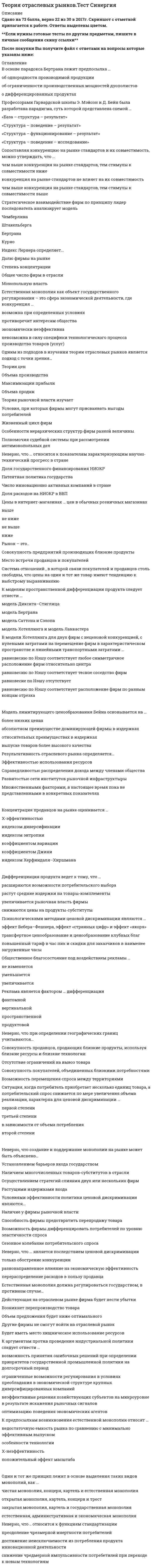    
          Описание
          Сдано на 97баллов в 2020г. Верно 29 из 30 вопросов. Скриншот с отметкой прилагается к работе. Ответы выделены цветом.﻿**Если нужны готовые тесты по другим предметам, пишите в личные сообщения скину ссылки**После покупки Вы получите файл с ответами на вопросы которые указаны ниже: 
          Оглавление
          К показателям измерения степени дифференциации продукции относят ... долю предаваемых брендов на отраслевом рынке в общем объеме продаж данного изделия перекрестную эластичность спроса на рынке величину издержек, связанных с рекламной деятельностью индекс ДжиниПсихологическими методами ценовой дискриминации являются … эффект Вебера–Фешнера, эффект «странных цифр» и эффект «якоря» трансфертное ценообразование и ценообразование клубных благ повышенный тариф в час пик и скидки для заказчиков в наименее загруженные часыИзобретение, претендующее на получение патента… должно иметь практическое применение на коммерческой основе, т.е. результаты чисто научного значения не являются объектом патентования должно быть новым, т.е. оно не должно ранее использоваться, публиковаться или демонстрироваться публично должно быть «очевидным», т.е. оно не должно представлять уже существующее изобретение, в нем должно отражаться развитие знанияИз анализа сетей и стандартов вытекает утверждение, что конкуренция по стандартам … к победе наилучшего стандарта всегда приводит никогда не приводит иногда приводитВ экономической литературе существует мнение, что индустриальная политика и политика поддержки конкуренции взаимодополняют друг друга находятся в конфликте друг с другом независимы друг от друга это синонимичные понятияЕстественная монополия должна регулироваться государством, в противном случае… Действующая на отраслевом рынке фирма будет нести убытки Возникнет перепроизводство товара Объем предложения будет ниже оптимального Другие фирмы не смогут войти на отраслевой рынок Будет иметь место хищническое использование ресурсовНеверно.. что ценовая дискриминация, Б соответствии с российским законодательством.. полностью запрещена разрешена не является объектом регулирования в отдельных случаях допускаетсяСетевой эффект имеет место при приобретении . мобильного телефона книги популярного автора компьютера автомобиля бензокосилкиК основным экономическим эффектам монополизации отраслевого рынка относят … создание монополией сверхприбыли потери потребителей мощные стимулы к инновациям социальные издержкиСитуация, когда потребитель приобретает несколько единиц товара, а потребительский спрос снижается по мере увеличения объема реализации, характерна для ценовой дискриминации …степени первой второй третьейТеория рыночной власти изучает Условия, при которых фирмы могут присваивать выгоды потребителей Жизненный цикл фирм Особенности иерархических структур фирм разной величины Полномочия судебной системы при рассмотрении антимонопольных делПромышленная (индустриальная) политика государства – это… конкурентная политика государства государственная политика поддержки промышленности политика антимонопольного регулирования экономическая политика государстваС позиции теории рыночной власти наиболее обосновано мнение на роль государства в области дифференциации продукта, согласно которому государство … не может обеспечить оптимальную дифференциацию продукта, но может оказывать определенное влияние, например, в вопросах безопасности продуктов; способно обеспечить оптимальную дифференциацию продукта; не имеет право вмешиваться в область дифференциации продукта, поскольку это нарушает свободу выбора; неспособно хоть сколько-нибудь повлиять на характер дифференциации продукта.К методам неценового регулирования естественной монополии относятся … контроль качества естественной монополии реорганизация компаний политика государственных заказов проведение тендеров и аукционовНеверно, что целью ценовой дискриминации является… Максимальное удовлетворение потребностей покупателей Получение фирмой положительной экономической прибыли Снижение издержек производства Захват фирмой потребительского излишка в максимально возможном количествеОдин и тот же принцип лежит в основе выделения таких видов монополий, как … чистая монополия, концерн, картель и естественная монополия открытая монополия, картель, концерн и трест закрытая монополия, картель и государственная монополия естественная, административная и экономическая монополияЦеновая дискриминация, при которой похожие товары продаются по различным ценам в зависимости от спроса различных групп населения, называется ... совершенной ценовой дискриминацией ценовой дискриминацией третьей степени сегментной дискриминацией неценовой дискриминацией второй степениРынок – это.. Совокупность предприятий производящих близкие продукты Место встречи продавцов и покупателей Система отношений , в которой связи покупателей и продавцов столь свободны, что цены на один и тот же товар имеют тенденцию к выбстрому выравниванию Совокупность экономических отношений, базирующихся на регулярных обменных операциях между производителями товаров (услуг) и потребителямиК целям франчайзинга в случае открытия сети кафе быстрого питания можно отнести ... развитие сбыта товара ускорение развития сети взаимозаменяемость персонала разных фирм увеличение стоимости брендаВ условиях олигополистического рынка цены меняются… не столь часто как при совершенной конкуренции обычно через какие-нибудь промежутки времени и на значительную величину не столь часто, как при совершенной конкуренции, на незначительную величину, но регулярно так же часто, как при совершенной конкуренцииЭкономика отраслевых рынков как отдельная область экономических исследований зародилась и развивалась на базе гарвардской школы чикагской школы монетаристского подхода теории экономики предложенияК видам ценовой дискриминации второй степени относят зональные цены и дифференциацию цен в зависимости от статуса потребителя простой тариф, блочный тариф и двойной тариф взаимосвязанная продаже при фиксированных и нефиксированных пропорциях производства К аргументам против проведения индустриальной политики следует отнести … возможность принятия ошибочных решений при определении приоритетов государственной промышленной политики на долгосрочный период ограниченные возможности регулирования в условиях преобладания в экономической структуре крупных диверсифицированных компаний неэффективные решения хозяйствующих субъектов на микроуровне в результате искажения рыночных сигналов оптимизацию поведения экономических агентов Неверно.. что достичь монопольной позиции в отрасли можно путем ... формирования картеля получения патента или лицензии лоббирования в целях установления импортных квот или тарифов ликвидации незагруженных мощностейК типологии границ разделения рынков относится выделение... рынков локальных финансовых современных продуктовыхСуть парадигмы, разработанной профессорами гарвардской школы Э. Мэйсоном и Д. Бейном, отражается схемой «Структура - поведение - результат» «База - структура - результат» «Структура - поведение - исследование» «Структура - функционирование - результат»При наличии рекламы общественное благосостояние ... уменьшается увеличивается не изменяетсяНеверно, что … является стадией инновационного процесса Открытие Внедрение Лицензирование Диффузия изобретения К проблемам политики государства., связанной с регулированием монополий, можно отнести ... выбор между экономическим ростом и стабильностью проблему недобросовестной конкуренции проблему допустимой рыночной власти проблему X-эффективностиУсловием эффективности политики ценовой дискриминации является ... наличие у фирмы рыночной власти возможность фирмы дифференцировать потребителей по уровню эластичности спроса способность фирмы предотвратить перепродажу товара сезонное колебание потребительского спроса 
            
            
            Теория отраслевых рынков.Тест Синергия 2020г. 97балловТеория отраслевых рынков.Тест Синергия 2021гТеория отраслевых рынков.Тест Синергия 2021г (Сборник 100 вопросов)Теория отраслевых рынков (тест с ответами Синергия)Теория перевода (1) Ответы на тест Синергия 83/100Теория перевода (1) тест с ответами СинергияТеория перевода (2) тест с ответами СинергияТеория организации и организационное поведение (тест с ответами Синергия)Теория организации.Промежуточный тест МЭБИК (30 вопросов)Теория отраслевых рынковТеория отраслевых рынков. Ответы на тест Синергия. 2021 год. 87 балловТеория отраслевых рынков. Ответы Синергия. Тест 2022Теория отраслевых рынков Ответы (Тест Синергия)Теория отраслевых рынков. Синергия