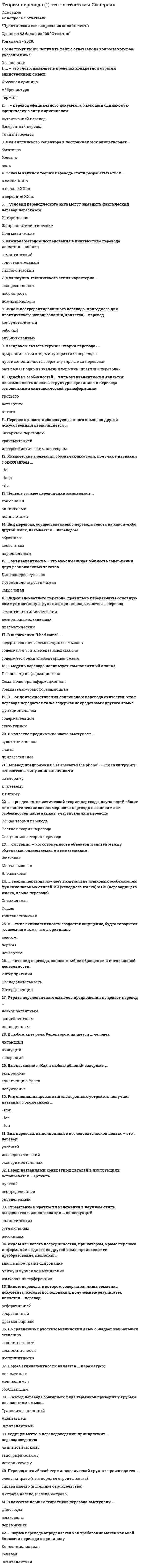    
          Описание
          46 вопросов с ответами*Практически все вопросы из онлайн-тестаСдано на 100 баллов из 100 ОтличноГод сдачи - 2020.После покупки Вы получите файл с ответами на вопросы которые указаны ниже: 
          Оглавление
          1. В русских переводах … *каждой морфеме английского слова соответствует морфема русского слова*каждой морфеме английского слова противопоставляется морфема русского слова*каждая морфема английского слова переходит в морфему русского слова2. При переводе фразы “He is blind” – «Он ничего не видит» применен такой способ перевода, как … антонимический переводмодуляцияэкспликация3. Для образования … используются только первые буквы слов, входящих в состав исходных терминологических групп Терминакоррелятааббревиатуры4. ... – это элементарный смысл, содержащийся в слове ТемаРемаСема5. Пример “The temperature was an easy ninety” – «Жара невыносимая» переведен способом … генерализацииперестановкиконкретизации6. Если последней буквой сокращения является S, а микроконтекстом – оборудование летательного аппарата, то, вероятнее всего, данная буква означает слово … streamsystemstop7. Отношения эквивалентности при переводе устанавливаются между … внутриязыковыми единицамиединицами ИЯ (исходного языка) и ПЯ (переводящего языка, языка перевода)изолированными единицами8. Термин “chute” создан при помощи способа … усечениябуквенного сокращенияслогового сокращения9. Перевод отсутствующего в словарях сокращения выполняется … в шесть этаповв два этапав четыре этапа10. ... – прием, позволяющий использовать ближайшее соответствие слов оригинала в другом месте высказывания ПеремещениеЗаменаОпущение11. ... – способ передачи английского сокращения, который сводится к переводу коррелята сокращения с учетом его микротекста СокращениеЗаимствованиеОписание12. При сопоставлении текстов англо-русских переводов с оригиналами чаще всего обнаруживается параллелизм в употреблении … глаголовприлагательныхсуществительных13. ... – процесс перевода сокращения по частям, при котором первая буква, а затем вторая, третья отбрасываются КодировкаДешифровкаРасшифровка14. Для описания психических процессов, обеспечивающих процесс перевода, разрабатывается ... модель перевода15. ... – это способ образования новых однословных терминов путем прибавления к корневым словам префиксов и суффиксов АффиксацияСуффиксацияПрефиксация16. Термин «intercom» создан путем … стяжениясловосложенияслогового сокращения17. ... модель перевода ориентирована на связь между структурами и лексическими единицами оригинала и перевода ЛексическаяДенотативнаяТрансформационно-семантическая18. … – это процесс, при котором из термина образуется новый термин, относящийся к другой части речи НеологизацияЗаимствованиеКонверсия19. В процессе префиксации перед словами, начинающимися с sc-, sp-, st-, отбрасывается буква … dcb20. ... – вид трансформации, при которой слово с более широким предметно-логическим значением заменяется словом с более узким значением КонкретизацияПерестановкаГенерализация21. … – это образование новых односложных терминов, при котором два термина соединяются в один СловообъединениеСловосочетаниеСловосложение22. … – вид лексической трансформации, при которой происходит отказ от передачи значения грамматической единицы вследствие его избыточности ЗаменаНулевой переводОпущение23. ... – способ перевода, при котором синтаксическая структура оригинала преобразуется в аналогичную структуру ПЯ (переводящего языка, языка перевода) Смысловое развитиеСинтаксическое уподоблениеБуквальный перевод24. В примере “Wage strike” – «Забастовка с требованием повышения заработной платы» используется такой прием, как … сужениедобавлениеаннотирование25. … аспект перевода – влияние на ход и результат перевода, стремление обеспечить желаемое воздействие на Рецептора ГрамматическийСинтаксическийПрагматический26. Ударение на вспомогательном глаголе в предложении “He will meet her!” … в переводе при помощи лексической единицы обязательно будет передаватьсявероятно, будет передаватьсябудет передаваться27. В случае отсутствия у Рецептора необходимых фоновых знаний переводчик вынужден применять … экспликациюимпликациюстяжение28. … модель перевода рассматривает перевод как процесс описания при помощи языка перевода той же ситуации, что описана в оригинале ЭкстралингвистическаяСитуативнаяКоннотативная29. Для передачи идеи опережения по времени или по положению в английском языке используется префикс … un-eх-pre-30. … – префикс, означающий «к», «в направлении» и относящийся к числу самых терминообразующих в английском языке Sub-Ex-Ad-31. ... – префикс, имеющий значения «нет» и «заключать в себе» Dis-In-Ob-32. … – этап перевода, на котором осуществляются трансформации на ПЯ (переводящий язык, язык перевода) с ядерного уровня в окончательные структуры оригинала ОбновлениеРеструктурированиеПереключение33. … соответствие – наиболее устойчивый (постоянный) способ перевода, используемый во всех случаях проявления данного элемента системы языка и относительно независимый от контекста ФразеологическоеМорфемноеЕдиничное34. ... – сокращение, фонетическая структура которого совпадает с фонетической структурой общеупотребительных слов ГиперонимОмонимАкроним35. Сокращение – это единица письменной речи, созданная из более сложной формы, с которой эта единица находится в ... связи лексическойграмматическойлексико-семантической36. При изменении ПЯ (переводящего языка, языка перевода) совокупность переводчески релевантных явлений в любом исходном языке будет каждый раз … разнойнезаметнойодинаковой37. Пример “FOB (Free on Board)” – «ФОБ» переведен способом … Транслитерациизаимствования сокращенияпередачи эквивалента38. В Древнем Риме слово “hodometer” означало …  «пешеход»«пассажир»«такси»39. … – это отказ от передачи в переводе семантически избыточных слов ЗаменаИмпликацияОпущение40. Речевые высказывания строятся на основе взаимодействия единиц ... уровня разноговысокогоодного41. … контекст – это конструкция, в которой употребляется данное слово МорфемныйСинтаксическийГрамматический42. Пример “Eagle” – «Игл» переведен способом … транскрибированиязаменытранслитерации43. ... – способ перевода, применяемый для буквенно-цифровых сокращений, входящих в состав различных систем обозначений Заимствование сокращения Замена Перестановка44. ... контекст – языковое окружение, в котором употребляется единица языка в тексте Ситуативный Лингвистический Образный45. … текст содержит сообщение, передаваемое от Источника к Рецептору, сведения, которые должны быть извлечены и поняты Любой Устный Письменный46. Транслитерация относится к виду … трансформаций грамматических семантических лексических 
            
            
            Теория перевода (2) тест с ответами СинергияТеория перевода Синергия ответы - Тест 2021Теория систем и системный анализ (1-3 тест) ВиттеТеория систем и системный анализ ответы 2021г.Тест СИНЕРГИЯ [МОИ] - 70 ответовТеория систем и системный анализ (Ответы на тесты) СинергияТеория систем и системный анализ (тест с ответами МФПУ/ МОИ/ МТИ)Теория систем и системный анализ (тест с ответами Синергия, МОИ)Теория отраслевых рынков. СинергияТеория отраслевых рынков.Тест СинергияТеория отраслевых рынков.Тест Синергия 2020г. 97балловТеория отраслевых рынков.Тест Синергия 2021гТеория отраслевых рынков.Тест Синергия 2021г (Сборник 100 вопросов)Теория отраслевых рынков (тест с ответами Синергия)Теория перевода (1) Ответы на тест Синергия 83/100