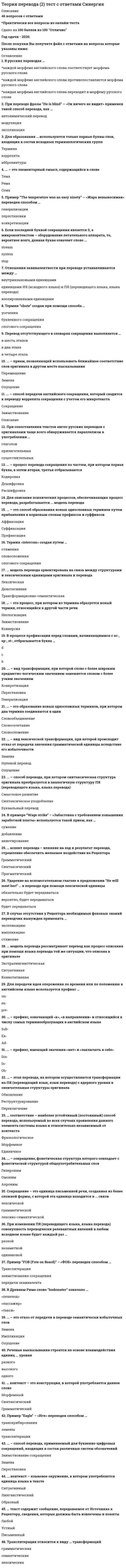     
          Описание
          База ответов: 48 вопросов с ответамиРезультаты 97-100 баллов (Отлично) 
          Оглавление
          1.Антонимический перевод относится к виду ... трансформацийлексико-грамматическихсинтаксическихлексических 2.... модель перевода ориентирована на связь между структурами и лексическими единицами оригинала и переводаТрансформационно-семантическаяДенотативнаяЛексическая 3. Для образования … используются только первые буквы слов, входящих в состав исходных терминологических группТерминакоррелятааббревиатуры 4. ... – это элементарный смысл, содержащийся в словеТемаРемаСема 5. Пример “The temperature was an easy ninety” – «Жара невыносимая» переведен способом …генерализацииперестановкиконкретизации 6. Если последней буквой сокращения является S, а микроконтекстом – оборудование летательного аппарата, то, вероятнее всего, данная буква означает слово …streamsystemstop 7. Отношения эквивалентности при переводе устанавливаются между …внутриязыковыми единицамиединицами ИЯ (исходного языка) и ПЯ (переводящего языка, языка перевода)изолированными единицами 8. Термин “chute” создан при помощи способа …усечениябуквенного сокращенияслогового сокращения 9. Перевод отсутствующего в словарях сокращения выполняется …в шесть этаповв два этапав четыре этапа 10. ... – прием, позволяющий использовать ближайшее соответствие слов оригинала в другом месте высказыванияПеремещениеЗаменаОпущение 11. ... – способ передачи английского сокращения, который сводится к переводу коррелята сокращения с учетом его микротекстаСокращениеЗаимствованиеОписание 12. При сопоставлении текстов англо-русских переводов с оригиналами чаще всего обнаруживается параллелизм в употреблении …глаголовприлагательныхсуществительных 13. ... – процесс перевода сокращения по частям, при котором первая буква, а затем вторая, третья отбрасываютсяКодировкаДешифровкаРасшифровка 14. Для описания психических процессов, обеспечивающих процесс перевода, разрабатывается ... модель переводаПсихолингвистическая 15. ... – это способ образования новых однословных терминов путем прибавления к корневым словам префиксов и суффиксовАффиксацияСуффиксацияПрефиксация 16. Термин «intercom» создан путем …стяжениясловосложенияслогового сокращения 17. ... модель перевода ориентирована на связь между структурами и лексическими единицами оригинала и переводаЛексическаяДенотативнаяТрансформационно-семантическая 18. … – это процесс, при котором из термина образуется новый термин, относящийся к другой части речиНеологизацияЗаимствованиеКонверсия 19. В процессе префиксации перед словами, начинающимися с sc-, sp-, st-, отбрасывается буква …dcb 20. ... – вид трансформации, при которой слово с более широким предметно-логическим значением заменяется словом с более узким значениемКонкретизацияПерестановкаГенерализация 21. … – это образование новых односложных терминов, при котором два термина соединяются в одинСловообъединениеСловосочетаниеСловосложение 22. … – вид лексической трансформации, при которой происходит отказ от передачи значения грамматической единицы вследствие его избыточностиЗаменаНулевой переводОпущение 23. ... – способ перевода, при котором синтаксическая структура оригинала преобразуется в аналогичную структуру ПЯ (переводящего языка, языка перевода)Смысловое развитиеСинтаксическое уподоблениеБуквальный перевод 24. В примере “Wage strike” – «Забастовка с требованием повышения заработной платы» используется такой прием, как …сужениедобавлениеаннотирование 25. … аспект перевода – влияние на ход и результат перевода, стремление обеспечить желаемое воздействие на РецептораГрамматическийСинтаксическийПрагматический 26. Ударение на вспомогательном глаголе в предложении “He will meet her!” … в переводе при помощи лексической единицыобязательно будет передаватьсявероятно, будет передаватьсябудет передаваться 27. В случае отсутствия у Рецептора необходимых фоновых знаний переводчик вынужден применять …экспликациюимпликациюстяжение 28. … модель перевода рассматривает перевод как процесс описания при помощи языка перевода той же ситуации, что описана в оригиналеЭкстралингвистическаяСитуативнаяКоннотативная 29. Для передачи идеи опережения по времени или по положению в английском языке используется префикс …un-eх-pre- 30. … – префикс, означающий «к», «в направлении» и относящийся к числу самых терминообразующих в английском языкеSub-Ex-Ad- 31. ... – префикс, имеющий значения «нет» и «заключать в себе»Dis-In-Ob- 32. … – этап перевода, на котором осуществляются трансформации на ПЯ (переводящий язык, язык перевода) с ядерного уровня в окончательные структуры оригиналаОбновлениеРеструктурированиеПереключение 33. … соответствие – наиболее устойчивый (постоянный) способ перевода, используемый во всех случаях проявления данного элемента системы языка и относительно независимый от контекстаФразеологическоеМорфемноеЕдиничное 34. ... – сокращение, фонетическая структура которого совпадает с фонетической структурой общеупотребительных словГиперонимОмонимАкроним 35. Сокращение – это единица письменной речи, созданная из более сложной формы, с которой эта единица находится в ... связилексическойграмматическойлексико-семантической 36. При изменении ПЯ (переводящего языка, языка перевода) совокупность переводчески релевантных явлений в любом исходном языке будет каждый раз …разнойнезаметнойодинаковой 37. Пример “FOB (Free on Board)” – «ФОБ» переведен способом …Транслитерациизаимствования сокращенияпередачи эквивалента 38. В Древнем Риме слово “hodometer” означало …«пешеход»«пассажир»«такси» 39. … – это отказ от передачи в переводе семантически избыточных словЗаменаИмпликацияОпущение 40. Речевые высказывания строятся на основе взаимодействия единиц ... уровняразноговысокогоодного 41. … контекст – это конструкция, в которой употребляется данное словоМорфемныйСинтаксическийГрамматический 42. Пример “Eagle” – «Игл» переведен способом …транскрибированиязаменытранслитерации 43. ... – способ перевода, применяемый для буквенно-цифровых сокращений, входящих в состав различных систем обозначенийЗаимствование сокращенияЗаменаПерестановка 44. ... контекст – языковое окружение, в котором употребляется единица языка в текстеСитуативныйЛингвистическийОбразный 45. … текст содержит сообщение, передаваемое от Источника к Рецептору, сведения, которые должны быть извлечены и понятыЛюбойУстныйПисьменный 46. Транслитерация относится к виду … трансформацийграмматическихсемантическихлексических 47. В русских переводах …каждой морфеме английского слова соответствует морфема русского словакаждой морфеме английского слова противопоставляется морфема русского словакаждая морфема английского слова переходит в морфему русского слова 48. При переводе фразы “He is blind” – «Он ничего не видит» применен такой способ перевода, как …антонимический переводмодуляцияэкспликация  
            
            
            Теория перевода Синергия ответы - Тест 2021Теория систем и системный анализ (1-3 тест) ВиттеТеория систем и системный анализ ответы 2021г.Тест СИНЕРГИЯ [МОИ] - 70 ответовТеория систем и системный анализ (Ответы на тесты) СинергияТеория систем и системный анализ (тест с ответами МФПУ/ МОИ/ МТИ)Теория систем и системный анализ (тест с ответами Синергия, МОИ)Теория стоимостиТеория отраслевых рынков.Тест СинергияТеория отраслевых рынков.Тест Синергия 2020г. 97балловТеория отраслевых рынков.Тест Синергия 2021гТеория отраслевых рынков.Тест Синергия 2021г (Сборник 100 вопросов)Теория отраслевых рынков (тест с ответами Синергия)Теория перевода (1) Ответы на тест Синергия 83/100Теория перевода (1) тест с ответами Синергия