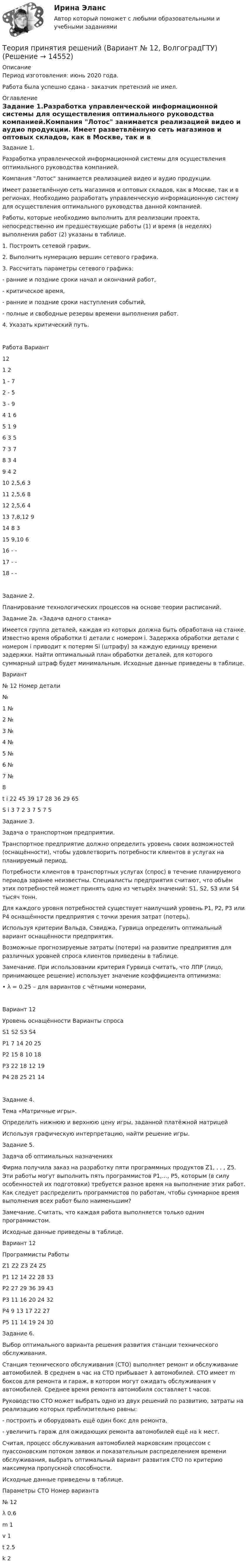      
          Описание
          Период изготовления: июнь 2020 года.Работа была успешно сдана - заказчик претензий не имел. 
          Оглавление
          Задание 1.Разработка управленческой информационной системы для осуществления оптимального руководства компанией.Компания Лотос занимается реализацией видео и аудио продукции. Имеет разветвлённую сеть магазинов и оптовых складов, как в Москве, так и в регионах. Необходимо разработать управленческую информационную систему для осуществления оптимального руководства данной компанией. Работы, которые необходимо выполнить для реализации проекта, непосредственно им предшествующие работы (1) и время (в неделях) выполнения работ (2) указаны в таблице.1.	Построить сетевой график.2.	Выполнить нумерацию вершин сетевого графика.3.	Рассчитать параметры сетевого графика:-	ранние и поздние сроки начал и окончаний работ,-	критическое время,-	ранние и поздние сроки наступления событий,-	полные и свободные резервы времени выполнения работ.4.	Указать критический путь.Работа	Вариант12	1	21		-	72		-	53		-	94		1	65		1	96		3	57		3	78		3	49		4	210		2,5,6	311		2,5,6	812		2,5,6	413		7,8,12	914		8	315		9,10	616		-	-17		-	-18		-	-Задание 2.Планирование технологических процессов на основе теории расписаний.Задание 2a. «Задача одного станка»Имеется группа деталей, каждая из которых должна быть обработана на станке. Известно время обработки ti детали с номером i. Задержка обработки детали с номером i приводит к потерям Si (штрафу) за каждую единицу времени задержки. Найти оптимальный план обработки деталей, для которого суммарный штраф будет минимальным. Исходные данные приведены в таблице.Вариант№ 12	Номер детали	№1	№2	№3	№4	№5	№6	№7	№8t i	22	45	39	17	28	36	29	65S i	3	7	2	3	7	5	7	5Задание 3.  Задача о транспортном предприятии.Транспортное предприятие должно определить уровень своих возможностей (оснащённости), чтобы удовлетворить потребности клиентов в услугах на планируемый период. Потребности клиентов в транспортных услугах (спрос) в течение планируемого периода заранее неизвестны. Специалисты предприятия считают, что объём этих потребностей может принять одно из четырёх значений: S1, S2, S3 или S4 тысяч тонн. Для каждого уровня потребностей существует наилучший уровень P1, P2, P3 или P4 оснащённости предприятия с точки зрения затрат (потерь).Используя критерии Вальда, Сэвиджа, Гурвица определить оптимальный вариант оснащённости предприятия.Возможные прогнозируемые затраты (потери) на развитие предприятия для различных уровней спроса клиентов приведены в таблице.Замечание. При использовании критерия Гурвица считать, что ЛПР (лицо, принимающее решение) использует значение коэффициента оптимизма:•	λ = 0.25 – для вариантов с чётными номерами,Вариант 12Уровень оснащённости	Варианты спроса	S1	S2	S3	S4P1	7	14	20	25P2	15	8	10	18P3	22	18	12	19P4	28	25	21	14Задание 4.  Тема «Матричные игры».	Определить нижнюю и верхнюю цену игры, заданной платёжной матрицей  	Используя графическую интерпретацию, найти решение игры.Задание 5.  Задача об оптимальных назначенияхФирма получила заказ на разработку пяти программных продуктов  Z1, . . , Z5. Эти работы могут выполнить пять программистов P1,…, Р5, которым (в силу особенностей их подготовки) требуется разное время на выполнение этих работ. Как следует распределить программистов по работам, чтобы суммарное время выполнения всех работ было наименьшим?Замечание. Считать, что каждая работа выполняется только одним программистом.Исходные данные приведены в таблице.Вариант 12Программисты	Работы	Z1	Z2	Z3	Z4	Z5P1	12	14	22	28	33P2	27	29	36	39	43P3	11	16	20	24	32P4	9	13	17	22	27P5	11	14	19	24	30Задание 6.  Выбор оптимального варианта решения развития станции технического обслуживания.Станция технического обслуживания (СТО) выполняет ремонт и обслуживание автомобилей. В среднем в час на СТО прибывает λ автомобилей. СТО имеет m боксов для ремонта и гараж, в котором могут ожидать обслуживания v автомобилей. Среднее время ремонта автомобиля составляет t часов. Руководство СТО может выбрать одно из двух решений по развитию, затраты на реализацию которых приблизительно равны:-	построить и оборудовать ещё один бокс для ремонта,-	увеличить гараж для ожидающих ремонта автомобилей ещё на k мест.Считая, процесс обслуживания автомобилей марковским процессом с пуассоновским потоком заявок и показательным распределением времени обслуживания, выбрать оптимальный вариант развития СТО по критерию максимума пропускной способности.Исходные данные приведены в таблице.Параметры СТО	Номер варианта	№ 12λ	0.6m	1v	1t	2.5k	2 
            
            
            ТЕОРИЯ ПРИНЯТИЯ РЕШЕНИЙ ВАРИАНТ 2Теория принятия решений (Вариант № 12, ВолгоградГТУ)Теория принятия управленческих решенийТеория принятия управленческих решений. Задание 1.Теория принятия управленческих решений. Задание 2.Теория производственности Г. Эмерсона«Теория происхождения государства»Теория отраслевых рынков_тест_СинергияТеория перевода.Теория перевода.(1) 2023.г (тест с ответами Синергия/МОИ/ МТИ /МОСАП)Теория перевода. Синергия. Ответы на ИТОГОВЫЙ ТЕСТ. На отлично!Теория потребительского выбора кардиналистский подходТеория потребительского выбора ординалистский подходТеория предельной производительности факторов производства (по работе Дж. Б. Кларка «Распределение богатства теория заработной платы, процента и прибыли»)