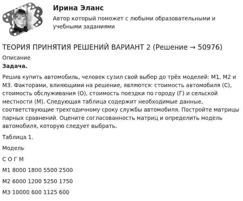      
            Описание
            Задача. 	Решив купить автомобиль, человек сузил свой выбор до трёх моделей: М1, М2 и М3. Факторами, влияющими на решение, являются: стоимость автомобиля (С), стоимость обслуживания (О), стоимость поездки по городу (Г) и сельской местности (М). Следующая таблица содержит необходимые данные, соответствующие трехгодичному сроку службы автомобиля.       Постройте матрицы парных сравнений. Оцените согласованность матриц и определить модель автомобиля, которую следует выбрать. Таблица 1.  Модель                С            О         Г         М   М1      8000  1800  5500  2500   М2    6000   1200   5250  1750   М3   10000   600    1125     600   
            
            
            Теория, принципы и способы познанияТЕОРИЯ ПРИНЯТИЯ РЕШЕНИЙ ВАРИАНТ 2Теория принятия решений (Вариант № 12, ВолгоградГТУ)Теория принятия управленческих решенийТеория принятия управленческих решений. Задание 1.Теория принятия управленческих решений. Задание 2.Теория производственности Г. Эмерсона«Теория отраслевых рынков». Тест для сдачи в МФПУ «Синергия». Теория отраслевых рынков_тест_СинергияТеория перевода.Теория перевода.(1) 2023.г (тест с ответами Синергия/МОИ/ МТИ /МОСАП)Теория перевода. Синергия. Ответы на ИТОГОВЫЙ ТЕСТ. На отлично!Теория потребительского выбора кардиналистский подходТеория потребительского выбора ординалистский подход