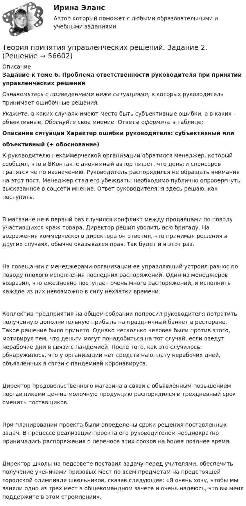     
            Описание
             Задание к теме 6. Проблема ответственности руководителя при принятии управленческих решений  Ознакомьтесь с приведенными ниже ситуациями, в которых руководитель принимает ошибочные решения.  Укажите, в каких случаях имеют место быть субъективные ошибки, а в каких – объективные. Обоснуйте свое мнение. Ответы оформите в таблице:Описание ситуации    Характер ошибки руководителя: субъективный или                                                                                                                                                                                                 объективный (+ обоснование)    К руководителю некоммерческой организации обратился менеджер, который сообщил, что в ВКонтакте анонимный автор пишет, что деньги спонсоров тратятся не по назначению. Руководитель распорядился не обращать внимания на этот пост. Менеджер стал его убеждать: необходимо публично опровергнуть высказанное в соцсети мнение. Ответ руководителя: я здесь решаю, как поступить.   В магазине не в первый раз случился конфликт между продавцами по поводу участившихся краж товара. Директор решил уволить всю бригаду. На возражения коммерческого директора он ответил, что принимая решения в других случаях, обычно оказывался прав. Так будет и в этот раз.    На совещании с менеджерами организации ее управляющий устроил разнос по поводу плохого исполнения последних распоряжений. Один из менеджеров возразил, что ежедневно поступает очень много распоряжений, и исполнить каждое из них невозможно в силу нехватки времени.    Коллектив предприятия на общем собрании попросил руководителя потратить полученную дополнительную прибыль на праздничный банкет в ресторане. Такое решение было принято. Однако несколько человек были против этого, мотивируя тем, что деньги могут понадобиться на тот случай, если введут нерабочие дни в связи с пандемией. После того, как это случилось, обнаружилось, что у организации нет средств на оплату нерабочих дней, объявленных в связи с пандемией коронавируса.   Директор продовольственного магазина в связи с объявленным повышением поставщиками цен на молочную продукцию распорядился в трехдневный срок сменить поставщиков.    При планировании проекта были определены сроки решения поставленных задач. В процессе реализации проекта его руководителем неоднократно принимались распоряжения о переносе этих сроков на более позднее время.   Директор школы на педсовете поставил задачу перед учителями: обеспечить получение учениками призовых мест по всем предметам на предстоящей городской олимпиаде школьников, сказав следующее: «Я очень хочу, чтобы мы заняли одно из трех мест в общекомандном зачете и очень надеюсь, что вы меня поддержите в этом стремлении».      
            
            
            Теория принятия управленческих решений. Задание 1.Теория принятия управленческих решений. Задание 2.Теория производственности Г. Эмерсона«Теория происхождения государства»Теория разумного эгоизма - тест с ответами- Синергия - 2022Теория рациональных ожиданийТеория резания материаловТеория перевода. Синергия. Ответы на ИТОГОВЫЙ ТЕСТ. На отлично!Теория потребительского выбора кардиналистский подходТеория потребительского выбора ординалистский подходТеория предельной производительности факторов производства (по работе Дж. Б. Кларка «Распределение богатства теория заработной платы, процента и прибыли»)Теория, принципы и способы познанияТЕОРИЯ ПРИНЯТИЯ РЕШЕНИЙ ВАРИАНТ 2Теория принятия решений (Вариант № 12, ВолгоградГТУ)