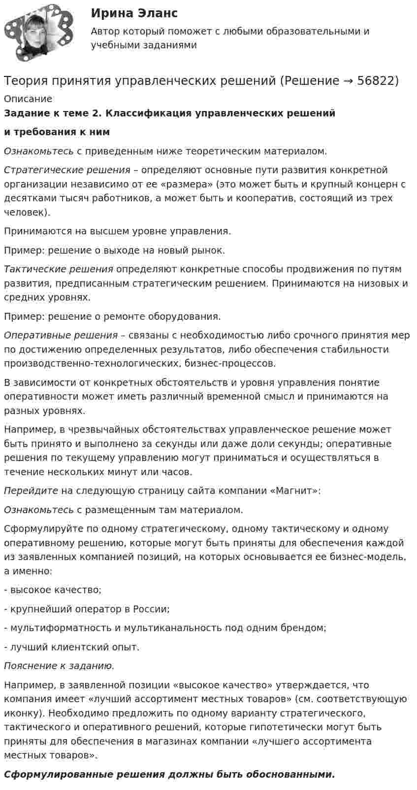      
            Описание
            Задание к теме 2. Классификация управленческих решенийи требования к нимОзнакомьтесь с приведенным ниже теоретическим материалом.Стратегические решения – определяют основные пути развития конкретной организации независимо от ее «размера» (это может быть и крупный концерн с десятками тысяч работников, а может быть и кооператив, состоящий из трех человек).Принимаются на высшем уровне управления.Пример: решение о выходе на новый рынок.Тактические решения определяют конкретные способы продвижения по путям развития, предписанным стратегическим решением. Принимаются на низовых и средних уровнях.Пример: решение о ремонте оборудования.Оперативные решения – связаны с необходимостью либо срочного принятия мер по достижению определенных результатов, либо обеспечения стабильности производственно-технологических, бизнес-процессов.В зависимости от конкретных обстоятельств и уровня управления понятие оперативности может иметь различный временной смысл и принимаются на разных уровнях.Например, в чрезвычайных обстоятельствах управленческое решение может быть принято и выполнено за секунды или даже доли секунды; оперативные решения по текущему управлению могут приниматься и осуществляться в течение нескольких минут или часов.Перейдите на следующую страницу сайта компании «Магнит»: Ознакомьтесь с размещенным там материалом.Сформулируйте по одному стратегическому, одному тактическому и одному оперативному решению, которые могут быть приняты для обеспечения каждой из заявленных компанией позиций, на которых основывается ее бизнес-модель, а именно:- высокое качество;- крупнейший оператор в России;- мультиформатность и мультиканальность под одним брендом;- лучший клиентский опыт.Пояснение к заданию.Например, в заявленной позиции «высокое качество» утверждается, что компания имеет «лучший ассортимент местных товаров» (см. соответствующую иконку). Необходимо предложить по одному варианту стратегического, тактического и оперативного решений, которые гипотетически могут быть приняты для обеспечения в магазинах компании «лучшего ассортимента местных товаров».Сформулированные решения должны быть обоснованными.   
            
            
            Теория принятия решений (Вариант № 12, ВолгоградГТУ)Теория принятия управленческих решенийТеория принятия управленческих решений. Задание 1.Теория принятия управленческих решений. Задание 2.Теория производственности Г. Эмерсона«Теория происхождения государства»Теория разумного эгоизма - тест с ответами- Синергия - 2022Теория перевода.Теория перевода.(1) 2023.г (тест с ответами Синергия/МОИ/ МТИ /МОСАП)Теория перевода. Синергия. Ответы на ИТОГОВЫЙ ТЕСТ. На отлично!Теория потребительского выбора кардиналистский подходТеория потребительского выбора ординалистский подходТеория предельной производительности факторов производства (по работе Дж. Б. Кларка «Распределение богатства теория заработной платы, процента и прибыли»)Теория, принципы и способы познания