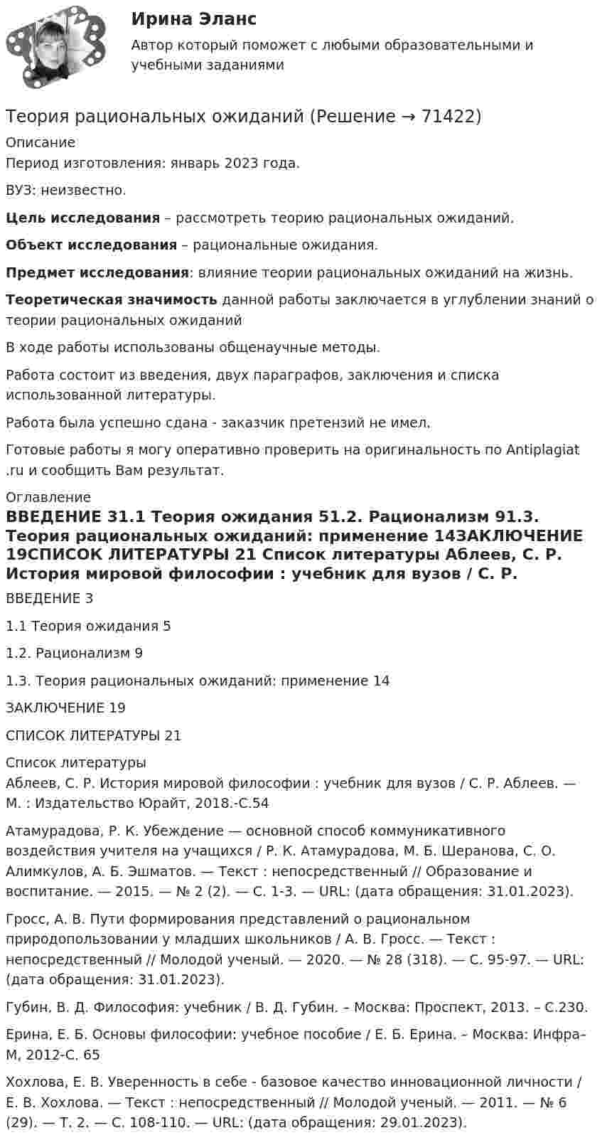      
            Описание
            Период изготовления: январь 2023 года.ВУЗ: неизвестно. Цель исследования – рассмотреть теорию рациональных ожиданий. Объект исследования – рациональные ожидания.  Предмет исследования: влияние теории рациональных ожиданий на жизнь. Теоретическая значимость данной работы заключается в углублении знаний о теории рациональных ожиданий 	В ходе работы использованы общенаучные методы.	Работа состоит из введения, двух параграфов, заключения и списка использованной литературы.Работа была успешно сдана - заказчик претензий не имел.Готовые работы я могу оперативно проверить на оригинальность по Antiplagiat .ru и сообщить Вам результат. 
            Оглавление
            ВВЕДЕНИЕ	31.1 Теория ожидания	51.2. Рационализм	91.3. Теория рациональных ожиданий: применение	14ЗАКЛЮЧЕНИЕ	19СПИСОК ЛИТЕРАТУРЫ	21 
            Список литературы
            Аблеев, С. Р. История мировой философии : учебник для вузов / С. Р. Аблеев. — М. : Издательство Юрайт, 2018.-С.54Атамурадова, Р. К. Убеждение — основной способ коммуникативного воздействия учителя на учащихся / Р. К. Атамурадова, М. Б. Шеранова, С. О. Алимкулов, А. Б. Эшматов. — Текст : непосредственный // Образование и воспитание. — 2015. — № 2 (2). — С. 1-3. — URL:  (дата обращения: 31.01.2023).Гросс, А. В. Пути формирования представлений о рациональном природопользовании у младших школьников / А. В. Гросс. — Текст : непосредственный // Молодой ученый. — 2020. — № 28 (318). — С. 95-97. — URL:  (дата обращения: 31.01.2023).Губин, В. Д. Философия: учебник / В. Д. Губин. – Москва: Проспект, 2013. – С.230. Ерина, Е. Б. Основы философии: учебное пособие / Е. Б. Ерина. – Москва: Инфра–М, 2012-С. 65Хохлова, Е. В. Уверенность в себе - базовое качество инновационной личности / Е. В. Хохлова. — Текст : непосредственный // Молодой ученый. — 2011. — № 6 (29). — Т. 2. — С. 108-110. — URL:  (дата обращения: 29.01.2023). 
            
            
            Теория разумного эгоизма - тест с ответами- Синергия - 2022Теория рациональных ожиданийТеория резания материаловТеория решения изобретательских задач в проектах / 28 вопросовТеория решения изобретательских задач в проектах (Ответы на тест Синергия) 80/100Теория решения изобретательских задач в проектах/СИНЕРГИЯ//МОСАП//МОИ//МТИТеория решения изобретательских задач в проектах-тест с ответами СинергияТеория, принципы и способы познанияТЕОРИЯ ПРИНЯТИЯ РЕШЕНИЙ ВАРИАНТ 2Теория принятия решений (Вариант № 12, ВолгоградГТУ)Теория принятия управленческих решенийТеория принятия управленческих решений. Задание 1.Теория принятия управленческих решений. Задание 2.Теория производственности Г. Эмерсона