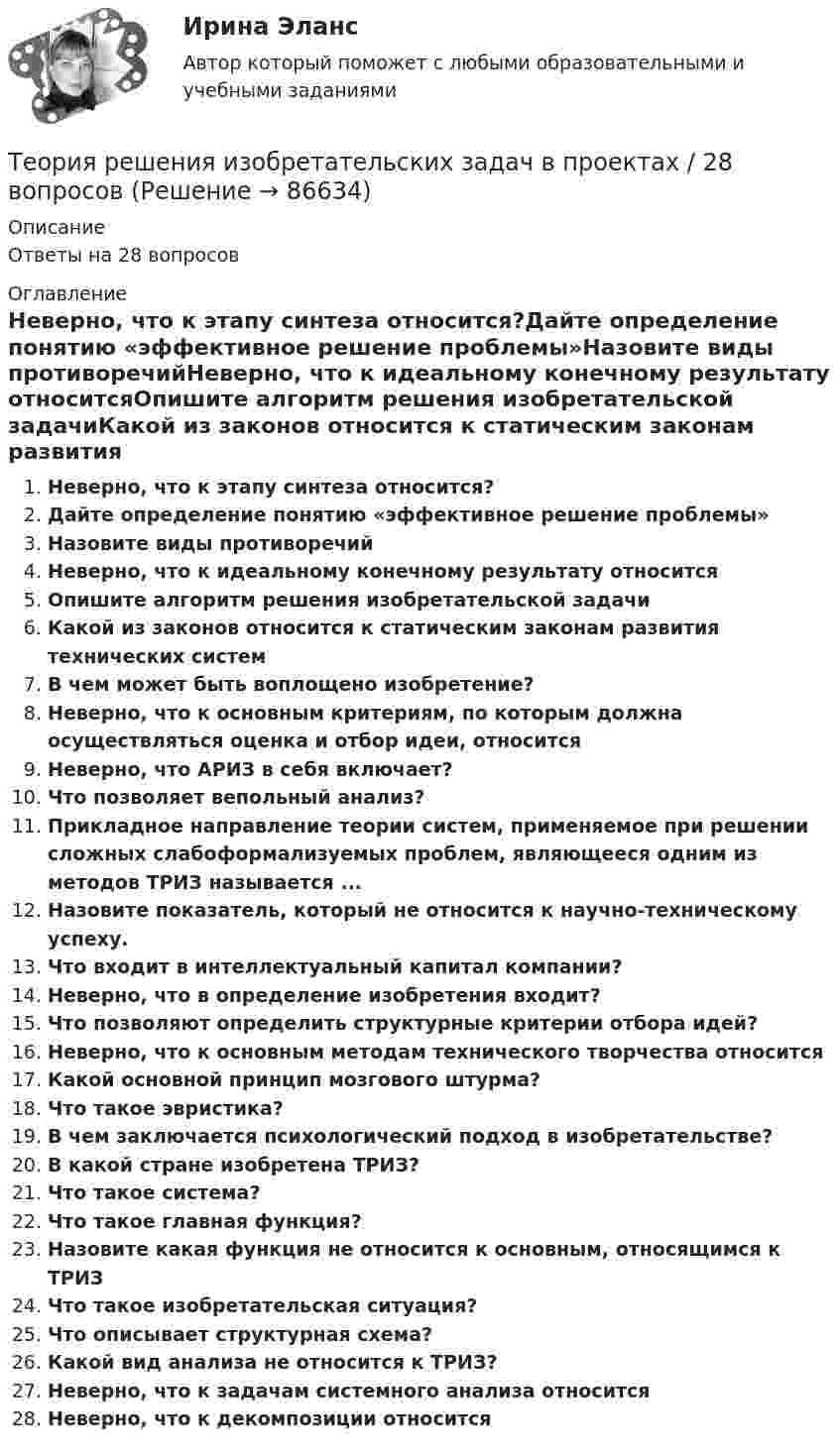      
            Описание
            Ответы на 28 вопросов 
            Оглавление
            Неверно, что к этапу синтеза относится?Дайте определение понятию «эффективное решение проблемы»Назовите виды противоречийНеверно, что к идеальному конечному результату относитсяОпишите алгоритм решения изобретательской задачиКакой из законов относится к статическим законам развития технических системВ чем может быть воплощено изобретение?Неверно, что к основным критериям, по которым должна осуществляться оценка и отбор идеи, относитсяНеверно, что АРИЗ в себя включает?Что позволяет вепольный анализ?Прикладное направление теории систем, применяемое при решении сложных слабоформализуемых проблем, являющееся одним из методов ТРИЗ называется ...Назовите показатель, который не относится к научно-техническому успеху.Что входит в интеллектуальный капитал компании?Неверно, что в определение изобретения входит?Что позволяют определить структурные критерии отбора идей?Неверно, что к основным методам технического творчества относитсяКакой основной принцип мозгового штурма?Что такое эвристика?В чем заключается психологический подход в изобретательстве?В какой стране изобретена ТРИЗ?Что такое система?Что такое главная функция?Назовите какая функция не относится к основным, относящимся к ТРИЗЧто такое изобретательская ситуация?Что описывает структурная схема?Какой вид анализа не относится к ТРИЗ?Неверно, что к задачам системного анализа относитсяНеверно, что к декомпозиции относится  
            
            
            Теория резания материаловТеория решения изобретательских задач в проектах / 28 вопросовТеория решения изобретательских задач в проектах (Ответы на тест Синергия) 80/100Теория решения изобретательских задач в проектах/СИНЕРГИЯ//МОСАП//МОИ//МТИТеория решения изобретательских задач в проектах-тест с ответами СинергияТеория решения изобретательских задач в проектах.фмен_МАГ (тест с ответами магистратура Синергия)⭐ Теория решения изобретательских задач в проектах.фтехп_БАК (ответы на тест Синергия / МОИ / МТИ / МосАП, май 2023)Теория принятия решений (Вариант № 12, ВолгоградГТУ)Теория принятия управленческих решенийТеория принятия управленческих решений. Задание 1.Теория принятия управленческих решений. Задание 2.Теория производственности Г. Эмерсона«Теория происхождения государства»Теория разумного эгоизма - тест с ответами- Синергия - 2022
