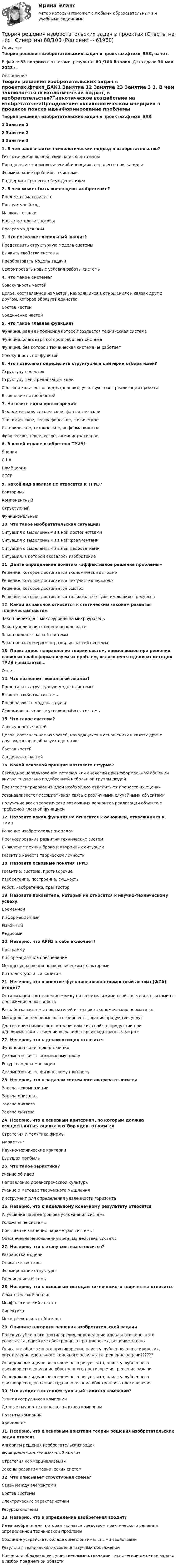     
            Описание
            Теория решения изобретательских задач в проектах.фтехп_БАК, зачет.В файле 33 вопроса с ответами, результат 80 /100 баллов. Дата сдачи 30 мая 2023 г. 
            Оглавление
            Теория решения изобретательских задач в проектах.фтехп_БАК1         Занятие 12         Занятие 23         Занятие 3  1. В чем заключается психологический подход в изобретательстве?Гипнотическое воздействие на изобретателейПреодоление «психологической инерции» в процессе поиска идеиФормирование проблемы в системеПоддержка процесса обсуждения идеи 2. В чем может быть воплощено изобретение?Предметы (материалы)Программный кодМашины, станкиНовые методы и способыПрограмма для ЭВМ 3. Что позволяет вепольный анализ?Представить структурную модель системыВыявить свойства системыПреобразовать модель задачиСформировать новые условия работы системы 4. Что такое система?Совокупность частейЦелое, составленное из частей, находящихся в отношениях и связях друг с другом, которое образует единствоСостав частейСоединение частей 5. Что такое главная функция?Функция, ради выполнения которой создается техническая системаФункция, благодаря которой работает системаФункция, без которой техническая система не работаетСовокупность подфункций 6. Что позволяют определить структурные критерии отбора идей?Структуру проектовСтруктуру цены реализации идеиСостав и количество подразделений, участвующих в реализации проектаВыявление потребностей 7. Назовите виды противоречийЭкономическое, техническое, фантастическоеЭкономическое, географическое, физическоеИсторическое, техническое, информационноеФизическое, техническое, административное 8. В какой стране изобретена ТРИЗ?ЯпонияСШАШвейцарияСССР 9. Какой вид анализа не относится к ТРИЗ?ВекторныйКомпонентныйСтруктурныйФункциональный 10. Что такое изобретательская ситуация?Ситуация с выделенными в ней достоинствамиСитуация с выделенными в ней фрагментамиСитуация с выделенными в ней недостаткамиСитуация, в которой оказалось изобретение 11. Дайте определение понятию «эффективное решение проблемы»Решение, которое достигается экономически выгодноРешение, которое достигается без участия человекаРешение, которое достигается быстроРешение, которое достигается только за счет уже имеющихся ресурсов 12. Какой из законов относится к статическим законам развития технических системЗакон перехода с макроуровня на микроуровеньЗакон увеличения степени вепольностиЗакон полноты частей системыЗакон неравномерности развития частей системы 13. Прикладное направление теории систем, применяемое при решении сложных слабоформализуемых проблем, являющееся одним из методов ТРИЗ навывается…Ответ:  14. Что позволяет вепольный анализ?Представить структурную модель системыВыявить свойства системыПреобразовать модель задачиСформировать новые условия работы системы 15. Что такое система?Совокупность частейЦелое, составленное из частей, находящихся в отношениях и связях друг с другом, которое образует единствоСостав частейСоединение частей 16. Какой основной принцип мозгового штурма?Свободное использование метафор или аналогий при неформальном общении внутри тщательно подобранной небольшой группы людейПроцесс генерирования идей необходимо отделить от процесса их оценкиУстанавливается ассоциативная связь с различными случайными объектамиПолучение всех теоретически возможных вариантов реализации объекта с требуемой главной функцией 17. Назовите какая функция не относится к основным, относящимся к ТРИЗРешение изобретательских задачПрогнозирование развития технических системВыявление причин брака и аварийных ситуацийРазвитие качеств творческой личности 18. Назовите основные понятия ТРИЗРазвитие, система, противоречиеИзобретение, построение, сущностьРобот, изобретение, транзистор 19. Назовите показатель, который не относится к научно-техническому успеху.ВременнойИнформационныйРыночныйКадровый 20. Неверно, что АРИЗ в себя включает?ПрограммуИнформационное обеспечениеМетоды управления психологическими факторамиИнтеллектуальный капитал 21. Неверно, что в понятие функционально-стоимостный анализ (ФСА) входит?Оптимизация соотношения между потребительскими свойствами и затратами на достижения этих свойствРазработка системы показателей и технико-экономических нормативовМетодология непрерывного совершенствования продукции, услугДостижение наивысших потребительских свойств продукции при одновременном снижении всех видов производственных затрат 22. Неверно, что к декомпозиции относитсяФункциональная декомпозицияДекомпозиция по жизненному циклуРесурсная декомпозицияДекомпозиция по физическому принципу 23. Неверно, что к задачам системного анализа относитсяЗадача декомпозицииЗадача описанияЗадача анализаЗадача синтеза 24. Неверно, что к основным критериям, по которым должна осуществляться оценка и отбор идеи, относитсяСтратегия и политика фирмыМаркетингНаучно-технические критерииБудущая прибыль 25. Что такое эвристика?Учение об идеиНаправление древнегреческой культурыУчение о методах творческого мышленияИнструмент для определения удаленности горизонта 26. Неверно, что к идеальному конечному результату относитсяУлучшение параметров без усложнения системыУсложнение системыПовышение значений параметров системыОбеспечение непоявления вредных действий системы 27. Неверно, что к этапу синтеза относится?Разработка моделиОписание системыФормирование структурыОценивание системы 28. Неверно, что к основным методам технического творчества относитсяСемантический анализМорфологический анализСинектикаМетод фокальных объектов 29. Опишите алгоритм решения изобретательской задачиПоиск углубленного противоречия, определение идеального конечного результата, описание обостренного противоречия, решение задачиОписание обостренного противоречия, поиск углубленного противоречия, определение идеального конечного результата, решение задачи??????Определение идеального конечного результата, поиск углубленного противоречия, описание обостренного противоречия, решение задачиОпределение идеального конечного результата, поиск углубленного противоречия, решение задачи, описание обостренного противоречия 30. Что входит в интеллектуальный капитал компании?Знания сотрудников компанииДанные научно-технического архива компанииПатенты компанииХранилище 31. Неверно, что к основным понятиям теории решения изобретательских задач относятАлгоритм решения изобретательских задачФункционально-стоимостный анализСтратегия коммерциализацииЗаконы развития технических систем 32. Что описывает структурная схема?Связи между элементамиСостав системыЭлектрические характеристикиРесурсы системы 33. Неверно, что в определение изобретения входит?Идея изобретателя, которая является средством практического решения определенной технической проблемыСоздание устройства, обладающего оптимальными свойствамиРезультат технического освоения научных достиженийНовое или обладающее существенными отличиями техническое решение задачи в любой предметной области   
            
            
            Теория решения изобретательских задач в проектах / 28 вопросовТеория решения изобретательских задач в проектах (Ответы на тест Синергия) 80/100Теория решения изобретательских задач в проектах/СИНЕРГИЯ//МОСАП//МОИ//МТИТеория решения изобретательских задач в проектах-тест с ответами СинергияТеория решения изобретательских задач в проектах.фмен_МАГ (тест с ответами магистратура Синергия)⭐ Теория решения изобретательских задач в проектах.фтехп_БАК (ответы на тест Синергия / МОИ / МТИ / МосАП, май 2023)⭐ Теория решения изобретательских задач в проектах.фтехп_БАК (ответы на тест Синергия / МОИ / МТИ / МосАП, май 2023)Теория принятия управленческих решенийТеория принятия управленческих решений. Задание 1.Теория принятия управленческих решений. Задание 2.Теория производственности Г. Эмерсона«Теория происхождения государства»Теория разумного эгоизма - тест с ответами- Синергия - 2022Теория рациональных ожиданий