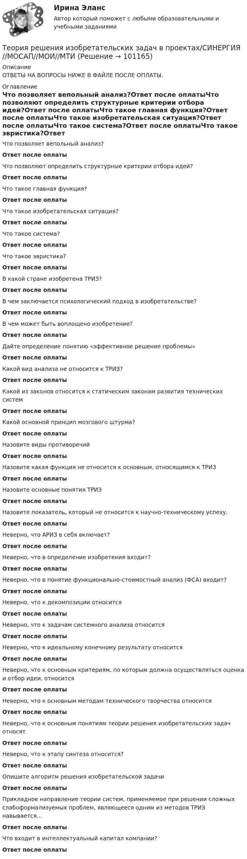      
            Описание
            ОТВЕТЫ НА ВОПРОСЫ НИЖЕ В ФАЙЛЕ ПОСЛЕ ОПЛАТЫ. 
            Оглавление
            Что позволяет вепольный анализ?Ответ после оплатыЧто позволяют определить структурные критерии отбора идей?Ответ после оплатыЧто такое главная функция?Ответ после оплатыЧто такое изобретательская ситуация?Ответ после оплатыЧто такое система?Ответ после оплатыЧто такое эвристика?Ответ после оплатыВ какой стране изобретена ТРИЗ?Ответ после оплатыВ чем заключается психологический подход в изобретательстве?Ответ после оплатыВ чем может быть воплощено изобретение?Ответ после оплатыДайте определение понятию «эффективное решение проблемы»Ответ после оплатыКакой вид анализа не относится к ТРИЗ?Ответ после оплатыКакой из законов относится к статическим законам развития технических системОтвет после оплатыКакой основной принцип мозгового штурма?Ответ после оплатыНазовите виды противоречийОтвет после оплатыНазовите какая функция не относится к основным, относящимся к ТРИЗОтвет после оплатыНазовите основные понятия ТРИЗОтвет после оплатыНазовите показатель, который не относится к научно-техническому успеху.Ответ после оплатыНеверно, что АРИЗ в себя включает?Ответ после оплатыНеверно, что в определение изобретения входит?Ответ после оплатыНеверно, что в понятие функционально-стоимостный анализ (ФСА) входит?Ответ после оплатыНеверно, что к декомпозиции относитсяОтвет после оплатыНеверно, что к задачам системного анализа относитсяОтвет после оплатыНеверно, что к идеальному конечному результату относитсяОтвет после оплатыНеверно, что к основным критериям, по которым должна осуществляться оценка и отбор идеи, относитсяОтвет после оплатыНеверно, что к основным методам технического творчества относитсяОтвет после оплатыНеверно, что к основным понятиям теории решения изобретательских задач относятОтвет после оплатыНеверно, что к этапу синтеза относится?Ответ после оплатыОпишите алгоритм решения изобретательской задачиОтвет после оплатыПрикладное направление теории систем, применяемое при решении сложных слабоформализуемых проблем, являющееся одним из методов ТРИЗ навывается…Ответ после оплатыЧто входит в интеллектуальный капитал компании?Ответ после оплаты  
            
            
            Теория решения изобретательских задач в проектах (Ответы на тест Синергия) 80/100Теория решения изобретательских задач в проектах/СИНЕРГИЯ//МОСАП//МОИ//МТИТеория решения изобретательских задач в проектах-тест с ответами СинергияТеория решения изобретательских задач в проектах.фмен_МАГ (тест с ответами магистратура Синергия)⭐ Теория решения изобретательских задач в проектах.фтехп_БАК (ответы на тест Синергия / МОИ / МТИ / МосАП, май 2023)⭐ Теория решения изобретательских задач в проектах.фтехп_БАК (ответы на тест Синергия / МОИ / МТИ / МосАП, май 2023)💯 Теория решения изобретательских задач в проектах.фтехп_БАК (ответы на тест Синергия / МОИ / МТИ / МосАП, октябрь 2023)Теория принятия управленческих решений. Задание 1.Теория принятия управленческих решений. Задание 2.Теория производственности Г. Эмерсона«Теория происхождения государства»Теория разумного эгоизма - тест с ответами- Синергия - 2022Теория рациональных ожиданийТеория резания материалов