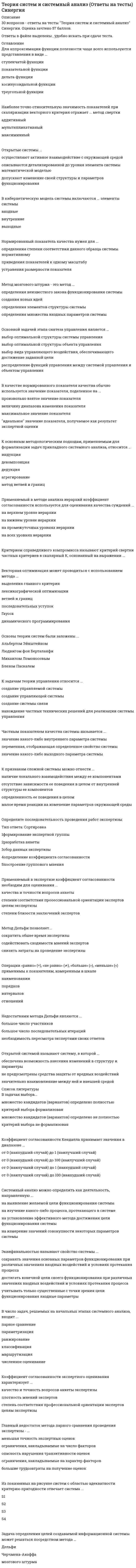    
          Описание
          107 вопросов с ответамиПоследний раз тест был сдан на 77 баллов из 100 Хорошо﻿!!!*ПРИ сдаче теста оценка может варьироваться*!!!Год сдачи -2017-2022.После покупки Вы получите файл с ответами на вопросы которые указаны ниже:***(Если нужна помощь с другими предметами или сдачей тестов онлайн, пишите в личные сообщения   ) 
          Оглавление
          1. Условиями риска называют такие условия функционирования систем, когда … *входные параметры могут выходить за пределы установленных значений *существуют факторы внешней среды, представляющие угрозу для работы системы *результат выполняемых системой операций характеризуется как вероятностный2. Большой системой называют систему, … *в модели которой недостаточно ресурсов для эффективного управления этой системой *число элементов которой превышает установленный порог *в которой число связей между элементами больше числа элементов3. Состоянием системы называется … *совокупность значений наиболее существенных показателей *значение критерия, измеренного в номинальной шкале *степень соответствия ее поведения ожидаемому4. Системой называется … *совокупность взаимосвязанных элементов *любой объект, в котором можно выделить несколько целей функционирования *объект, наделенный определенной структурой5. Операции «равно» (=), «не равно» (≠), «больше» (>), «меньше» (<), «сложение» (+), «вычитание» (–) применимы к показателям, измеренным в шкале … *наименований *порядков *отношений *интервалов6. Применяемый в методе анализа иерархий коэффициент согласованности используется для оценивания качества суждений … *на верхнем уровне иерархии *на всех уровнях иерархии *на нижнем уровне иерархии *на промежуточных уровнях иерархии7. В процессе прикладного системного анализа чаще всего применяются … *натурные эксперименты на исследуемой системе *математические модели системы *сведения относительно аналогов исследуемой системы *физические модели системы8. В кибернетическую модель системы включаются … элементы системы *внутренние *выходные *входные9. Наиболее простой в реализации формальной структурой организации элементов системы является … структура *сотовая *иерархическая *кольцевая *линейная10. Операции «равно» (=), «не равно» (≠), «больше» (>), «меньше» (<) применимы к показателям, измеренным в шкале … *интервалов *отношений *порядков *наименований11. К основным методологическим подходам, применяемым для формализации задач прикладного системного анализа, относится … *агрегирование *декомпозиция *индукция *метод ветвей и границ *дедукция12. … входит в систему управления *Юридическая система *Система связи *Объект управления *Управляющая система13. Нормированный показатель качества нужен для … *определения степени соответствия данного образца системы нормативному *приведения показателей к одному масштабу *устранения размерности показателя14. Подсистемы сложной системы могут функционировать … *как параллельно, так и последовательно *только параллельно *только последовательно15. Для аппроксимации функции полезности чаще всего используются представления в виде … *дельта-функции *показательной функции *косинусоидальной функции *ступенчатой функции *треугольной функции16. В методе анализа иерархий приемлемыми считаются матрицы суждений со значением коэффициента согласованности, не превышающим … *0,25 *0,9 *0,5 *0,10 *0,0517. К задачам теории управления относится … *создание системы связи *создание управляемой системы *нахождение частных технических решений для реализации системы управления *создание управляющей системы18. Эквифинальностью называют свойство системы … *достигать конечной цели своего функционирования при различных значениях входных воздействий и условиях протекания процесса *учитывать только существенные с точки зрения цели функционирования входные параметры *сохранять значения основных параметров функционирования при различных значениях входных воздействий и условиях протекания процесса19. Окружающую среду системы … *образуют элементы и объекты искусственного происхождения, находящиеся за пределами системы *образуют элементы и объекты естественного происхождения, находящиеся за пределами системы *образует множество не входящих в систему объектов, состояние которых может зависеть от системы или которые могут влиять на состояние самой системы20. Метод Дельфи позволяет … *сократить общее время экспертизы *снизить затраты на проведение экспертизы *содействовать сходимости мнений экспертов21. В число задач, решаемых на начальных этапах системного анализа, входит … *численное оценивание *классификация *маршрутизация *парное сравнение *ранжирование *параметризация22. Равновесием называется способность системы … *адаптировать закон своего функционирования к изменениям входных параметров *устранять воздействие на свои параметры со стороны внешней среды *сохранять свое состояние при отсутствии внешних воздействий сколь угодно долго23. Метод анализа иерархий является методом … *качественного оценивания и ранжирования альтернатив *выбора наилучших решений из альтернатив с уже имеющимися количественными оценками *количественного оценивания и ранжирования альтернатив *выбора наилучших решений из альтернатив с уже имеющимися качественными оценками24. При определении функции полезности полезность исхода операции определяется как … *вектор, координаты которого могут определяться экспертным путем *действительное число, характеризующее предпочтительность исхода по отношению к другим *качественная оценка, для определения которой используется ранговая шкала25. Основные положения теории систем представляют собой … *совокупность основных законов отдельных научных знаний *универсальные законы и принципы для проведения исследований поведения реальных систем *математические законы, которые могут использоваться для анализа и проектирования систем26. В задачах выбора … *критерий выбора формализован *критерий выбора не формализован *множество кандидатов (вариантов) определено полностью *множество кандидатов (вариантов) определено не полностью27. К признакам сложной системы можно отнести … *малое время реакции на изменение параметров окружающей среды *отсутствие зависимости ее поведения в целом от внутренней структуры ее компонентов наличие *локального взаимодействия между ее компонентами *определенность ее поведения в целом28. Главный недостаток метода парного сравнения проведения экспертизы – … *большие трудозатраты на получение оценок *опасность нарушения транзитивности оценок *меньшая точность экспертных оценок *ограничения, накладываемые на характер факторов *ограничения, накладываемые на число факторов29. К искусственным системам относят систему, которая … *представляет собой продукт целенаправленной деятельности человека *включает элементы искусственного происхождения *используется для решения прикладных задач30. Элементы множества Парето образуются на основе применения к исходному множеству критерия … *превосходства *оптимальности *пригодности31. Прикладной системный анализ может применяться для решения задач … *проектирования логических схем электронного оборудования *улучшения существующих систем *создания новых систем *кодирования программных модулей *глобального развития32. Поведением системы называют … *значения показателей, которые устанавливаются при критических значениях окружающей среды *совокупность реакций системы на допустимую совокупность управляющих воздействий *процесс последовательных переходов системы во времени из одного состояния в другое33. Жизненным циклом системы называют … *ряд различаемых этапов между моментом возникновения потребности в системе и ее ликвидацией *повторяющуюся последовательность операций в процессе функционирования системы *отрезок времени между моментом возникновения потребности в системе и ее ликвидацией34. Из показанных на рисунке систем с областью адекватности критерию пригодности отвечает система … *S1 *S3 *S2 *S435. Для систем, показанных на рисунке множество Парето (по критерию минимума ) включает в себя точку … *S2 *S3 *S4 *S136 Открытой системой называют систему, в которой … *обеспечена возможность внесения изменений в структуру и параметры *не предусмотрены средства защиты от вредных воздействий *значительно взаимовлияние с внешней средой37. Определить функцию полезности можно путем … *представления в виде многочлена n-ой степени *использования метода экспертных оценок *анализа влияния исхода операции на операцию более высокого уровня иерархии *аппроксимации известной зависимостью по характерным точкам *представления рядом Фурье38. Для систем, показанных на рисунке, множество Парето (по критерию минимума , максимума ) образует … *точка C *точка B *точка D*точка А *ребро AD *ребро BC *ребро АB *ребро CD39. Множество Парето (по критерию минимума , ) состоит из альтернатив, изображенных на рисунке … *точками стороны AD *точками стороны AB *точками стороны CD *точкой B *точкой A *точками стороны BC *точкой D *точкой C точками внутри прямоугольника ABCD40. Если большему значению показателя исхода операции соответствует большее значение функции полезности, то функцию полезности называют … *обратной *возрастающей *прямой *канонической41. Для динамической системы характерны изменения … *цели функционирования системы *окружающей систему среды *самой системы42. Главное достоинство метода парного сравнения проведения экспертизы – … *большая точность экспертных оценок *отсутствие ограничений, накладываемых на характер факторов *малые трудозатраты на получение оценок *отсутствие ограничений, накладываемых на число факторов *опасность нарушения транзитивности оценок43. Определите последовательность проведения работ экспертизы: 1 разработка анкеты 2 определение коэффициента согласованности 3 сбор данных экспертизы 4 формирование экспертной группы 5 построение группового мнения44 . На результат решения задачи оптимального выбора субъективное мнение лица, принимающего решение, … *оказывает влияние в части определения множества кандидатов (вариантов) *не оказывает влияния *оказывает влияние в части выбора метода решения задач45. Метод мозгового штурма – это метод … *определения элементов структуры системы *определения множества входных параметров системы *определения неизвестного закона функционирования системы *создания новых идей46. Недостатками метода Дельфи являются … *большое число участников *необходимость пересмотра экспертами своих ответов *большое число последовательных итераций47. Для проведения экспертного оценивания применяется метод … *ранжирования *главного критерия *парного сравнения *отсечения48. Сложной системой называют систему, … *структура связей между элементами которой представляется полным графом *число связей между элементами которой больше числа элементов *в модели которой недостаточно информации для эффективного управления этой системой49. Операции «равно» (=) и «не равно» (≠) применимы к показателям, измеренным в шкале … *интервалов *порядков*отношений *наименований50. Декомпозицию системы можно продолжать до момента, пока … *не будет достигнут уровень представления в виде отдельных элементов *множество полученных в результате подсистем не превысит установленный максимум *число элементов в каждой из подсистем не превысит установленный максимум51. Основной задачей этапа синтеза управления является … *выбор оптимальной структуры объекта управления *распределение функций управления между системой управления и объектом управления *выбор вида управляющего воздействия, обеспечивающего достижение заданной цели *выбор оптимальной структуры системы управления52. Число уровней иерархий в методе анализа иерархий … *должно быть равно числу рассматриваемых вариантов *не может превышать числа оцениваемых вариантов *определяется из ограничений вычислительной процедуры *выбирается исходя из существа решаемой задачи53. В качестве нормированного показателя качества обычно используется значение показателя, поделенное на ... *произвольно взятое значение показателя *максимальное значение показателя *величину диапазона изменения показателя *идеальное значение показателя, получаемое как результат экспертной оценки54. Наиболее точно относительную значимость показателей при скаляризации векторного критерия отражает … метод свертки *мультипликативный *аддитивный *максиминный55. В общей задаче принятия решения … *критерий выбора формализован *критерий выбора не формализован *множество кандидатов (вариантов) определено не полностью *множество кандидатов (вариантов) определено полностью56. Операции «равно» (=), «не равно» (≠), «больше» (>), «меньше» (<), «сложение» (+), «вычитание» (–), «умножение» (*), «деление» (/) применимы к показателям, измеренным в шкале … *Отношений*интервалов *порядков *наименований57. Управляющая система может быть необходима … *для восстановления значений показателей качества, ухудшившихся в результате старения *для перевода системы в заданное целевое состояние *для сохранения неизменными значений выходных параметров системы *для улучшения внутренней структуры системы58. Условиями неопределенности называют такие условия функционирования систем, когда … *неизвестен закон функционирования системы *неизвестны выходные параметры системы *неизвестны входные параметры системы *условия функционирования системы не позволяют свести их ни к детерминированным, ни к вероятностным59. Применяемый в экспертизе коэффициент согласованности необходим для оценивания … *степени близости заключений экспертов * качества и точности вопросов анкеты *степени соответствия профессиональной ориентации экспертов целям экспертизы60. Сложная система характеризуется … *робастностью *сбалансированностью *эмерджентностью61. Векторная оптимизация может проводиться с использованием метода … *последовательных уступок *ветвей и границ*динамического программирования *выделения главного критерия *Гаусса*лексикографической оптимизации62. Наиболее важной задачей, решаемой с помощью модели «черного ящика», является задача … *изоляции системы от окружающей среды *нахождения множества выходных параметров *нахождения множества внутренних параметров *нахождения множества входных параметров оценки*степени сложности системы63. Из закона необходимого разнообразия следует, что повысить качество управления можно путем … *уменьшения разнообразия возможных состояний объекта управления *совершенствования вида сигналов управляющих воздействий *уменьшения неоднозначности управляющих воздействий системы управления *увеличения разнообразия управляющих воздействий системы управления64. Закон функционирования системы определяет правило … *организации связей между элементами системы и элементами внешней среды *взаимодействия элементов системы между собой *преобразования независимых переменных в зависимые и поведение системы во времени *организации связей между элементами системы65. Системный подход … *игнорирует отдельные элементы, образующие систему *применяется для изучения абстрактной организации системы *стремится достичь универсальности *объединяет аналитические и синтетические методы *предполагает использование только строгих математических методов66. Структурой называется … *упорядоченное множество взаимосвязей между элементами системы *упорядоченное множество пар элементов системы и внешней среды *совокупность элементов системы67. В процессе структуризации цель может быть выражена … *в качественном виде *в табличном виде *в виде графа *в количественном виде68. Системный анализ можно определить как деятельность, направленную … *на изучение какого-либо процесса, протекающего в системе *на выявление желаемой цели функционирования системы *на измерение значений совокупности некоторых параметров системы *на установление эффективного метода достижения цели функционирования системы69. Коэффициент согласованности Кендалла принимает значения в диапазоне … *от 0 (наилучший случай) до 1 (наихудший случай) *от 0 (наихудший случай) до 100 (наилучший случай) *от 0 (наихудший случай) до 1 (наилучший случай) *от 0 (наилучший случай) до 100 (наихудший случай)70. Коэффициент согласованности экспертного оценивания характеризует … *плотность мнений экспертов *качество и точность вопросов анкеты экспертизы *степень соответствия профессиональной ориентации экспертов целям экспертизы71. Результат экспертизы можно считать приемлемым, если значение коэффициента Кендалла превышает … *0,8 *0,2 *0,6 *0,472. Метод анализа иерархий … *состоит из систематической последовательности шагов *предусматривает структурирование проблемы *позволяет получить количественные оценки решений *применяется только к системам с иерархической структурой73. Устойчивостью называется способность системы … * сохранять состояние равновесия при изменении входных параметров *возвращаться в состояние равновесия после снятия возмущающих *воздействий сохранять состояние равновесия при изменении параметров внешней среды74. Основы теории систем были заложены … *Людвигом фон Берталанфи *Михаилом Ломоносовым *Альбертом Эйнштейном *Блезом Паскалем75. В методе Эриксона–Пенкера язык OCL используется для описания …*исключительных ситуаций*схемы базы данных*деловых правил*интерфейса пользователя76. Метод мозгового штурма применяется …*для выработки множества вариантов решений*для выбора наилучших решений из имеющейся совокупности*для синтеза новых методов проектирования77. Сущность агрегирования заключается …*в укрупнении блоков путем замены нескольких блоков системы одним *в построении единой модели системы*в соединении различных компонентов в единую систему78. Модели на основе методики IDEF0 описывают ситуации …* «что нужно изменить»* «как есть»* «как должно быть»79. Для слабоструктурированных задач математическую модель …*построить можно*можно построить, но только для некоторой части задач*построить нельзя80. Методика IDEF0 применяется …*для функционального моделирования*для информационных потоков*для моделирования бизнес-процессов81. Для сложной системы характерно свойство …*наличия большого числа элементов*робастности*отсутствия управления*неоднородности связей между элементами*эмерджентности82. Для оценивания вероятности выполнения работ в установленный срок в методе PERT используется …*полином Лагранжа*метод наименьших квадратов*формула Пуассона*функция Лапласа83. Методика IDEF3 используется для описания …*характеристик и параметров автоматизируемых функций*информационных потоков моделируемой системы*реляционных баз данных*логики и временных зависимостей моделируемых деловых процессов84. Термин «декомпозиция» в модели IDEF0 относится ...*к разбиению процесса на подпроцессы *к замене исходной модели системы упрощенной*к разбиению выходной стрелки на несколько стрелок85. В языке GPSS определены списки ...нереализованных прерываний*будущих событий*текущих событий*отложенных прерывании86. Значение Ткр для сетевой модели (см. рис.) равно ...*12*20*25*19*18 87. В имитационных моделях...*моделируется прохождение через исследуемую систему только одной заявки*имитируются только входные и выходные потоки заявок*используются физические свойства исследуемой системы*воспроизводятся процессы функционирования исследуемой системы с соблюдением логической и временной последовательности88. Асинхронные и синхронные соединения в методике IDEF3 позволяют описать связь между…*процессами связи с пользователями*алгоритмами передачи данных по каналам связи*моментами начала и окончания работ 89. Для описания деловых процессов в методологии IDEF используется методика ... *IDEF3 *IDEF5 *IDEF0 *IDEF4 *IDEF190. Метод статистических испытаний применяется, если ...*неизвестны внутренние взаимодействия в исследуемой системе*отсутствуют другие методы решения задачи*необходимо сократить общее время моделирования*требуется получить высокую точность91. К недостаткам метода статистических испытаний можно отнести ...*большой объем компьютерных вычислений, необходимых для получения приемлемой точности*отсутствие специальных программных средств моделирования*сложность получения содержательного описания задачи*трудности формализации задачи92. Информационным процессом называется процесс ...*возникающий в результате установления связи между двумя объектами материального мира – *источником информации и ее приемником*сбора, обработки, накопления, хранения, поиска и распространения информации*подготовки и сопровождения целенаправленного воздействия на объекты реального мира93. Раскрашенная сеть Петри позволяет ...*отразить значения параметров деловых правил*применять различные правила перехода к разным типам меток*задать варианты маршрутов переходов94. К числу основных преимуществ имитационных моделей относится ...*экономичность*высокая точность результатов *простота разработки моделей*универсальность применения 95. Сеть Петри представляет собой … *полный граф *двудольный граф *мультиграф96. Генерация случайных чисел в GPSS осуществляется с помощью … встроенных генераторов *8 *7 *10 *6 *5 *997. Имитационное моделирование применяется, если …*требуется обеспечить высокую точность результата*требуется сократить время получения конечного результата*отсутствует аналитическая модель системы*имеется достаточно детальное описание исследуемой системы98. В систему управления потоками работ включается …*программное обеспечение*исполнитель, осуществляющий диспетчерские функции*механизм исполнения потока работ99. Методология системного анализа …*основывается на теории систем*применяется для специального класса задач*носит междисциплинарный характер*носит универсальный характер*широко использует математический аппарат100. Под хорошо организованной системой понимается система, для которой … *определены взаимосвязи между элементами системы и целями функционирования системы *используется одна из типовых формальных структур *определены все элементы системы *определены взаимосвязи между элементами системы101. Частным показателем качества системы называется … *значение какого-либо внутреннего параметра системы *переменная, отображающая определенное свойство системы *значение какого-либо выходного параметра системы102. Критерием справедливого компромисса называют критерий свертки частных критериев в скалярный K, основанный на выражении … 103. Открытые системы ... *осуществляют активное взаимодействие с окружающей средой *описываются детализированной до уровня элемента системы математичеасой моделью*допускают изменение своей структуры и параметров функционирования104. Подсистема сложной системы могут функционировать ...*Как параллельно так и последовательно *Только параллельно*Только последовательно105. Возможные состояние дискретной системы образуют...*Конечное множество*Множество, элементы которого можно пронумеровать *Ограниченное множество*Непрерывное множество106. Для системного анализа характерным является …*невозможность однозначной формализации задачи*высокая степень неопределенности постановки задачи*широкое использование математического аппарата*применение декомпозиции для уменьшения неопределенности107. Задача определения целей создаваемой информационной системы может решаться посредством метода ...*Дельфи*Черчмена-Акоффа *мозгового штурма 
          Список литературы
          Тема 1. Основные понятия теории систем Тема 2. Основы системного анализа Тема З. Описание систем и их основные закономерности Тема 4. Модели концептуального анализа Тема 5. Модели формализованного принятия решений Тема 6. Модели принятия решений на основе функции полезности Тема 7. Управление в сложных системах 
            
            
            Теория систем и системный анализ (тест с ответами МФПУ/ МОИ/ МТИ)Теория систем и системный анализ (тест с ответами Синергия, МОИ)Теория стоимостиТеория управления Тест. 358 вопросов-ответовТеория экономических информационных систем (тест с ответами Синергия)Теория экономических информационных систем (тест с ответами Синергия, МОИ )Теория электропривода. Ответы на тесты 100%. Зачет.Теория отраслевых рынков (тест с ответами Синергия)Теория перевода (1) Ответы на тест Синергия 83/100Теория перевода (1) тест с ответами СинергияТеория перевода (2) тест с ответами СинергияТеория перевода Синергия ответы - Тест 2021Теория систем и системный анализ (1-3 тест) ВиттеТеория систем и системный анализ ответы 2021г.Тест СИНЕРГИЯ [МОИ] - 70 ответов