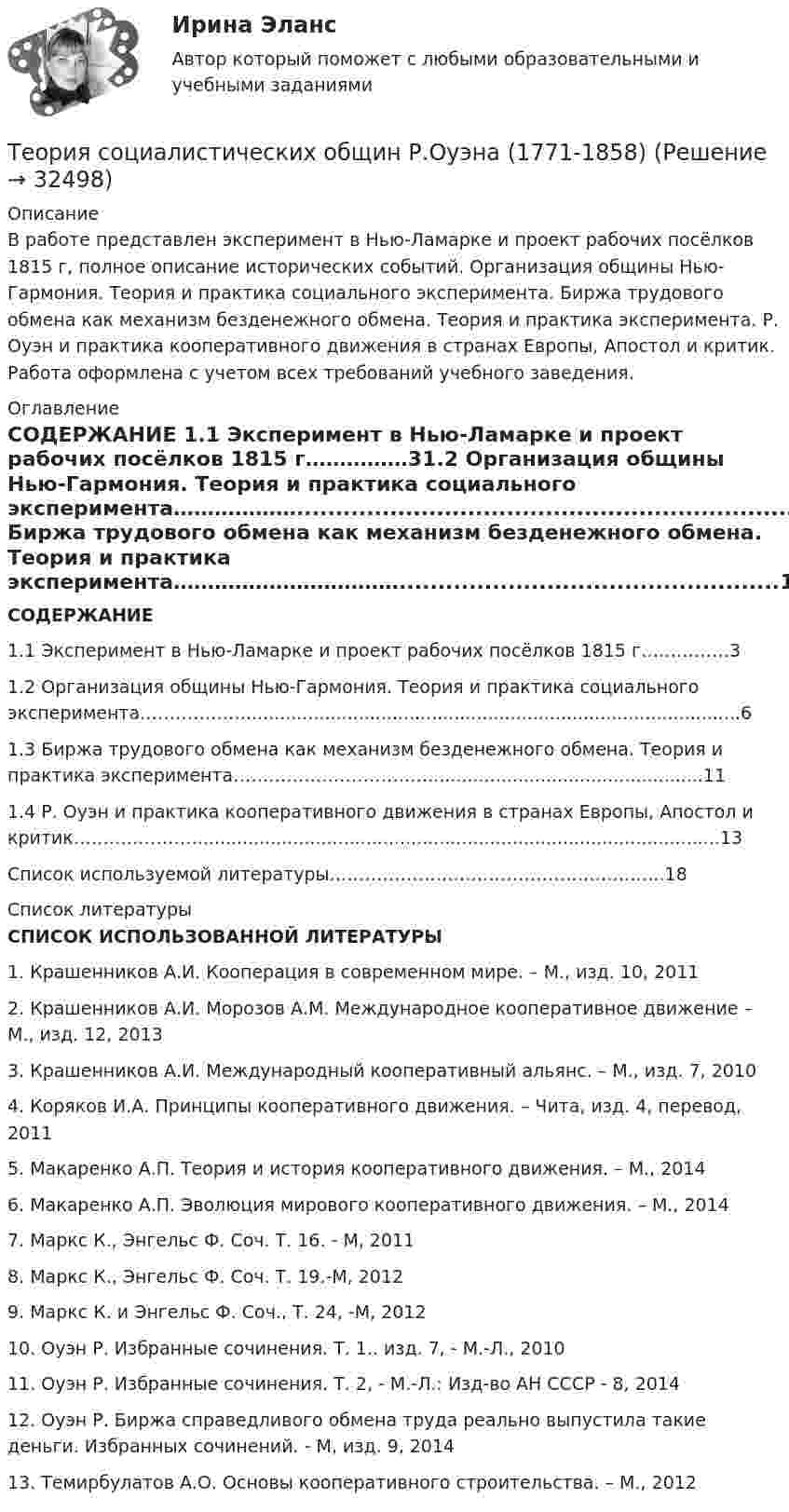     
          Описание
          В работе представлен эксперимент в Нью-Ламарке и проект рабочих посёлков 1815 г, полное описание исторических событий. Организация общины Нью-Гармония. Теория и практика социального эксперимента. Биржа трудового обмена как механизм безденежного обмена. Теория и практика эксперимента. Р. Оуэн и практика кооперативного движения в странах Европы, Апостол и критик. Работа оформлена с учетом всех требований учебного заведения.  
          Оглавление
           СОДЕРЖАНИЕ 1.1 Эксперимент в Нью-Ламарке и проект рабочих посёлков 1815 г……………31.2 Организация общины Нью-Гармония. Теория и практика социального эксперимента………………........................................................................................61.3 Биржа трудового обмена как механизм безденежного обмена. Теория и практика эксперимента…………………………….................................................111.4 Р. Оуэн и практика кооперативного движения в странах Европы, Апостол и критик………………….............................................................................................13Список используемой литературы……………………………………………..….18 
          Список литературы
           СПИСОК ИСПОЛЬЗОВАННОЙ ЛИТЕРАТУРЫ 1.                Крашенников А.И. Кооперация в современном мире. – М., изд. 10, 20112.                Крашенников А.И. Морозов А.М. Международное кооперативное движение – М., изд. 12, 20133.                Крашенников А.И. Международный кооперативный альянс. – М., изд. 7, 20104.                Коряков И.А. Принципы кооперативного движения. – Чита, изд. 4, перевод, 20115.                Макаренко А.П. Теория и история кооперативного движения. – М., 20146.                Макаренко А.П. Эволюция мирового кооперативного движения. – М., 20147.                Маркс К., Энгельс Ф. Соч. Т. 16. - М, 20118.                Маркс К., Энгельс Ф. Соч. Т. 19.-М, 20129.                Маркс К. и Энгельс Ф. Соч., Т. 24, -М, 201210.           Оуэн Р. Избранные сочинения. Т. 1.. изд. 7, - М.-Л., 201011.                         Оуэн Р. Избранные сочинения. Т. 2, - М.-Л.: Изд-во АН СССР - 8, 201412.                         Оуэн Р. Биржа справедливого обмена труда реально выпустила такие деньги. Избранных сочинений. - М, изд. 9, 201413.           Темирбулатов А.О. Основы кооперативного строительства. – М., 2012
            
            
            Теория, согласно которой на функцию потребления влияет склонность людей с относительно небольшими доходами соревноваться с теми, кто получает большие доходы, чтобы «быть с ними на равных» или жить «не хуже других», называется теорией …Теория социалистических общин Р.Оуэна (1771-1858) Теория спроса и предложения в работе А. Маршалла «Принципы экономической науки»теория торговли на рынке форекс, фондовая торговля, биржа форекс, трейдинг, инвестиции, форекс инвестортеория торговли форекстеория торговли форекс, инвестиции в золото, серебротеория торговли форекс, инвестиции в золото, серебро, драгоценные металлыТЕОРИЯ СЕТЕЙ ПЕТРИ И МОДЕЛИРОВАНИЕ СИСТЕМ. ТЕСТ СЕТИ ПЕТРИ 23 вопроса. 93 %Теория систем и системный анализ (1-3 тест) ВиттеТеория систем и системный анализ Витте рейтинговая работа вар. 4 буква Ж-ЗТеория систем и системный анализ (Ответы на тест СИНЕРГИЯ / МТИ / МОИ)Теория систем и системный анализ (Ответы на тест СИНЕРГИЯ / МТИ / МОИ)Теория систем и системный анализ Рейтинговая работа Витте вариант 8 «П» - «Р»«Теория систем и системный анализ». Тест для сдачи в МФПУ «Синергия». 