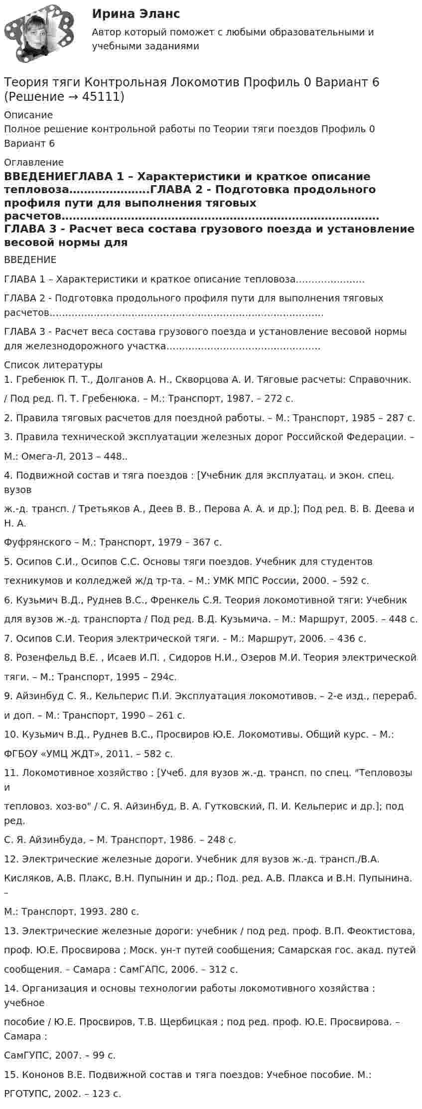     
            Описание
            Полное решение контрольной работы по Теории тяги поездов Профиль 0 Вариант 6 
            Оглавление
            ВВЕДЕНИЕГЛАВА 1 – Характеристики и краткое описание тепловоза………………….ГЛАВА 2 - Подготовка продольного профиля пути для выполнения тяговых расчетов……………………………………………………………………………ГЛАВА 3 - Расчет веса состава грузового поезда и установление весовой нормы для железнодорожного участка…………………………………………. 
            Список литературы
            1. Гребенюк П. Т., Долганов А. Н., Скворцова А. И. Тяговые расчеты: Справочник./ Под ред. П. Т. Гребенюка. – М.: Транспорт, 1987. – 272 с.2. Правила тяговых расчетов для поездной работы. – М.: Транспорт, 1985 – 287 с.3. Правила технической эксплуатации железных дорог Российской Федерации. –М.: Омега-Л, 2013 – 448..4. Подвижной состав и тяга поездов : [Учебник для эксплуатац. и экон. спец. вузовж.-д. трансп. / Третьяков А., Деев В. В., Перова А. А. и др.]; Под ред. В. В. Деева и Н. А.Фуфрянского – М.: Транспорт, 1979 – 367 с.5. Осипов С.И., Осипов С.С. Основы тяги поездов. Учебник для студентовтехникумов и колледжей ж/д тр-та. – М.: УМК МПС России, 2000. – 592 с.6. Кузьмич В.Д., Руднев B.C., Френкель С.Я. Теория локомотивной тяги: Учебникдля вузов ж.-д. транспорта / Под ред. В.Д. Кузьмича. – М.: Маршрут, 2005. – 448 с.7. Осипов С.И. Теория электрической тяги. – М.: Маршрут, 2006. – 436 с.8. Розенфельд В.Е. , Исаев И.П. , Сидоров Н.И., Озеров М.И. Теория электрическойтяги. – М.: Транспорт, 1995 – 294с.9. Айзинбуд С. Я., Кельперис П.И. Эксплуатация локомотивов. – 2-е изд., перераб.и доп. – М.: Транспорт, 1990 – 261 с.10. Кузьмич В.Д., Руднев В.С., Просвиров Ю.Е. Локомотивы. Общий курс. – М.:ФГБОУ «УМЦ ЖДТ», 2011. – 582 с.11. Локомотивное хозяйство : [Учеб. для вузов ж.-д. трансп. по спец. Тепловозы итепловоз. хоз-во / С. Я. Айзинбуд, В. А. Гутковский, П. И. Кельперис и др.]; под ред.С. Я. Айзинбуда, – М. Транспорт, 1986. – 248 с.12. Электрические железные дороги. Учебник для вузов ж.-д. трансп./В.А.Кисляков, А.В. Плакс, В.Н. Пупынин и др.; Под. ред. А.В. Плакса и В.Н. Пупынина. –М.: Транспорт, 1993. 280 с.13. Электрические железные дороги: учебник / под ред. проф. В.П. Феоктистова,проф. Ю.Е. Просвирова ; Моск. ун-т путей сообщения; Самарская гос. акад. путейсообщения. – Самара : СамГАПС, 2006. – 312 с.14. Организация и основы технологии работы локомотивного хозяйства : учебноепособие / Ю.Е. Просвиров, Т.В. Щербицкая ; под ред. проф. Ю.Е. Просвирова. – Самара :СамГУПС, 2007. – 99 с.15. Кононов В.Е. Подвижной состав и тяга поездов: Учебное пособие. М.:РГОТУПС, 2002. – 123 с.
            
            
            Теория трансакционных издержек фирмы институциональный анализТеория тяги Контрольная Локомотив Профиль 0 Вариант 6Теория тяги Контрольная Локомотив Профиль 4 Вариант 6Теория управления / 32 вопросаТеория управления 94% /Итоговый тест с ответамиТеория управления впечатлениемТЕОРИЯ УПРАВЛЕНИЯ - ГМУ. ТЕСТ «Теория систем и системный анализ». Тест для сдачи в МФПУ «Синергия». Теория, согласно которой на функцию потребления влияет склонность людей с относительно небольшими доходами соревноваться с теми, кто получает большие доходы, чтобы «быть с ними на равных» или жить «не хуже других», называется теорией …Теория социалистических общин Р.Оуэна (1771-1858) Теория спроса и предложения в работе А. Маршалла «Принципы экономической науки»теория торговли на рынке форекс, фондовая торговля, биржа форекс, трейдинг, инвестиции, форекс инвестортеория торговли форекстеория торговли форекс, инвестиции в золото, серебро